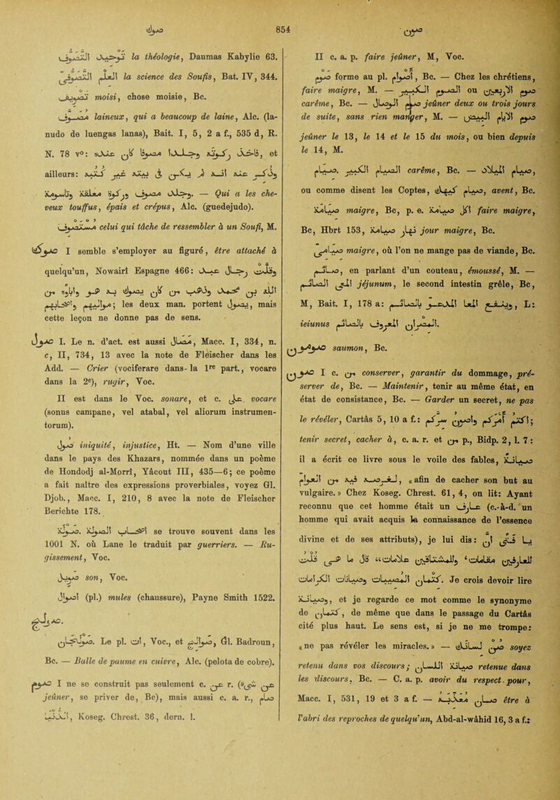 oy3 j ; o _ v_jj^ûüS A*s>y> te théologie, Daumas Kabylie 63. jjutiî te science des Sou fis, Bat. IV, 344. ^âjyaj moisi ) chose moisie, Bc. X ^ J <_«j laineux, qui a beaucoup de laine, Aie. (la- nudo de luengas lanas), Bait. I, 5, 2 a f., 535 d, R. N. 78 v°: sAJx. qI/ Iîj-cdo 1aJl>3 A-ê»1s, et ailleurs: xÿLA xXo ^ ^ üüJljw — $wi a les che¬ veux touffus, épais et crépus, Aie. (guedejudo). O ^ o > celui gui tâche de ressembler à un Soufi, M. I semble s’employer au figuré, être attaché à quelqu’un, Nowairî Espagne 466: Ji—>> cXïj j-S> a_j çjf y aLB yXSy* ; les deux man. portent mais cette leçon ne donne pas de sens. I. Le n. d’act. est aussi (jLa*, Macc. 1, 334, n. c, II, 734, 13 avec la note de Fleischer dans les Add. — Crier (vociferare dan3-la lre part., vocare dans la 2e), rugir, Voc. II est dans le Voc. sonare, et c. Jæ. vocare (sonus campane, vel atabal, vel aliorum instrumen- torum). y jyo iniquité, injustice, Ht. — Nom d’une ville dans le pays des Khazars, nommée dans un poème de Hondodj al-Horrî, Yâcout III, 435—6; ce poème a fait naître des expressions proverbiales, voyez Gl. Djob., Mace. I, 210, 8 avec la note de Fleischer Berichte 178. v_>l—se trouve souvent dans les 1001 N. où Lane le traduit par guerriers. — Ru¬ gissement, Voc. J-yo son, Voc. i)i^oî (pl.) mules (chaussure), Payne Smith 1522. 6 A3. > ^ f O - qL^\jy&. Le pl. oî, Voc., et gJî^o, Gl. Badroun, Bc. — Balle de paume en cuivre, Aie. (pelota de cobre). II c. a. p. faire jeûner, M, Voc. c* p*°1 ne se construit pas seulement c. qc. r. jeûner, se priver de, Bc), mais aussi e. a. r., j.La * t LoA~B, Koseg. Chrest. 36, dern. î. çyo forme au pl. , Bc. — Chez les chrétiens, faire maigre, M. — jy_juaJî ou carême, Bc. — JLojJ! jeûner deux ou trois jours de suite, sans rien manger, M. — ^ jeûner le 13, le 14 et le 15 du mois, ou bien depuis le 14, M. j»Lyoiî carême, Bc. — XLI! j»Ly£>, ou comme disent les Coptes, j»Luo, avent, Bc. àüoLyo maigre, Bc, p. e. XAlaas Jil faire maigre, Bc, Hbrt 153, àALuo ^Ijj jour maigre, Bc. ^■ol-yo maigre, où l’on ne mange pas de viande , Bc. ^Lo, en parlant d’un couteau, émoussé, M. — yJLaJî jjuli jéjunum, le second intestin grêle, Bc, M, Bait. I, 178 a: j*_jL*ü1j _j_eA-Ü L*X1 , L:. ieiunus yîLaJIj saumon, Bc. I c. Q-» conserver, garantir du dommage, pré¬ server de, Bc. — Maintenir, tenir au même état, en état de consistance, Bc. — Garder un secret, ne pas - î ^ c£ > le révéler, Cartâs 5, 10 a f.: tenir secret, cacher à, c. a. r. et ^ p., Bidp. 2,1. 7 : il a écrit ce livre sous le voile des fables, xJLçjo q.» xA> »—o_*_î, « afin de cacher son but au vulgaire.» Chez Koseg. Chrest. 61,4, on lit: Ayant reconnu que cet homme était un o>Lc (c.-à-d. un homme qui avait acquis le connaissance de l’essence divine et de ses attributs), je lui dis : ^1 Lj y o y O'-bs y^1 ^ A* iioUîjlc (joLXw..»l,ty 1 olcliLc (jôjlxfi y o oU! XS! oliLooj Je crois devoir lire xiLyoj, et je regarde ce mot comme le synonyme de de même que dans le passage du Cartâs cité plus haut. Le sens est, si je ne me trompe: ^ o y n ne pas révéler les miracles. » — ü)ôL*J ^*3 soyez retenu dans vos discours ; ^LmJUî iüXo retenue dans les ‘discours, Bc. — C. a. p. avoir du respect. pour, Macc. 1 j 531 j 19 et 3 a f. — ^Ljj être (i Vabrl des reproches de quelqu'un, Abd-al-wâhid 16, 3 af.: