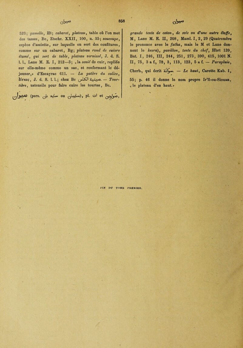 523; gamelle, Ht; cabaret, plateau, table où l’on met des tasses, Bc, Ztschr. XXII, 100, n. 35; soucoupe, espèce d’assiette, sur laquelle on sert des confitures, comme sur un cabaret, Bg; plateau rond de cuivre étamé, qui sert de table, plateau vernissé, J. d. S. 1.1., Lane M. E. I, 212—3; «la senié de cuir, repliée sur elle-même comme un sac, et renfermant le dé¬ jeuner,» d’Escayrac 611. — La patère du calice, Ülo-Koç, J. d. S. 1. 1. ; chez Bc — Tour¬ tière, ustensile pour faire cuire les tourtes, Bc. (pers. ^5 ajLw ou pl. ot et ^^*0, I grande tente de coton, de soie ou d'une autre étoffe, M, Lane M. E. Il, 208, Maml. 1, 2, 29 (Quatremère le prononce avec le fatha, mais le M et Lane don¬ nent le Jcesra), pavillon, tente du chef, Hbrt 139, Bat. I, 246, III, 244, 251, 273, 390, 415, 1001 N. II, 75, 3 a f., 78, 3, 113, 123, 5 a f. — Parapluie, Cherb., qui écrit iüiyw. — Le haut, Carette Kab. I, 55; p. 46 il donne le nom propre Ir’îl-ou-Siouan, « le plateau d’en haut. » kin mr tome CKEMIEK.