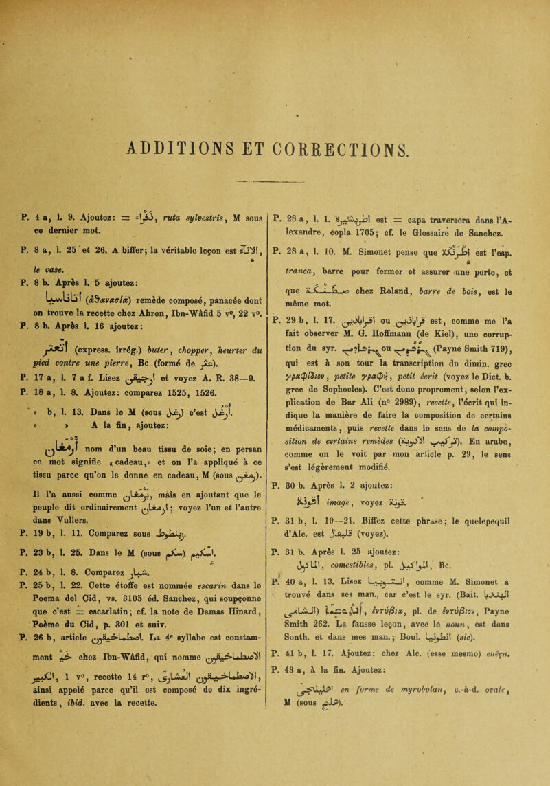 ADDITIONS ET CORRECTIONS. P. 4 a, I. 9. Ajoutez: ce dernier mot. ruta sylvestris, M sous P. 28 a, 1. 1. est = capa traversera dans l’A¬ lexandre, copia 1705; cf. le Glossaire de Sanchez. P. 8 a, 1. 25 et 26. A biffer; la véritable leçon est » le vase. P. 8 b. Après 1. 5 ajoutez: Lçwliliî (àSxvxaix) remède composé, panacée dont on trouve la recette chez Ahron, Ibn-Wâfid 5 v°, 22 v°. P. 8 b. Après 1. 16 ajoutez : (express, irrég.) buter, chopper, heurter du pied contre une pierre, Bc (formé de ytc). P. 17 a, 1. 7 a f. Lisez et voyez A. R. 38—9. P. 18 a, 1. 8. Ajoutez: comparez 1525, 1526. > o i » b, 1. 13. Dans le M (sous J^) c’est y> t A la fin, ajoutez: _o£ nom d’un beau tissu de soie; en persan ce mot signifie * cadeau,» et on l’a appliqué à ce tissu parce qu’on le donne en cadeau, M (sous qA^). 11 l’a aussi comme mais en ajoutant que le peuple dit ordinairement ; voyez l’un et l’autre dans Yullers. P. 19 b, 1. 11. Comparez sous P. 23 b, 1. 25. Dans le M (sous . £ P. 24 b, 1. 8. Comparez P. 25 b, 1. 22. Cette étoffe est nommée escarin dans le Poema del Cid, vs. 3105 éd. Sanchez, qui soupçonne que c’est = escarlatin; cf. la note de Damas Hinard, Poème du Cid, p. 301 et suiv. P. 26 b, article La 4e syllabe est constam- P. 28 a, 1. 10. M. Simonet pense que iC&liA est l’esp. & tranca, barre pour fermer et assurer une porte, et que même mot. chez Roland, barre de bois, est le P. 29 b, 1. 17. ou est, comme me l’a fait observer M. G. Hoffmann (de Kiel), une corrup¬ tion du syr. ^îjjsj^ou (Payne Smith 719), qui est à son tour la transcription du dimin. grec ypxtpiïiov, petite ypxCpy, petit écrit (voyez le Dict. b. grec de Sophocles). C’est donc proprement, selon l’ex¬ plication de Bar Ali (n° 2989), recette, l’écrit qui in¬ dique la manière de faire la composition de certains médicaments, puis recette dans le sens de la compo¬ sition de certains remèdes (iüjOli! j'). En arabe, comme on le voit par mon article p. 29, le sens s’est légèrement modifié. P. 30 b. Après 1. 2 ajoutez: iüj.sî image, voyez ajyj. P. 31b, 1. 19 — 21. Biffez cette phrase; le quelepequil d’Alc. est JLaJJs (voyez). P. 31 b. Après 1. 25 ajoutez: comestibles, pl. Bc. p J P. 40 a, 1. 13. Lisez comme M. Simonet a trouvé dans ses man., car c’est le syr. (Bait. ^xLiJt) , ivTÛfiix, pl. de ivrûfiiov, Payne Smith 262. La fausse leçon, avec le noua, est dans Sonth. et dans mes man. ; Boul. (sic). ment *p- chez Ibn-Wâfid, qui nomme , 1 v°, recette 14 r°, , ainsi appelé parce qu’il est composé de dix ingré¬ dients , ibid. avec la recette. P. 41 b, 1. 17. Ajoutez: chez Aie. (esse mesmo) enêçu. P. 43 a, à la fin. Ajoutez: en forme de myrobolan, c.-à-d. ovale t M (sous