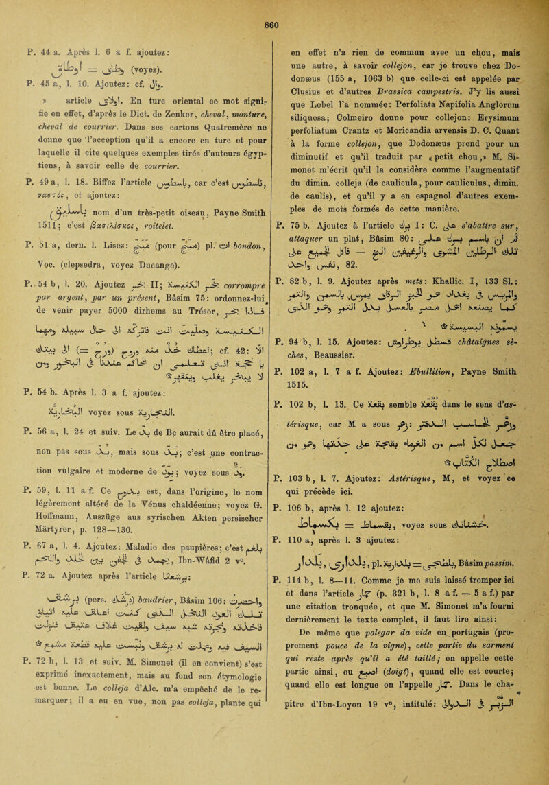 P. 44 a. Après I. 6 a f. ajoutez: , (voyez). P. 45 a, 1. 10. Ajoutez: cf. Jî^. » article o^î'* *urc oriental ce mot signi¬ fie en efl'et, d’après le Dict. de Zenker, cheval, monture, cheval de courrier. Dans ses cartons Quatremère ne donne que l’acception qu’il a encore en turc et pour laquelle il cite quelques exemples tirés d’auteurs égyp¬ tiens, à savoir celle de courrier. P. 49 a, 1. 18. Biffez l’article car c’est , vtxcrTûc , et ajoutez : ^ c^aLwIj nom d’un très-petit oiseau, Payne Smith 1511; c’est fixatXitrxOi, roitelet. P. 51 a, dern. 1. Lisep: (pour Ay«) pl. cfi bondon, Voc. (clepsedra, voyez Ducange). P. 54 b, 1. 20. Ajoutez II; _A:: corrompre par argent, par un présent, Bâsim 75: ordonnez-luiâ de venir payer 5000 dirhems au Trésor, lôLj O _ w * • J ^5 o ——A sS Ai _ A. {— iÂ^> lilllaiil; cf. 42: ÎSI crj i3 q! ’iU^ b ^ yAxJj U-J.ÜJ P. 54 b. Après 1. 3 a f. ajoutez : a . > Kj^LsaJI voyez sous iu^LsuJI. P. 56 a, 1. 24 et suiv. Le iAj de Bc aurait dû être placé, w J w _ non pas sous iA_:, mais sous i_\_j ; c’est pne contrac- • , ** — S — tion vulgaire et moderne de ; voyez sous Oj. P. 59, 1. 11 a f. Ce est, dans l’origine, le nom légèrement altéré de la Vénus chaldéenne; voyez G. Hoffmann, Auszüge aus syrischen Akten persischer Màrtyrer, p. 128—130. P. 67 a, 1. 4. Ajoutez: Maladie des paupières; c’est lXJJI yv, Ibn-Wâfid 2 y». P. 72 a. Ajoutez après l’article UùlÙjj: sJ&'é.y (pers. liLiy) baudrier, Bâsim 106: ^Ç.j'1 xHi; A —! i I ..A l v L_îbli KxJm x ‘v \ A>j. ^ *^c vjj-iiyj a! P. 72 b, 1. 13 et suiv. M. Simonet (il en convient) s’est exprimé inexactement, mais au fond son étymologie est bonne. Le colleja d’Alc. m’a empêché de le re¬ marquer; il a eu en vue, non pas colleja, plante qui en effet n’a rien de commun avec un chou, mais une autre, à savoir collejon, car je trouve chez Do- donæus (155 a, 1063 b) que celle-ci est appelée par Clusius et d’autres Brassica campestris. J’y lis aussi que Lobel l’a nommée: Perfoliata Napifolia Anglorum siliquosa; Colmeiro donne pour collejon: Erysimum perfoliatum Crantz et Moricandia arvensis D. C. Quant à la forme collejon, que Dodonæus prend pour un diminutif et qu’il traduit par «petit chou,» M. Si¬ monet m’écrit qu’il la considère comme l’augmentatif du dimin. colleja (de caulicula, pour cauliculus, dimin. de caulis), et qu’il y a en espagnol d’autres exem¬ ples de mots formés de cette manière. P. 75 b. Ajoutez à l’article ^ I : C. s'abattre sur, attaquer un plat, Bâsim 80: lC-Le tfJj-j ^1 jé J-.E — gA (jxAxfytj (jvlLjJI üUa 82. P. 82 b, 1. 9. Ajoutez après mets: Khallic. I, 133 SI. : 3 (jw-jjtîj _j-^5 ^*Jb yA2-A SJtÀjn.j L*A , * Gt iLw.jwwAI P. 94 b, 1. 15. Ajoutez: JJaAs châtaignes sè¬ ches, Beaussier. P. 102 a, 1. 7 a f. Ajoutez: Ebullition, Payne Smith 1515. -O) P. 102 b, 1. 13. Ce Xjtàj semble XjüL dans le sens d’as- térisque, car M a sous £>y. ÿ3<A_Jî ^ O-» ^ tfjiio Jxc sLojAii q-> JXJ P. 103 b, 1. 7. Ajoutez: Astérisque, M, et voyez ce qui précède ici. P. 106 b, après 1. 12 ajoutez: voyez sous liloÜAÊ». P. 110 a, après 1. 3 ajoutez: , pl. it^lJvJb = Bâsimpassim. P. 114 b, 1. 8—11. Comme je me suis laissé tromper ici et dans l’article (p. 321 b, 1. 8 a f. — 5 a f.) par une citation tronquée, et que M. Simonet m’a fourni dernièrement le texte complet, il faut lire ainsi: De même que polegar da vide en. portugais (pro¬ prement pouce de la vigne), cette partie du sarment qui reste après qu'il a été taillé ; on appelle cette partie ainsi, ou {doigt), quand elle est courte; quand elle est longue on l’appelle Jj?. Dans le cha- • pitre d’Ibn-Loyon 19 v°, intitulé: S y-èy-^