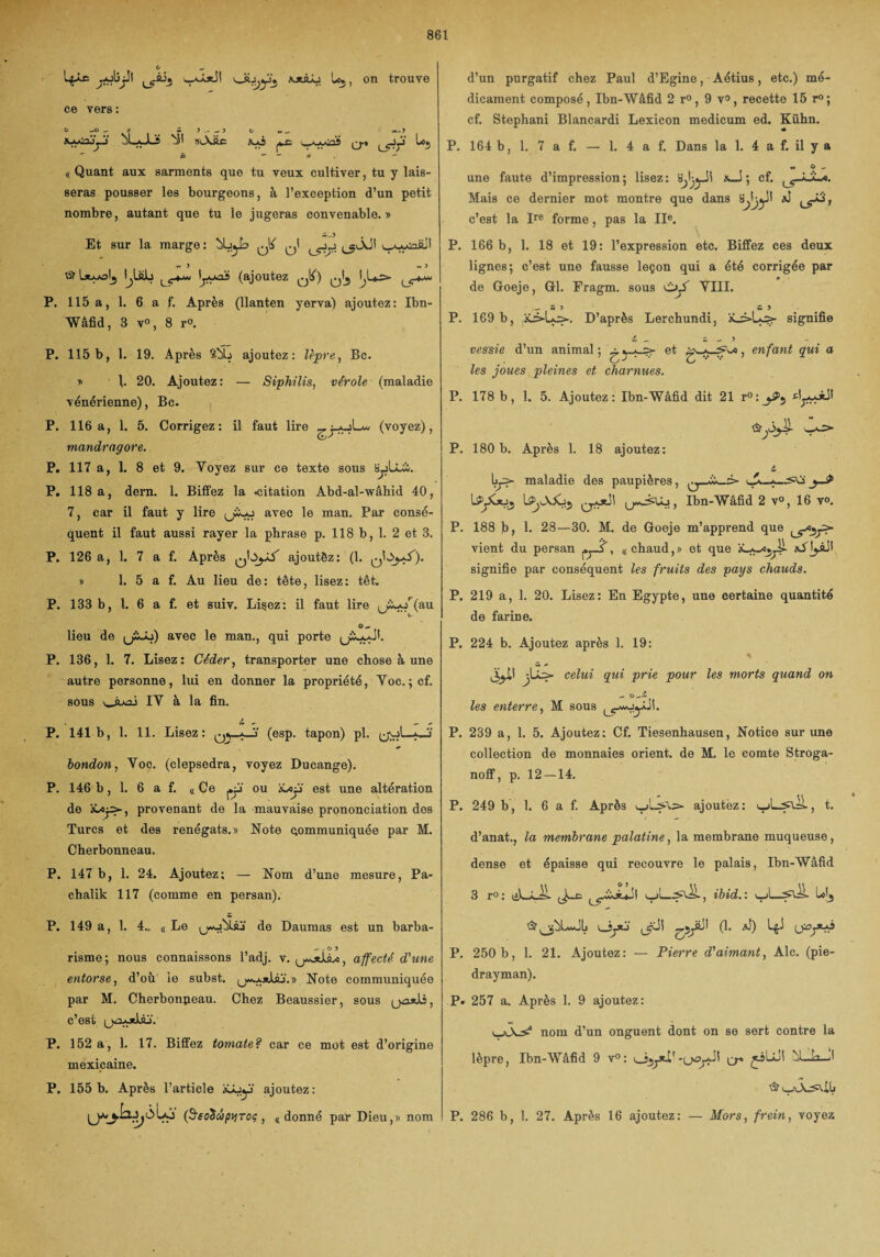 LpÆ jbjil waJolH ÜJWÂJ loj, on trouve ce vers : O -O _ S w J > O * _ w-5 «-ACojyj- ÙLaJ_î N' 8lXÜC AaÎ l^AAûï Q-» L*j £ *’ - a *'■ « Quant aux sarments que tu veux cultiver, tu y lais¬ seras pousser les bourgeons, à l’exception d’un petit nombre, autant que tu le jugeras convenable. » Et sur la marge : ^ w ) « J © latAAalj I^UlL lC4-w (ajoutez ^ t^Us* ijr*^ P. 115 a, 1. 6 a f. Après (llanten yerva) ajoutez: Ibn- Wâfid, 8 v°, 8 r°. P. 115b, 1. 19. Après ïùb ajoutez: lèpre, Bc. y \. 20. Ajoutez: — Siphilis, vérole (maladie vénérienne), Bc. P. 116a, 1. 5. Corrigez: il faut lire (voyez), mandragore. P. 117 a, 1. 8 et 9. Yoyez sur ce texte sous byUbi. P. 118 a, dern. 1. Biffez la .citation Abd-al-wâhid 40, 7, car il faut y lire Lu avec le man. Par consé¬ quent il faut aussi rayer la phrase p. 118 b, 1. 2 et 3. P. 126 a, 1. 7 a f. Après ajoutèz: (1. qIOjaJ'). » 1. 5 a f. Au lieu de: tête, lisez: têt. P. 133 b, 1. 6 a f. et suiv. Lisez: il faut lire (j£-or(au O- lieu de (jSJo) avec le man., qui porte P. 136, 1. 7. Lisez: Céder, transporter une chose à une autre personne, lui en donner la propriété, Voc. ; cf. sous \_ÀA=i IV à la fin. P. 141b, 1. 11. Lisez: (esp. tapon) pl. yol—O' bondon, Voc. (clepsedra, voyez Ducange). P. 146 b, 1. 6 a f. « Ce ou iôojj' est une altération de provenant de la mauvaise prononciation des Turcs et des renégats.» Note communiquée par M. Cherbonneau. P. 147 b, 1. 24. Ajoutez; — Nom d’une mesure, Pa- chalik 117 (comme en persan). P. 149 a, 1. 4.. KLe ^j-uÙUj de Daumas est un barba- - -o > risme; nous connaissons l’adj. y. affecté d'une entorse, d’où le subst. (jw-axIaj . » Note communiquée par M. Cherbonpeau. Chez Beaussier, sous (jzuiJlî, c’est u<3A*UjV P. 152 a, 1. 17. Biffez tomate? car ce mot est d’origine mexicaine. P. 155 b. Après l’article xâjy ajoutez : (SreoiïcbpvToç , 4 donné par Dieu,» nom d’un purgatif chez Paul d’Egine, Aétius, etc.) mé¬ dicament composé, Ibn-Wâfid 2 r°, 9 v°, recette 15 r°; cf. Stephani Blancardi Lexicon medicum ed. Kühn. P. 164 b, 1. 7 a f. — 1. 4 a f. Dans la 1. 4 a f. il y a w O .. une faute d’impression; lisez: x_S ; cf. ^ç-àjL-o. Mais ce dernier mot montre que dans c’est la Ire forme, pas la IIe. \ P. 166 b, 1. 18 et 19: l’expression etc. Biffez ces deux lignes; c’est une fausse leçon qui a été corrigée par de Goeje, Gl. Fragm. sous VIII. - s > a > P. 169 b, D’après Lerchundi, signifie ii vessie d’un animal ; -? et les joues pleines et charnues. \a, enfant gui a P. 178 b, 1. 5. Ajoutez: Ibn-Wâfid dit 21 r°:_^5 P. 180 b. Après 1. 18 ajoutez: i maladie des paupières, L^jCjuj Ibn-Wâfid 2 v°, 16 v°. P. 188 b, 1. 28—30. M. de Goeje m’apprend que vient du persan fj-f, « chaud,» et que aAjjÀH signifie par conséquent les fruits des pays chauds. P. 219 a, 1. 20. Lisez: En Egypte, une certaine quantité de farine. P. 224 b. Ajoutez après 1. 19: * celui gui prie pour les morts guand on les enterre, M sous P. 239 a, 1. 5. Ajoutez; Cf. Tiesenhausen, Notice sur une collection de monnaies orient, de M. le comte Stroga- noff, p. 12—14. P. 249 b, 1. 6 a f. Après ajoutèz: t. d’anat., la membrane palatine, la membrane muqueuse, dense et épaisse qui recouvre le palais, Ibn-Wâfid 3 r° : lil-Â-lL ibid.'. jdl (1. *J) LgJ ijpfr? P. 250 b, 1. 21. Ajoutez: — Pierre d'aimant, Aie. (pie- drayman). P. 257 a. Après 1. 9 ajoutez: nom d’un onguent dont on se sert contre la lèpre, Ibn-Wâfid 9 v°: ùl_b_.l P. 286 b, 1. 27. Après 16 ajoutez: — Mors, frein, voyez