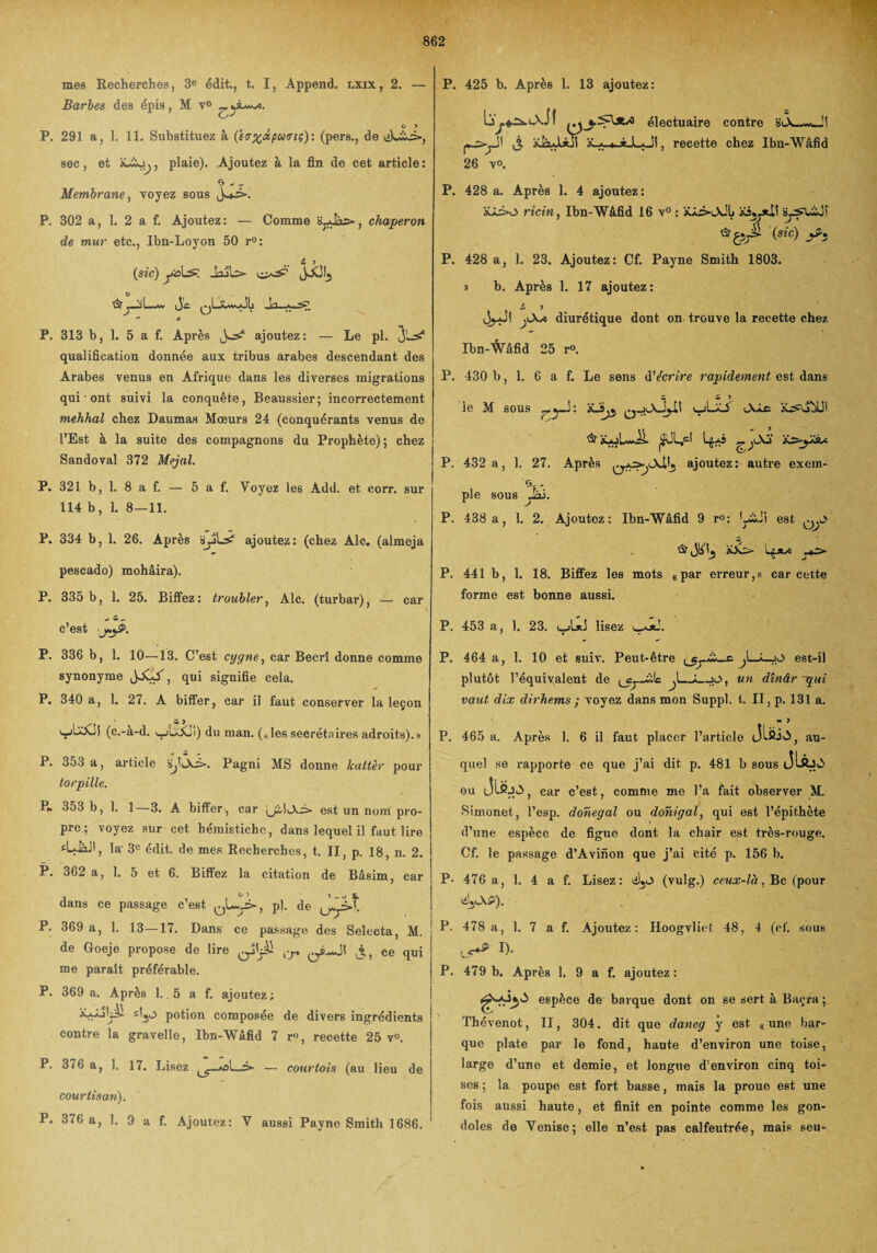 mes Recherches, 3e édit., t. I, Append. lxix, 2. — Barbes des épis, M v° P. 291 a, 1. 11. Substituez à (saxxpuaiç): (pers., de tiLwi», sec, et à«-£o^, plaie). Ajoutez à la fin de cet article : 0 ' r Membrane, voyez sous P. 302 a, 1. 2 a f. Ajoutez: — Comme Sjdâs-, chaperon de mur etc., Ibn-Loyon 50 r°: „ s* > (sic) yoLs JojL> JX!!5 o .c qLaawjJLi Vi  a P. 313 b, 1. 5 a f. Après Jcs? ajoutez: — Le pi. 3'-^ qualification donnée aux tribus arabes descendant des Arabes venus en Afrique dans les diverses migrations qui ont suivi la conquête, Beaussier; incorrectement mehhal chez Daumas Mœurs 24 (conquérants venus de l’Est à la suite des compagnons du Prophète); chez Sandoval 372 Mejal. P. 321 b, 1. 8 a f. — 5 a f. Voyez les Add. et corr. sur 114 b, 1. 8-11. P. 334 b, 1. 26. Après SjjL^ ajoutez: (chez Aie. (almeja pescado) mohâira). P. 335 b, 1. 25. Biffez: troubler, Aie. (turbar), — car c’est P. 336 b, 1. 10—13. C’est cygne, car Becrî donne comme synonyme JXX, qui signifie cela. P. 340 a, 1. 27. A biffer, car il faut conserver la leçon (c.-a-d. i_jLXi) du man. («lessecrétaires adroits).» P. 353 a, article Pagni MS donne kattèr pour torpille. P* 353 b, 1. 1—3. A biffer, car est un nom pro¬ pre; voyez sur cet hémistiche, dans lequel il faut lire la 3e édit, de mes Recherches, t. II, p. 18, n. 2. P. 362 a, 1. 5 et 6. Biffez la citation de Bâsim, car dans ce passage c’est ^Uy>, pl. de P. 369 a, 1. 13—17. Dans ce passage des Selccta, M. de Goeje propose de lire l!r J,, ce qui me paraît préférable. P. 369 a. Après 1.. 5 a f. ajoutez; sijO potion composée de divers ingrédients contre la gravelle, Ibn-Wâfid 7 r», recette 25 v°. P. 376 a, 1. 17. Lisez ol—> — courtois (au lieu de courtisan). P. 376 a, 1. 9 a f. Ajoutez: V aussi Payne Smith 1686. P. 425 b. Après 1. 13 ajoutez: électuaire contre siÂ_w_'! r^r11 j. aJxJl*jÎ , recette chez Ibn-Wâfid 26 v°. P. 428 a. Après 1. 4 ajoutez: ïlio ricin, Ibn-Wâfid 16 v° : xâ3-lXJIj by^uLjî (sic) J*} P. 428 a, 1. 23. Ajoutez: Cf. Payne Smith 1803. » b. Après 1. 17 ajoutez : Z 9 3^J! diurétique dont on trouve la recette chez Ibn-^âfid 25 r°. P. 430 b, 1. 6 a f. Le sens d'écrire rapidement est dans «V W ? le M sous X-Sjj q-jlXJjIï i_jLaA & XAjLw.il. Lg^ô P. 432 a, 1. 27. Après ajoutez: autre exem- pie sous _ai. P. 438 a, 1. 2. Ajoutez: Ibn-Wâfid 9 r°: L£Ji est û? bXs- Lgjw P. 441 b, 1. 18. Biffez les mots «par erreur,» car cette forme est bonne aussi. P. 453 a, 1. 23. lisez 1. P. 464 a, 1. 10 et suiv. Peut-être J—i_jJ> est-il plutôt l’équivalent de ùlc J_;_jp, un dînâr-qui vaut dix dirhems ; voyez dans mon Suppl, t. Il, p. 131 a. au- » j P. 465 a. Après 1. 6 il faut placer l’article J Ifii A, quel se rapporte ce que j’ai dit p. 481 b sous ou JlfijA, car c’est, eomfne me l’a fait observer M. Simonet, l’esp. dohegal ou donigal, qui est l’épithète d’une espèce de figue dont la chair est très-rouge. Cf. le passage d’Avinon que j’ai cité p. 156 b. P- 476 a, 1. 4 a f. Lisez: (vulg.) ceux-là. Bc (pour éÿXS). P. 478 a, 1. 7 a f. Ajoutez: Hoogvliet 48, 4 (ef. sous ^ D- P. 479 b. Après 1. 9 a f. ajoutez: t#** espèce de barque dont on se sert à Baçra ; Thévenot, II, 304. dit que daneg y est «une bar¬ que plate par le fond, haute d’environ une toise, large d’une et demie, et longue d'environ cinq toi¬ ses ; la poupe est fort basse, mais la proue est une fois aussi haute, et finit en pointe comme les gon¬ doles de Venise; elle n’est pas calfeutrée, mais seu-