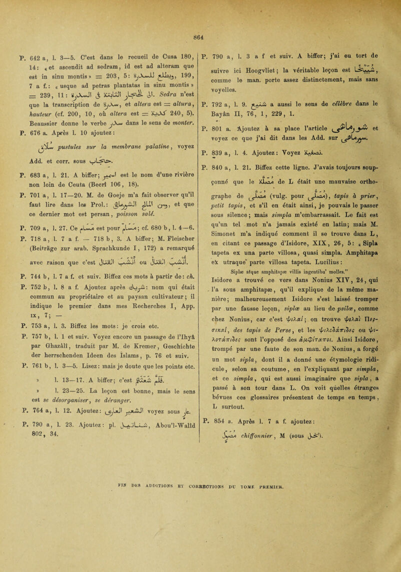 P. 642 a, 1. 3—5. C’est dans le recueil de Cusa 180, 14: «et ascendit ad sedram, id est ad alteram que est in sinu montis * =. 203, 5: 199, 7 a f. : « usque ad petras plantatas in sinu montis » — 239, 11: iiyXwJi j, îOjLÜI Sedra n’est que la transcription de et altéra est = altura, hauteur (cf. 200, 10, où altéra est = xjAX 240, 5). Beaussier donne le verbe j\*u dans le sens de monter. P. 676 a. Après 1. 10 ajoutez: pustules sur la membrane palatine, voyez Add. et corr. sous v-jLsa»-. P. 683 a, 1. 21. A biffer ; est le nom d’une rivière non loin de Ceuta (Becrî 106, 18). P. 701 a, 1. 17—20. M. de Goeje m’a fait observer qu’il faut lire dans les Prol.: et que ce dernier mot est persan, poisson salé. P. 709 a, 1. 27. Ce est pour cf. 680 b, 1. 4—6. P. 718 a, 1. 7 a f. — 718 b, 3. A biffer; M. Fleischer (Beitràge zur arab. Spracbkunde 1, 172) a remarqué ^ ^ oF î _ ci avec raison que c’est JlXaJî ou JUaii v_^£oi. P. 744 b, 1. 7 a f. et suiv. Biffez ces mots à partir de: ch. P. 752 b, 1. 8 a f. Ajoutez après nom qui était commun au propriétaire et au paysan cultivateur ; il indique le premier dans mes Recherches I, App. ix, 7; - P. 753 a, 1. 3. Biffez les mots: je crois etc. P. 757 b, 1. 1 et suiv. Voyez encore un passage de l’Ihyâ par Ghazâlî, traduit par M. de Kremer, Geschichte der herrschenden Ideen des Islams, p. 76 et suiv. P. 761 b, 1. 3—5. Lisez: mais je doute que les points etc. y> 1. 13—17. A biffer; c’est » 1. 23—25. La leçon est bonne, mais le sens est se désorganiser, se déranger. P. 764 a, 1. 12. Ajoutez: ^1*1' voyez sous je. P P. 790 a, 1. 23. Ajoutez: pl. Abou’l-Walîd 802, 34. P. 790 a, 1. 3 a f et suiv. A biffer; j’ai eu tort de * O.. > suivre ici Hoogvliet ; la véritable leçon est , comme le man. porte assez distinctement, mais sans voyelles. P. 792 a, 1. 9. a aussi le sens de célèbre dans le Bayân II, 76, 1, 229, 1. P. 801 a. Ajoutez à sa place l’article et voyez ce que j’ai dit dans les Add. sur P. 839 a, 1. 4. Ajoutez: Voyez ïUà*ai. P. 840 a, 1. 21. Biffez cette ligne. J’avais toujours soup- w - ) çonné que le âULasi de L était une mauvaise ortho- m _ > £ ^ 3 graphe de (vulg. pour ^^JLx*), tapis à prier, petit tapis, et s’il en était ainsi, je pouvais le passer sous silence ; mais simpla m’embarrassait. Le fait est qu’un tel mot n’a jamais existé en latin; mais M. Simonet m’a indiqué comment il se trouve dans L, en citant ce passage d’Isidore, XIX, 26, 5: « Sipla tapéta ex una parte villosa, quasi simpla. Amphitapa ek utraque' parte villosa tapéta. Lucilius : Sijjlæ atque amphitapæ villis ingeutibu’ molles.” Isidore a trouvé ce vers dans Nonius XIV, 24, qui - l’a sous amphitapæ, qu’il explique de la même ma¬ nière; malheureusement Isidore s’est laissé tromper par une fausse leçon, siplœ au lieu depsilœ, comme chez Nonius, car c’est ÿi>.xl ; on trouve \piÀx) atxxi, des tapis de Perse, et les ipihcàxTiàsi; ou \pi- A0TX7n^£ç sont l’opposé des x/xQtTX7roi. Ainsi Isidore, trompé par une faute de son man. de N onius, a forgé un mot sipla, dont il a donné une étymologie ridi¬ cule, selon sa coutume, en l’expliquant par simpla, et ce simpla, qui est aussi imaginaire que sipla, a passé à son tour dans L. On voit quelles étranges bévues ces glossaires présentent de temps en temps , L surtout. P. 854 a. Après 1. 7 a f. ajoutez : t ' ’ chiffonnier, M (sous J^). FIK DES ADDITIONS BT CORRECTIONS DU TOME PREMIER.