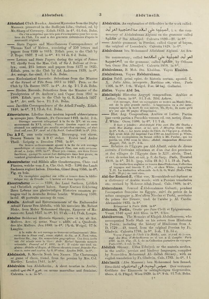 Abdu’lmelik. Abbotsford Club Books. AncientMysteries from theDigby Manuscr. preserved in tlic Bodlejan Libr., Oxford, ed. by Mr.Sharp of Coventry. Edinb. 1835. in-4°. 61.6sk. Bohn. On n’en a imprime que très peu d’exemplaires pour les mem¬ bres du Club. Un seul a des gravures enluminées d’après le manuscrit original. - State Papers and Misceïlancous Correspondance of Thomas Earl of Melros, consisting of 350 letters and papers from 1599 to 1615. Edinb. près, to tlie Club by J. Hope. 1837. 2 vol. in-4°. 4 1. 14 sk. 6 d. Bohn. - Letters and State Papers during tlie reign of James VI. chiefly from the Man. Coll, of Sir J. Balfour of Dcm- Ivn, cont. 215 letters and papers from 1577 to 1625. Édinb. près, to the Club by Ad. Anderson 1838. in-4°. Av. autogr. fac-simil. 3 1. 6 sh. Bohn. - Ecclesiastical Records: Sélections from the Minutes of the Synod of Fife from 1611 to 1687. Près, to the Club by Ch. Baxter 1837. in-4°. Av. fig. 2 1. 2 sh. Bohn. —— Eccles. Records. Sélections from the Minutes of the Presbyteries of St. Andrew’s and Cupar from 1641 to 1698. Edinb. près, to the Club by G. R. Kinloch 1837 in-4°. Av. auth. fac-s. 2 1. 2 sh. Bohn. - Jacobite Correspondenee of the Atholl Family. Edinb. 1840. in-4°. 21. 12sh. 6 d. Bohn. Abbreviaturae. Libellus dans modum legendi abbreviaturas in utroque jure. Nuremb., Fr. Crewsner 1482, in-fol. 2 th. Ouvrage souvent réimprimé à la tin du XV. et au com¬ mencement du XVI. siècle. Voyez: Quedam régulé de modo titulandi s eu apifeandi pro novellis scriptoribus copulate, ad simi- litud. cod. snec.XV. ex ai1. ed.J.Sp.Smitk. Cadomi 1840. in-4°. 10 fr. Das ABC, cum notis variorum. Herausgeg. von einem, Dessen Namen îm A B C stehet. Erstcr -und Ander Theil. Leipzig u. Dresden 1703. in-8°. On trouve ordinairement ajouté à la fin de cet ouvrage anecdotique et curieux : DastEinmahl Eins, cum notis variorum. Dresd. u. Leipz. 1703. in-8°. Etant peu connus, ees deux livres facétieux, quoiqu’ils soient fort distingués dans leur genre, se vendent généralement au très bas prix de 20 à 25 gros. Abcontrafactur vnd Bildnis aller Groshertzogeu, Chur- vnd Fiirsten, welcke vom J. n. Chr. Geb. 842— 1586 das Landt Sachssen regiret haben. Dresden, GimelBerg 1586. in-4°. Fig. en bois. Un exemplaire imprimé sur vélin se trouve dans la biblio¬ thèque roy. de Dresde. — L'auteur est Jean Agricola. Abcontrafactur-1599, das Land Sachsen, Loblich vnd Christlich regieret haben. Sampt Kurtzer ErkJernng Ilires Lehens ans glaubwirdigen Historien zusameu ge- tragen vnd in deutsche Reime bracht. Wittenberg î 599. in-fol 48 portraits aecomp de vers. Abdalla. Arrivall and Entertainements of the Embassador Alkaid Yaurar Ben Abdalla, with bis associate Mr. Robert Blake, from Muley Mohammed Sheque, Emperor of Ma- rocco etc. Lond. 1637. in-4°. 2 1. 11 sh.—4 1.1S sh. Longm. Abdallae Beidavaei Historia Sinensis, pers. et lat. ah Ant. Mullero. Ace, oj. notae. Nuuc c. addit. ed. a. Quodvult- deoAbr.Mulk-.ro. Jen. 1689. in-4°. 1% th. Weigel. 17 fr. Langlès. A la suite de cet ouvrage se trouvent ordinairement : îtine- raria duo in Sinas eonf., comm. alpha//, de Sin. et N. Tort, rebus. basilicon Sin., imp. Sin. nomenclatrrr geographicus. Ces deux écrits ont été- réunis sous le titre : Andr. Muiieri Opuscula nonnul/a orientalia. Franco/', ad V. 1(505. in-4. Il existe une trad. an¬ glaise: Abdalla of Ileyza, A Chinese ehronide transi, from the Per- sian. w. notes and explan, by S. Weslon. London 1820. in-8°. Abdalmalek, B. Marvin Noah ben Nasser. The Chaturanga or game of chess, transi, from the persian by Mrs. Col. Hartley. London 1841. in-S°. Abdalrahim bon Abdalkerim, A short treatise in Arabie, called ùsJ B j^yà. on nouns masculine and féminine. Calcutta, s. a. in-8°. Abdalrahim. An explanationof difficulties in the worlc called: c- c AA*-! 5 i. e, the com- mentary of Abdalrahman Algiami on tlie gramrnar called of Ibn Alhadjed. Calcutta 1820—21. in-8°. -- Arabie gramrnar, in Persian, called Gayat al bayan, the original of Lumsden’s. Calcutta 1 828. in-4°. Abdalrahman ben Mohammed Alisfahani Algiami. An Ara- • • C* & bic commentary, called sasAA^JÎ ^.Ic. aap.I.'.*^! AoJ j-*jI &—on the gramrnar, called by Othman ben Omar Ibn Alhadjed. Calcutta 1818. in-8°. Abdalrahman, B. Moh. Ibn. Ivhaldun. Voyez Khaldun. Abdalrahman. Voyez Habdarrahman. Abdias Babil, primi episc. de historia certain, apostol. L. X. Julio Afric. interprète, Matthiae etc. vitae. Paris 1566. in-8°. 1 th. Weigel. 2 sc. 50 baj. Gallarini. Abdisu. Voyez Abd Isu. Abdollatiphi Historiae Aegypti compendium. Arabice et Latine. Oxon. in-8°. 3 1. 3 sh. Bibl. Askew. Cet ouvrage, dont un exemplaire se troüve au Musée Brit., est de la plus grande rareté. L’impression en a été inter¬ rompue après la mort de son auteur, Th. Hyde, de sorte qu’il n’y eut que 9(5 pages d’imprimées. ■ ■■ ■ Hist. Aeg. Compendium. Arabice et Latine. Partim ipse vertit partim a Pocockio versum ed. cur. notisq. illustr. J. White. Oxon. 1800. in-4°. t 1. t sh. Il faut y joindre : Abdollatiphi Vita auct. ibn Abi Osaibu e codd. Mas'. Bud/ej. descr. et lut. vert. J. Moustey. Oxon. 1808. Ln-4°. 6 sh. — Le texte arabe de l’hist. de l’Egypte p. Abdolla- tiph avait déjà été imprimé l’an 1782 en Angleterre p, White, mais les exemplaires en furent cédés à Mr. Faulus , qui les publia -en 1789 sous le titre: Abdoll. compendium Memorabil. Aegypti. Pub. in-8°. 2 th. - Relation de l’Egypte par Ald-Allatif, suivie de divers extraits d’écrivains orientaux et d’un état des provinces et des villages de l’Egypte dans le XIV. siècle. Trad. et enr. de notes hist. et crit. p. S. de Sacy. Paris, Treuttel 1810. in-4°. 24 fr. (pap. vélin 48 fr.) 1 1. 18 sh. Parb. Une traduction anglaise se trouve dans Pinkerton, Collection of voyages and travels T. XV., et chez White, Aegyptiaca T. II. La traduction allemande de S. G. G. Wahl (Halle 1790. in-8°. 20 gr.) ne vaut rien. Âbd-Oor-Rusheed-E, t’Hat vee, Moontukliub-ool-loghaut or a dictionary of Arabie words, with a Persian translation etc. revised by Molovee Allah Paud. Cale. 1808. in-40. Abdorrahman. Journal tf’Abdorrahman Gabarti, pendant l’occupation française en Egypte, suivi du précis de la même campagne p.Mou’allem Nicolas el Turki,. secrétaire du prince des Druses, trad. de l’arabe p. Al. Cardin. Alexandrie 1835. in-8°. Réimprimé à Paris 1838. in-8°. Abduensis, Ferdin., Oratio pro Jure Civili et Epigrammata. Venet. 1546 apud Aldi filios. in-8°. 6 lire. Abdulkurreem. The Memoirs of Khojeli Abdulkurreem, who accompanied Nadir Shah on liis return from Hindostan to Persia: including the history of Hindostan from A. I). 1739 — 49, transi, from the original Persian by Fr. Gladwin. Calcutta 1788. in-8°. 5 sh. 7 fr. 55 c. Voyez Voyage de l’Inde à la Mekke, extr. et trad. de la vei's. anal, des Mcm. d’Abdoulkeerem av. d. not. p. L. Langlès. Paris 1797. in-12. Fig. (T. I. de sa Collection portative de voyages. Paris 1797. 5 vol. in-18.) Abdullah Slii.razy. Ulfaz Udwiyeh or the materia mcdica, in the arable, persian and hindevy languages, compiled hy Nouredden Mohammad Ab-dullah Shirazy, with an euglisli translation by Fr. Gladwin. Cale. 1793. in-4°. 1 1. Abdu’lmelik (Abu Manssur) beu Mohammed ben Ismael, Ettseàlchi ^5 Aa:s-«JÎ Der vertraute Gefahrte des Einsamèn in schlagfertigen Gegenreden, übers. d. G.Flügel. Wien 1829. in-4°. 9 th. 11.7sh. Bohn. 1*