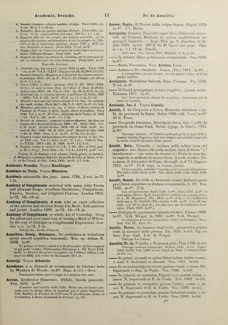 4. Savants étrangers, sciences nutthém. et phys. Paris 1805—11. 2 vol. 30 fr. 1 1. 10 sh. 5. Delambre, Base du système métrique décimal. Paris 1806—21. 4 vol. 6 i fr. (Aujourd’hui très rare. 100- fr.) 4 1. 4 sh. 6. Rapports hist. sur les progrès des sciences naturelles, sur les progrès des sciences mathématiques et sur les progrès de 1‘His¬ toire et de la Littérature ancienne, depuis 1780 p. MM. Cu¬ vier, Delumhre et Dacier. Paris 1810. 3 vol. in-4°. 7. Rapport hist. sur l’état et les progrès de la littérature en France, depuis 1780 par Chénier. Paris 1810. in-8°. 8. Rapport de toutes les classes de l'Institut, sur les ouvrages ad¬ mis au concours pour les prix décennaux. Paris 1810. in-4°. Nouvelle, division. 1. Académie roy. des sciences, années 1810 et suiv. Paris 1818 —54. in-4°. Vol. I—XXIV. Chaque vol. 20, 25, 30 fr. 11.5 sh. 2. Savants étrangers, Mémoires de l’Académie des sciences morales • et politiques 1841—47. in-4°. Vol. I—II. Chaque vol. 20 ou 25 fr. 1 1. 5 sh. 3. Classe d'Hist. et Littèr. ancienne (Vol. I—IV. 1815—1818. 84 fr.), et sous le titre Mém. de VAcad. d. Inscr. et Belles- Lettres ann. 1815—56. Vol, I—XX. 21, 24 et 25 fr. le vol. 4. Académie roy. d. sciences mondes et politiques II. Série. 1837 —1855. Vol. I—IX. in-4°. 25 fr. ou 1 1. 5 sh. le vol. 5. Mémoires présentés par divers savants à l’été. Roy. des sciences, Sei. malh. et phys. Paris 1827—56. V. I—XIV. in-4°. 11.5 sh. 6. Mémoires jrrésentés « t’aç. roy. d. Insir. et B elles-Lettres de l'Institut de France I. Série. Sujets divers d’érudition. Paris 1844. Vol. 1. in-4. II. Série. Antiquités de la France, ib. 1843 —54. Vol. I—III. in-4°. 1 1. 1 sh. 7. Recueil de discours, rapports et pièces diverses, lus dans les séances de ! Académie française 1803—19. Paris 1847. Vol. I. II. in-4°. Recueil de dise. 1820—29. ib. 1843- in-4°. Re¬ cueil de dise. 1830—39. ib. 1841. in-4°. Recueil de dise. 1840 —40. ib. 1850. Part. 1. 2. in-4°. (6 vol. 3 1. 12 sh.) 8. Comptes rendus hebdomadaires des séances de Vue. d. Sri. Pa¬ ris 1835—55. Vol. I—XLI. in-4°. (21 1. st.). Tdble d. Tom. I-XXXI. (1835—50). ib. 1853. in-4°. 1 1. 4 sh. 9. Comptes rendus d. séimees de t’Ac. d. Sri. Mor. et Polit, publ. p. M.C. Vergé. Paris 1842—56. Vol. I—XXXVI. in-8°. 14 1. Voyez: E. de Rozière etE. Chatel, Table ge'ne'r. et méthod. d. Mémoires contenus dans les Recueils de l’Ac. d. Inscr. et B.- L et de l’Acad. d.- Sci. Paris 1856. in-4°. 1 1. 5 sh. Academie, Svenska. Voyez Handlingar. Académie de Turin. Voyez Mémoires. Académie universelle des jeux. Ainst. 1786. 3 vol. iu-12. 1 th. Academy of Compliments enriched with many witty Poems and pleasant Songs, excellent Similitudes, Comparisons, Fancies, Devices, and delightful Fictions. London 1655. in-12. 10—15sh. Academy of Compliments, A new, with an exact collection of tke newest and choisest Songs à la Mode, botk amorous and jovial. London 1669. in-12. 10—15sh. Academy of Compliments or whole Art of Courtship, being tke rarest and most exact way of wooing a Maid or Widow, by tke way of Dialogue or complimentai Expressions. Lon¬ don s. a. in-12. 5 sh. Abrège' du : Jardin d’amour. Acanthius, Georg., Germanus, De periculosa ac turbulenta nostri saeculi republica lamentatio. Ven. ap. Aldum fil. 1552. in-8°. Ce poème se trouve aussi à la fin d’un autre qu’il a composé et qui porte ’e titre: Philosopliiae Platonieae I,. III. Basil. 1554. in-8°. — Brunet dit qu’un exemplaire de l’e'dition Aldine a été payé en 1829, h la vente de Renouard: 25 1. st. Accarigi. Voyez Aoharisio. Accedence. s. a. Prynted at westmynstre ln Caxtons lions by Wynkyn de Worde. in-8°. Sign. Aviii — Bvi. Grammaire latine pour l’usage des Anglais très rare. Acceso, Academico Rinnovato, Fillide, favola pastorale. Ferr. 1591. in-8°. L’auteur fut Camillo délia Valle. Melzi cite un drame pas¬ toral sous le même titre, et imprimé par le même imprimeur Vitt. Baldini de Fcrrare en 1579 sous le pseudonyme Acuto, et I il l’attribue à Bern. Lombardi de Ferrare (p. 16). ' Acceto, Regin., Il Tesoro délia volgar lingua. Napoli 1572. in-4°. 5 1. Heber. Acciajolns, Donatus. Expositio super libros Ethicorum Aristo- telis ad Cosmum Medicem in novam traductionem Ar- gyropyli bisantini. — Impr. Flor. ap. S. Jaeobum de Ri- poli. 1478. in-fol. 203 ff. de 39 lignes par page. Sign. a—x. 1 1. 1 2 sh. Pinelli. Très rare. Voy. Fossi, Bibl. Magliab. T. I. p. 10. -In Aristot. libros politicorum cornmentarii. Ven. 1566. in-8°. -Storia Fiorentina. Voy. Aretino, Leon. -— Léttere a Fr. Sacchetti. Venez. (Fir.) 1813. in-4°. 1 exemplaire sur parchemin, 15 sur papier vélin, et 2 sur papier anglais. Acciajuola, Maddalena Salvetti, Rime Toscane. Fir. 1 590. 2 vol. in-4°. --Il David perseguitato ovvero fuggitivo, poema. eroico. Fiorenza 1611. in-4°. Les trois premiers chants de ce poème, interrompu parla mort de l’auteur. Acciesole, Jac. d Voyez Cessolis. Accioli, J. de Cerqueira e Sylva, Memorias historicas e po¬ lit. da provincia da Babia. Babia 1835—43. 5 vol. in-4°. 45 fr. Tross. — .. Corografia Paraense, Descripçào fisica, hist. e polit, de provincia da Gram Para. Babia, typogr. do Diario. 1833. in-8°. Ouvrage curieux, où l’auteur prétend qu’un peuple indien, nommé t^uatas Tapuyas, doit son origine aux grands singes de la forêt, et qu'il est muni d’une queue. Accolti, Bem., Cornedia— recitata nelle solène noze del magnifico Ant. Spanocchi nella inclyta cipta di Siena c p11 interlocutoi’i— (au verso du dernier f.) Finita la comedia: et capitoli et stràbotti di messer Bern. Accolti Aretino. Fir. a stanza di Alexandro di Franc. Rossegli. A di VI. Dagosto 1513. in-8° 55 fT. impr. en lettres rondes. Cette comédie, intituléè Virginia, a été souvent réimprimée : Fir. 1514. 1518. 1524. in-8°. V-en. 1519. 1530. 1535. 1553. 1578. in-8°. Accolti, Bened., De bello a christianis contra barbaros gesto pro Christi sepulchro et Judaea rccuperandis, L. IV. Ven. 1532. in-4°. 2 th. Les réimpressions: Basil. 1544. in-80., Gron. 1731. in-8°. et sont moins chères : % th. La meilleure édition est : expurg. et not. ill. a. Th. Dempslero. Flor. 1623. in-4°. 3 th. — La traduction italienne p. Fr. Baldelli (Vin. Giolito 1549. in-8°. 2 sc. 50 baj. Gall. 2 fl. 42 1er. Butseh.) est plus rare que la traduction fran¬ çaise (Paris 1020. in-80.). ■ ■ —Dialogus de praestantia virorum sui aevi. Parmae 1689. in-8°. % tb. Weigel. ib. 1691. in-8°. % tb. Weigel. Ce dialogue se trouve aussi dans : Graev. et Burmann. Thés. Ital. Vol. IX. Part. VI. Accolti, Pietro, Lo inganno degl’occbi, prospettiva pratica tratt. in acconcio délia pittura. Fir. j 625. in-fol. Fig. en bois. 3 sc. Oral!. 2 tb. R. Weigel. Cité par La Crusca, Accoltis, Fr. de, Consilia s. Responsa juris. Pisis 1 1S2. in-fol. Ouvrage souvent réimprimé : Mediol. 1183. in-fol. Papiae 1494. in-fol. Ven. 1499. in-fcl. Lugd. ap. haer. J. Giuutae 1049. in-fol. etc. i■ — In primi, secundi et quinti Deeretalhun titulos coinm., c. notis V. Godemini et aliorum. Ven. 1581. in-fol. ... ■— In secundam Digesti veteris partem comm. c. annot.Nic. Superantii et Ben. de Vadis. Ven. 1 586. in-fol. -In primam et secundam Digesti novi partem comm. c annot. N. Superantii et B. de Vadis. Ven. 1589. in-fol. -In primam et secundam partent Codicis comm. c. au- not. N. Superantii et B. de Vadis. Ven. 1589. in-fol. l -In primam et secundam partem Infortiati comm. c. an- I not. N. Superantii et B. de Vadis. Ven. 1589. in-fol. 2* I