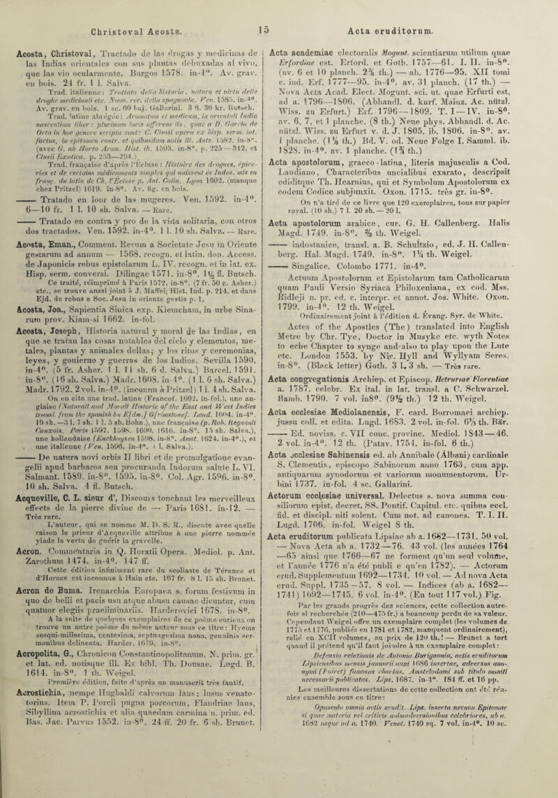 Christoval Acosta. Acta eruditorum. ! 5 Acosta, Christovai, Tractado de las drogas y mediciuas de las Tndïas orientales coji sus plantas debuxadas al vivo, que las vio ocularmente. Burgos 1578. hi-4“. Av. grav. en bois. 24 fr. 1 I. Salva. Trad. italienne : Traltato delta historin, nntura et virth dette drogke médicinal! etc. Nnov. rtc. délia spagnuola. Ven. 1585. in--10. Av. grav. eu bois. 1 sc. 60 baj. tîallarini. 3 ti. 30 kr. Butsch. Trad. latine abrégée:. Aromatnm et medicam. in orientnti India mtscentiiuti liber : pturimum loris afferent iis, quae et I). Garcia de Orto in hoc genere scripta saut: C. Chisii opéra ex hisp. serin, lut. foetus, in epitoinen contr. et quibusdam notix Ut. Antv. 1582. in-8. (avec G. al liorto Arom. Hist. ib. 1503. in-8. p. 225 — 312. et Chisii Exotica. p. 253—294.) # Trad. française d’après l'Ecluse: Histoire des drogues, épice¬ ries et de certains médicaments simples qui naissent és Indes, mis eu franc du latin de Ch. l'Ecluse p. Ant. Colin. Lyon 1602. (manque chez Pritzcl) 1619. in-8°. Av. fig. en bois. Tratado en loor de las mugeres. Ven. 1592. in-4°. 6—10 fr. 1 1. 10 sb. Salva. —Rare. -Tratado en contra y pro de la vida solitaria, con otros dos tractados. Ven. 1592. in-4°. 1 1. 10 sh. Salva_Rare. Acosta, Eman., Comment. Kevmn a Sociétal.0 Jesu in Oriente gestarum ad anuum — 1568. reeogn. et latin, don. Access, de Japonicis rebus epistolarum L. IV. rccogn. et in lat. ex. Hisp. serin, conversi. Dilingae 1571. in-8°. 1 % fi. Butsch. Ce traite', réimprime' h. Paris 1572. in-8. (7 ir. 50 c. Asher.) etc., se trouve aussi joint à J. Maffei; Hist. Ind. p. 214. et dans Ejd. de rebus a Soc. Jesu in oriente gestis p. 1. Acosta, Joa., Sapientia Sinica exp. Iviemcham, in urbe Sina- rum prov. Kiam-si 1662. in-fbl. Acosta, Joseph, Historia natural y moral de las Indias, en que se tratan las cosas notables del cielo y elementos, ioe- tales, plantas y animales délias,- y los ritos y ceremonias, leyes, y gouierno y gnerras de los Indios. Sevilla 1590. in-4°. (5 fr. Asher. ! 1. 1 i sh. 6 d. Salva.) Bareel. 159i. in-8°. (16 sh. Salva.) Madr. 1608. in 4°. (1 1. 6 sh. Salva.) Madr. 1792. 2 vol. in-4°. (inconnu àPritzel) 1 1. 4 sh. Salva. On en cite une trad. latine (Francof. 1602. in-fol.), une an¬ glaise (Hatlirait and Moral/ Historié of the East and West Indies transi, front the spanisk bu E[dni.] Gfrimstonej. Lond. 1604. in-4° 19 sh. —3 1. 7 sh. 11.5 sh. Bohn.), une française (p. Rob. Régnault Cuuxois. Paris 1597. 1598. 1600. 1616. in-8. 15 sh. Salva.), une hollandaise (Enekknysen 1598. in-8. Amst. 1624. in-4°.), et une italienne (Ven. 1596. in-4. i 1. Salva.). -De natura novi orbis IJ libri et de promulgatiooe evan- gelii apnd barbares seu procuranda Indoram sainte L. VI. Salmant. 1589. in-S°. 1595. in-8°. Col. Agr. 1596. in-8°. 10 sh. Salva. 4 fl. Butsch. Acqueville, C. L. sieur d’, Diseouis tonchant les merveilleux effects de le. pierre divine de — Paris 1681. in-12. —- Très rare. L’auteur, qui se nomme M. D. S. R., discute avec quelle raison le prieur d’AequeviUe attribue à uue pierre nommée yiade la vertu de gue'rir la graveîle. Acron. Comme’ntaria in Q. Horatii Opéra. Mediol. p. Ant. Zarothum 1474. in-4°. 147 ff. Cette e'dition in Uniment rare du scoliaste de Térence et d’Horace est inconnue à Hain etc. 167 fr. 8 1. 15 sh. Brunet. Acron de Buma. Irenarchia Europaea s forum festivum in quo de belli et pacis usu atque abusu causae dieuntur, cum quatuor elegiis praeiinimariîs. Harderovici 1678. iu-8°. A la suite de quelques exemplaires de ce poème curieux on trouve un autre poème du même auteur sous ce titre: Hverns sesqui-millesiina, ccntesima, septnngesima noua, genuinis ser- monibus delineata. llarder. 1679. in-8. Acropolita, G., Chronieon Constantinopolitanum. N. prim. gr. et lat. ed. notisque ill. Ex bibl. Th. Dousae. Lugd. B. 1614. in-8°. 1 th. Weigel. Première e'dition, faite d’après un manuscrit très fautif. Aerostichia, nempe Hugbaldi calvoriim laus; lusus venato- torius. Item P. l'orcii pugna porcorum, Flandriae laus, Sibyllina aerostichia et alia quaedam carmina n. jirim. ed. Bas. Jac. Parvus 1552. in-8°. 24 if. 20 fr. 6 sh. Brunet. Acta, academiae electoralis Mogunt. scientiarum utilium quae Erfordiae est. Erford. et Goth. 1757—61. I. II. in-8°. (av. 6 et 10 plancli. 2% th.) — ah. 1776—95. XII toini c. ind. Erf. 1777—95. in-4°. av. 31 planch. (17 th.) — Nova Acta Acad. Elect. Mogunt. sci. ut. quae Erfurti est, ad a. 1796—1806. (Abhandl. d. kurf. Marna. Ac. nützl. Wiss. zu Erfurt.) Erf. 1796 — 1809. T. I —IV. in-Srt. av. 6, 7, et 1 planche. (8 th.) Neue phys. Abhaùdl. d. Ac. nützl. Wiss. zu Erfurt v. d. J. 1805. ib. 1806. in-8°. av. 1 planche. (1 % th.) Bd. V. od. Neue Folge I. Samml. ib. 1828. in-4°. av. 1 planche. (l’% th.) Acta apostolorum, graeco-latina, literis majusculis a Cod. Laudiano, Cbaracteribus uncialibus exarato, descripsit. ediditque Th. Heamius, qui et Symbolum Apostolorum ex eodein Codice subjunxit. Oxon. 1715. très gr. in-8°. On n’a tire' de ce livre que 120 exemplaires, tous sur papier royal. (10 sh.) 7 1. 20 sh. — 20 1. Acta apostolorum arabice, cur. G. H. Callenberg. Halis Magd. 1749. in-8°. % tb. Weigel. -indostanîce, transi, a. B. Schultzio, ed. J. H. Callen¬ berg. Hal. Magd. 1749. in-8°. ll4 tb. Weigel. —- Singalice. Colombo 1771. in-4°. Actuum Apostolorum et Epistolarum tam Catholiearuin quam Pauli Versio Syriacâ Pliiloxeniana, ex cod. Mss. Ridleji n. pr. ed. c. interpr. et annot. Jos. Wliite. Oxon. 1799. in-4°. 12 th. Weigel. Ordinairement joint à l’édition d. Evang. Syr. de White. Actes of the Apostlcs (The) translated irito English Métré by Chr. Tye, Doctor in Musyke etc. wyth Notes to ecbe Chapter to synge and/also to play upon the Lute etc. London 1553. by Njc. Hyll and Wyllyam Seres. in-8°. (Black ietter) Goth. 3 L 3 sh. —Très rare. Acta songregationis Archiep. et Episeop. Hctrunae Florentiae a. 1787. celebr. Ex ital. in lat. transi, a C. Schwarzel. Bamh. 1790. 7 vol. in8°. (OVa th.) 12 th. Weigel. Acta ecclesiae Mediolanensis, F. card. Borromaei archiep. jussu coll. et édita. Lugd. 1683. 2 vol. in-fol. 6% th. Bar. -Ed. noviss. c. Vil cône, provinc. Mediol. 1843 — 46. 2 vol. in-4°. 12 th. (Patav. 1754. in-fol. 6 th.) Acta ecclesiae Sabinensis ed. ah Annibale (Âlbani) cardinale S. Clementis, episcopo Sabinorum anno 1763, cum app. antiquarum synodorum -et variorum monumentorum. Ur- bini 1737. in-fol. 4 sc. Gallarini. Âctorum ecclesiae universal. Delectus s. nova summa cou- silîorum epist. decret. SS. Pontif. Capitul. etc. quibus eccl. fid. et discipl. niti soient. Cum not. ad canones. T. I. II. Lugd. 1706. in-fol. Weigel 8 th. Acta eruditorum pnblicata Lipsiae ab a. 1682—1731. 50 vol. — Nova Acta ab a. 1732 — 76. 43 vol. (les années 1764 —65 ainsi que 1766—67 ne forment qu'un seul volume, et l’année 1776 n’a été publi e qu’en 1782). — Actorum erud. Supplementum 1692—1734. 10 vol. — Ad nova Acta enul. Suppl. 1735 — 57. 8 vol. — Indices (ab a. 1682— 1741) 1692—1745. 6 vol. in-4°. (En tout 117 vol.) Fig. Par les grands progrès des sciences, cette collection autre¬ fois si recherchée (210—475 fr.) a beaucoup perdu de sa valeur. Cependant Weigel offre un exemplaire complet (les volumes de 1775 et 1770, publiés en 1781 et i782, manquent ordinairement), relié en XCIF volumes, au prix de 126 th.! — Brunet a tort quand il prétend qu’il faut joindre à un exemplaire complet: Defensio relalionis de An/onia Burignonia, aclis eruditorum Lipsiensibus mertsis jmntarii anjii 1086 insertae, adeersus ano- nymi (Poircl) faniosas chantas, Amstelodami sub titulo moniti necessarii publi rat as. Lips. 1687. in-4°. 184 ff. et 16 pp. Les meilleures dissertations de cette collection ont été réu¬ nies ensemble sous ce titre : Opuscida omnia aclis érudit■ Lips. inserta neenon Epitomae si quae malcria vel criticis animadversionibus celebriores, ab a.