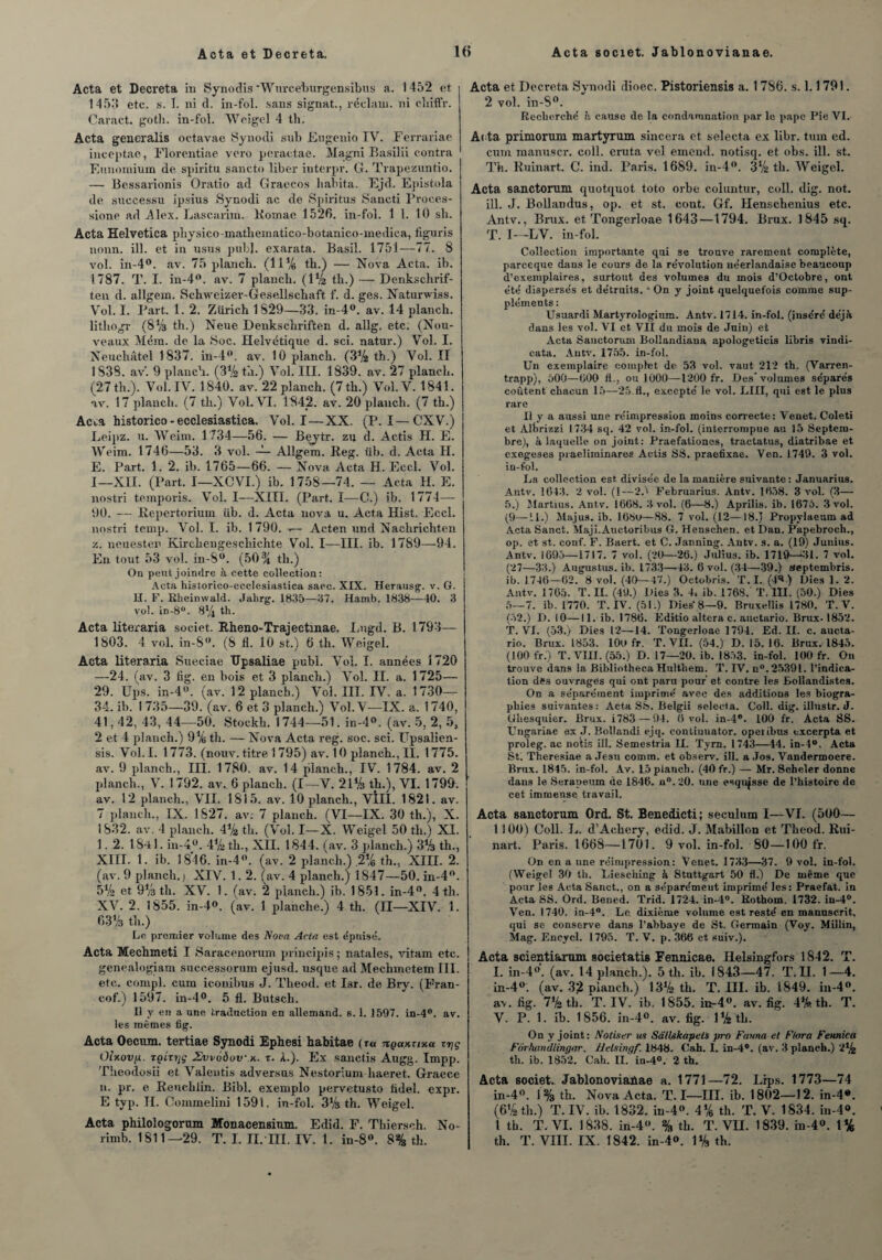 Acta et Décréta. ltf Acta societ. Jablonovianae. Acta et Décréta in Synodis ‘Wurce'burgensibus a. 1452 et 1453 etc. s. I. ni d. in-fol. sans signât., réclain. ni cliiffr. Caract. gotli. in-fol. Weigel 4 th. Acta generalis octavae Synodi sub Engenio IV. Ferrariae inceptae, Florentiae vero peractae. Magni Basilii contra Enuomium de spiritu sancto liber interpr. G. Trapezuntio. — Bessarionis Oratio ad Graecos habita. Ejd. Epistola de sueeessu ipsius Synodi ac de Spiritus Sancti Proces- sione ad Alex. Lascarim. Romae 1526. in-fol. 1 1. 10 sh. Acta Helvetica physico-mathematico-botanico-mediea, figuris nonn. ill. et in usus pub), exarata. Basil. 1751—77. 8 vol. in-4°. av. 75 planch. (11% tb.) — Nova Acta. ib. 1787. T. I. in-4°. av. 7 plancli. (IV2 th.) — Denkschrif- ten d. allgem. Schweizer-Gesellschaft f. d. ges. Naturwiss. Vol. 1. l'art. 1. 2. Zurich 1829—33. in-4°. av. 14 planch. lithogr (8% th.) Neue Denkschriften d. allg. etc: (Nou¬ veaux Méra. de la Soc. Helvétique d. sci. natur.) Vol. I. Neuchâtel 1837. in-4°. av. 10 planch. (3% th.) Vol. II 1 838. av'. 9 planch. (3% ta.) Vol. III. 1839. av. 27 planch. (27 th.). Vol. IV. 1840. av. 22 planch. (7th.) Vol.V. 1841. av. 17 planch. (7 th.) Vol. VI. 1842. av. 20 planch. (7 th.) Acta historien - ecclesiastica. Vol. I—XX. (P. I—CXV.) Leipz. u. Weim. 1734—56. — Beytr. zu d. Actis H. E. Weim. 1746—53. 3 vol. — Allgem. Reg. fib. d. Acta H. E. Part. 1. 2. ib. 1765—66. — Nova Acta H. Eccl. Vol. I—XII. (Part. I—XCVI.) ib. 1758—74. — Acta H. E. nostri temporis. Vol. I—XIII. (Part. I—C.) ib. 1774— 90. — Repertoriuin iib. d. Acta nova u. Acta Hist. Eccl. nostri temp. Vol. I. ib. 1790. t.— Acten und Nachrichten z. neuester Kirckeugeschichte Vol. I—III. ib. 1789—94. En tout 53 vol. in-S°. (50 % tb.) On peut joindre à cette collection: Acta historico-ecclesiastica saec. XIX. Herausg. v. G. U. F. Kheimvald. Jahrg. 1835—37. Hamb. 1838—40. 3 vol. in-8°. 8% th. Acta literaria societ. Rheno-Trajectmae. Lugd. B. 1793— 1803. 4 vol. in-S°. (8 fl. 10 st.) 6 th. Weigel. Acta literaria Sueeiae TJpsaliae publ. Vol. I. années 1720 —24. (av. 3 fig. en bois et 3 planch.) Vol. II. a. 1725— 29. Ups. in-4°. (av. 12 planch.) Vol. III. IV. a. 1730— 34. ib. I 735—39. (av. 6 et 3 planch.) Vol. V—IX. a. 1740, 41,42, 43, 44—50. Stockh. 1744—51. in-4°. (av. 5, 2, 5, 2 et 4 planch.) 9% th. — Nova Acta reg. soc. sci. Upsalien- sis. Vol. I. 1773. (nouv. titre 1795) av. 10 planch., II. 1775. av. 9 planch., III. 1780. av. 14 planch., IV. 1784. av. 2 planch., V. 1792. av. 6 planch. (I—V. 21% th.), VI. 1799. av. 12 planch., VII. 1815. av. 10 planch., VtlI. 1821. av. 7 planch., IX. 1827. av. 7 planch. fVI—IX. 30 th.), X. 1832. av. 4 planch. 4% th. (Vol. I—X. Weigel 50 th.) XI. 1.2. 1841. in-4°. 4%th., XII. 1844. (av. 3 planch.) 3% th., XIII. 1. ib. 1846. in-4°. (av. 2 planch.) .2% th., XIII. 2. (av. 9 planch.) XIV. 1.2. (av. 4 planch.) 1847—50. in-4°. 5% et 9% th. XV. 1. (av. 2 planch.) ib. 1851. in-4°. 4 th. XV. 2. 1855. in-4o. (av. 1 planche.) 4 th. (II—XIV. 1. 63% th.) Le premier volume des Nova Acta est épuise'. Acta Mechmeti I Saracenorum principes ; natales, vitam etc. genealogiam successorum ejusd. usque ad Mechmctem III. etc. conipl. cum iconibus J. Tkeod. et Isr. de Bry. (Fran- cof.) 1597. in-4°. 5 fl. Butsch. Il y en a une traduction en allemand, s. 1. 1597. in-4°. av. les mêmes fig. Acta Oecum. tertiae Synodi Ephesi habitae ( tu npaxnxa zr/ç Oixov/x. Tçivt]ç Zwoôov x. r. I.). Ex sanctis Augg. Impp. Theodosii et Valentis adversus Nestorium liaeret. Graece n. pr. e Reucblin. Bibl. exemplo pervetusto hdel. expr. E typ. II. Commelini 1591. in-fol. 3% th. Weigel. Acta philologorum Monacensium. Edid. F. Tliiersch. No- Acta et Décréta Synodi dioec. Pistoriensis a. 1786. s. 1.1791. 2 vol. in-8°. Recherché h cause de la condamnation par le pape Pie VI. Acta primorum martyrum sincera et selecta ex libr. tum ed. cum manuscr. coll. eruta vel emend. notisq. et obs. ill. st. Th. Ruinart. C. ind. Paris. 1689. in-4°. 3V2 th. Weigel. Acta sanetorum quotquot toto orbe coluntur, coll. dig. not. ill. J. Bollandus, op. et st. coût. Gf. Henschenius etc. Antv., Brux. et Tongerloae 1643—1794. Brux. 1845 sq. T. I—LV. in-fol. Collection importante qui se trouve rarement complète, pareeque dans le cours de la révolution néerlandaise beaucoup d’exemplaires, surtout des volumes du mois d’Octobre, ont été dispersés et détruits. * On y joint quelquefois comme sup¬ pléments : Usuardi Martyrologium. Antv. 1714. in-fol. (inséré déjà dans les vol. VI et VII du mois de Juin) et Acta Sanetorum Bollandiana apologeticis libris vindi- cata. Antv. 1755. in-fol. Un exemplaire complet de 53 vol. vaut 212 th. (Varren- trapp), 500—000 fl., ou 1000—1200 fr. Des volumes séparés coûtent chacun 15—25 fl., excepté le vol. LUI, qui est le plus rare Il y a aussi une réimpression moins correcte: Venet. Coleti et Albrizzi 1734 sq. 42 vol. in-fol. (interrompue au 15 Septem¬ bre), à laquelle on joint: Praefationes, tractatus, diatribae et exegeses praeliminares Actis SS. praefixae. Ven. 1749. 3 vol. in-fol. La collection est divisée de la manière suivante : Januarius. Antv. 1643. 2 vol. (1—2.) Februarius. Antv. 1658. 3 vol. (3— 5.) Martius. Antv. 1668. 3 vol. (6—8.) Aprilis. ib. 1675. 3 vol. (9—il.) Majus. ib. 16Su—88. 7 vol. (12—18.1 Propylaeum ad Acta Sanct. Maji.Auctoribus G. Henschen. et Dan. Papebroch., op. et st. conf. F. Baert. et C. Janning. Antv. s. a. (19) Junius. Antv. 1695—1717. 7 vol. (20—26.) Julius, ib. 1719—31. 7 vol. (27—33.) Augustus. ib. 1733—43. 6 vol. (34—39.) septembris. ib. 1746—62. 8 vol. (40—47.) Octobris. T.I. (4^) Dies 1. 2. Antv. 1765. T. IL (49.) Dies 3. 4< ib. 1768. T. III. (50.) Dies 5—7. ib. 1770. T. IV. (51:) Dies 8—9. Bruxellis 1780. T. V. (52.) D. 10—11. ib. 1786. Editio altéra c. auetario. Brux-1852. T. VI. (53.) Dies 12—14. Tongerloae 1794. Ed. II. c. aucta- rio. Brux. 1853. 10(4 fr. T. VII. (54.) D. 15. 16. Brux. 1845. (100 fr.) T. VIII. (55.) D. 17—20. ib. 1853. in-fol. 100 fr. On trouve dans la Bibliotheca Hulthem. T. IV. n°. 25391. l’indica¬ tion des ouvragés qui ont paru pouf et contre les Boliandistes. On a séparément imprimé avec des additions les biogra¬ phies suivantes: Acta SS. Belgii selecla. Coll. dig. illustr. J. Ghesquier. Brux. i783 — 94. 6 vol. in-4®. 100 fr. Acta SS. Ungariae ex J. P.ollandi ejq. continuator. operibus excerpta et proleg. ac notis ill. Semestria II. Tyrn. 1743—44. in-4°. Acta St. Theresiae a Jesu comm. et observ. ill. a Jos. Vandermoere. Brux. 1845. in-fol. Av. 15 planch. (40 fr.) — Mr. Scheler donne dans le Serapeum de 1846. u°. 20. une esqujsse de l’histoire de cet immense travail. Acta sanetorum Ord. St. Benedicti; seculum I—VI. (5<)0— 1100) Coll. L. d’Ackery, edid. J. Mabillon et Theod. Rui¬ nait. Paris. 1668—1701. 9 vol. in-fol. 80—100 fr. On en a une réimpression: Venet. 1733—37. 9 vol. in-fol. (Weigel 30 tb. Liesehing à Stuttgart 50 fl.) De même que pour les Acta Sanct., on a séparémeut imprimé les: Praefat. in Acta SS. Ord. Beried. Trid. 1724. in-4°. Rothoin. 1732. in-4°. Ven. 1740. in-4°. Le dixième volume est resté en manuscrit, qui se conserve dans l’abbaye de St. Germain (Voy. Millin, Mag. Eneycl. 1795. T. V. p. 366 et suiv.). Acta scientiarnm societatis Fennicae. Helsingfors 1842. T. I. in-40. (av. 14 planch.). 5 th. ib. 1843—47. T. II. 1—4. in-4°. (av. 32 planch.) 13% th. T. III. ib. 1849. in-4°. av. iig. 7% th. T. IV. ib. 1855. in-40. av. fig. 4% th. T. V. P. 1. ib. 1856. in-4°. av. fig. 1% th. On y joint: Noliser us Sàtlskapets pro Fauna et Flora Fennica Fôrhandlingar. üelsingf. 1848. Cah. I. in-4®. (av. 3 planch.) 2% tb. ib. 1852. Cah. II. in-4°. 2 th. Acta societ. Jablonoviafiae a. 1771—72. Lips. 1773—74 in-4°. 1% th. Nova Acta. T. I—III. ib. 1802—12. in-4». (6V2 th.) T. IV. ib. 1832. in-4°. 4% th. T. V. 1834. in-4°. t th. T. VI. 1838. in-4°. % th. T. VH. 1839. hi-4°. 1%