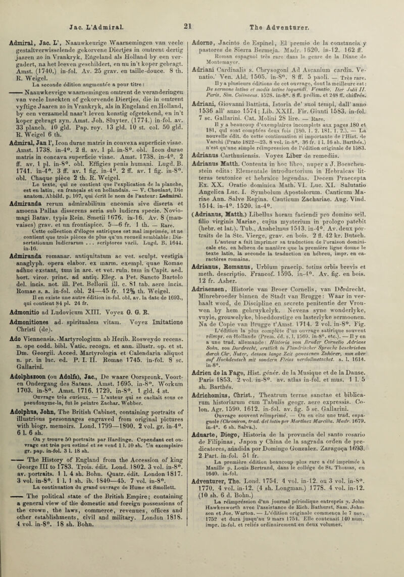 Admirai, Jac. L’, Naauwkeurige Waarnemingen van veele gestaltverwisselende gekorvene Diertjes in omtrent dertig jaaren zo in Vrankryk, Eûgeland als Holland by een ver- gadert, na het leeven geschildert, en nu in’t koper gebragt. Amst. (1740.) in-fol. Av. 25 grav. en taille-douce. 8 th. R. Weigel. La seconde e'dition augmentée a pour titre : —— Naauwkevrige waarnemingen omtrent de veranderingen van veele Insekten of gekorvende Diertjes, die in omtrent vyftige Jaaren zo in Vrankryk, als inEngeland enHolland, by een verzaineld naar’t leven konstig ofgetekend, en in’t koper gebragt zyn. Amst. Joh. Sluyter. (1774.) in-fol. av. 33 plan ch. 10 gld. Pap. roy. 13 gld. 10 st. col. 50 gld. R. Weigel 6 th. Admirai, Jan 1’, Icon durae matris in convexa superficie visae. Amst. 1738. in-4°. 2 fl. av. 1 pl. in-8°. obi. Icon durae matris in concava superficie visae. Amst. 1 738. in-4°. 2 ff. av. I pl. in-8°. obi. Effigies pénis humani. Lugd. B. 1741. in-4°. 3 ff. av. 1 fig. in-4°. 2 ff. av. 1 fig. in-8°. obi. Chaque pièce 2 th. R. Weigel. Le texte, qui ne contient que l’explication de la planche, est en latin, en français et en hollandais. — Y. Choulant, Die anatom. Abbild. p. 107, qui e'crit le nom de l’auteur: Ladmiral. Admiranda rerum admirabilium encomia sive diserta et amoena Païlas disserens séria sub ludicra specie. Novio- magi Batav. typis Rein. Smetii 1676. in-16. Av. 8 (mau¬ vaises) grav. et un frontispice. 5—6 fr. 1 th. — Rare. Cette collection d’éloges satiriques est mal imprimée, et ne contient que trois pièces de plus qu’un recueil semblable : Dis- sertationum ludicrarum . . . scriptores varii. Lugd. B. 1644. in-16. Admiranda romanar. antiquitatum ac vet. sculpt. vestigia anaglyph. opéra elabor. ex marin, exempl. quae Romae adhuc èxstant, tum in arc. et vet. min. turn in Capit. aed. hort. viror. princ. ad antiq. Eleg. a Pet. Sancto Bartolo del. incis. not. ill. Pet. Bellorii ill. c. 81 tab. aere incis. Romae s. a. in-fol. obi. 24—45 fr. 12% th. Weigel. Il en existe une autre édition in-fol. obi. av. la date de 1693., qui contient 84 pl. 24 fr. Admonitio ad Ludovicum XIII. Voyez G. G. R. Admonition es ad. spiritualem vitam. Voyez Imitatione Christi (de). Ado Viennensis. • Martyrologium ab Herib. Rosweydo recens, n. ope codd. bibl. Vatic. recogu. et ann. illustr. op. et st. Dm. Georgii. Acced. Martyrologia et Calendaria aliquot n. pr. in lue. ed. P. I. II. Romae 1745. in-fol. 8 sc. Gallarini. Adolphszoon (ou Adolfs), Jac., De waare Oorspronk, Voort- en Ondergang des Satans. Amst. 1 695. in-8°. Workum 1703. in-8°. Amst. 1716. 1729. in-8°. 1 gld. 4 st. Ouvrage très curieux. — L’auteur qui se cachait sous ce pseudonyme-la, fut le peintre Zachar. Webber. Adolphus, John, The British Cabinet, containing portraits of illustrious personnages engraved from original pictures with biogr. memoirs. Lond. 1799—1800. 2 vol. gr. in-4°. 6 1. 6 sh. On y trouve 50 portraits par Ilardinge. Cependant cet ou¬ vrage est très peu estime' et se vend 1 1. 10 sh. Un exemplaire gr. pap. in-fol. 3 1. 18 sh. ——— The History of England from the Accession of king George III to 1783. Trois, édit. Lond. 1802. 3 vol. in-8°. av. portraits. 1 1. 4 sh. Bohn. Quatr. édit. London 1817. 3 vol. in-8°. 1 1. 1 sh. ib. 1840—45. 7 vol. in-8°. La continuation du grand ouvrage de Hume et Smollett. The political State of the British Empire; containing a general view of tlie domestic and foreign possessions of the crown, the laws, commerce, revenues, offices and other establishments, civil and military. London 1818. 4 vol. in-8°. 18 sh. Bohn. Adorno, Jacinto de Espinel, El premio de la constancia y pastores de Sierra Bermeja. Madr. 1620. ifi-12. 1 62 ff. Roman espagnol très rare dans le genre de la Diane de Montemayor. Adriani Cardinalis s. Chrysogoni Ad Ascanium cardin. Ve- natio. Ven. Aid. 1505. in-8°. 8 ff. 5 paoli. — Très rare. Il y a plusieurs éditions de cet ouvrage, dont la meilleure est : De sermone latino et modis latine loquendi. Vcnatio. Iter Julii II. Paris. Sim. Cotinaens. 1528. in-8°. 8 ff. prélim. et 248 ff. chiffrés. Adriani, Giovanni Battista, Istoria de’ suoi tempi, dall’ anno 1536 ail’ anno 1574; Lib. XXII. Fir. Giunti 1583. in-fol. 7 sc. Gallarini. Cat. Molini 28 lire. — Rare. Il y a beaucoup d’exemplaires incomplets aux pages 180 et 181, qui sont comptées deux fois (180. 1. 2. 181. 1. 2.). — La nouvelle édit, de cette continuation si importante de l’Hist. 'le Varchi (Prato 1822—.23. 8 vol. in-8°. 36 fr. 11. 16 sh. Barthés.) n’est qu’une simple réimpression de l’édition originale de 1583. Adrianus Carthusiensis. Voyez Liber de reinediis. Adrianus Matth. Contenta in hoc libro, nuper a J. Boescheu- stein édita: Elementale introductorium in Hebraicas lit- teras teutonice et hebraice legendas. Decem Praecepta Ex. XX. Oratio dominica Math. VI. Luc. XI. Salutatio Angelica Luc. I. Symbolum Apostolorum. Canticum Ma- riae Ann. Salve Regina. Canticum Zachariae. Aug. Vind. 1514. in-4°, 1520. in-4». (Adrianus, Matth.) Libellus horara faciendi pro domino scil. filio virginis Mariae, cujus mysterium in prologo patebit (hebr. et lat.). Tub., Anshelmus 1513. in-4°. Av. deux por¬ traits de la Ste. Vierge, grav. en bois. 2 fl. 42 kr. Butsch. L’auteur a fait imprimer sa traduction de l’oraison domini¬ cale etc. en hébreu de manière que la première ligne donne le texte latin, la seconde la traduction en hébreu, impr. en ca¬ ractères romains, Adrianus, Romanus, Urbium praecip. totius orbis brevis et ineth. descriptio. Francof. 1595. in-4°. Av. fig. en bois. 12 fr. Asher. Adriaensen, Historié van Broer Cornelis, van Ddrdrecht, Minrebroeder binnen de Stadt van Brugge: Waar in ver- haaît word, de Discipline en secrete penitentie der Vrou- wen by hem gebruykelyk. Nevens syne wonderlyke, vuyle, grouwelyke, bloeddorstige en lasterlyke scrmoonen. Na de Copie van Brugge t’Amst. 1714. 2 vol. in-8°. Fig. L’édition la plus complète d’un ouvrage satirique souvent réimpr. en-Hollande (Prem. éd. s. 1. 1569. in-8°. etc.). — I! y en a une trad. allemande : Hisloria vom Brader Comelio Adrians Sohn, von Dordrecht, erstlick in Flandrischer Sprache beschricben durch Chr. Nuter, dessen lange Zeit geivesenen Zuhôrer, mm aber auf Hochdeutsch mit sondet'n Fleiss verdollmetschet. s. 1. 1614. in-8°. Adrien d8 la Fage, Hist. génér. de la Musique et de la Danse. Paris 1853. 2 vol. in-8°. av. atlas in-fol. et mus. 1 1. 5 sh. Barthés. Adrichomius, Christ., Theatrum terrae sanctae et biblica- rum historiarum cum Tabulis geogr. aere expressis. Co¬ lon. Agr. 1590. 1612. in-fol. av. fig. 5 sc. Gallarini. Ouvrage souvent réimprimé. — On en cite une trad. espa¬ gnole (Chronicon, trad. del latin per Martinez Marcilla. Madr. 1679. in-4°. 6 sh. Salva.). Aduarte, Diego, Historia de la provmcia del santo rosario de Filipinas, Japon y China de la sagrada orden de pre- dicatores, anadida por Domingo Gonzalez. Zaragoça 1693. 2 Part, in-fol. 51 fr. La première édition beaucoup plus rare a été imprimée k Manille p. Louis Bertrand, dans le collège de St. Thomas, en 1640. in-fol. Adventurer, The. Lond. 1754. 4 vol. in-12. ou 3 vol. in-8°. 1770. 4 vol. in-12. (4 sh. Longman.) 1778. 4 vol. in-12. (10 sh. 6 d. Bohn.) La réimpréssion d’un journal périodique entrepris p. John Hawkesworth avec l’assistance de Eicb. Bathurst, Sam. John¬ son et Jos. Warton. — L’édition originale commença le 7 nov. 1752 et dura jusqu’au 9 mars 1754. Elle contenait 140 nuin. impr. in-fol. et reliés ordinairement en deux volumes.