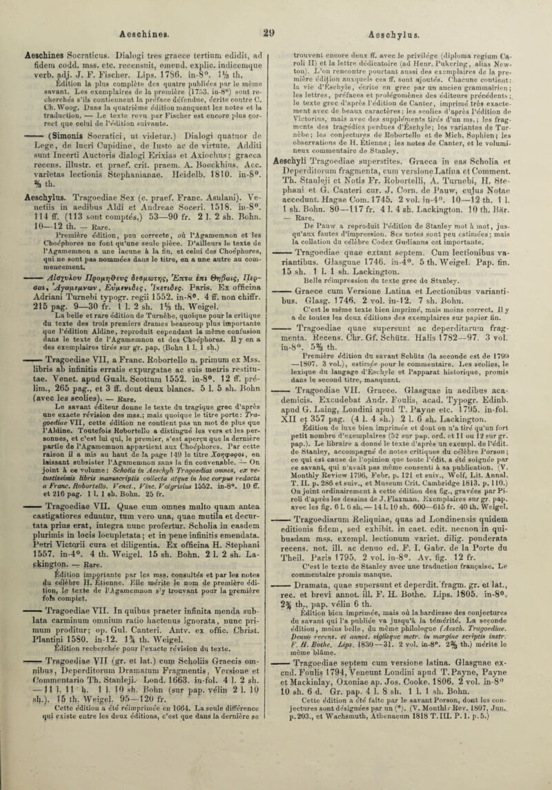 Aeschines Socratieus. Dialogi très graece tertium edidit, ad fidem codd. mss, etc. recensait, entend, explie. indicemque verb. adj. J. F. Fischer. Lips. 1786. in-8°. 1% th. Edition la plus complète des quatre publiées par le même savant. Les exemplaires de la première (1753. in-8°) sont re¬ cherchés s’ils contiennent la pre'face défendue, écrite contre C. Ch. Woog, Dans la quatrième édition manquent les notes et la traduction. — Le texte revu par Fischer est encore plus cor¬ rect que celui de l’édition suivante. - (Simonis Socratiei, ut videtur.) Dialogi quatuor de Legc, de lucri Cupidine, de Iusto ae de virtute. Additi sunt Incerti Auctoris dialogi Erixias et Axiochus ; graeca recens, illustr. et praef. crit. piraem. A. Boeckhius. Acc. varïetas lectionis Stepkanianae. Heidelb. 1810. in-8°. % th. Aeschylus. Tragoediae Sex (c. praef. Franc. Asulani). Ve- netiis in aedibus Aîdi et Andreae Soceri. 1518. in-8°. 114 ff. (113 sont comptés,) 53—90 fr. 2 1. 2 sh. Bchn. 10—12 th. — Rare. Première édition, peu correcte, où l’Agamemnon et les Choéphores ne font qu’une seule pièce. D’ailleurs le texte de l’Agamemnon a une lacune à la fin, et celui des Choéphores, qui ne sont pas nommées dans le titre, en a une autre au com¬ mencement. - 1 ■■ Alayvkov IlQopT]&svç S(Ofi(ûTr]ç, 'Enxa êist éhjftaiç, TI(Q- ctu, Ayct/ie(ivan-, Evfitviêtç, 'Ixtnôtç. Paris. Ex officina Adriani Turnebi typogr. regii 1552. in-8°. 4 ff. non chiffr. 215 pag. 9—30 fr. 1 1. 2 sh. 1% th. Weigel. La belle et rare édition de Turnèbe, quoique pour la critique du texte des trois premiers drames beaucoup plus importante que l’édition Aldine, reproduit cependant la même confusion dans le texte de l’Agamemnon et des Choéphores. H y en a des exemplaires tirés sur gr. pap. (Bohn 1 1. 1 sh.) ——* Tragoediae VII, a Franc. Robortello n. primum ex Mss. libris ab infinitis erratis expurgatae ac suis metris restitu¬ ée. Venet. apud G-ualt. Seottum 1552. in-8°. 12 ff. pré- lim., 265 pag., et 3 ff. dont deux blancs. 5 1. 5 sh. Bohn (avec les seolies). — Rare. Le savant éditeur donne le texte du tragique grec d’après une exacte révision des mss.; mais quoique le titre porte: Tra¬ goediae VII, cette édition ne contient pas un mot de plus que l’Aldine. Toutefois Robortello a distingué les vers et les per¬ sonnes, et c’est lui qui, le premier, s’est aperçn que la dernière partie de l’Agamemnon appartient aux Choéphores. Par cette raison il a mis au haut de la page 149 le titre Xogcpoçoi, en laissant subsister l’Agamemnon sans la fin convenable. — On joint à ce volume : Sckolia in Aesehyk Tragoedias omnett, ex ve- tustissimis libris inanuscriplis collecta atque in hoc corpus redacta a Franc. Robortello. Venet., Fine. Vatgrisius 1552. in-8°. 10 ff. et 216 pag. 1 1. 1 sh. Bohn. 25 fr. —— Tragoediae VIL Quae cum omnes multo quam antea castigatiores eduntur, tum vero una, quae mutila et decur- tata prius erat, integra nuuc profertur. Scholia in easdem plurimis in locis locupletata; et in pene infinitis emendata. Pétri Victqrii cura et diligentia. Ex officina H. Stephani 1557. iu-4o. 4 th. Weigel. 15 sh. Bohn. 2 1. 2 sh. La- pkington. — Rare. Édition impprtante par les mss. consultés et par les notes 4u célèbre H. Étienne. Elle mérite le nom de première édi¬ tion, lie texte de PAgaraemuon s’y trouvant pour la première fols complet. —— Tragoediae VII. In quibus praeter infinita menda sub lata carminum omnium ratio hactenus ignorata, nunc pri¬ mum proditur; op. Gui. Canteri. Antv. ex offic. Christ. Plantini 1580. in-12. i% th. Weigel. Edition recherchée pour l’exacte révision du texte. -Tragoediae \TII (gr. et lat.) cuiq Scholiis Graecis om¬ nibus, Deperditorum Dramatum Fragmentis, Versione et Commentario Th. Stanleji. Lond. 1663. in-fol. 4 1. 2 sh. —11 1. Il h. 1 1. 10 sh. B^hn (sur pap. vélin 2 1. 10 si}.). 15 Ih. Weigel. 95—120 fr. Cette édition a été réimprimée en 1604. La seule différence qui existe entre les deux éditions, c’est que dans la dernière se trouvent encore deux ff. avec le privilège (diploma regium Ca- roli II) et la lettre dédicatoire (ad Henr. Pukering, alias New¬ ton). E’on rencontre pourtant aussi des exemplaires de la pre¬ mière édition auxquels ces ff. sont ajoutés. Chacune contient: la vie d’Eschyle, écrite en grec par un ancien grammairien ; les lettres, préfaces et prolégomènes des éditeurs précédents; le texte grec d’après l’édition de Ganter, imprimé très exacte¬ ment avec de beaux caractères; les seolies d’après l’édition de Victorius, mais avec des suppléments tirés d’un ms, ; les frag¬ ments des tragédies perdues d’Ésehyle; les variantes de Tur¬ nèbe; les conjectures de Robortello et de Mich. Soplfien; les observations de H. Étienne ; le3 notes de Canter, et le volumi¬ neux commentaire de Stanley. Aeschyli Tragoediae superstites. Graeca in eas Scholia et Deperditorum fragmenta, cum versione Latina et Comment. Th. Stanleji et Notis Fr. Robortelîi, A. Turnebi, II. Ste¬ phani et G. Canteri cur. J. Corn, de Pauw, cijjus Notae accedunt. Hagae Com. 1745. 2 vol. in-4(>. 10—12 th. t 1. t sh. Bohn. 80—117 fr. 4 1. 4 sh. Lackington. 10 th. Bar. — Rare. De Pauw a reproduit l’édition de Stanley mot à mot, jus¬ qu’aux fautes d’impression. Ses notes sont peu estimées ; mais la collation du célèbre Codex Gudianus est importante. — — Tragoediae quae extant septem, Cum lectionibus va- riautibus. Glasguae 1746. in-4°. 5 th. Weigel. Pap. fin. 15 sh. 1 1. 1 sh. Lackington. Belle réimpression du texte grec de Stanley. — -Graece cum Versione Latina et Lectionibus varianti- bus. Glasg. 1746. 2 vol. in-12. 7 sh. Bohu. C’est le même texte bien imprimé, mais moins correct. Il y a de toutes les deux éditions des exemplaires sur papier fin. —— Tragoediae quae supersunt ae deperditarum frag¬ menta. Recens. Chr. Gf. Schütz. Halis 1782—97. 3 vol. in-8°. 5% th. Première édition du savant Schütz (la seconde est de 1799 —1807. 3 vol.), estimée pour le commentaire. Les seolies, le lexique du langage d’Ésehyle et l’apparat historique, promis dans le second titre, manquent. —— Tragoediae VII. Graece. Glasguae in aedibus aca- demicis. Excudebat Andr. Foulis, acad. Typogr. Edinb. apud G. Laing, Londini apud T. Payne etc. 1795. in-fol. XII et 357 pag. (4 1. 4 sh.) 2 1. 6 sh. Lackington. Édition de luxe bien imprimée et dont on n’a tiré qu’un fort petit nombre d’exemplaires (52 sur pap. ord. et 11 ou 12 sur gr. pap.). Le libraire a donné le texte d’après un exempl. de l’édit, de Stanley, accompagné de noies critiques du célèbre Porson ; ce qui est cause de l’opinion que toute l’édit, a été soignée par ce savant, qui n’avait pas même cousenti à sa publication. (V. Monthly Review 1796, Febr. p. 121 et suiv., Wolf, Lit. Annal. T. II. p. 286 et suiv., et Muséum Crit. Cambridge 1813. p. 110.) On joint ordinairement à cette édition des fig., gravées parPi- roli d’après les dessins de J.FIaxman. Exemplaires sur gr. pap. avec les fig. 61. 6 sh. —141.10 sh. 600—615 fr. 40 th. Weigel. —— Tragoediarum Reliquiae, quas ad Londinensis quidem editionis fidem, sed exhibit. in caet. edit. neenon in qui- busdam mss. exempl. lectionum variet. dilig. ponderata recens. not. ill. ae denuo ed. F. I. Gabr. de la Porte du Theil. Paris 1795. 2 vol. in-8°. Av. fig. . 12 fr. C’est le texte de Stanley avec une traduction française. Le commentaire promis manque. -Dramata, quae supersunt et deperdit.’fragm. gr. et lat., rec. et brevi annot. ill. F. H. Bothe. Lips. 1805. in-8°. 2% th., pap. vélin 6 th. Édition bien imprimée, mais où la hardiesse des conjectures du savant qui l’a publiée va jusqu’à la témérité. La seconde édition, moins belle, du même philologue (Assch. Tragoediae. Denuo recens, et annot. siglisque metr. in inargine scriptis instr. F. H. Bothe. Lips. 1830 — 31. 2 vol. in-8°. 2% th.) mérite le même blâme. -Tragoediae septem cum versione latina. Glasguae ex- cud. Foulis 1794, Veueunt Londini apud T. Payne, Payne et Mackinlay, Oxoniae ap. Jos. Cooke. 1806. 2 vol. in-8° 10 sh. 6 d. Gr. pap. 4 1. 8 sh. 1 1. 1 sh. Bohn. Cette édition a été faite par le savant Porson, dont les con¬ jectures sont désignées par un (*). (V. Monthlv Rev. 1807, Jun. p.203., et Wachsmuth, Àtbenaeum 1818 T. III. P. 1. p.5.)