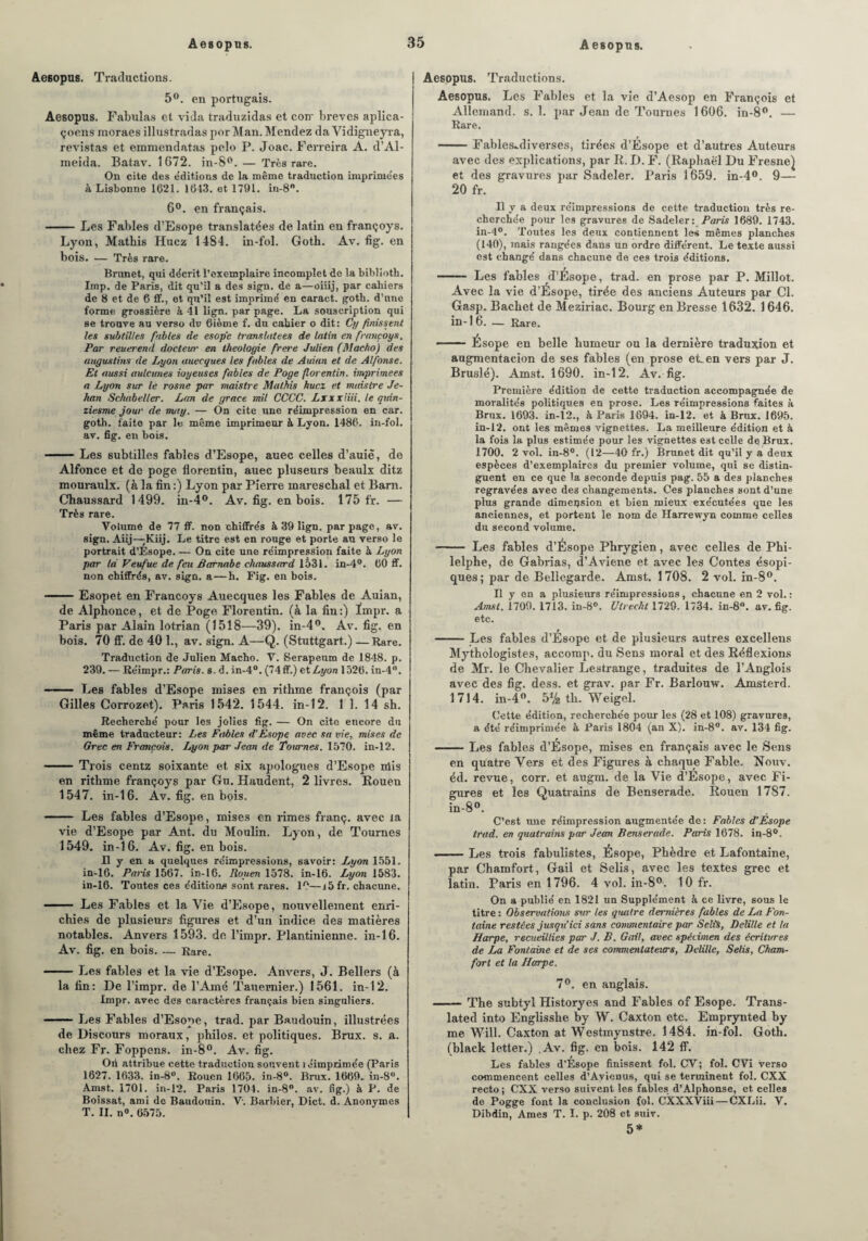 Aesopus. Traductions. 5°. en portugais. Aesopus. Fabulas et vida traduzidas et con- brèves aplica- çoens moraes illustradas por Man. Mendez da Vidigneyra, revistas et emmendatas pelo P. Joac. Ferreira A. d’Al- meida. Batav. 1672. in-8°. — Très rare. On cite des e'dit.ions de la même traduction imprime'es à Lisbonne 1621. 1643. et 1791. in-8°. 6°. en français. -Les Fables d’Esope translatées de latin en françoys. Lyon, Matbis Huez 1484. in-fol. Goth. Av. fig. en bois. — Très rare. Brunet, qui décrit l’exemplaire incomplet de la biblioth. Imp. de Paris, dit qu’il a des sign. de a—oiiij, par cahiers de 8 et de 6 ff., et qu’il est imprime' en caract. goth. d’une forme grossière à 41 lign. par page. La souscription qui se trouve au verso du 6ième f. du cahier o dit: Cy finissent les subtilles fables de esop'e translatées de latin en françoys. Par reuerend docteur en théologie frere Julien (Macho) des augustins de Lyon auecques les fables de Auian et de Alfonse. Et aussi aulcunes ioyeuses fables de Poge florentin, imprimées a Lyon sur le rosne par maistre Mathis huez et maistre Je¬ han Schabelter. Lan de grâce mil CCCC. Lxxxiiii. le quin- ziesme jour de nui y. — On cite une réimpression en car. goth. faite par le même imprimeur à Lyon. 1486. in-fol. av. fig. en bois. -Les subtilles fables d’Esope, auec celles d’auiè, de Alfonce et de poge florentin, auec pluseurs beaulx ditz mouraulx. (à la fin :) Lyon par Pierre inareschal et Barn. Chaussard 1499. in-4°. Av. fig. en bois. 175 fr. — Très rare. Volume de 77 ff. non chiffrés à 39 lign. par page, av. sign. Aiij—Kiij. Le titre est en rouge et porte au verso le portrait d’Esope. — On cite une réimpression faite à Lyon par ta Veufue de feu Barnabe chaussard 1531. in-4°. 60 ff. non chiffrés, av. sign. a—h. Fig. en bois. -Esopet en Françoys Auecques les Fables de Auian, de Alphonce, et de Poge Florentin, (à la fin:) ïmpr. a Paris par Alain lotrian (1518—39). in-4°. Âv. fig. en bois. 70 ff. de 40 1., av. sign. A—Q. (Stuttgart.) —Rare. Traduction de Julien Macho. V. Serapeum de 1848. p. 239. — Réimpr.: Paris, s, d. in-4°. (74ff.) et Lyon 1526. in-4°. - Les fables d’Esope mises en ritlime françois (par Gilles Gorrozet). Paris 1542. 1544. in-12. 1 1. 14 sh. Recherché pour les jolies fig. — On cite encore du même traducteur: Les Fables d'Esope avec sa vie, mises de Grec en François. Ijyon par Jean de Tournes. 1570. in-12. -Trois centz soixante et six apologues d’Esope nlis en rithme françoys par Gu. Haudent, 2 livres. Rouen 1547. in-16. Av. fig. en bois. - Les fables d’Esope, mises en rimes franç. avec ta vie d’Esope par Ant. du Moulin. Lyon, de Tournes 1549. in-16. Av. fig. en bois. Il y en a quelques réimpressions, savoir: Lyon 1551. in-16. Paris 1567. in-16. Rouen 1578. in-16. Lyon 1583. in-16. Toutes ces éditions sont rares. 10—i5fr. chacune. - Les Fables et la Vie d’Esope, nouvellement enri¬ chies de plusieurs figures et d’un indice des matières notables. Anvers 1593. de l’impr. Plantinienne. in-16. Av. fig. en bois. — Rare. -Les fables et la vie d’Esope. Anvers, J. Bellers (à la fin: De l’impr. de l’Amé Tauemier.) 1561. in-12. Ïmpr. avec des caractères français bien singuliers. ■■ — Les Fables d’Esope, trad. par Baudouin, illustrées de Discours moraux, philos, et politiques. Brux. s. a. chez Fr. Foppens. in-8°. Av. fig. Ori attribue cette traduction souvent réimprimée (Paris 1627. 1633. in-8°. Rouen 1665. in-8°. Brux. 1669. in-8°. Amst. 1701. in-12. Paris 1704. in-8°. av. fig.) à P. de Boîssat, ami de Baudouin. V. Barbier, Dict. d. Anonymes T. IL n». 6575. j Aesopus. Traductions. Aesopus. Les Fables et la vie d’Aesop en François et Allemand, s. 1. par Jean de Tournes 1606. in-8°. — Rare. -Fables^diverses, tirées d’Esope et d’autres Auteurs avec des explications, par R. D. F. (Raphaël Du Fresne) et des gravures par Sadeler. Paris 1659. in-4°. 9— 20 fr. Il y a deux réimpressions de cette traduction très re¬ cherchée pour les gravures de Sadeler: Paris 1689. 1743. in-4°. Toutes les deux contiennent les mêmes planches (140), mais rangées dans un ordre différent. Le texte aussi est changé dans chacune de ces trois éditions. - Les fables d’Ésope, trad. en prose par P. Millot. Avec la vie d’Ésope, tirée des anciens Auteurs par Cl. Gasp. Bachet de Meziriac. Bourg en Bresse 1632. 1646. in-16. — Rare. - Ésope en belle humeur ou la dernière traduxion et augmentacion de ses fables (en prose eLen vers par J. Bruslé). Amst. 1690. in-12. Av. fig. Première édition de cette traduction accompagnée de moralités politiques en prose. Les réimpressions faites à Brux. 1693. in-12., à Paris 1694. in-12. et à Brux. 1695. in-12. ont les mêmes vignettes. La meilleure édition et à la fois la plus estimée pour les vignettes est celle de Brux. 1700. 2 vol. in-8°. (12—40 fr.) Brunet dit qu’il y a deux espèces d’exemplaires du premier volume, qui se distin¬ guent en ce que la seconde depuis pag. 55 a des planches regravées avec des changements. Ces planches sont d’une plus grande dimension et bien mieux exécutées que les anciennes, et portent le nom de Harrewyn comme celles du second volume. - Les fables d’Ésope Phrygien, avec celles de Phi- lelphe, de Gabrias, d’Aviene et avec les Contes ésopi- ques ; par de Bellegarde. Amst. 1708. 2 vol. in-8°. Il y en a plusieurs réimpressions, chacune en 2 vol. : Amst. 1709. 1713. in-8°. Ulrecht 1729. 1734. in-8°. av. fig. etc. -Les fables d’Ésope et de plusieurs autres excellens Mythologistes, accomp. du Sens moral et des Réflexions de Mr. le Chevalier Lestrange, traduites de l’Anglois avec des fig. dess. et grav. par Fr. Barlouw. Amsterd. 1714. in-4°. 5V2 th. Weigel. Cette édition, recherchée pour les (28 et 108) gravures, a été réimprimée à Paris 1804 (an X). in-8°. av. 134 fig. —-Les fables d’Esope, mises en français avec le Sens en quatre Vers et des Figures à chaque Fable. Nouv. éd. revue, corr. et augm. de la Vie d’Esope, avec Fi¬ gures et les Quatrains de Benserade. Rouen 1787. in-8°. C’est line réimpression augmentée de: Fables d'Esope trad. en quatrains par Jean Benserade. Paris 1678. in-8°. -Les trois fabulistes, Ésope, Phèdre et Lafontaine, par Chamfort, Gail et Selis, avec les textes grec et latin. Paris en 1796. 4 vol. in-8°. 10 fr. On a publié en 1821 un Supplément k ce livre, sous le titre : Observations sur les quatre dernières fables de La Fon¬ taine restées jusqu'ici sans commentaire par Selis, Delille et la Harpe, recueillies par J. B. Gail, avec spécimen des écritures de La Fontaine et de ses commentateurs, Delille, Selis, Cham¬ fort et la Harpe. 7°. en anglais. —— The subtyl Historyes and Fables of Esope. Trans- lated into Englisshe by W. Caxton etc. Emprynted by me Will. Caxton at Westmynstre. 1484. in-fol. Goth. (blaek letter.) .Av. fig. en bois. 142 ff. Les fables d’Esope finissent fol. CV ; fol. CVi verso commencent celles d’Avienus, qui se terminent fol. CXX recto ; CXX verso suivent les fables d’Alphonse, et celles de Pogge font la conclusion fol. CXXXViii — CXLii. V. Dibdin, Ames T. I. p. 208 et suiv. 5*