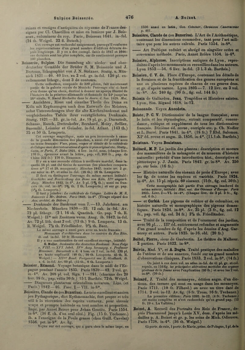 Sulpice Boisserée. ruines et vestiges d’antiquitez du royaume de France des¬ signez par Cl. Chastillon et mise en lumière par J. Bois¬ seau, enlumineur du roy. Paris, Boisseau 1641. in-fol. (24 th. Weigel. 22 fl. Butsch.) Cet ouvrage est recherche uniquement, pareequ’il renferme les représentations d’un grand nombre d’e'diliccs de'truits de¬ puis longtemps. Il y en a des exempl. date's de 11147 et 1648: ces derniers sont les plus complets, car ils contiennent presque 500 planches. Boisserée, Sulpice. Die Sammlung ait- nieder- und ober- dcutscher Gemalde der Brüder S. M. Boisserée und J. Bertram, lithographirt von J. N. Strixner. Stuttg. u. Mün- nich 1821—40. 40 livr. en 2 vol. gr. in-fol. 120 pl. ex- J cellemment lithogr., dont 3 de contours. Cette collection, compose'e de 320 pièces, fait maintenant partie de la galerie royale de Munich: l’ouvrage cité ci-haut n’en donne qu’un choix, destine’ à donner un aperçu illustré de l’histoire de la peinture allemande et flamande du 14e jusqu’au j 16e siècle. V. Raoul Rochette dans le Joiirn. d. Sav. 1828. Mai. i ■-Ansichten, Risse und einzelne Theile des Doms zu j Koln mit Erganzungen nach dem Entwurfe des Meisters, j nebst Untersucbungen iiber die alte Kirchenbaukunst und vergleichenden Tafeln ihrer vorzüglichsten Denkmale. Stuttg. 1821—33. gr. in-fol. Av. 18 pl. gr. p. Darnstedt, Schauss, Raucb, Duttenhofer, Bernhard, Moisy, Sellier, Susemihl, Leisnier et Geissler. in-fol. Atlant. (143 th.) 35 et 50 th. Lempertz. Cet ouvrage magnifique, mais un peu incommode à cause de la grande dimension des planches, a aussi été publié avec un texte français : Vues, plans, coupes et détails de la cathédrale de Cologne avec desrestaurations d’après le plan original etc. Stuttg., Col ta, et Paris, F. Didot 1821. 4 livr. in-fol. max. (chaque livr. 130 fr., épreuves avant la lettre, pap. vél. 260 fr., pap. de Chine 322 fr.) 170 fr. Heussner. Il y en a une seconde édition à meilleure marché, dans la¬ quelle 16 pl. ont été tirées de nouveau (les planches compara¬ tives nu9 17 et 18. manquent): München 1842. texte av. 2 gr. sur acier in-4°. et atlas in-fol. (28 th.) 18 th. Lempertz. Il faut en distinguer l’ouvrage du même savant intitulé : Oeschichte und Beschreibung des Doms von Kôtn. Ilte umgearb. Ausg. München 1842. in-4°. Av. 5 pl. (2% th.); aussi en fran¬ çais (ib. eod. in-4°. 2% th. 1 th. Lempertz.) et sur gr. pap. (1^2 th. Lempertz.) Il faut y joindre : Lu cathédrale de Cologne. Lettre de M. S. Boisserée à Mr. Didron. Paris 1848. in-4°. (Tirage séparé des . Ann. archéol. de Didron.) -— Denkmale der Baukunst vora 7.—13. Jahrhund. am Niederrhein. München 1830 — 33. 12 cah. in-fol. Av. 72 pl. lithogr. (2 1. 16 sh. Quaritch. Gr. pap. 7 th* R. Weigel.) II‘? mit. Zusatzen venu. Ausg. ib. 1842. in-fol. Av. 72 pl. lith. dont 2 col. (13 th.) 9 th. Lempertz. 13 th. R. Weigel. 7Va th. Friedlander. 9*4 th. Baer. Le même ouvrage a aussi paru avec un texte français: Monuments d'architecture dans les contrées du Bas Rhin. ib. eod. in-fol. 52 fr. Heussner. Il y a une continuation de cet excellent ouvrage, intitulé: G. Moller, Denkmàler der deutschen Baukunst. Neue Folge v. VIII. —XVI. Jahrh. IVtc Ausg. herausgeg. v. Professor Hessemer. Darmstadt s. d. 4 tom. en 2 vol. in-fol. 120 pl. av. texte explicatif. (40 th., 20 th. Lempertz. 45 th. R. Weigel.) — IIIter Band. Fortgesetit von E. Gladbaeh. ib. s. d. in-fol. Av. 00 pl. (15 th., 8 th. Lempertz.! Boissier, Edmond. Voyage botanique dans le midi de l’Es¬ pagne pendant l’année 1835. Paris 1839 — 42. 2 vol. gr. in-4°. Av. 208 pl. col. Sign. 1 —181. (chacune des 20 livr. 18 fr., pap. vélin 30 fr.) 15 1. Barthés. 72th. Weigel. - Diagnoses plantarum orientalium novarum. Lips. (et Paris.) 1842 —46. Fasc. I —VII. in-S°. Boissière, Claude de (ouBuxerius). Le très-excellent et ancien jeu Pythagorique, dict Rythmomachie, fort propre et très util à la récréation des espritz vertueux, pour obtenir vraye et prompte habitude en tout nombre et proportion. Irapr. par Annet Briere pour Jehan Gentitz. Paris 1554. in-8°. (36 ff. ch. d’un seul côté.) Fig. (1 5 fr. Tecliener.) ib. a l’enseigne de la Poule grasse (chez Guill. Cavelat) 1556. pet. in-8°. Av. fig. Voyez sur cet ouvrage, qui a paru chez le même impr. en 1556 aussi en latin, Geo. Colvener. Chronicon Caineracense p. 461. Boissière, Claude de (ou Buxerius). L’Art de l’Arithmétique, contenant les dimensions commodes, tant pour l’art mili¬ taire que pour les autres calculs. Paris 1554. in-8°. - Art Poétique reduict et abrégé en singulier ordre et souveraine méthode. Paris, Annet Brière 1554. in-4°. Boissieu, Alphonse. Inscriptions antiques de Lyon, repro¬ duites d’après les monuments ou recueillies dans les auteurs. Lyon 1852 — 54. 6 livr. in-fol. (3 1. 3 sh. Barthés.) Boissieu, C. V. de. Flox-e d’Europe, contenant les détails de la floraison et de la fructification des genres européens et une on plusieurs espèces de chacun de ces genres dess. et gr. d’après nature. Lyon 1805 — 7. 12 livr. en 3 vol. in-S°. Av. 240 fig. (90 fr., fig. col. 144 fr.) Boissin de Gallardon, Jean. Tragédies et Histoires saintes. Lyon, Sim. Rigaud 1618. in-12. Boissonade. Voyez Anecdota. Boiste, P. C. V. Dictionnaire de la langue française, avec le latin et les étymologies, extrait comparatif, concor¬ dance , critique et supplément de tous les dictionnaires français. Dixième éd. revue, corrigée etc. p. Ch. Nodier et L. Barré. Paris 1841. in-4°. (18 fr.) 7 Rbd. Salomon. XIe éd. revue et augm. ib. 1856. in-4°. (11.1 sh. Barthés.) Boistuau. Voyez Boaistuau. Boitard, M.P. Le jardin des plantes: description et moeurs des mammifères de la ménagerie et du muséum d’histoire naturelle: précédé d’une introduction hist., descriptive et pittoresque p. J. Janin. Paris 1842. gr. in-8°. Av. 250 gr. sur bois. (16 fr.) - Histoire naturelle des oiseaux de proie d’Europe ; avec les fig. de toutes les espèces et variétés. Paris 1824. in-4°. Av. 15 pl. réprés. 60 oiseaux. (15 fr., fig. col. 30 fr.) Cette monographie fait partie d’un ouvrage inachevé du même auteur, intitulé : Hist. nat. des Oiseaux d’Europe. Paris 1825. Livr. I — VI. in-4°. (Chaque livr. de 3 pl. 3 fr., fig. col. 6 fr.) — et Corbié. Les pigeons de volière çt de colombier, ou histoire naturelle et monographique des pigeons domes¬ tiques. Paris 1824. in-8°. Av. 25 pl. (3 fr., fig. col. 12 fr., pap. vél. fig. col. 24 fr.) 2% th. Friedlander. - Traité de la composition et de l’ornement des jardins, avec 96 pl.. . . IIIe éd. entièrement refondue et augmentée d’un grand nombre de fig. d’après les dessins d’Aug. Gar- nerey et autres. Paris 1825. in-16. obi. (20 fr.) Boitel, Pierre, sieur de Gaubertin. Le théâtre du Malheur. 2 parties. Paris 1622. in-8°. Boivin, Mad. Ve, et A. Dugès. Traité pratique des maladies de l’utérus et de ses annexes, fondé sur un grand nombre d’observations cliniques. Paris 1833. 2 vol. in-8°. (14 fr.) On joint à ces Jeux vol. un atlas in-fol. de 41 pl. gr. et col. représ, eu 116fig. tes principales altérations morbides des organes génitaux de la femme avec l’explication (60 fr.) et avec les 2 vol. in-8°. (70 fr.) Boizard, J. Traité des monnoyes, édition augm. d’un dic- tionn. des termes qui sont en usage dans les monnoyes. Paris 1711. (10 fr. Filheul.) ou avec un titre daté de 1714. 2 vol. in-12. Av. fig. (5 fr. Tross. 16 fr. Techener.) La première édition: Paris 1692. in-12. (4 fr. Techener.) est moins complète et n’est recherchée qu’en grand pap. (12 fr. 19 c. La Vallière.) Boizot, A. Recueil des Portraits des Rois de France, de¬ puis Pliaramond jusqu’à Louis XV, dess. d’après les mé¬ dailles p. A. Boizot et gr. p. les soins de Mich. Odieuvre. Paris 1738. in-4°. (36 th. Weigel.) 05portr. de rois, 1 portr. de Marie, princ. de Pologne, 1 pl. delà