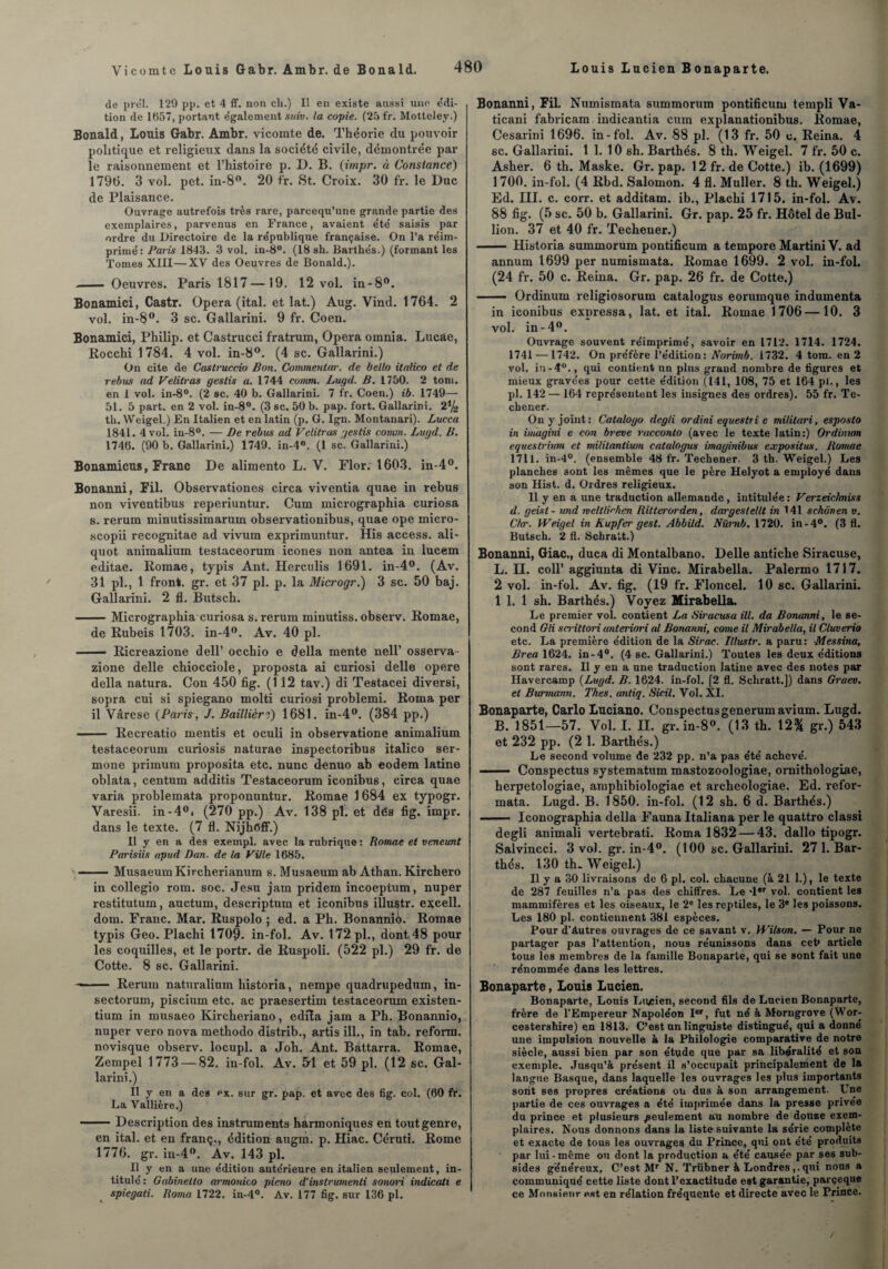 de prél. 129 pp. et 4 ff. non ch.) Il en existe aussi une e'di- tion de 1657, portant egalement suiv. la copie. (25 fr. Motteley.) Bonald, Louis Gabr. Ambr. vicomte de. Théorie du pouvoir politique et religieux dans la société civile, démontrée par le raisonnement et l’histoire p. D. B. (impr. à Constance) 1796. 3 vol. pet. in-8°. 20 fr. St. Croix. 30 fr. le Duc de Plaisance. Ouvrage autrefois très rare, parcequ’une grande partie des exemplaires, parvenus en France, avaient e'te' saisis par ordre du Directoire de la république française. On l’a re'im- primé: Paris 1843. 3 vol. in-8°. (18 sh. Barthés.) (formant les Tomes XIII—XV des Oeuvres de Bonald.). — Oeuvres. Paris 1817 —19. 12 vol. in-8°. Bonamici, Castr. Opéra (ital. et lat.) Aug. Vind. 1764. 2 vol. in-8w- 3 sc. Gallarini. 9 fr. Coen. Bonamici, Philip, et Castrucci fratrum, Opéra omnia. Lucae, Rocchi 1784. 4 vol. in-8°. (4 sc. Gallarini.) On cite de Castruccio Bon. Commentar. de bello italico et de rebus ad Velitras gestis a. 1744 cumm. Lugd. B. 1750. 2 tom. en I vol. in-8°. (2 sc. 40 b. Gallarini. 7 fr. Coen.) ib. 1749— 51. 5 part, en 2 vol. in-8°. (3 sc. 50 b. pap. fort. Gallarini. 21i4 th. Weigel.) En Italien et en latin (p. G. Ign. Montanari). Lucca 1841. 4 vol. in-8°. — De rebus ad Velitras gestis convn. Lugd. B. 1746. (90 b. Gallarini.) 1749. in-4°. (1 sc. Gallarini.) Bonamicus, Franc De alimento L. V. Flor. 1603. in-4°. Bonanni, Fil. Observationes circa viventia quae in rebus non viventibus reperiuntur. Cum micrographia curiosa s. rerum minutissimarum observationibus, quae ope micro- scopii recognitae ad vivum exprimuntur. His access. ali- quot animalium testaceorum icônes non antea in lucem editae. Romae, typis Ant. Herculis 1691. in-4°. (Av. 31 pl., 1 front, gr. et 37 pl. p. la Microgr.) 3 sc. 50 baj. Gallarini. 2 fl. Butsch. -Micrographia curiosa s. rerum minutiss. observ. Romae, de Rubeis 1703. in-4°. Av. 40 pl. - Ricreazione dell’ occhio e délia mente nell’ osserva- zione delle chiocciole, proposta ai curiosi delle opéré délia natura. Con 450 fig. (112 tav.) di Testacei diversi, sopra cui si spiegano molti curiosi problemi. Roma per il Vârese (Paris, J. Baïllièri) 1681. in-4(>. (384 pp.) - Recreatio mentis et oculi in observatione animalium testaceorum curiosis naturae inspectoribus italico ser- mone primum proposita etc. nunc denuo ab eodem latine oblata, centum additis Testaceorum iconibus, circa quae varia problemata proponuntur. Romae 1684 ex typogr. Varesii. in-4°i (270 pp.) Av. 138 pl. et dés fig. impr. dans le texte. (7 fl. Nijhéff.) Il y en a des exempl. avec la rubrique : Romae et veneunt Parisiis apud Dan. de la Ville 1685. -Musaeum Kircherianum s.Musaeum ab Athan. Kirchero in collegio rom. soc. Jesu jam pridem incoeptum, nuper restitutum, auctum, descriptum et iconibus illustr. excell. dom. Franc. Mar. Ruspolo ; ed. a Ph. Bonannio. Romae typis Geo. Plachi 1709. in-fol. Av. 172 pl., dont 48 poul¬ ies coquilles, et le portr. de Ruspoli. (522 pl.) 29 fr. de Cotte. 8 sc. Gallarini. —— Rerum naturalium historia, nempe quadrupedum, in- sectorum, piscium etc. ac praesertim testaceorum existen- tium in musaeo Kircheriano, édita jam a Ph. Bonannio, nuper vero nova methodo distrib., artis ill., in tab. reform. novisque observ. locupl. a Job. Ant. Bàttarra. Romae, Zempel 1773 — 82. in-fol. Av. 54 et 59 pl. (12 sc. Gal¬ larini.) Il y en a des px. sur gr. pap. et avee des fig. col. (60 fr. La Vallière.) -Description des instruments harmoniques en tout genre, en ital. et en franç., édition augm. p. Hiac. Céruti. Rome 1776. gr. in-4°. Av. 143 pl. Il y en a une e’dition ante'rieure en italien seulement, in¬ titule' : Gabinetto armonico pieno d'inslrumenti sonori indicati e spiegati. Roma 1722. in-4°. Av. 177 fig. sur 136 pl. Bonanni, Fil. Numismata summorum pontificum templi Va- ticani fabricam indicantia cum explanationibus. Romae, Cesarini 1696. in-fol. Av. 88 pl. (13 fr. 50 c. Reina. 4 sc. Gallarini. 1 1. 10 sh. Barthés. 8 th. Weigel. 7 fr. 50 c. Asher. 6 th. Maske. Gr. pap. 12 fr. de Cotte.) ib. (1699) 1 700. in-fol. (4 Rbd. Salomon. 4 fl. Muller. 8 th. Weigel.) Ed. III. c. corr. et additam. ib., Plachi 1715. in-fol. Av. 88 fig. (5 sc. 50 b. Gallarini. Gr. pap. 25 fr. Hôtel de Bul- lion. 37 et 40 fr. Techener.) - Historia summorum pontificum a tempore Martini V. ad annum 1699 per numismata. Romae 1699. 2 vol. in-fol. (24 fr. 50 c. Reina. Gr. pap. 26 fr. de Cotte.) —— Ordinum religiosorum catalogus eorumque indumenta in iconibus expressa, lat. et ital. Romae 1706—10. 3 vol. in-4°. Ouvrage souvent réimprime', savoir en 1712. 1714. 1724. 1741 —1742. On préfère l’édition: Norimb. 1732. 4 tom. en 2 vol. in-4°., qui contient un plus grand nombre de figures et mieux gravées pour cettè édition (141, 108, 75 et 164 pi., les pl. 142 — 164 représentent les insignes des ordres). 55 fr. Te¬ chener. On y joint: Catalogo degli ordini equestri e militari, esposto in imagini e con breve racconto (avec le texte latin:) Ordinum equestrium et militantium catalogus imagviibus expositus. Romae 1711. in-4°. (ensemble 48 fr. Techener. 3 th. Weigel.) Les planches 3ont les mêmes que le père Helyot a employé dans son Hist. d. Ordres religieux. 11 y en a une traduction allemande , intitulée : Verzeichniss d. geisl - und iveltlirhen Ritterorden, dargestellt in 141 schôven v. C/tr. Weigel in Kupfer gest. Abbild. Nürnb. 1720. in-4°. (3 fl. Butsch. 2 fl. Schratt.) Bonanni, Giac., duca di Montalbano. Delle antiche Siracuse, L. H. coll’ aggiunta di Vinc. Mirabella. Palermo 1717. 2 vol. in-fol. Av. fig. (19 fr. Floncel. 10 sc. Gallarini. 1 1. 1 sh. Barthés.) Voyez Mirabella. Le premier vol. contient La Siracusa ill. da Bonanni, le se¬ cond Gli scritlori unteriori al Bonanni, corne il Mirabella, il Cluverio etc. La première édition de la Sirac. Illustr. a paru: Messina, Brea 1624. in-4°. (4 sc. Gallarini.) Toutes les deux éditions sont rares. Il y en a une traduction latine avec des notes par Havercamp (Lugd. B. 1624. in-fol. [2 fl. Schratt.]) dans Graev. et Burmann. Thés, antiq. Sicil. Vol. XI. Bonaparte, Carlo Luciano. Conspeetusgenerumavium. Lugd. B. 1851—57. Vol. I. II. gr. in-8°. (13 th. \2% gr.) 543 et 232 pp. (2 1. Barthés.) Le second volume de 232 pp. n’a pas été achevé. .- Conspectus systematum mastozoologiae, ornithologue, herpetologiae, amphibiologiae et archeologiae. Ed. refor¬ mata. Lugd. B. 1850. in-fol. (12 sh. 6 d. Barthés.) - Iconographia délia Fauna Italiana per le quattro classi degli animali vertebrati. Roma 1832 — 43. dallo tipogr. Salvincci. 3 vol. gr. in-4°. (100 sc. Gallarini. 27 1. Bar¬ thés. 130 th. Weigel.) Il y a 30 livraisons de 6 pl. col. chacune (à 21 L), le texte de 287 feuilles n’a pas des chiffres. Le -1er vol. contient les mammifères et les oiseaux, le 2e les reptiles, le 3e les poissons. Les 180 pl. contiennent 381 espèces. Pour d’âutres ouvrages de ce savant v. Wilson. — Pour ne partager pas l’attention, nous réunissons dans cet* article tous les membres de la famille Bonaparte, qui se sont fait une rénommée dans les lettres. Bonaparte, Louis Lucien. Bonaparte, Louis Lu/jien, second fils de Lucien Bonaparte, frère de l’Empereur Napoléon Ier, fut né à Morngrove (Wor- cestershire) en 1813. C’est un linguiste distingué, qui a donné une impulsion nouvelle à la Philologie comparative de notre siècle, aussi bien par son étude que par sa libéralité et son exemple. Jusqu’à présent il s’occupait principalement de la langue Basque, dans laquelle les ouvrages les plus importants sont ses propres créations ou dus à son arrangement. Une partie de ces ouvrages a été imprimée dans la presse privée du prince et plusieurs feulement au nombre de douze exem¬ plaires. Nous donnons dans la liste suivante la série complète et exacte de tous les ouvrages du Prince, qui ont été produits par lui-même ou dont la production a été causée par ses sub¬ sides généreux, C’est Mr N. Trübner à Londres,.qui nous a communiqué cette liste dont l’exactitude est garantie, parceque ce Monsieur est en rélation fréquente et directe avec le Prince.