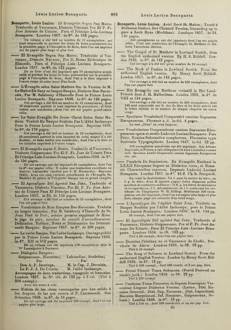 Bonaparte, Louis Lucien. El Evangelio Segun San Mateo. Traducido al Vascuence, Dialecto Vizcaino Por El P. Fr. José Antonio de Uriarte. Para el Principe Luis-Luciano Bonaparte. Londres 1857. in-8°. de 154 pages. Ce volume a ëte' tiré au nombre de 11 exemplaires, qui sont numérotés et portent les noms de leurs possesseurs sur la première page, à l’exception de deux, dont l’un est imprimé sur du papier plus large et plus fort. - El Evangelio Segun San Mateo. Traducido al Vas- cuence, Dialecto Navarro, Por D. Bruno Etchenique de ELizondo. Para el Principe Luis-Luciano Bonaparte. London 1857. in-8°. de 122 pages. De ce livre n’ont été imprimés que 10 exemplaires numé¬ rotés et portant les noms de leurs possesseurs sur la première page à l’exception de deux, dont l’un a le titre imprimé à l’encre rouge et noire muni d’un bord. —— L’Évangile selon Saint Mathieu Sur la Version de M. Le Maître De Sacy en langue Basque, Dialecte Bas-Navar- rais, Par M. Salaberry d’Ibarrolle Pour le Prince Louis Lucien Bonaparte. Bayonne 1856. in-8°. de 188 pages. Cet ouvrage a été tiré au nombre de 12 exemplaires, dont 10 n'umérotés portent le nom imprimé du possesseur, et doux autres non numérotés, dont l’un est sur papier grand raisin vélin. - ■ ■ Le Saint Evangile De Jésus-Christ Selon Saint Ma¬ thieu. Traduit En Basque Souletin Par L’Abbé Inchauspe Pour le Prince Louis Lucien Bonaparte. Bayonne 1856. in-8°. de 179 pages. Cet ouvrage a été tiré au nombre de 12 exemplaires,.dont 10 numérotés portent le nom imprimé de celui auquel il a été destiné, et deux autres non numérotés, dont l’un a le titre et les initiales imprimés à l’encre rouge. —— El Evangelio segun S. Mateo. Traducido al Vascuence, Dialecto Guipuzcoano Por El P. Fr. José de Uriarte Para El Principe Luis-Luciano Bonaparte. Londrest858. in-8°. de 150 pages. De cet ouvrage ont été imprimés 25 exemplaires, dont l’un in-4°. sur papier vélin. Il existe une traduction excellente en dialecte Labourdin (traduit par J. N. Huraneder. Bayonne 1845). Avec ces cinq versions précédentes de l’Evangile St. Mathieu du prince la Polyglotte Basque est au grand complet. El Apocalipsis Del Apostol San Juan. Traducido al Vascuence, Dialecto Vizcaino, Por El. P. Fr. José Anto¬ nio de Uriarte Para El Principe Luis-Luciano Bonaparte. Londres 1857. in-24. de 134 pages. Cet ouvrage a été tiré au nombre de 51 exemplaires, dont l’un sur papier fort. ■■ Vocabulaire de Mots Basques Bas-Navarrais. Traduits en langue française. Par M. Salaberry d’Ibarrolle de St. Jean Pied de Port, notaire premier suppléant de Mons. le juge de paix, membre du conseil d’arrondissement. Dédication, Préface, Notes et Dictionnaire des Détermi¬ natifs Basques. Bayonne 1857. in-8. de 300 pages. - Le verbe Basque. Par l’abbé Inchauspe. Ouvrage publié par le Prince Louis Lucien Bonaparte. Bayonne 1858. in-4°. XII et 512 pages. De ce,volume ont été imprimés 500 exemplaiies chez la Ve Lamaignère à Bayonne. ——■ Dialogues Basques : Guipuscoans , Biscaïens ; Labourdins , Souletins; Par Par Don A. P. Iturriaga, M. le Cap. J. Duvoisin, Le P. J. A. De Uriarte. M. l’abbé Inchauspe. Accompagné de deux traductions, espagnole et française. Londres 1857. in-8°. obi. de 122 pp. à 3 col. (Tiré à 250 exempl.) Avec des notes à côté. *— Noticia de las obras vascongadas que han salido é luz despues de las que cuenta el P. Larramendi. San Sébastian 1856. in-8°. de 10 pages. De cet ouvrage ont été imprimés 200 exempl., dont l’un sur papier plus large. Bonaparte, Louis Lucien. Aviel Rêvé St. Maheu, Troeit é Brehonec Guénet, Dré Christoll Terrien, Guenedicg ag er gaer a Loch Ryan (Morbihan). Lundayn 1857. in-24. 130 pages. 250 exemplaires en ont été imprimés dont l’un sur papier vélin. C’est une traduction de l’Évangile St. Mathieu en dia¬ lecte Vanneteux-Breton. — ■ The Gospel of St. Matthew in Lowland Scotch, from the English authorised version. B y H. S. Riddell. Lon¬ don 1846. in-8°. de 142 pages. Cet ouvrage n’a été tiré qu’au nombre de 18 exempl. - The Book of Psalms in Lowland Scotch. From the authorised English version. By Henry Scott Riddell. London 1857. in-8°. de 148 pages. Cet ouvrage a été tiré au nombre de 250 exemplaires, dont l’un sur papier fort - Het Evaugelie van Mattheus vertaald in Het Land- Friesch door J. H. Halberfsma. Londen 1858. in-4°. de VIII et 134 pages. Cet ouvrage a été tiré au nombre de 250 exemplaires, dont 248 sont numérotés sur le dos du titre et les deux autres ont la lettre initiale et te nombre de chaque chapitre en encre ronge. - Specimen Vocabularii Comparativi omnium linguarum Europaearum. Florence s. d. in-fol. 4 pages. Le mot ,,Dieu“ en cent langues. -Vocabularium Comparativum omnium linguarum Euro¬ paearum opéra et studio Ludovici Luciani Bonaparte. Pars Prior, Nomina Substantiva complectens. Florentiae typis Societatis Typographicae. London 1847. in-fol. 52 pp. 250 exemplaires numérotés ont été imprimés. Son Altesse Impériale, le Prince, a fait réimprimer le titre à Londres comme suit: Specimen Lexici Comparativi omnium linguarum Europearum etc. etc. -- Parabola De Seminatore. Ex Evangelio Matthaei in LXXII Europaeas linguas ac Dialectos versa, et Roma nis Characteribus expressa. Imçensis Ludovici Luciani Bonaparte. Londinil857. in-8°. 84 ff. 5% th. Stargardt. En voici la destribution: Un f. pour la moitié du titre; un f. p. le titre, deux ff. (quatre pages) Index linguarum quibus parabola de seminatore exhibetur; 78 ff. p. les titres divisionaires et les specimens ; I f. Adnotatiunculà; et I f. contenant les cer¬ tificats de l’imprimeur W. H. Billing. Seulement 250 exem¬ plaires ont été imprimés, dont l’un sur papier plus large et plus fort; chaque page est entourée d’un bord ronge. .— L’Apocalypse De l’Apôtre Saint Jean, Traduite en Basque Souletin par l’Abbé Inchauspe, pour le Prince Louis Lucien Bonaparte. Londres 1858.* in-18. 134 pp. 50 exempl., dont l’un sur papier fort. - El Apocalipsis Del apostol San Juan, Traducido al Vascuence, Dialecto Guipuzcoano. Por el P. Fr. José An¬ tonio De Uriarte, Para El Principe Luis-Luciano Bona¬ parte. Londres 18o8. in-18. 132 pp. Tiré à 50 exempl., dont l’un sur papier fort. - DoctrinaCristiana en el Vascuence de Llodio, Pro- vincia de Alava. Londres 1858. in-32. 82 pp. Tiré à 50 exempl. . The Song of Salomon in Lowland Scotch. From the authorised English Version. London by Henry Scott Rid¬ dell 1858. in-4°. 12 pp. Tiré h 250 exempl., dont 248 numér. et 2 sur pap. bleu. - Piesni Piesnei Tzara Solomona. (Pervii Perevod na russkii jasik.) London 1858. in-16. 22 pp. Tiré à 250 exempl. - Canticum Trium Puerorum in Septem Praecipuas Vas- conicae Linguae Dialectos Versum. (Latine, Dial. Bis- caina Generali, Dial. Sup. Navarrae, Dial. Lapurdensi, Biscaina Marquineusi, Inf. Navarrae, Guipuscoana, So- lensi.) Londini 1848. in-4°. 18 pp. Tiré à 250 ex., dont 248 numérotés et un sur pap. fort. 61