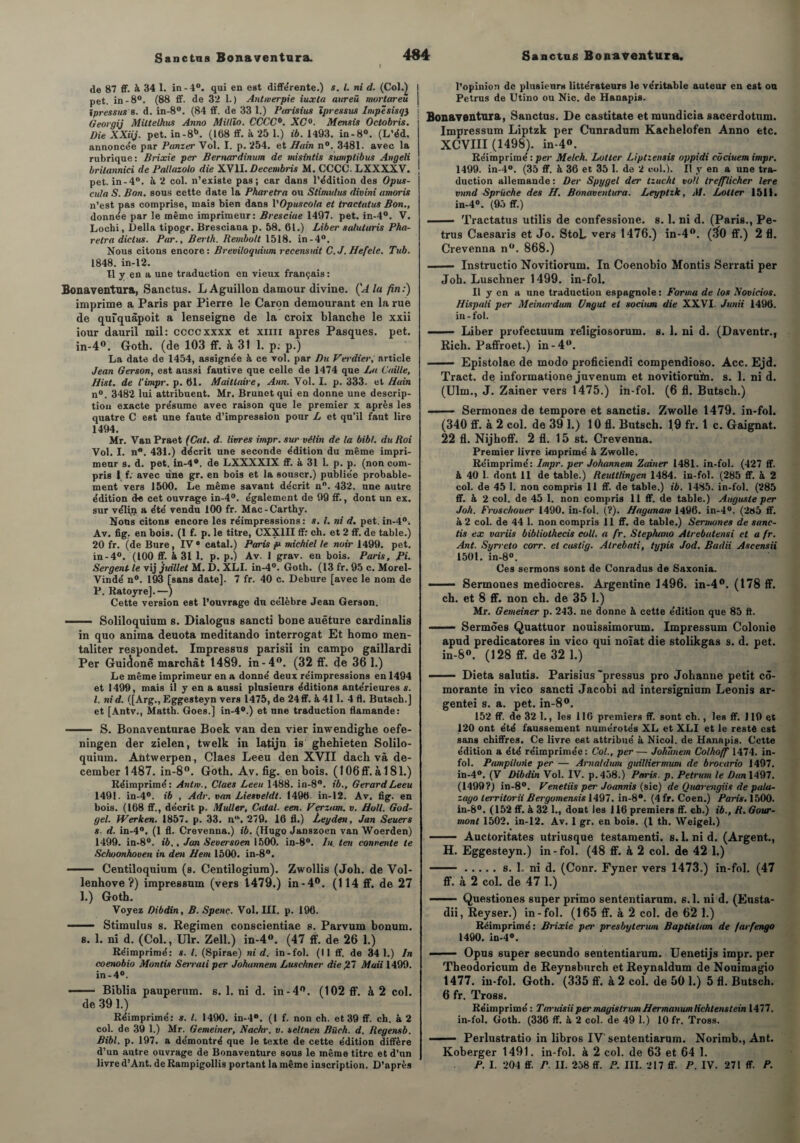 ( de 87 ff. à 34 1. in -4°. qui en est différente.) s. I. ni d. (Col.) I pet. in-8°. (88 ff. de 32 1.) Antmerpie iuxta aureü mortareû j ipressus b. d. in-8°. (84 ff. de 33 1.) Parisius ïpressus ImpêsisqJ j Georgij Mittelhus Anno Millîo. CCCC0. XC°. Mensis Octobris. Die XXiij. pet. in-8b. (168 ff. à 25 1.) ib. 1493. in-8°. (L’éd. annoncée par Punzer Vol. I. p. 254. et Hain n°. 3481. avec la rubrique: Brixie per Bernardinum de misintis sumplibus Angeli brilannici de Pallazolo die XVIl.Decembris M. CCCC. LXXXXV. pet. in-4°. à 2 col. n’existe pas; car dans l’édition des Opus- cuia S. Bon. sous cette date la Pharetra ou Stimulus divini amoris n’est pas comprise, mais bien dans l'Opuscola et tractatus Bon., donnée par le même imprimeur: Bresciae 1497. pet. in-4°. V. Lochi, Délia tipogr. Bresciana p. 58. 61.) Liber salutaris Pha¬ retra diclus. Par., Berth. Rembolt 1518. in-4°. Nous citons encore: Breviloquium recensidt C.JHefele. Tub. 1848. in-12. U y en a une traduction en vieux français : Bonaventura, Sanctus. L Aguillon damour divine. ÇA la fin:) imprime a Paris par Pierre le Caron demourant en la rue de qufquâpoit a lenseigne de la croix blanche le xxii iour dauril mil: ccccxxxx et xun apres Pasques. pet. in-4°. Goth. (de 103 ff. à 31 1. p: p.) La date de 1454, assignée à ce vol. par Du Verdier, article Jean Gerson, est aussi fautive que celle de 1474 que La Caille, Blist. de l'impr. p. 61. Maittaire, Ann. Vol. I. p. 333. et Hain n°. 3482 lui attribuent. Mr. Brunet qui en donne une descrip¬ tion exacte présume avec raison que le premier x après les quatre C est une faute d’impression pour L et qu’il faut lire 1494. Mr. VanPraet (Cal. d. livres impr. sur vélin de la bibl. du Roi Vol. I. n*. 431.) décrit une seconde édition du même impri¬ meur s. d. pet. in-4®. de LXXXXIX ff. à 31 1. p. p. (non com¬ pris l f; avec une gr. en bois et la souscr.) publiée probable¬ ment vers 1500. Le même savant décrit n°. 432. une autre édition de cet ouvrage in-4°. également de 99 ff., dont un ex. sur vélin a été vendu 100 fr. Mac-Carthy. Nous citons encore les réimpressions : s. I. ni d. pet. in-4°. Av. fig, en bois. (1 f. p. le titre, CXX1II ff: ch. et 2 ff. de table.) 20 fr. (de Bure, IV* catal.) Paris p- michiel le noir 1499. pet. in-4°. (100 ff. à 31 1. p. p.) Av. 1 grav. en bois. Paris, Ri. Sergent-le vij juillet M. D. XLI. in-4°. Goth. (13 fr. 95 c. Morel- Vindé n°. 193 [sans date]. 7 fr. 40 c. Debure [avec le nom de P. Ratoyre],—) Cette version est l’ouvrage du célèbre Jean Gerson. - Soliloquium s. Dialogus sancti bone auêture cardinalis in quo anima deuota meditando interrogat Et homo men- taliter respondet. Impressns parisii in campo gaillardi Per Guiclonê marchât 1489. in-4°. (32 ff. de 36 1.) Le même imprimeur en a donné deux réimpressions en 1494 et 1499, mais il y en a aussi plusieurs éditions antérieures s. I. ni d. ([Arg., Eggesteyn vers 1475, de 24ff. & 411. 4 fl. Butsch.] et [Antv., Matth. Goes.] in-4°.) et une traduction flamande: - S. Bonaventurae Boek van den vier inwendighe oefe- ningen der zielen, twelk in iatijn is ghehieten Solilo¬ quium. Antwerpen, Claes Leeu den XVII dach và de- cember 1487. in-8°. Goth. Av. fig. en bois. ( 106ff. à 181.) Réimprimé: Antw., Claes Leeu 1488. in-8°. ib., Gérard Leeu 1491. in-4°. ib , Adr. van Liesveldt. 1496 in-12. Av. fig. en bois. (168 ff., décrit p. Muller, Catal. een. Vçrzum. v. Holl. God- gel. Werken. 1857. p. 33. a“. 279, 16 fl.) Leyden, Jan Seuers s. d. in-4°. (1 fl. Crevenna.) ib. (Hugo Janszoen van Woerden) 1499. in-8°. ib.. Jan Seversoen 1500. in-8°. In ten convente te Schoonhoven in den Hem 1500. in-8°. - Centiloquium (s. Centilogium). Zwollis (Joh. de Vol- lenhove ?) impressum (vers 1479.) in-4°. (114 ff. de 27 1.) Goth. Voyez Dibdin, B. Spenç. Vol. III. p. 196. ■■ Stimulus s. Regimen conscientiae s. Parvum bonum. s. 1. ni d. (Col., Ulr. Zell.) in-4°. (47 ff. de 26 1.) Réimprimé: s. I. (Spirae) ni d. in-fol. (Il ff. de 34 1.) In coenobio Montis Serraii per Johannem Lusehner die ,27 Maii 1499. in -4°. ■ ■ Biblia pauperum. s. 1. ni d. in-4°. (102 ff. à 2 col. de 391.) Réimprimé: *. I. 1490. in-4°. (I f. non ch. et 39 ff. ch. à 2 col. de 39 1.) Mr. Gemeiner, Nachr. v. seltnen Biirh. d. Reyensb. Bibl. p. 197. a démontré que le texte de cette édition diffère d’un autre ouvrage de Bonaventure sous le même titre et d’un livre d’Ant. deRampigollis portant la même inscription. D’après l’opinion de plusieurs littérateurs le véritable auteur en est ou Petrus de Utino ou Nie. de Hanapis. Bonaventura, Sanctus. De castitate et mundicia sacerdotum. Impressum Liptzk per Cunradum Kaehelofen Anno etc. XCVIII (1498). in-4°. Réimprimé : per Melch. Lutter Liptiensis oppidi cûciuem impr. 1499. in-4°. (35 ff. à 36 et 35 1. de 2 001.1. Il y en a une tra¬ duction allemande : Der Spygel der tzucht volt trefflicher lere vnnd Spriiche des //. Bonaventura. Leyptzk, M. Lotler 1511. in-4°. (95 ff.) .— Tractatus utilis de confessione. 8. 1. ni d. (Paris., Pe¬ trus Caesaris et Jo. StoL vers 1476.) in-4°. (#0 ff.) 2 fl. Crevenna n°. 868.) - Instructio Novitiorum. In Coenobio Montis Serrati per Joh. Lusehner 1499. in-fol. II y en a une traduction espagnole : Forma de los Noviciat. Hispali per Meimrrdiun Vngut et socium die XXVI. Junii 1496. in-fol. - Liber profectuum religiosorum. s. 1. ni d. (Daventr., Rich. Paffroet.) in-4°. - Epistolae de modo proficiendi compendioso. Acc. Ejd. Tract, de iuformatione juvenum et novitiorufn. s. 1. ni d. (Ulm., J. Zainer vers 1475.) in-fol. (6 fl. Butsch.) - Sermones de tempore et sanctis. Zwolle 1479. in-fol. (340 ff. à 2 col. de 39 1.) 10 fl. Butsch. 19 fr. 1 c. Gaignat. 22 fl. Nijhoff. 2 fl. 15 st. Crevenna. Premier livre imprimé à Zwolle. Réimprimé: Impr. per Johannem Zainer 1481. in-fol. (427 ff. à 40 1. dont 11 de table.) Reuttlingen 1484. in-fol. (285 ff. à 2 col. de 45 1. non compris 11 ff. de table.) ib. 1485. in-fol. (285 ff. à 2 col. de 45 1. non compris 11 ff. de table.) Auguste per Joh. Fruschouer 1490. in-fol. (?). Haganaw 1496. in-4°. (285 ff. à 2 col. de 44 1. non compris 11 ff. de table.) Sermones de sanc¬ tis ex variis bibliothecis coll. a fr. Stephano Atrebatensi et a fr. Ant. Syrreto corr. et castig. Alrebati, typis Jod. Badii Ascensii 1501. in-8°. Ces sermons sont de Conradus de Saxonia. - Sermones médiocres. Argentine 1496. in-4°. (178 ff. ch. et 8 ff. non ch. de 35 1.) Mr. Gemeiner p. 243. ne donne à cette édition que 85 fl. —— Sermôes Quattuor nouissimorum. Impressum Colonie apud predicatores in vico qui noîat die stolikgas s. d. pet. in-8°. (128 ff. de 32 1.) .Dieta salutis. Parisius “pressus pro Johanne petit cô- morante in vico sancti Jacobi ad intersignium Leonis ar- gentei s. a. pet. in-8°. 152 ff. de 32 1., les 116 premiers ff. sont ch., les ff. 110 et 120 ont été faussement numérotés XL et XLI et le resté est sans chiffres. Ce livre est attribué â Nicol. de Hanapis. Cette édition a été réimprimée: Col., per— Johîinem Colhoff 1474. in¬ fol. Pampilorie per — Arnaldum guilliermum de brocario 1497. in-4°. (Y Dibdin Vol. IV. p.438.) Paris, p. Petrum le Dan 1497. (1499?) in-8°. Venetiis per Joannis (sic) de Quarengiis de pala- zayo lerritorii Bergomensis 1497. in-8°. (4 fr. Coen.) Paris. 1500. in-8°. (152 ff. à 32 1., dont les 116 premiers ff. ch.) ib., R. Gour- mont 1502. in-12. Av. 1 gr. en bois. (1 th. VVeigel.) - Auctoritates utriusque testamenti. s.Lnid. (Argent., H. Eggesteyn.) in-fol. (48 ff. à 2 col. de 42 1.) ..s. 1. ni d. (Conr. Fyner vers 1473.) in-fol. (47 ff. à 2 col. de 47 1.) - Questiones super primo sententiarum. s.l. ni d. (Eusta- dii, Reyser.) in-fol. (165 ff. à 2 col. de 62 1.) Réimprimé : Brixie per presbyterum Baptislam de farfengo 1490. in-4°. ■  ■ Opus super secundo sententiarum. Uenetijs impr. per Theodoricum de Reynsburch etReynaldum de Nouimagio 1477. in-fol. Goth. (335 ff. à 2 col. de 50 1.) 5 fl. Butsch. 6 fr. Tross. Réimprimé : Taruisiiper magistrum Hermanumlichtenstein 1477. in-fol. Goth. (336 ff. à 2 col. de 49 1.) 10 fr. Tross. Perlustratio in libros IV' sententiarum. Norimb., Ant. Koberger 1491. in-fol. à 2 col. de 63 et 64 1. P. I. 204 ff. P. II. 258 ff. P. III. 217 ff. P. IV. 271 ff. P.