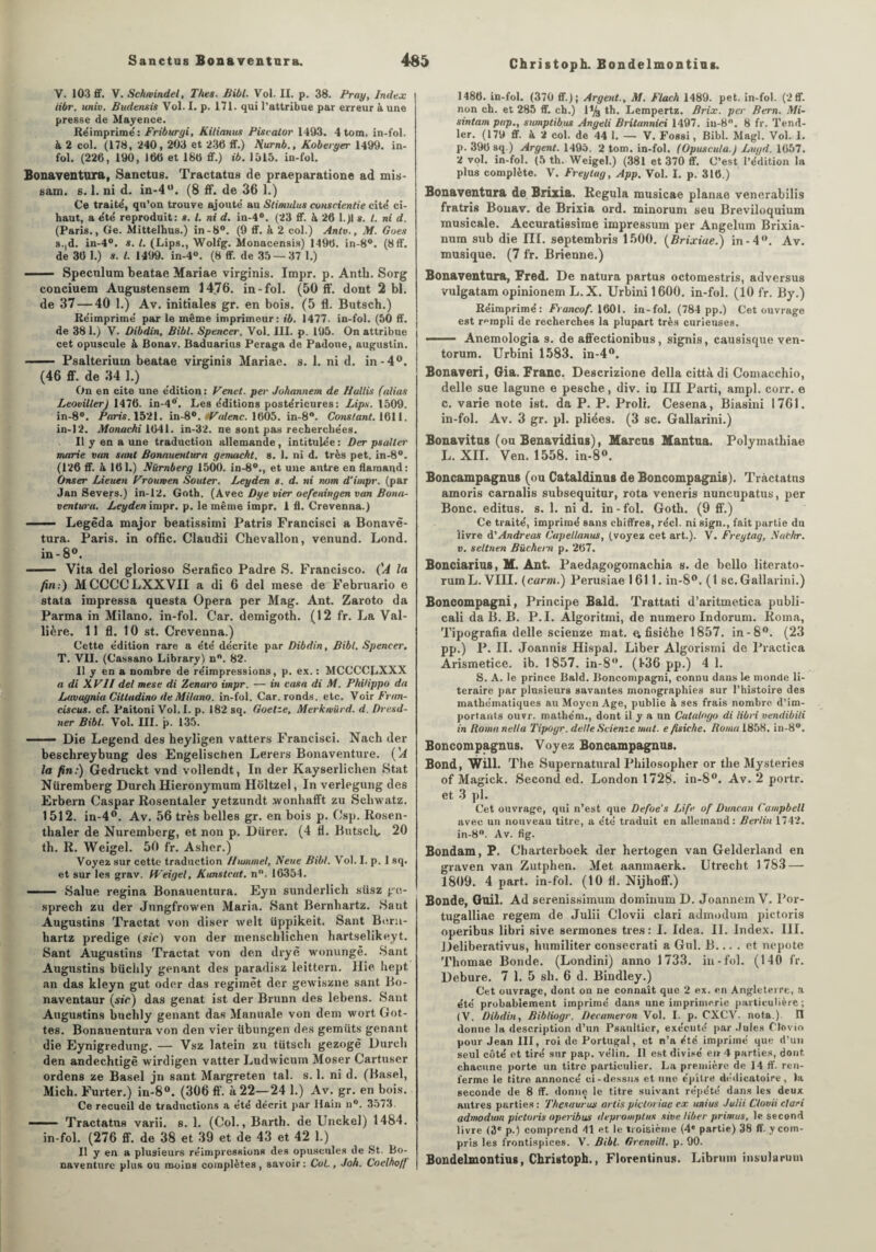 Christoph. Bondelmontins. V. 103 ff. V. Schrvindel, Thés. Bibl. Vol. II. p. 38. Pray, Index iibr. ttniv. Budensis Vol. I. p. 171. qui l’attribue par erreur à une presse de Mayence. Réimprimé: Friburyi, Kilianus Piscator 1403. 4tom. in-fol. à 2 col. (178, 240, 203 et 230 ff.) Hurnb., Koberger 1499. in¬ fol. (226, 190, 160 et 186 ff.) ib. 1515. in-fol. Bonaventura, Sanctus. Tractatus de praeparatione ad mis- sam. s. 1. ni d. in-4M. (8 ff. de 36 1.) Ce traité, qu’on trouve ajouté au Stimidus conscientie cité ci- haut, a été reproduit: s. I. ni d. in-4°. (23 ff. à 26 l.)l s. t. ni d. (Paris., Ge. Mittelhus.) in-8°. (9 ff. à 2 col.) Antv., M. Gués s.|d. in-4°. s. I. (Lips., Wolfg. Monacensis) 1496. in-8°. (8ff. de 36 1.) s. I. 1499. in-4°. (8 ff. de 35—37 1.) —— Spéculum beatae Mariae virginis. Impr. p. Anth. Sorg conciuem Augustensem 1476. in-fol. (50 ff. dont 2 bl. de 37 — 40 1.) Av. initiales gr. en bois. (5 fl. Butsch.) Réimprimé par le même imprimeur: ib. 1477. in-fol. (50 ff. de 38 1.) V. Dibdin, Bibl. Spencer. Vol. III. p. 195. On attribue cet opuscule à Bonav. Baduarius Peraga de Padone, augustin. - Psalterium beatae virginis Mariae. s. 1. ni d. in-4°. (46 ff. de 34 1.) On en cite une édition: Venet. per Juhannem de Hallis (alias Leoviller) 1476. in-4°. Les éditions postérieures: Lips. 1509. in-8°. Paris. 1521. in-8°. P alêne. 1605. in-8°. Constant. 1611. in-12. Monachi 1641. in-32. ne sont pas recherchées. Il y en a une traduction allemande, intitulée : Der psallei' marie van saut Bonauentura genuicht. s. 1. ni d. très pet. in-8°. (126 ff. à 161.) Biimberg 1500. in-80., et une autre en flamand: Onser Lieuen Vroumen Soûler. Leyden s. d. tti nom d'impr. (par Jan Severs.) in-12. Goth. (Avec Dye vier oefeningen van Bona- ventwa. Leyden impr. p. le même impr. 1 fl. Crevenna.) ■ Legêda major beatissimi Patris Francisci a Bonavë- tura. Paris, in offic. Claudii Chevallon, venund. Lond. in-8°. ■ Vita del glorioso Serafico Padre S. Francisco. ('A la fin:) MCCCCLXXVII a di 6 del raese de Februario e stata impressa questa Opéra per Mag. Ant. Zaroto da Parma in Milano, in-fol. Car. demigoth. (12 fr. La Val- lière. 11 fl. 10 st. Crevenna.) Cette édition rare a été décrite par Dibdin, Bibl. Spencer. T. VII. (Cassano Library) n°. 82. Il y en a nombre de réimpressions, p. ex. : MCCCCLXXX a di XVII del mese di Zenaro impr. — in casa di M. PhiUppo da Lavaynia CiUadino de Milano, in-fol. Car. ronds, etc. Voir Fran¬ cis eus. cf. Paitoni Vol. I. p. 182 sq. Goelze, Merkmürd. d. Dresd- ner Bibl. Vol. III. p. 135. —— Die Legend des heyligen vatters Francisci. Nach der besclireybung des Engelisctien Lerers Bonaventure. ('A la fin:) Gedruckt vnd vollendt, In der Kayserlicben Stat Nüremberg Durch Hieronymum Holtzel, In verlegung des Erbern Caspar Rosentaler yetzundt .wonhafft zu Scliwatz. 1512. in-4°. Av. 56 très belles gr. en bois p. Csp. Itosen- thaler de Nuremberg, et non p. Dürer. (4 H. Butsclt, 20 th. R. Weigel. 50 fr. Asher.) Voyez sur cette traduction Ilummel, Neue Bibl. Vol. I. p. I sq. et sur les grav. Weigel, Kunstcat. n°. 16354. — — Salue regina Bonauentura. Eyn sunderlich süsz ge- sprech zu der Jungfrowen Maria. Sant Bernbartz. Saut Augustins Tractat von diser welt üppikeit. Sant Buru- hartz predige (sic) von der menschlichen hartselikeyt. Sant Augustins Tractat von den dryè wonungë. Sant Augustins büchly gênant des paradisz leittern. Hie hept an das kleyn gut oder das regimèt der gewiszne sant Bo- naventaur (sir) das genat ist der Brunn des lebens. Sant Augustins buchly gênant das Manuale von dent wort Got- tes. Bonauentura von den vier übungen des gemüts gênant die Eynigredung. — Vsz latein zu tUtsch gezogè Durch den andechtigè wirdigen vatter Ludwicum Moser Cartuser ordens ze Basel jn sant Margreten tal. s. 1. ni d. (Basel, Mich. Furter.) in-8°. (306 ff. à 22—24 1.) Av. gr. en bois. Ce recueil de traductions a été décrit par Hain u°. 3573. —— Tractatus varii. s. 1. (Col., Barth. de Unckel) 1484. in-fol. (276 ff. de 38 et 39 et de 43 et 42 1.) Il y en a plusieurs réimpressions des opuscules de St. Bo¬ naventure plus ou moÎDS complètes, savoir: Col., Joh. Coelho/f 1486. in-fol. (370 ff); Argent., M. Flach 1489. pet. in-fol. (2ff. non ch. et 285 ff. ch.) 1% th. Lempertz. Brix. per Bern. Mi- sintam pap., sumptibus Angeli Britannici 1497. iu-8°. 8 fr. Tend- ler. (179 ff. à 2 col. de 44 1. — V. Fossi, Bibl. Magl. Vol. I. p. 396 sq.) Argent. 1495. 2 tom. in-fol. (Opuscuta.) Lugd. 1657. 2 vol. in-fol. (5 th. Weigel.) (381 et 370 ff. C’est l’édition la plus complète. V. Freylag, App. Vol. I. p. 316.) Bonaventura de Brixia. Régula musicae planae venerabilis fratris Bouav. de Brixia ord. minorum seu Breviloquium musicale. Accuratissime impressum per Angelum Brixia- num sub die III. septembris 1500. (Brixiae.) in-4°. Av. musique. (7 fr. Brienne.) Bonaventura, Fred. De natura partus octomestris, adversus vulgatam opinionem L.X. Urbini 1600. in-fol. (10 fr. By.) Réimprimé: Francof. 1601. in-fol. (784 pp.) Cet ouvrage est rempli de recherches la plupart très curieuses. ■ - ■■■ Anemologia s. de affectionibus, signis, causisque ven- torum. Urbini 1583. in-4°. Bonaveri, Gia. Franc. Descrizione délia città di Comacchio, delle sue lagune e pesche, div. in III Parti, ampl. corr. e c. varie note ist. da P. P. Proli. Cesena, Biasini 1761. in-fol. Av. 3 gr. pl. pliées. (3 sc. Gallarini.) Bonavitus (ou Benavidius), Marcus Mantua. Polymatbiae L. XII. Ven. 1558. in-8«. Boncampagnus (ou Cataldinus de Boncompagnis). Tractatus amoris carnalis subsequitur, rota veneris nuncupatus, per Bonc. editus. s. 1. ni d. in - fol. Goth. (9 ff.) Ce traité, imprimé sans chiffres, réel, ni sign., fait partie du livre d'Andréas Cupellanus, (voyez cet art.). V. Freytag, Nachr. v. seltnen Bûchent p. 267. Bonciarius, M. Ant. Paedagogomachia s. de bello literato- rumL. VIII. (carm.) Perusiae 1611. in-8°. (1 sc. Gallarini.) Boncompagni, Principe Bald. Trattati d’aritmetica publi- cali da B. B. P.I. Algoritmi, de numéro Indorum. Roma, Tipografia delle scienze mat. ^ fisiche 1857. in- 8°. (23 pp.) P. II. Joannis Hispal. Liber Algorismi de Practica Arismetice. ib. 1857. in-8. (136 pp.) 4 1. S. A. le prince Bald. Boncompagni, connu dans le monde li- teraire par plusieurs savantes monographies sur l’histoire des mathématiques au Moyen Age, publie à ses frais nombre d’im¬ portants ouvr. mathém., dont il y a un Catalago di libri vendibili in Borna nelta Tipogr. delle Scienze mat. e fisiche. Roma 1858. in-8°. Boncompagnus. Voyez Boncampagnus. Bond, Will. The Supernatural Philosopher or the Mysteries of Magick. Second ed. London 1728. in-8°. Av. 2 portr. et 3 pl. Cet ouvrage, qui n’est que Defoe’s Life of Duncan Campbell avec un nouveau titre, a été traduit en allemand: Berlin 1742. in-8°. Av. fig. Bondam, P. Charterboek der hertogen van Gelderland en graven van Zutphen. Met aanmaerk. Utrecht 1783 — 1809. 4 part, in-fol. (10 fl. Nijhoff.) Bonde, Guil. Ad serenissimum dominum D. Joannem V. Por- tugalliae regem de Julii Clovii clari admodum pictoris operibus libri sive sermones très: I. Idea. II. Index. III. Deliberativus, humiliter consecrati a Gui. B.... et nepote Thomae Bonde. (Londini) anno 1733. in-fol. (140 fr. Debure. 7 1. 5 sh. 6 d. Bindley.) Cet ouvrage, dont on ne connaît que 2 ex. en Angleterre, a été probablement imprimé dans une imprimerie particulière; (V. Dibdin, Bibliogr. Decameron Vol. I. p. CXCV. nota.). Il donne la description d’un Psanltier, exécuté par Jules Clovio pour Jean III, roi de Portugal, et n’a été imprimé que d’un seul côté et tiré sur pap. vélin. Il est divisé en 4 parties, dont chacune porte un titre particulier. La première de 14 ff. ren¬ ferme le titre annoncé ci-dessus et une épître dédicatoire, la seconde de 8 ff. donne le titre suivant répété dans les deux autres parties : Thésaurus artis pictoriae ex ttnius Julii Clovii clari admodum pictoris operibus depromplus sive liber primus, le second livre (3* p.) comprend 41 et le troisième (4e partie) 38 ff. y com¬ pris les frontispices. V. Bibl. Grenoill. p. 90. Bondelmontius, Christoph., Florentinus. Libruin insularum