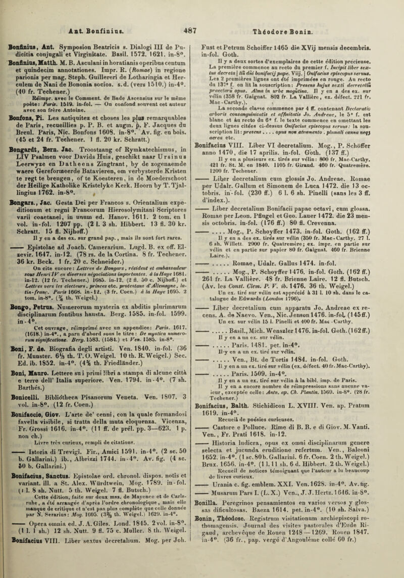 Bonfiniaa, Ant. Symposion Beatricis s. Dialogi III de Pu- dicitia conjugali et Virginitate. Basil. 1572. 1621. in-8°. Bonfiniaa, Matth. M. B. Asculani in horatianis operibus centum et quindecim annotationes. Impr. R. (Romae) in regione parionis per mag. Steph. Guillereri de Lotharingia et Her- culem de Nani de Bononia socios. s.d. (vers 1510.) in-4°. (40 fr. Techener.) Réimpr. avec le Comment, de Bade Ascensius sur le même poète: Paris. 1519. in-fol. — On confond souvent cet auteur avec son frère Antoine. Bonfona, Pi. Les antiquitez et choses les plus remarquables de Paris, recueillies p. P. B. et augm.'jj. F. Jacques du Breul. Paris, Nie. Bonfons 1608. in-8°. Av. fig. en bois. (45 et 24 fr. Techener. 1 fl. 20 kr. Schratt.) Bongardt, Bern. Jac. Troostzang of Rymkatechismus, in LIV Psalmen voor Davids Huis, geschikt naar Ursinus Leerwyze en Datheens Zingtrant, by de zogenaemde waere Gereformeerde Batavieren, om verbysterde Kristen te regt te brengen, of te Koesteren, in de Moederschoot der Heilige Katholike Kristelyke Kerk. Hoorn by T. Tjal- lingius 1762. in-8°. t Bongars., Jac. Gesta Dei per Francos s. Orientalium expe- ditionum et regni Francorum Hierosolymitani Scriptores varii coactanei, in unum ed. Hanov. 1611. 2 tom. en l vol. in-fol. 1207 pp. (2 1. 3 sh. Hibbert. 13 fl. 30 kr. Schratt. 15 fl. Nijhoff.) 11 y eu a des ex. sur grand pap., mais ils sont fort rares. —— Epistolae ad Joach. Camerarium. Lugd. B. ex off. El- zevir. 1647. in-12. (78 rs. de la Cortina. 8 fr. Techener. 36 kr. Beck. 1 fr. 20 c. Schneider.) On cite encore : Lettres de Bongars, résident et ambassadeur sous Henri!y en diverses négociations importantes, à la Haye 1681. in-12. (12 fr. Techener.) 1685. in-12. (2 fl. 50 c. Nijhoff.) et Lettres vers les électeurs, princes etc. protestons d'Allemagne, la¬ tin-franc. Paris 1668. in-12. (3 fr. Coen.) A la Haye 1695. 2 tom. in-8°. (% tli. Weigcl.) Bongo, Petrus. Nuinerorum mysteria ex abditis plurimarum disciplinarum fontibus hausta. Berg. 1585. in-fol. 1599. in -4°. Cet ouvrage, re'imprime' avec un appendice: Paris. 1617. (1018.) in-4®., a paru d’abord sous le titre: De mystica numero- rum significatione. Ber y. 1583. (1584.) et Ken. 1585. in-8°. Boni, F. de. Biografia degli artisti. Ven. 1840. in-fol. (36 fr. Munster. 6‘A th. T. Ü.Weigel. 10 th. R. Weigel.) Sec. Ed. ib. 1852. in-4°. (4% th. Friedlânder.) Boni, Hanro. Lettere su i primi îibri a stampa di alcune città e terre dell’ Italia superiore. Ven. 1794. in-4°. (7 sh. Barthés.) Bonicelli. Biblidtheca Pisanorum Veneta. Ven. 1807. 3 vol. in-8°. (12 fr. Coen.) Bonifaccio, Giov. L’arte de’ cenni, con la quale formandosi favella visibile, si tratta délia muta eloquenza. Vicenza, Fr, Grossi 1616. in-4°. (11 ff. de prél. pp. 3—623. 1 p. non ch.) Livre très curieux, rempli de citations. - Istoria di Trevigi. Fir., Amici 1591. in-4°. (2 sc. 50 b. Gallarini.) ib., Albrizzi 1744. in-4°. Av. fig. (4 sc. 50 b. Gallarini.) Bonifacioa, Sanctus. Epistolae ord. chronol. dispos, notis et variant, ill. a St. Alex. Würdtwein, Mog. 1789. in-fol. (i 1. 8 sh. Nutt. 5 th. Weigel. 7 fl. Butsch.) Cette édition, faite sur deux mss. de Mayence et de Carls- ruhe, a été' arrangée d’après l’ordre chronologique , mais elle manque de critique et n’est pas plus complète que celle donnée par X. 8erarius: Mog. 1605. (3% th. Weigel.) 1620. in-4°. ■ Opéra omnia ed. J. A. Giles. Lond. 1845. 2 vol. in-8°. (1 1. 1 sh.) 12 sh. Nutt. 9 fl. 75 c. Muller. 8 th. Weigel. Bonifacius VIII. Liber sextus decretalium. Mog. per Joli. I Fust etPetrum Schoiffer 1465 dieXVij mensis decembris. in-fol. Goth. Il y a deux sortes d’exemplaires do cette édition précieuse. La première commence au recto du premier f. Incipit liber- sex¬ tus décréta | Hù dni bonifacij pape. Viij. | Onifaeius épis copus s émus. Les 2 premières lignes ont été imprimées en rouge. Au recto du 137® f. on lit la souscription: Presens hujus sexti decretaliu praectaru opus. Alma in urbe mogûtina. Il y en a des ex. sur vélin (358 fr. Gaignat. 802 fr. La Vallière, ex. défect. 221 fr. Mac-Carthy.). < La seconde classe commence par 4 ff. contenant Dedaratio arboris consanguinitatis et affinitatis Ju. Andreae, le 5 e f. est blanc et au recto du 6® f. le texte commence en omettant les deux lignes citées ci-dessus Onifaeius episcopus seruus: la sou¬ scription lit:presens .... opus non atramento . plumali canna neqy aerea etc. Bonifacius VIII. Liber VI decretalium. Mog., P. Schoffcr anno 1470, die 17 aprilis. in-fol. Goth. (137 ff.) Il y en a plusieurs ex. tirés sur vélin: 800 fr. Mac-Carthy. 421 fr. St. M. en 1840. 1105 fr. Giraud. 460 fr. Quatremère. 1200 fr. Techener. ——— Liber decretalium cuin glossis Jo. Andreae. Romae per Udalr. Gallum et Simonem de Luca 1472. die 13 oc- tobris. in-fol. (230 ff.) 6 1. 6 sh. Pinelli (sans les 3 ff. d’index.). .- Liber decretalium Bonifacii papae octavi, cum glossa. Romae per Leon. Pflugel et Geo. Lauer 1472. die 23 men¬ sis octobris. in-fol. (176 ff.) 80 fl. Crevenna. - .... Mog., P. Schoyffer 1473. in-fol. Goth. (162 ff.) Il y en a des ex. tirés sur vélin (350 fr. Mac-Carthy. 27 1. 6 sh. Willett. 2900 fr. Quatremère; ex. impr. en partie sur vélin et en partie sur papier 80 fr. Gaignat. 460 fr. Brienne Laire.). ..Romae, Udalr. Gallus 1474. in-fol. ..Mog., P. .Schoyffer 1476. in-fol. Goth. (162 ff.) 261 fr. La Vallière. 48 fr. Brienne Laire. 12 fl. Butsch. (Av. les Consl. Clem. P. V. ib. 1476. 36 th. Weigel.) Un ex. tiré sur vélin est apprécié à 31 1. 10 sh. dans le ca¬ talogue de Edwards (London 1796). - Liber decretalium cum apparatu Jo. Andreae ex re¬ cens. A. de Naevo. Ven., Nie. Jenson 1476. in-fol, (145ff.) Un ex. sur vélin 15 I. Pinelli et 400 fr. Mac -Carthy. ■ .Basil., Mich. Wenszler 1476. in-fol. Gotli.(162ff.) Il y en a un ex. sur vélin. ——.Paris. 1481. pet. in-4°. Il*y en a un ex. tiré sur vélin. ■ —.Ven., Bt. de Tortis 1484. in-fol. Goth. Il y en a un ex. tiré sur vélin (ex. défect. 40 fr. Mac-Carthy). ..Paris. 1509. in-4°. Il y en a un ex. tiré sur vélin à la bibl. imp. de Paris. Il y en a encore nombre de réimpressions sans aucune va¬ leur, exceptée celle: Anto. ap. Ch. Plantin. 1569. in-8°. (28 fr. Techener.) Bonifacius, Balth. Stichidicon L. XVIII. Ven. ap. Pratum 1619. in-4°. Recueil de poésies curieuses. ■ Castore e Polluce. Rime di B. B. e di Giov. M. Vanti. Ven., Fr. Prati 1618. in-12. - Historia ludicra, opus ex omni disciplinarum genere selecta et jucunda eruditione refertum. Ven., Baleoni 1652. in-4°. (1 sc. 80b. Gallarini. 6fr. Coen. 2 th. Weigel.) Brux. 1656. in-4°. (1 1.11 sh. 6 d. Hibbert. 2 th. Weigel.) Recueil de notices témoignant que l’auteur a lu beaucoup de livres curieux. - Urania c. fig. emblem. XXI. Ven. 1628. in-4°. Av.tig. -Musarum Pars I. (L. X.) Ven., J. J.Hertz. 1646. in-8°. Boitilla, Peregrinos pensamientos en varios versos y gîos- sas dificultosas. Baeza 1614. pet. in-4°. (10 sh. Salva.) Bonin, Théodose. Registrum visitationum archicpiscopi ro- thomagensis. Journal des visites pastorales d’Eude Ri- gaud, archevêque de Rouen 1248—1269. Rouen 1847. in-4°. (36 fr., pap. vergé d’Angoulème collé 60 fr.)