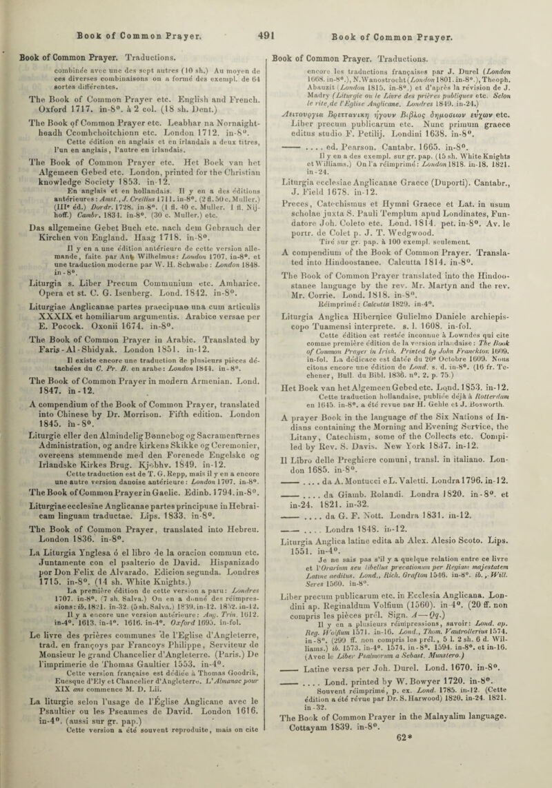 Book of Common Prayer. Traductions. combinée avec une des sept autres (10 sh.) Au moyen de ces diverses combinaisons on a formé des exempl. de 04 sortes diflerentes. The Book of Common Prayer etc. English and French. Oxford 1717. in-8°. à 2 col. (18 sh. Dent.) The Book of Common Prayer etc. Leabhar na Nornaight- headh Ccomhchoitchionn etc. London 1712. in-8°. Cette édition en anglais et en irlandais a deux titres, l’un en anglais, l’autre en irlandais. The Book of Common Prayer etc. Het Boek van het Algemeen Gebed etc. London, printed for the Christian knowledge Society 1853. in-12. En anglais et en hollandais. Il y en a des éditions antérieures : Ainsi., J. Crellius 1711. in-8°. (2 fl. 50 c. Muller.) (III* éd.) Durdr. 1728. in-8°. (I fl. 40 c. Muller. 1 fl. Nij- hoff.) Cainbr. 1834. in-8°. (30 c. Muller.) etc. Das allgemeine Gebet Buch etc. nach dem Gebrauch der Kirchen von England. Ilaag 1718. in-8°. Il y en a une édition antérieure de cette version alle¬ mande, faite, par An% Wilhelmus: London 1707. in-8°. et une traduction moderne par W. H. Schwabe: London 1848. in-8°. Liturgia s. Liber Precum Communium etc. Ainharice. Opéra et st. C. G. Isenberg. Lond. 1842. in-8°. Liturgiae Anglicanae partes praecipua» una cum articulis XXXIX et homiliarum argumentis. Arabice versae per E. Pocock. Oxonii 1674. in-8°. The Book of Common Prayer in Arabie. Transiated by Faris - Al - Shidyak. London 1851. in-12. Il existe encore une traduction de plusieurs pièces dé¬ tachées du C. Pr. B. en arabe: London 1844. in-8°. The Book of Common Prayer in modem Armenian. Lond. 1847. in-12. A compendium of the Book of Common Prayer, translated into Chinese by Dr. Morrison. Fifth édition. London 1845. in-8°. Liturgie eller den AlmindeligB^nnebog og Sacramenternes Administration, og andre kirkens Skikke og Ceremonier, overeens stemmende med den Forenede Engclske og Irlandske Kirkes Brug. Kjobhv. 1849. in-12. Cette traduction est de T. G. Repp, mais il y en a encore une autre version danoise antérieure: London 1707. in-8°. The Book of Common Prayer in Gaelic. Edinb. 1794.in-8°. Liturgiae ecclesiae Anglicanae partes principuae iuHebrai- cam linguam traductae. Lips. 1833. in-8°. The Book of Common Prayer, translated into Hebreu. London 1836. in-8°. La Liturgia Ynglesa 6 el libro de la oracion commun etc. Juntamente con el psalterio de David. Hispanizado por Don Félix de Alvarado. Edicion segunda. Londres 1715. in-8°. (14 sh. White Knights.) La première édition de cette version a paru: Londres 1707. in-8°. (7 sh. Salva.) On en a donné des réimpres¬ sions : ib. 1821. in-32. (5sh.Salva.) 1830. in-12. 1852. in-12. 11 y a encore une version autérieure: Auy. Trin. 1012. in-4°. 1(513. in-4°. 161(5. in-4°. Oxford 1(590. in-fol. Le livre des 'prières communes de l’Eglise d’Angleterre, trad. en françoys par Francoys Philippe, Serviteur de Monsieur le grand Chancelier d’Angleterre. (Paris.) De l'imprimerie de Thomas Gaultier 1553. in-4°. Cette version française est dédiée à Thomas Goodrik, Euesque d’Ely et Chancelier d’Angleterre. L’Almanacpour XIX ans commence M. D. Lii. La liturgie selon l’usage de l’Église Anglicane avec le Psaultier ou les Pseamnes de David. London 1616. in-4°. (aussi sur gr. pap.) Cette version a été souvent reproduite, mais on cite Book of Common Prayer. Traductions. encore les traductions françaises par J. Durel (London 1008. in-80.), N.Wanostrocht {London 1801. in-8°.), Theoph. Abauzit (London 1815. in-8°.) et d’après la révision de J. Madry (Liturgie ou le Livre des prières publiques etc. Selon le rite,de l'Église Anglicane. Londres 1849. in-24.) AtiTovçyKx BQezTuvinrj ijyovv BifUoç ôrjpoaicov tv%cov etc. Liber precum publicarum etc. Nunc primum graece editus studio F. Petilij. Londini 1638. in-8°. - .... ed. Pearson. Cantabr. 1665. in-8°. Il y en a des exempl. sur gr. pap. ( 15 sh. White Knights et Williams.) On l’a réimprimé : London 1818. in-18. 1821. in-24. Liturgia ecclesiae Anglicanae Graece (Duporti). Cantabr., J. Field 1678. in-12. Preces, Catechismus et Ilymni Graece et Lat. in usum scholae juxta S. Pauli Templum apud Londinates, Fun- datore Joh. Coleto etc. Lond. 1814. pet. in-8°. Av. le portr. de Colet p. J. T. Wedgwood. Tiré sur gr. pap. à 100 exempl. seulement. A compen-dium of the Book of Common Prayer. Transla¬ ted into Hindoostanee. Calcutta 1814. in-8°. The Book of Common Prayer translated into the Hindoo¬ stanee language by the rev. Mr. Martyn and the rev. Mr. Corrie. Lond. 1818. in-8°. Réimprimé: Calcutta 1829. in-4°. Liturgia Anglica Hibernice Gulielmo Daniele archiepis- copo Tuamensi interprété, s. 1. 1608. in-fol. Cette édition est restée inconnue à Lowndes qui cite comme première édition de la version irlandaise : The Book of Commun Prayer in Irish. Printed by John Frwicklon 1009. in-fol. La dédicace est datée du 20e Octobre 1009. Nous citons encore une édition de Lond. s. d. in-8°. (10 fr. Tc- chener, Bull, du Bibl. 183(5. n°. 2. p. 75.) Het Boek van het Algemeen Gebed etc. Lond. 1853. in-12. Cette traduction hollandaise, publiée déjà à Rotterdam en 1(545. in-8°. a été revue par H. Gelile et J. Bosworth. A prayer Book in the language of the Six Nations of In- dians containing the Morning and Evening Service, the Litany, Catechism, some of the Collects etc. Compi- led bv Rev. S. Davis. New York 1837. in-12. Il Libro delle Preghiere comuni, transi, in italiano. Lon¬ don 1685. in-8°. - .... da A. Montucci eL. Valetti. Londral796. in-12. - . . . . da Giainb. Rolandi. Londra 1820. in -8°. et in- 24. 1821. in-32. —— .... da G. F. Nott. Londra 1831. in-12. -■ .... Londra 1848. in-12. Liturgia Anglica latine édita ab Alex. Alesio Scoto. Lips. 1551. iu-4°. Je ne sais pas s’il y a quelque relation entre ce livre et VOrarium seu libellas precationum per Regiarn majestatem Latine aedilus. Lond., Rich. Grafton 1546. in-8°. ib., Wül. Seres 1560. in-8°. Liber precum publicarum etc. in Ecclesia Anglicans. Lon¬ dini ap. Reginaldum Volfium (1560). in 4°. (20 ff. non compris les pièces prél. Sign. A — Q<l-) Il y en a plusieurs réimpressions, savoir: Lond. ap. Reg. Wolfium 1571. iu-16. Lond., Thom. Vautrollerius 1574. in-8°. (299 ff. non compris les prél., 5 1. 2 sh. 6 d. Wil¬ liams.) ib. 1573. in-4°. 1574. iu-8°. 1594. in-8°. et in-16. (Avec le Liber Psalmorum a Sebast. Munstero.) _ Latine versa per Joh. Durel. Lond. 1670. in-8°. _ .... Lond. printed by W. Bowyer 1720. in-8°. Souvent réimprimé, p. ex. Lond. 1785. in-12. (Cette édition a été révue par Dr. S.Harwood) 1820. in-24. 1821. in-32. The Book of Common Prayer in the Malayalim language. Cottayam 1839. in-8°. 62*