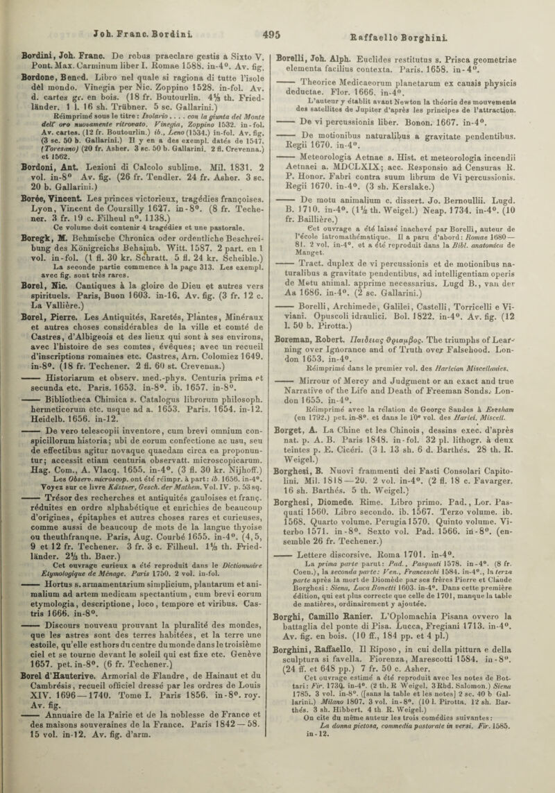 Bordini, Joh. Franc. De rébus praeclare gestis a Sixto V. Pont. Max. Oarminum liber I. Romae 1588. in-4°. Av. fig. Bordone, Bened. Libro nel quale si ragiona di tutte l’isole dèl mondo. Vinegia per Nie. Zoppino 1528. in-fol. Av. d. cartes gr. en bois. (18 fr. Boutourlin. 4% th. Fried- lànder. 1 1. 16 sh. Trübner. 5 sc. Gallarini.) Réimprimé sous le titre : Isolario .... con la giunta del Monte delf oro nuoiarnente ritrovato. Vinegia, Zoppino 1532. in-fol. Av. cartes. (12 fr. Boutourlin.) ib., Leno (1534.) in-fol. Av. fig. (3 sc. 50 b. Gallarini.) Il y en a des exempt, datés de 1547. (Toresano) (20 fr. Asher. 3 sc. 50 b. Gallarini. 2 fl. Crevenna.) et 1502. Bordoni, Ant. Lezioni di Calcolo sublime. Mil. 1831. 2 vol. in-8° Av. fig. (26 fr. Tendler. 24 fr. Asher. 3 sc. 20 b. Gallarini.) Borée, Vincent Les princes victorieux, tragédies françoises. Lyon, Vincent de Coursilly 1627. in-8°. (8 fr. Teche- ner. 3 fr. 19 c. Filbeul n°. 1138.) Ce volume doit contenir 4 tragédies et une pastorale. Boregk, M. Behmische Chronica oder ordentliche Beschrei- bung des Konigreichs Behaimb. Witt. 1587. 2 part, en 1 vol. in-fol. (I fl. 30 kr. Scbratt. 5 11. 24 kr. Scheible.) La seconde partie commence à la page 313. Les exempl. avec fig. sont très rares. Borel, Nie. Cantiques à la gloire de Dieu et autres vers spirituels. Paris, Buon 1603. in-16, Av. fig. (3 fr. 12 c. La Vallière.) Borel, Pierre. Les Antiquités, Raretés, Plantes, Minéraux et autres choses considérables de la ville et comté de Castres, d’Albigeois et des lieux qui sont à ses environs, avec l’histoire de ses comtes, évêques; avec un recueil d’inscriptions romaines etc. Castres, Arn. Colomiez 1649. in-8°. (18 fr. Techener. 2 fl. 60 st. Crevenua.) - Historiarum et observ. med.-phys. Centuria prima et secunda etc. Paris. 1653. in-8°. ib. 1657. in-8°. - Bibliotheca Chimica s. Catalogus librorum philosoph. hermeticoruin etc. usque ad a. 1653. Paris. 1654. in-12. Heidelb. 1656. in-12. - De vero telescopii inventore, cum brevi omnium con- spicillorum historia; ubi de eorum confectione ac usu, seu de effectibus agitur novaque quaedam circa ea proponun- tur; accessit etiam centuria observatt. microscopicarum. Hag. Com., A. Vlacq. 1655. in-4°. (3 fl. 30 kr. Nijhoff.) Les Observ.microscop. ont été réimpr. à part: ib. 165(5. in-4°. Voyez sur ce livre Kâstner, Gesek. der Mat hem. Vol. IV. p. 53 sq. . — Trésor des recherches et antiquités gauloises et franç. réduites en ordre alphabétique et enrichies de beaucoup d’origines, épitaphes et autres choses rares et curieuses, comme aussi de beaucoup de mots de la langue thyoise ou theuthfranque. Paris, Aug. Courbé 1655. in-4°. (4,5, 9 et 12 fr. Techener. 3 fr. 3 c. Filheul. 1V3 th. Pried- lander. 2% th. Baer.) Cet ouvrage curieux a été reproduit dans le Dictionnaire Etymologique de Ménage. Paris 1750. 2 vol. in-fol. —— Hortus s.armamentarium simplicium, plantarum et ani- raalium ad artem medicam spectantium, cum brevi eorum etymologia, descriptione, loco, tempore et viribus. Cas- tris 1666. in-8°. ——— Discours nouveau prouvant la pluralité des mondes, que les astres sont des terres habitées, et la terre une estoile, qu’elle est hors du centre du monde dans le troisième ciel et se tourne devant le soleil qui est fixe etc. Genève 1657. pet. in-8°. (6 fr. Techener.) Borel d’Hauterive. Armorial de Flandre, de Hainaut et du Cambrésis, recueil officiel dressé par les ordres de Louis XIV. 1696 — 1740. Tome I. Paris 1856. in-8°. roy. Av. fig. — Annuaire de la Pairie et de la noblesse de France et des maisons souveraines de la France. Paris 1842 — 58. 15 vol. in-12. Av. fig. d’arm. Borelli, Joh. Alph. Euclides restitutus s. Prisca geometriae elementa facilius coutexta. Paris. 1658. in-4°. - Theorice Medicaeorum planetarum ex causis pliysicis deductae. Flor. 1666. in-4°. L’auteur y établit avant Newton la théorie des mouvements des satellites de Jupiter d’après les principes de l’attraction. —— De vi percussions liber. Bonon. 1667. in-4°. —— De motionibus naturalibus a grayitate pendentibus. Regii 1670. in-4'\ — Meteorologia Aetnae s. Hist. et meteorologia incendii Aetnaei a. MDCLXIX; acc. Responsio ad Censuras R. P. Honor. Fabri contra suum librum de Vi percussionis. Regii 1670. in-4°. (3 sh. Kerslake.) - De motu animalium c. dissert. Jo. Bernoullii. Lugd. B. 1710. in-4°. (IV2 th. Weigel.) Neap. 1734. in-4°. (10 fr. Baillière.) Cet ouvrage a été laissé inachevé par Borelli, auteur de l’école iatromathématique. Il a paru d’abord: Romae 1680 — 81. 2 vol. in-4°. et a été reproduit dans la Bibl. anatomica de Manget. - Tract, duplex de vi percussionis et de motionibus na¬ turalibus a gravitate pendentibus, ad intelligentiam operis de Motu animal, apprime necessarius. Lugd B., van der Aa 1686. in-4°. (2 sc. Gallarini.) - Borelli, Archimede, Galilei, Castelli, Torricelli e Vi- viani. Opuscoli idraulici. Bol. 1822. in-4°. Av. fig. (12 1. 50 b. Pirotta.) Boreman, Robert, Ilatôetag ’&çiap.^oç. The triumphs of Lear-> ning over Igùorance and of Truth ovey Falsehood. Lon¬ don 1653. in-4°. Réimprimé dans le premier vol. des Harleian Miscellmiies, - Mirrour of Mercy and Judgment or an exact and true Narrative of the Life and Death of Freeman Sonds.' Lon¬ don 1655. in-4°. Réimprimé avec la relation de George Sandes à Evesham (en 1792.) pet. in-8°. et dans le 10e vol. des Harlei. Miscell. Borget, A. La Chine et les Chinois, dessins exec. d’après nat. p. A. B. Paris 1848. in-fol. 32 pl. lithogr. à deux teintes p. E. Cicéri. (3 1. 13 sh. 6 d. Barthés. 28 th. R. Weigel.) Borghesi, B. Nuovi frammenti dei Fasti Consolari Capito- lini. Mil. 1818 — 20. 2 vol. in-4°. (2 fl. 18 c. Favarger. 16 sh. Barthés. 5 th. Weigel.) Borghesi, Diomede. Rime. Libro primo. Pad., Lor. Pas- quati 1560. Libro secondo. ib. 1567. Terzo volume, ib. 1568. Quarto volume. Perugial570. Quinto volume. Vi- terbo 1571. in-8°. Sexto vol. Pad. 1566. in-8°. (en¬ semble 26 fr. Techener.) - Lettere discorsive. Roma 1701. in-4°. La prima parte parut: Pad., Pasquati 1578. in-4°. (8 fr. Coen.), la seconda parte: Ven., Franceschi 1584. in-40., la terni parte après la mort de Diomède par ses frères Pierre et Claude Borghesi: Siena, Luca Bonetti 1603. in-4°. Dans cette première édition, qui est plus correcte que celle de 1701, manque la table de matières, ordinairement y ajoutée. Borghi, Camillo Ranier. L’Oplomachia Pisana ovvero la battaglia del ponte di Pisa. Lucca, Fregiani 1713. in-4°. Av. fig. en bois. (10 ff., 184 pp. et 4 pl.) Borghini, Raffaello. Il Riposo , in cui délia pittura e délia sculptura si favella. Fiorenza, Marescotti 1584. in-8”. (24 ff. et 648 pp.) 7 fr. 50 c. Asher. Cet ouvrage estimé a été reproduit avec les notes de Bot- tari: Fir. 173Qu in-4°. (2 th. R Weigel. 3Rbd. Salomon.) Siena 1785. 3 vol. in-8°. ([sans la table et les notes] 2 sc. 40 b Gal¬ larini.) Milano 1807. 3 vol. in-8°. (10 1. Pirotta. 12 sh. Bar¬ thés. 3 sh. Hibbert. 4 th R. Weigel.) On cite du même auteur les trois comédies suivantes: La donna pietosa, commedia pastorale in versi. Fir. 1585. in-12.