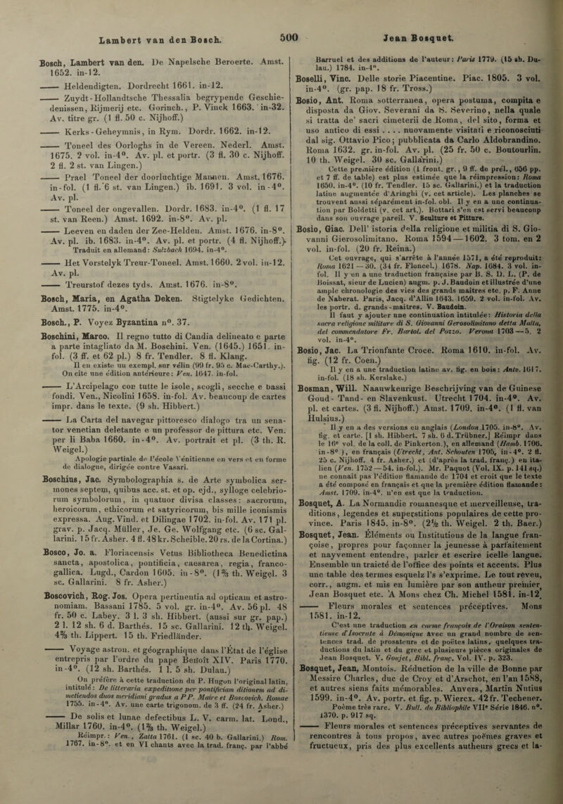 Bosch, Lambert van den. De Napelsche Beroerte. Amst. 1652. in-12. - Heldendigten. Dordrecht 1661. in-12. - Zuydt - Hollandtsche Thessalia begrypendc Geschie- denissen, Rijmerij etc. Gorinch., P. Vinck 1663. in-32. Av. titre gr. (1 fl. 50 c. Nijhoff.) - Kerks - Geheymnis, in Rym. Dordr. 1662. in-12. - Toneel des Oorloglis in de Vereen. Nederl. Amst. 1675. 2 vol. in-4°. Av. pl. et portr. (3 fl. 30 c. Nijhoff. 2 fl. 2 st. van Lingen.) - Prael Toneel der doorluchtige Mannen. Amst. 1676. in-fol. (1 fl. 6 st. van Lingen.) ib. 1691. 3 vol. in-4°. Av. pl. - Toneel der ongevallen. Dordr. 1683. in-4°. (1 fl. 17 st. van Reen.) Amst. 1692. in-8°. Av. pl. - Leeven en daden der Zee-Helden. Amst. 1676. in-8°. Av. pl. ib. 1683. in-4°. Av. pl. et portr. (4 fl. Nijhoff.). Traduit en allemand: Sulzbach 1694. in-4°. - Het Vorstelyk Treur-Toneel. Amst. 1660. 2 vol. in-12. Av. pl. - Treurstof dezes tyds. Amst. 1676. in-8°. Bosch, Maria, en Agatha Deken. Stigtelyke Gedichten. Amst. 1775. in-4°. Bosch., P. Voyez Byzantina n°. 37. Boschini, Marco. Il regno tutto di Candia delineato e parte a parte intagliato da M. Boschini. Ven. (1645.) 1651. in¬ fol. (3 ff. et 62 pl.) 8 fr. Tendler. 8 fl. Klaug. Il en existe un exempl. sur ve'lin (99 fr. 95 c. Mac-Carthy.). On cite une e'dition antérieure : Ven. 1047. in-fol. - L’Arcipelago con tutte le isole, scogli, secche e bassi fondi. Ven., Nicolini 1658. in-fol. Av. beaucoup de cartes impr. dans le texte. (9 sh. Hibbert.) - La Carta del navegar pittoresco dialogo tra un sena- tor venetian deletante e un professer de pittura etc. Ven. per li Baba 1660. in-4°. Av. portrait et pl. (3 th. R. W eigel.) Apologie partiale do l’école Vénitienne en vers et en forme de, dialogue, dirigée contre Vasari. Boschius, Jac. Symbolographia s. de Arte symbolica ser- mones septem, quibus acc. st. et op. ejd., sylloge celebrio- rum symbolorum, in quatuor divisa classes: sacrorum, heroicorum, ethicorum et satyricorum, bis mille iconismis expressa. Aug. Vind. et Dilingae 1702. in-fol. Av. 171 pl. grav. p. Jacq. Millier, Je. Ge. Wolfgang etc. (6 sc. Gal- larini. 1 5 fr. Asher. 4 fl. 48 kr. Scheible. 20 rs. de la Cortina.) Bosco, Jo. a. Floriacensis Vêtus Bibliotlieca Benedictina sancta, apostolica, pontilicia, caesarea, regia, franco- gallica. Lugd., Cardon 1605. in-8°. (1 % th. Weigçl. 3 sc.. Gallarini. 8 fr. Asher.) Boscovich, Rog. Jos. Opéra pertinentia ad opticam etastro- nomiam. Bassani 1785. 5 vol. gr. in-4°. Av. 56 pl. 48 fr. 50 c. Labey. 3 1. 3 sh. Hibbert. (aussi sur gr. pap.) 2 1. 12 sli. 6 d. Barthés. 15 sc. Gallarini. 12tlj. Weigel. 4% th. Lippert. 1 5 th. Friedlander. — ■ - Voyage astron. et géographique dans l’État de l’église entrepris par l’ordre du pape Beiloît XIV. Paris 1770. in-4°. (12 sh. Barthés. 1 1. 5 sh. Dulau.) On préfère à cette traduction du P. Hugon l’original latin, intitulé : De litleraria expeditione per pontificiam ditionem ad di- metiendos duos metddiani gradus a PP. Maire et Boscovich. Boviae 1755. in-4°. Av. une carte trigonom. de 3 ff. (24 fr. Aslier.) - De solis et lunae defectibus L. V. carm. lat. Lond., Millar 1760. in-4°. (1% th. Weigel.) Kéimpr. : Ven., Zatta 1761. (1 sc. 40 b. Gallarini.) Rom. 1767. in-8°. et en VI chants avec la trad. franç. par l’abbé B&rruel et des additions de l’auteur: Paris 1779. (15 sb. Du¬ lau.) 1784. in-4°. Boselli, Vinc. Delle storie Piacentine. Piac. 1805. 3 vol. in-4°. (gr. pap. 18 fr. Tross.) Bosio, Ant. Rorna sotterranea, opéra postuma, compita e disposta da Giov. Severani da 8. Severino, nella quale si tratta de’ sacri cimeterii de Roma, del sito, forma et uso antico di essi .... nuovamente visitâti e riconosciuti dal sig. Ottavio Pico ; pubblicata da Carlo Aldobrandino. Roma 1632. gr. in-fol. Av. pl. (25 fr. 50 c. Boutourlin. 10 th. Weigel. 30 sc. Gallarini.) Cette première édition (1 front, gr., 9 ff. de prél., 056 pp. et 7 ff. de table) est plus estimée que la réimpression : Roma 1650. in-4°. (10 fr. Tendler. 15 sc. Gallarini.) et la traduction latine augmentée d'Aringhi (v. cet article). Les planches se trouvent aussi séparément in-fol. obi. Il y en a une continua¬ tion par Boldetti (v. cet art.). Bottari s’en est servi beaucoup dans son ouvrage pareil. V. Sculture et Pitture. Bosio, Giac. Dell’ istoria délia religione et militia di S. Gio¬ vanni Gierosolimitano. Roma 1594 — 1602. 3 tom. en 2 vol. in-fol. (20 fr. Reina.) Cet ouvrage, qui s’arrête à l’année 1571, a été reproduit: Roma 1621—30. (34 fr. Floncel.) 1678. Nap. 1684. 3 vol. in¬ fol. 11 y en a une traduction française par B. S. D. L. (P. de Boissat, sieur de Lucien) augm. p. J. Baudoin et illustrée d’une ample chronologie des vies des grands maîtres etc. p. F. Anne de Naberat. Paris, Jacq. d’Allin 1643. 1659. 2 vol. in-fol. Av. les portr. d. grands-maitrès. V. Baudoin. Il faut y ajouter une continuation intitulée: H istoria delta sacra religione militure di S. Giovanni Gerosolimitano delta MaUa, del commendatore Fr. Bartol. del Pozzo. Verona 1703—5. 2 vol. in-4°. Bosio, Jac. La Trionfante Croce. Roma 1610. in-fol. Av. fig. (1 2 fr. Coen.) Il y en a une traduction latine av. tig. en bois: Antv. 1617. in-fol. (18 sh. Kerslake.) Bosman, Will. Naauwkeurige Beschrijving van de Guinese Goud- Tand- en Slavenkust. Utreclit 1704. in-4°. Av. pl. et cartes. (3 fl. Nijhoff’.) Amst. 1709. in-4°. (I fl. van Hulsius.) 11 y en a des versions eu anglais {London .1705. in-8°. Av. fig. et carte. [1 sh. Hibbert. 7 sh. 6 d.Triibner.J Réimpr dans le 16e vol. de la coll. de Pinkerton.), en allemand (Hamb. 1706. in-8° ), en français (Utrecht, Ant. Sc/wuten 1705, in-4°. 2 H. 25 c. Nijhoff. 4 fr. Asher.) et (d’après la trad. franç.) eu ita¬ lien {Ven. 1752—54. in-fol.). Àlr. Paquot (Vol. IX. p. 141 aq.) ne connaît pas l’édition flamande de 1704 et croit que le texte a été composé en français et que la première édition flamande : Amst. 1709. in-4°. n’en est que la traduction. Bosquet, A. La Normandie romanesque et merveilleuse, tra¬ ditions, legendes et superstitions populaires de cette pro¬ vince. Paris 1845. iu-8°. (2% th. Weigel. 2 th. Baer.) Bosquet, Jean. Eléments ou Institutions de la langue fran- çoise, propres pour façonner la jeunesse à parfaitement et nayveinent entendre, parler et escrire icelle langue. Ensemble un traicté de l'office des points et accents. Plus une table des termes esquelz l’s s’exprime. Le tout reveu, corr., augm. et mis en lumière par son autlieur preinie^ Jean Bosquet etc. 'A Mons chez Ch. Michel 1581. in-12, - Fleurs morales et sentences préceptives. Mons 1581. in-12. C’est une traduction eu carme françois de l'Oraison senlen- tieuse d'Isocrate à Démonique avec un grand nombre de sen¬ tences trad. de prosateurs et de poètes latins, quelques tra¬ ductions du latin et du grec et plusieurs pièces originales de Jean Bosquet. V. Goujel, Bibl. franc. Vol. IV. p. 323. Bosquet, Jean, Montois. Réduction de la ville de Bonne par Messire Charles, duc de Croy et d’Arschot, en l’an 1588, et autres siens faits mémorables. Anvers, Martin Nutius 1599. in-4°. Av. portr. et fig. p.Wiercx. 42fr. Techener. Poème très rare. V. Bull, du Bibliophile VII® Série 1846. n°. 1370. p. 917 sq. - Fleurs morales et sentences préceptives servantes de rencontres à tous propos, avec autres poèmes graves et fructueux, pris des plus excellents autlieurs grecs et la-