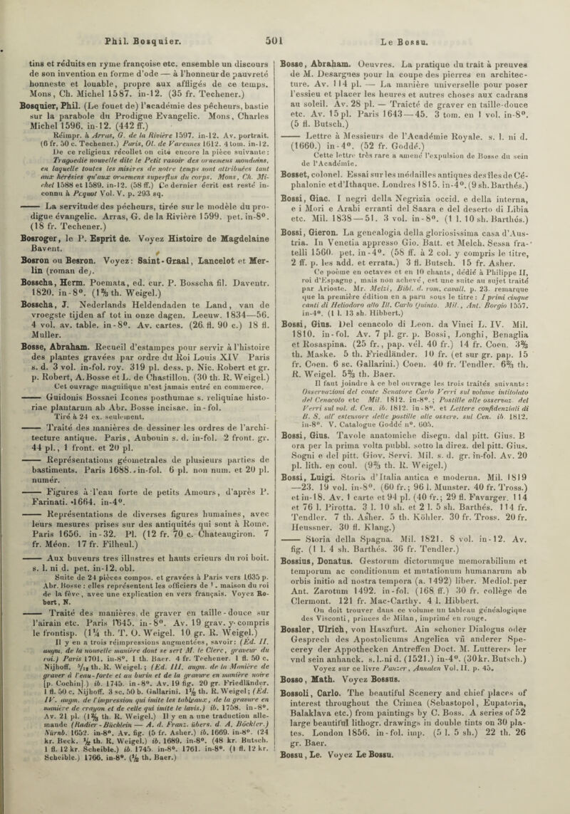 tins et réduits en ryme françoise etc. ensemble un discours de son invention en forme d’ode— à l’honneur de pauvreté honneste et louable, propre aux affligés de ce temps. Mons, Ch. Michel 1587. in-12. (35 fr. Techener.) Bosquier, Phil. (Le fouet de) l’académie des pêcheurs, bastie sur la parabole du Prodigue Evangelic. Mons, Charles Michel 1596. in-12. (442 ff.) Réimpr. à Arras, G. de la Rivière 1597. in-12. Av. portrait. (6 fr. 50 c. Techener.) Paris, Ol. de Varennes 1012. 4tom. in-12. De ce religieux récollet on cité encore la pièce suivante : Tragoedie nouvelle dite le Petit rasoir des ornemens mondains, en laquelle toutes les misèr es de notre temps sont attribuées tant mut hérésies qu’aux ornemens superflus du corps. Mons, Ch. Mi¬ chel 1588 et 1589. in-12. (58 ff.) Ce dernier écrit est resté in¬ connu à Pcquot Vol. V. p. 293 sq. - La servitude des pécheurs, tirée sur le modèle du pro¬ digue évangelic. Arras, G. de la Rivière 1599. pet. in-8°. (18 fr. Techener.) Bosroger, le P. Esprit de. Voyez Histoire de Magdelaine Bavent. Bosron ou Besron. Voyez: Saint - Graal, Lancelot et Mer¬ lin (roman de;. Bosscha, Herm. Poemata, ed. cur. P. Bosscha fil. Daventr. 1820. in-8°. (1 % th. Weigel.) Bosscha, J. Nederlands Heldendaden te Land, van de vroegste tijden af tôt in onze dagen. Leeuw. 1834—56. 4 vol. av. table, in-8°. Av. cartes. (26.11. 90 c.) 18 fl. Muller. Bosse, Abraham. Recueil d’estampes pour servir à l’histoire des plantes gravées par ordre dit Roi Louis XIV Paris s. d. 3 vol. in-fol. roy. 319 pl. dess. p. Nie. Robert et gr. p. Robert, A. Bosse etL. de Chastillon. (30 th. R. Weigel.) Cet ouvrage magnifique n’est jamais entré en commerce. - Guidouis Bossaei Icônes posthumae s. reliquiae histo- riae plautarum ab Abr. Bosse incisae. in-fol. Tiré h 24 ex. seulement. - Traité des manières de dessiner les ordres de l’archi¬ tecture antique. Paris, Aubouin s. d. in-fol. 2 front, gr. 44 pl., 1 front, et 20 pl. - Représentations géometrales de plusieurs parties de bastiments. Paris 1688. » in-fol. 6 pl. non num. et 20 pl. numér. - Figures à l’eau forte de petits Amours, d’après P. Farinati. *1664. in-4°. - Représentations de diverses figures humaines, avec leurs mesures prises sur des antiquités qui sont à Rome. Paris 1656. in-32. Pl. (12 fr. 70 c. Chateaugiron. 7 fr. Méon. 17 fr. Filheul.) - Aux buveurs très illustres et hauts crieurs du roi boit. s. 1. ni d. pet. in-12. obi. Suite de 24 pièces compos. et gravées à Paris vers 1035 p. Abr. Bosse : elles représentent les officiers de '. maison du roi de la fève, avec une explication en vers français. Voyez Ro¬ bert, N. - Traité des manières, de graver en taille-douce sur l’airain etc. Paris ITB45. in-8°. Av. 19 grav. y-compris le frontisp. (1% th. T. O. Weigel. 10 gr. R. Weigel.) Il y en a trois réimpressions augmentées, savoir: (Ed. II. augm. de ta nouvelle manière dont se sert Al. le Clerc, graveur du roi.) Paris 1701. in-8°. 1 th. Baer. 4 fr. Techener. 1 fl. 50 c. Nijhoff. 5/12 th. R. Weigel.; (Ed. III. augm. de la Manière de graver à l'eau-forte et au burin et de la gravure en manière noire [p. Cochin] ) ib. 1745. in-8°. Av. 19 fig. 20 gr. Friedlander. 1 fl. 50 c. Nijboff. 3 sc. 50 b. Gallarini. 1% th. R. Weigel ; (Éd. IV. augm. de l’impression qui imite les tableaux, de la gravure en manière de crayon et de celle qui imite le lavis.) ib. 1758. in-8°. Av. 21 pl. (1% th. R. Weigel.) Il y en a une traduction alle¬ mande (Radier - Büchlein — A. d. Franz, übers. d. A. Bôckler.) Nürnb. 1052. in-8°. Av. fig. (5 fr. Asher.) ib. 1669. in-8°. (24 kr. Beck. % th. R. Weigel.) ib. 1689. in-8°. (48 kr. Butsch. 1 fl. 12 kr. Scheible.) ib. 1745. in-8°. 1761. in-8°. (I fl. 12 kr. ! Scheible.) 1760. in-8°. (% th. Baer.) Bosse, Abraham. Oeuvres. La pratique du trait à preuves de M. Desargues pour la coupe des pierres en architec¬ ture. Av. 1 14 pl. — La manière universelle pour poser l’essieu et placer les heures et autres choses aux cadrans au soleil. Av. 28 pl. — Traicté de graver en taille-douce etc. Av. 15 pl. Paris 1643 — 45. 3 tom. en 1 vol. in-8°. (5 fl. Butsch.) - Lettre à Messieurs de l’Académie Royale, s. 1. ni d. (1660.) in - 4°. (52 fr. Goddé.) Cette lettre très rare a amené l’expulsion de Bosse du sein de l’Académie. Bosset, colonel. Essai sur les médailles antiques des îles de Cé- plialonie etd’Ithaque. Londres 1815. in-4°. (9 sh.Barthés.) Bossi, Giac. I negri délia Negrizia occid. e délia interna, e i Mori e Arabi erranti del Saara e del deserto di Libia etc. Mil. 1838 — 51. 3 vol. in-8°. (1 1. 10 sh. Barthés.) Bossi, Gieron. La gonealogia délia gloriosissima casa d’Aus- tria. In Venetia appresso Gio. Batt. et Melch. Sessa l'ra- telli 1560- pet. in-4°. (58 tf. à 2 col. y compris le litre, 2 ff. p. les add. et errata.) 3 fl. Butsch. 1 5 fr. Asher. Ce poème en octaves et en 10 chants, dédié à Philippe II, roi d’Espagne, mais non achevé, est une suite au sujet traité par Arioste. Mr. Metzi, Bibl. d. rom. cavall. p. 23. remarque que la première édition en a paru sous le titre: I primi cinqne canti di Heliodoro allô III. Carlo Quinlo. Mit., Ant. Borgio 1557. in-4°. (I 1. 13 sh. Hibbert.) Bossi, Gins. Del cenacolo di Leon, da Vinci L. IV. Mil. 1810. in-fol. Av. 7 pl. gr. p. Bossi, Longhi, Benaglia et Rosaspina. (25 fr., pap. vél. 40 fr.) 14 fr. Coen. 3% th. Maske. 5 th. Friedlander. 10 fr. (et sur gr. pap. 15 fr. Coen. 6 sc. Gallarini.) Coen. 40 fr. Tendler. 6% th. R. Weigel. 5% th. Baer. Il faut joindre h ce bel ouvrage les trois traités suivants: Osservazioni del conte Senalore Carlo Verri sul volume inlitoluto del Cenacolo etc Mil. 1812. in-8°. ; Pastille aile osservnz. del Veiri sul vol. d. Cen. ib. 1812. iu-8°. et Leltere confîdenziali di B. S. ail' estensore delle pastille aile osserv. sul Cen. ib. 1812. in-8°. V. Catalogue Goddé n°. 605. Bossi, Gius. Tavole anatomiche disegn. dal pitt. Gius. B ora per la prima volta pubbl. sotto la direz, del pitt. Gius. Sogni e del pitt. Giov. Servi. Mil. s. d. gr. in-fol. Av. 20 pl. lith. en coul. (9% th. R. Weigel.) Bossi, Luigi. Storia d’Italia antica e moderna. Mil. 1819 —23. 19 vol. in-8°. (60 fr.; 96 1. Munster. 40 fr. Tross.) et in-18. Av. 1 carte et 94 pl. (40 fr. ; 29 fl. Favarger. 1 14 et 76 1. Pirotta. 3 1. 10 sh. et 2 1. 5 sh. Barthés. 114 fr. Tendler. 7 th. Asher. 5 th. Kohler. 30 fr. Tross. 20 fr. Heussner. 30 fl. Klang.) - Storia délia Spagna. Mil. 1821. 8 vol. in-12. Av. fig. (1 1. 4 sh. Barthés. 36 fr. Tendler.) Bossius, Donatus. Gestorum dictorumque memorabilium et temporum ac conditionum et mntationum humanarum ab orbis initio ad nostra tempora (a. 1492) liber. Mediol.per Ant. Zarotum 1492. in-fol. (168 ff.) 30 fr. collège de Clermont. 121 fr. Mac-Cartby. 4 1. Hibbert. On doit trouver dans ce volume un tableau généalogique des Visconti, princes de Milan, imprimé en rouge. Bossler, Ulrich, von Ilaszfurt. Ain schoner Dialogns oder Gesprech des Apostolicums Angelica viï anderer Spe- cerey der Appothecken Antreffen Doct. M. Lutterers 1er vnd sein anhanck. s.1..ni d. (1521.) in-4°. (30kr. Butsch.) Voyez sur ce livre Panzer, Annalen Vol. II. p. 45. Bosso, Math. Voyez Bossus. Bossoli, Carlo. The beautiful Scenery and chief places of interest throughout the Crirnea (Sébastopol, Eupatoria, Balaklava etc.) froin paintings by C. Boss. A sériés of 52 large beautiful lithogr. drawings in double tints on 30 pla¬ tes. London 1856. in-fol. iinp. (5 1. 5 sh.) 22 th. 26 gr. Baer. Bo8su,Le. Voyez Le Bossu.