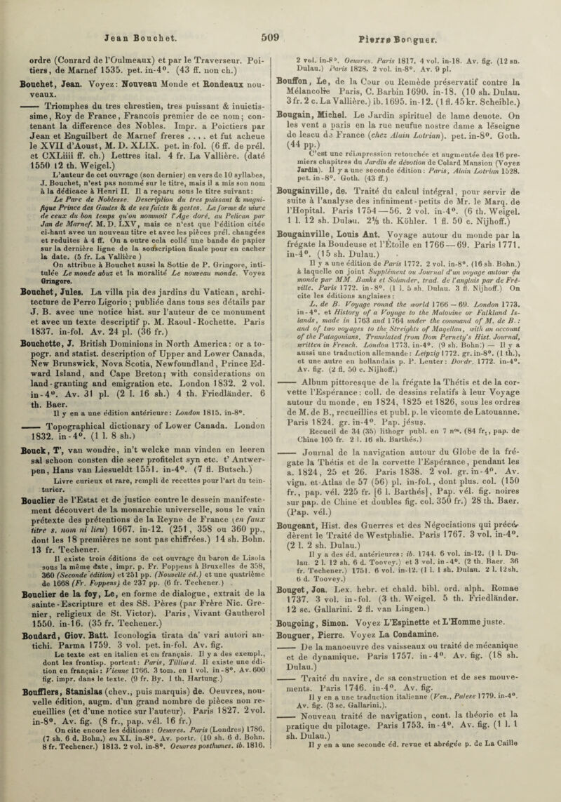 ordre (Conrard de l’Oulmeaux) et par le Traverseur. Poi¬ tiers , de Marnef 1535. pet. in-4°. (43 ff. non ch.) Bouchet, Jean. Voyez: Nouveau Monde et Bondeaux nou¬ veaux. - Triomphes du très chrestien, très puissant & inuictis- sime, Roy de France, François premier de ce nom; con¬ tenant la différence des Nobles. Impr. a Poictiers par Jean et Enguilbert de Marnef freres .... et fut acheue le XVII d’Aoust, M. D. XLIX. pet. in fol. (6 ff. de prél. et CXLiiii ff. ch.) Lettres ital. 4 fr. La Vallière. (daté 1550 12 th. Weigel.) L’auteur de cet ouvrage (son dernier) en vers de 10 syllabes, J. Bouchet, n’est pas nomme' sur le titre, mais il a mis son nom à la dédicace à Henri II. Il a reparu sous le titre suivant: Le Parc de Noblesse. Description du 1res pressant & magni¬ fique Prince des Gaules & de ses fuicts & gestes. La forme de uiure de ceux du bon temps qu'on nommait l'Age doré, au Pélican par Jim de Marnef. M. D. LXV, mais ce n’est que l’édition citée ci-haut avec un nouveau titre et avec les pièces prél. changées et réduites à 4 ff. On a outre cela collé une bande de papier sur la dernière ligne de la souscription finale pour en cacher la date. (5 fr. La Vallière ) On attribue à Bouchet aussi la Sottie de P. Gringore, inti¬ tulée Le monde abuz et la moralité Le nouveau monde. Voyez Gringore. Bouchet, Jules. La villa pia des jardins du Vatican, archi¬ tecture de Perro Ligorio ; publiée dans tous ses détails par J. B. avec une notice hist. sur l’auteur de ce monument et avec un texte descriptif p. M. Raoul-Rochette. Paris 1837. in-fol. Av. 24 pl. (36 fr.) Bouchette, J. British Dominions in North America: or a to- pogr. and statist. description of Upper and Lower Canada, New Brunswick, Nova Scotia, Newfoundland, Prince Ed¬ ward Island, and Cape Breton; with considérations on land-granting and émigration etc. London 1832. 2 vol. in-4°. Av. 31 pl. (2 1. 16 sh.) 4 th. Friedlander. 6 th. Baer. Il y en a une édition antérieure: London 1815. in-8°. —— Topographical dictionary of Lower Canada. London 1832. in-4°. (1 1. 8 sh.) Bouck, T’, van wondre, in’t welcke man vinden en leeren sal schoon consten die seer profitelct syn etc. t’ Antwer- pen, Hans vau Liesueldt 1551. in-4°. (7 11. Butsch.) Livre curieux et rare, rempli de recettes pour l’art du tein¬ turier. Bouclier de l’Estat et de justice contre le dessein manifeste¬ ment découvert de la monarchie universelle, sous le vain prétexte des prétentions de la Reyne de France (en faux titre s. nom ni lieu) 1667. in-12. (251 , 358 ou 360 pp., dont les 18 premières ne sont pas chiffrées.) 14 sh. Bohn. 13 fr. Techener. Il existe troi9 éditions de cet ouvrage du baron de Lisola sous la même date , impr. p. Fr. Foppens à Bruxelles de 358, 360 (Seconde édition) et 251 pp. (Nouvelle éd.) et une quatrième de 1668 (Fr. Foppens) de 237 pp. (6 fr. Techener.) . Bouclier de la foy, Le, en forme de dialogue, extrait de la sainte - Escripture et des SS. Pères (par Frère Nie. Gre¬ nier, religieux de St. Victor). Paris, Vivant Gautherol 1550. in-16. (35 fr. Techener.) Boudard, Giov. Batt. Iconologia tirata da’ vari autori an- tichi. Parma 1759. 3 vol. pet. in-fol. Av, fig. Le texte est en italien et en français. Il y a des exempt., dont les frontisp. portent: Paris, Tilliaid. Il existe une édi¬ tion en français: Vienne 1766. 3 tom. en 1 vol. in-8°. Av. 600 fig. impr. dans le texte. (9 fr. By. 1 th. Hartung.) Boufflers, Stanislas (chev., puis marquis) de. Oeuvres, nou¬ velle édition, augm. d’un grand nombre de pièces non re¬ cueillies (et d’une notice sur l’auteur). Paris 1827. 2 vol. in-8°. Av. fig. (8 fr., pap. vél. 16 fr.) On cite encore les éditions : Oeuvres. Paris (Londres) 1786. (7 sh. 6 d. Bohn.) an XI. in-8°. Av. portr. (10 sh. 6 d. Bohn. 8 fr. Techener.) 1813. 2 vol. in-8°. Oeuvres posthumes, ib. 1816. 2 vol. in-P°. Oeuvres. Paris 1817. 4 vol. in-18. Av. fig. (12 sn. Dulau.) Paris 1828. 2 vol. in-8°. Av. 9 pl. Bouffon, Le, de la Cour ou Remède préservatif contre la Mélancolie Paris, C. Barbin 1690. in-18. (10 sh. Dulau. 3 fr. 2 c. La Vallière.) ib. 1695. in-12. (1 fl. 45 kr. Scheible.) Bougain, Michel. Le Jardin spirituel de lame deuote. On les vent a paris en la rue neufue nostre dame a lèseigne de lescu de France (chez Alain Lutrian). pet. in-8°. Goth. (44 pp.) C’est une réimpression retouchée et augmentée des 16 pre¬ miers chapitres du Jardin de dévotion de Colard Mansion (Voyez Jardin). Ù y a une seconde édition: Paris, Alain Lotrian 1528. pet. in-8°. Goth. (43 ff.) Bougainville, de. Traité du calcul intégral, pour servir de suite à l’analyse des infiniment-petits de Mr. le Marq. de l’Hôpital. Paris 1754—56. 2 vol. in-4°. (6 th. Weigel. 1 1. 12 sh. Dulau. 2% th. Kohler. 1 fl. 50 c. Nijhoff.) Bougainville, Louis Ant. Voyage autour du monde par la frégate la Boudeuse et l’Étoile en 1766 — 69. Paris 1771. in-4°. (15 sh. Dulau.) Il y a une édition de Paris 1772. 2 vol. in-8°. (16 sh. Bohn.) à laquelle on joint Supplément ou Journal d’un voyage autour du monde par MM. Banks et Soliaider, trad. de l'anglais par de Fré¬ ville. Paris 1772. in-8°. (1 1. 5 sh. Dulau. 3 fl. Nijhoff.) On cite les éditions anglaises : L. de B. Voyage round the morld 1766 — 69. London 1773. in-4°. et Bis tory of a Voyage to the Mulouine or Falkland Is¬ lande , mode in 1763 and 1764 under the command of M. de B.: and of tivo voyages to the Slreights of Magellan, with an account of the Patagonians. Translated from Dom Pernetys Hist. Journal, mritten in French. London 1773. in-4°. (9 sh. Bohn:) — Il y a aussi une traduction allemande: Leipzig 1772. gr. in-8°. (1 th.), et une autre en hollandais p. P. Leuter: Dordr. 1772. in-4°. Av. fig. (2 fl. 50 c. Nijhoff.) —— Album pittoresque de la frégate la Thétis et de la cor¬ vette l’Espérance: coll. de dessins relatifs à leur Voyage autour du monde, en 1824, 1825 et 1826, sous les ordres de M. de B., recueillies et publ. p. le vicomte deLatouanne. Paris 1824. gr. in-4°. Pap.jésuç. Recueil de 34 (35) lithogr publ. en 7 n°“. (84 fr., pap. de Chine 105 fr. 2 1. 16 sh. Barthés.) - Journal de la navigation autour du Globe de la fré¬ gate la Thétis et de la corvette l’Espérance, pendant les a. 1824, 25 et 26. Paris 1838. 2 vol. gr. in-4°. Av. vign. et Atlas de 57 (56) pl. in-fol., dont plus. col. (150 fr., pap. vél. 225 fr. [6 1. Barthés], Pap. vél. fig. noires sur pap. de Chine et doubles fig. col. 350 fr.) 28 th. Baer. (Pap. vél.) Bougeant, Hist. des Guerres et des Négociations qui précér dèrent le Traité de Westplialie. Paris 1767. 3 vol. in-4°. (2 1. 2 sh. Dulau.) Il y a des éd. antérieures: ib. 1744. 6 vol. in-12. (1 1. Du¬ lau. 2 1. 12 sh. 6 d. Toovey.) et 3 vol. in-4°. (2 th. Baer. 36 fr. Techener.) 1751. 6 vol. in-12. (1 1. 1 sh. Dulau. 2 1. !2sh. 6 d. Toovey.) Bouget, Joa. Lex. hebr. et chald. bibl. ord. alplu Romae 1737. 3 vol. in-fol. (3 th. Weigel. 5 th. Friedlander. 12 sc. Gallarini. 2 fl. van Lingen.) Bougoing, Simon. Voyez L’Espinette et L’Homme juste. Bouguer, Pierre. Voyez La Condamine. - De la manoeuvre des vaisseaux ou traité de mécanique et de dynamique. Paris 1757. in-4°. Av. fig. (18 sh. Dulau.) - Traité du navire, de sa construction et de ses mouve¬ ments. Paris 1746. in-4°. Av. fig. Il y en a une traduction italienne {Ven., Palese 1779. in-4°. Av. fig. (3 sc. Gallarini.). - Nouveau traité de navigation, cont. la théorie et la pratique du pilotage. Paris 1753. in-4°. Av. fig. (1 1. 1 sh. Dulau.) Il y en a une seconde éd. revue et abrégée p. de La Caille