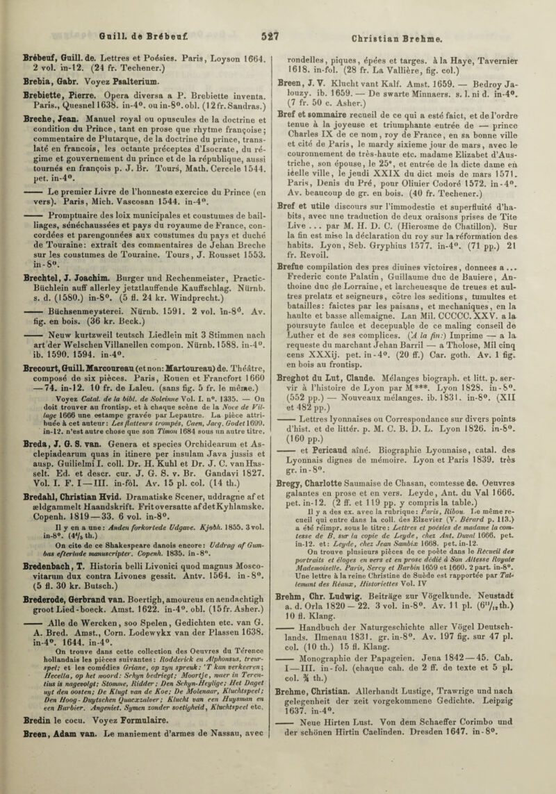 Christian Brehme. Brébeuf, Gaill.de. Lettres et Poésies. Paris, Loyson 1664. 2 vol. in-12. (24 fr. Tecliener.) Brebia, Gabr. Voyez Psalterium. Brebiette, Pierre. Opéra diversa a P. Brebiette inventa. Paris., Quesnel 1638. in-4°. ouin-8°.obl. (12fr.Sandras.) Breche, Jean. Manuel royal ou opuscules de la doctrine et condition du Prince, tant en prose que rhytme françoise ; commentaire de Plutarque, de la doctrine du prince, trans¬ laté en francois, les octante préceptes d’Isocrate, du ré¬ gime et gouvernement du prince et de la république, aussi tournés en françois p. J. Br. Tours, Math. Cercele 1544. pet. in-4°. - Le premier Livre de l’honneste exercice du Prince (en vers). Paris, Mich. Vascosan 1544. in-4°. - Promptuaire des loix municipales et coustumes de bail¬ liages, sénéchaussées et pays du royaume de France, con- eordées et parengonnées aux coustumes du pays et duché de Touraine: extrait des commentaires de Jehan Breche sur les coustumes de Touraine. Tours, J. Rousset 1553. in - Sw. Brechtel, J. Joachim. Burger und Rechenmeister, Practic- Büchlein auff allerley jetztlauffende Kauffschlag. Nürnb. s. d. (1580.) in-S°. (5 fl. 24 kr. Windprecht.) - Büchsenmeysterei. Nürnb. 1591. 2 vol. în-8*5. Av. fig. en bois. (36 kr. Beck.) - Neuw kurtzweil teutsch Liedlein mit 3 Stimmen nach art der Welschen Villanellen compon. Nürnb. 1588. in-4°. ib. 1590. 1594. in-4°. Brécourt, Guill. Marcoureau (et non: Martoureau) de. Théâtre, composé de six pièces. Paris, Rouen et Francfort 1660 — 74. in-12. 10 fr. de Laleu. (sans fig. 5 fr. le même.) Voyez Calai, de la bibl. de Soleintie Vol. I. n°. 1335. — On doit trouver au frontisp. et à chaque scène de la Noce de Vil¬ lage 1666 une estampe gravée par Lepautre. La pièce attri¬ buée à cet auteur: Les flatteurs trompés, Caen, Jacq. Godet 1691). in-12. n’est autre chose que son Timon 1684 sous un autre titre. Breda, J. G. S. van. Généra et species Orchidearum et As- clepiadearum quas in itinere per insulam Java jussis et ausp. Guilielmi I. coll. Dr. H. Kuhl et Dr. J. C. vanHas- selt. Ed. et descr. cur. J. G. S. v. Br. Gandavi 1827. Vol. I. F. I —III. in-fèl. Av. 15 pl. col. (14 th.) Bredahl, Christian Hvid. Dramatiske Scener, uddragne af et ældgammelt Haandskrift. Fritoversatte afdetKyhlamske. Copenh. 1819 — 33. 6 vol. in-8°. Il y en a une: Anden forkortede Udgave. Kjobh. 1855. 3vol. in-8°. (44/s th.) On cite de ce Shakespeare danois encore: llddrag af G um- bas efterlade manuscripter. Copenh. 1835. in-8°. Bredenbach, T. Historia belli Livonici quod magnus Mosco- vitarum dux contra Livones gessit. Antv. 1564. in-8°. (5 fl. 30 kr. Butsch.) Brederode, Gerbrand van. Boertigh, amoureus en aendachtigh groot Lied-boeck. Amst. 1622. in-4°. obi. (15fr. Asher.) - Aile de Wercken, soo Spelen, Gedichten etc. van G. A. Bred. Amst., Corn. Lodewykx van der Plassen 1638. in-4°. 1644. in-4°. On trouve dans cette collection des Oeuvres du Térence hollandais les pièces suivantes : Rodderick en Alphonsus, treicr- spel; et les comédies Griane, op zyn spreuk: ’T kan verkeeren ; Hecella, op hel moord: Schyn bedriegt; Moortje, muer in Teren- tius is nagevolgt; Stomme, Ridder ; Den Schyn-Heylige; Het Daget uyt den oosten; De Klugt van de Koe; De Molenaar, Kluchtspeel ; Den Hoog - Dicytschen Quacxzulver ; Klucht van een Huysvuin en een Barbier. Angeniet. Symen zonder soetigheid, Kluchtspeel etc. Bredin le cocu. Voyez Formulaire. Breen, Adam van. Le maniement d’armes de Nassau, avec rondelles, piques, épées et targes. à la Haye, Tavernier 1618. in-fol. (28 fr. La Vallière, fig. col.) Breen, J. V. Klucht vant Kalf. Amst. 1659.— Bedroy Ja- louzy. ib. 1659. — De swarte Minnaers. s. 1. ni d. in-4°. (7 fr. 50 c. Asher.) Bref et sommaire recueil de ce qui a esté faict, et de l’ordre tenue à la joyeuse et triumphante entrée de — prince Charles IX de ce nom, roy de France, en sa bonne ville et cité de Paris, le mardy sixième jour de mars, avec le couronnement de très-haute etc. madame Elizabet d’Aus- triche, son épouse, le 25*, et entrée de la dicte dame en. ièelle ville, le jeudi XXIX du dict mois de mars 1571. Paris, Denis du Pré, pour Oliuier Codoré 1572. in-4°. Av. beaucoup de gr. en bois. (40 fr. Techener.) Bref et utile discours sur l’immodestie et superfluité d’ha¬ bits, avec une traduction de deux oraisons prises de Tite Live . . . par M. H. D. C. (Hierosme de Chatillon). 8ur la fin est mise la déclaration du roy sur la réformation de» habits. Lyon, Seb. Gryphius 1577. in-4°. (71pp.) 21 fr. Revoil. Brefue compilation des près diuines victoires, données a ... Frédéric conte Palatin, Guillaume duc de Bauiere, An- thoine duc de Lorraine, et larcheuesque de treues et aul- tres prelatz et seigneurs, cotre les séditions, tumultes et batailles: faictes par lespaisans, et mechaniques, en la liaulte et basse allemaigne. Lan Mil. CCCCC. XXV. a la poursuyte faulce et decepuable de ce maling conseil de Luther et de ses complices. ÇA la fin:) Imprime — a la requeste du marchant Jehan Barril — a Tholose, Mil cinq cens XXXij. pet. in-4°. (20 ff.) Car. goth. Av. 1 fig. en bois au frontisp. Breghot du Lut, Claude. Mélanges biograph. et litt. p. ser¬ vir à l’histoire de Lyon parM***. Lyon 1828. iu-8°. (552 pp.) — Nouveaux mélanges, ib. 1831. in-8°. (XII et 482 pp.) -Lettres lyonnaises ou Correspondance sur divers pointa d’hist. et de littér. p. M. C. B. D. L. Lyon 1826. in-S°. (160 pp.) - et Pericaud aîné. Biographie Lyonnaise, catal. de» Lyonnais dignes de mémoire. Lyon et Paris 1839. très gr. in - 8°. Bregy, Charlotte Saumaise de Chasan, comtesse de. Oeuvre» galantes en prose et en vers. Leyde, Ant. du Val 1 666. pet. in-12. (2 ff. et 119 pp. y compris la table.) Il y a des ex. avec la rubrique: Paris, Ribou. Le même re¬ cueil qui entre dans la coll. des Elzevier (V. Bérard p. 113.) a été réimpr. sous le titre : Lettres et poésies de madame la com¬ tesse de B. sur la copie de Leyde, chez Ant. Duval 1666. pet. in-12. et: Leyde, chez Jean Sambix 1668. pet. in-12. On trouve plusieurs pièces dq ce poète dans le Recueil des portraits et éloges en vers et en prose dédié à Son Altesse Royale Mademoiselle. Paris, Sercy et Barbin 1659 et 1660. 2 part. in-8°. Une lettre à la reine Christine de Suède est rapportée par TaL lenuint des Réaux, Historiettes Vol. IV Brehm, Chr. Ludwig. Beitrâge zur Vogelkunde. Neustadt a. d. Orla 1820-22. 3 vol. in-8°. Av. Il pl. (6/ltth.) 10 fl. Klang. - Handbuch der Naturgeschichte aller Vogel Deutsch- lands. Ilmenau 1831. gr. in-8°. Av. 197 fig. sur 47 pl. col. (10 th.) 15 fl. Klang. - Monographie der Papageien. Jena 1842 — 45. Cah. I — III. in-fol. (chaque cah. de 2 ff. de texte et 5 pl. col. % th.) Brehme, Christian. Allerhandt Lustige, Trawrige und nach gelegenheit der zeit vorgekommene Gedichte. Leipzig 1637. in-4w. - Neue Hirten Lust. Von dem Schaeffer Corimbo und der schonen Hirtin Caelinden. Dresden 1647. in-8°.