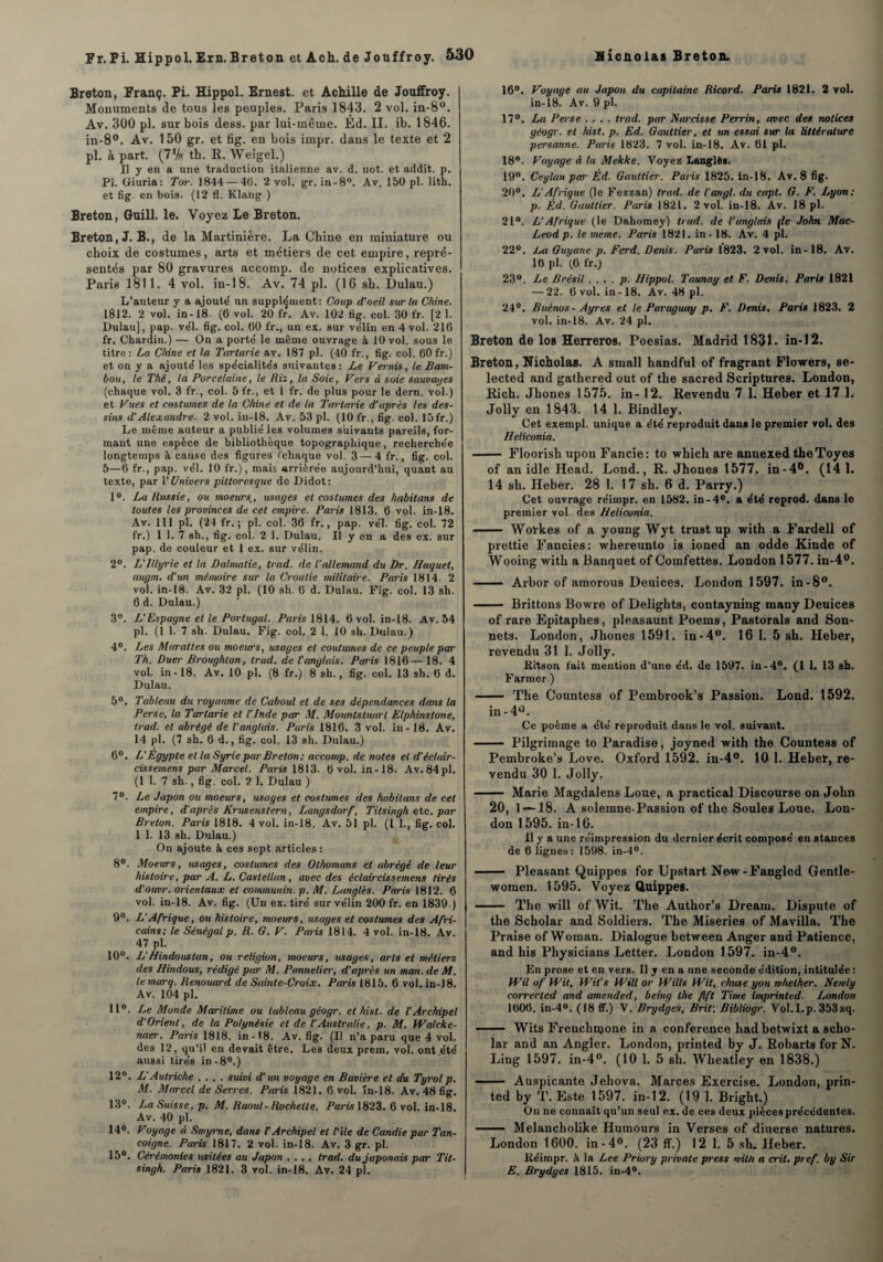 Breton, Franç. Pi. Hippol. Ernest, et Achille de Jonffroy. Monuments de tous les peuples. Paris 1843. 2 vol. in-8°. Av. 300 pl. sur bois dess. par lui-même. Éd. II. ib. 1846. in-8°. Av. 150 gr. et fig. en bois impr. dans le texte et 2 pl. à part. th. R. Weigel.) Il y en a une traduction italienne av. d. not. et addit. p. Pi. Giuria: Tor. 1844 — 46. 2 vol. gr. in-8°. Av. 150 pl. lith. et fig. en bois. (12 fl. Klang.) Breton, Guill. le. Voyez Le Breton. Breton, J. B., de la Martinière. La Chine en miniature ou choix de costumes, arts et métiers de cet empire, repré¬ sentés par 80 gravures accomp. de notices explicatives. Paris 1811. 4 vol. in-18. Av. 74 pl. (16 sh. Dulau.) L’auteur y a ajouté un supplément: Coup d’oeil sur la Chine. 1812. 2 vol. in-18. (6 vol. 20 fr. Av. 102 tig. col. 30 fr. [2 1. Dulau], pap. vél. fig. col. 60 fr., un ex. sur vélin en 4 vol. 216 fr. Chardin.) — On a porté le même ouvrage à 10 vol. sous le titre: La Chine et la Tartarie av. 187 pl. (40 fr., fig. col. 60 fr.) et on y a ajouté les spécialités suivantes : Le Vernis, le Bam¬ bou, le Thé, la Porcelaine, le Riz, la Soie, Vers à soie sauvages (chaque vol. 3 fr., col. 5 fr., et 1 fr. de plus pour le dern. vol.) et Vues et costumes de la Chine et de la Tartarie d'après les des¬ sins d’Alexandre. 2 vol. in-18. Av. 53 pl. (10 fr., fig. col. lôfr.) Le même auteur a publié les volumes suivants pareils, for¬ mant une espèce de bibliothèque topographique, recherchée longtemps à cause des figures (chaque vol. 3 — 4 fr., fig. col. 5—6 fr., pap. vél. 10 fr.), mais arriérée aujourd’hui, quant au texte, par V Univers pittoresque de Didot: 1°. La Russie, ou moeurs., usages et costumes des habitons de toutes les provinces de cet empire. Paris 1813. 6 vol. in-18. Av. 111 pl. (24 fr. ; pl. col. 36 fr., pap. vél. fig. col. 72 fr.) 1 1. 7 sh., fig. col. 2 1. Dulau. Il y en a des ex. sur pap. de couleur et 1 ex. sur vélin. 2°. L'illyrie et la Dalmatie, trad. de l’allemand du Dr. Haquet, augm. d’un mémoire sur la Croatie militaire. Paris 1814. 2 vol. in-18. Av. 32 pl. (10 sh. 6 d. Dulau. Fig. col. 13 sh. 6 d. Dulau.) 3°. L'Espagne et le Portugal. Paris 1814. 6 vol. in-18. Av. 54 pl. (1 1. 7 sh. Dulau. Fig. col. 2 1. 10 sh. Dulau.) 4°. Les Murattes ou moeurs, usages et coutumes de ce peuple par Th. Duer Broughlon, trad. de l’anglais. Paris 1816—18. 4 vol. in-18. Av. 10 pl. (8 fr.) 8 sh., fig. col. 13 sh. 6 d. Dulau. 5°. Tableau du royaume de Caboul et de ses dépendances dans la Perse, la Tartarie et l’Inde par M. Mountstuurl Elphinstone, trad. et abrégé de l’anglais. Paris 1816. 3 vol. in - 18. Av. 14 pl. (7 sh. 6 d., fig. col. 13 sh. Dulau.) 6°. L’Egypte et la Syrie par Breton; accomp. de notes et d’éclair- cissemens par Marcel. Paris 1813. 6 vol. in-18. Av. 84 pl. (1 1. 7 sh., fig. col. 2 1. Dulau ) 7°. Le Japon ou moeurs, usages et costumes des habitmis de cet empire, d'après Krusenstern, Langsdorf, Titsingh etc. par Breton. Paris 1818. 4 vol. in-18. Av. 51 pl. (I 1., fig. col. 1 1. 13 sh. Dulau.) On ajoute à ces sept articles: 8°. Moeurs, usages, costumes des Othomans et abrégé de leur histoire, par A. L. Caslellan, avec des éclaircis s emens tirés d’oiwr. orientaux et communia, p. M. Langlès. Paris 1812. 6 vol. in-18. Av. fig. (Un ex. tiré sur vélin 200 fr. en 1839.) 9°. L’Afrique, ou histoire, moeurs, usages et costumes des Afri¬ cains; le Sénégal p. R. G. V. Paris 1814. 4 vol. in-18. Av. 47 pl. 10°. L’Hindous tan, ou religion, moeurs, usages, arts et métiers des Hindous, rédigé par M. Pannelier, d’après un man. de M. le marq. Renouard de Sainte-Croix. Paris 1815. 6 vol. in-J8. Av. 104 pl. 11°. Le Monde Maritime ou tableau géogr. et hist. de l'Archipel d’Orient, de la Polynésie et de l’Australie, p. M. Walcke- naer. Paris 1818. in-18. Av.fig. (Il n’a paru que 4 vol. des 12, qu’il en devait être. Les deux prem, vol. ont .été aussi tirés in-8°.) 12°. L'Autriche .... suivi d’un voyage en Bavière et du Tyrolp. M. Marcel de Serres. Paris 1821. 6 vol. in-18. Av. 48 fig. 13°. La Suisse, p. M. Raoul-Rochette. Paris 1823. 6 vol. in-18. Av. 40 pl. 14°. Voyage à Smyrne, dans l’Archipel et l'ile de Candie par Tan- coigne. Paris 1817. 2 vol. in-18. Av. 3 gr. pl. 15°. Cérémonies usitées au Japon .... trad. du japonais par Tit¬ singh. Paris 1821. 3 vol. in-18. Av. 24 pl. 16°. Voyage au Japon du capitaine Ricord. Paris 1821. 2 vol. in-18. Av. 9 pl. 17°. La Perse .... trad. par Narcisse Perrin, avec des notices géogr. et hist. p. Ed. Gauttier, et m essai sur la littérature persanne. Paris 1823. 7 vol. in-18. Av. 61 pl. 18°. Voyage à la Mekke. Voyez Langlès. 19°. Ceylan par Éd. Gauttier. Paris 1825. in-18. Av. 8 fig. 20°. L’Afrique (le Fezzan) trad. de l’angl. du capt. G. F. Lyon: p. Éd. Gauttier. Paris 1821. 2 vol. in-18. Av. 18 pl. 21°. L’Afrique (le Dahomey) trad. de l’anglais fie John Mac- Leod p. le meme. Paris 1821. in-18. Av. 4 pl. 22°. La Guyane p. Perd. Denis. Paris 1823. 2 vol. in-18. Av. 16 pl. (6 fr.) 23°. Le Brésil. . . . p. Hippol. Taunay et F. Denis. Paris 1821 — 22. 6 vol. in-18. Av. 48 pl. 24°. Buènos - Ayres et le Paraguay p. F. Denis. Paris 1823. 2 vol. in-18. Av. 24 pl. Breton de los Herreros. Poesias. Madrid 1831. in-12. Breton, Nicholas. A small handful of fragrant Flowers, se- lected and gathered out of the sacred Scriptures. London, Rich. Jhones 1575. in - 12. Revendu 7 1. Heber et 17 1. Jolly en 1843. 14 1. Bindley. Cet exempl. unique a été reproduit dans le premier vol. des Heliconia. - Floorish upon Fancie: to which are annexed theToyes of an idle Head. Lond., R. Jhones 1577. in-4°. (14 1. 14 sh. Heber. 28 1. 17 sh. 6 d. Parry.) Cet ouvrage réimpr. en 1582. in-4°. a été reprod. dans le premier vol. des Heliconia. .— Workes of a young Wyt trust up with a Fardell of prettie Fancies: whereunto is ioned an odde Kinde of Wooing with a Banquet of Comfettes. London 1577. in-4°. — Arbor of amorous Deuices. London 1597. in-8°. - Brittons Bowre of Delights, contayning many Deuices of rare Epitaphes, pleasaunt Poems, Pastorals and Son¬ nets. London, Jhones 1591. in-4°. 16 1. 5 sh. Heber, revendu 31 1. Jolly. Ritson fait mention d’une éd. de 1597. in-4°. (1 1. 13 sh. Farmer.) - The Countess of Pembrook’s Passion. Lond. 1592. in-4°. Ce poème a été reproduit dans le vol. suivant. - Pilgrimage to Paradise, joyned with the Countess of Pembroke’s Love. Oxford 1592. in-4°. 10 1. Heber, re¬ vendu 30 1. Jolly. - Marie Magdalens Loue, a practical Discourse on John 20, 1 — 18. A solemne-Passion of the Soûles Loue. Lon¬ don 1595. in-16. Il y a une réimpression du dernier écrit composé en stances de 6 lignes: 1598. in-4°. - Pleasant Quippes for Upstart Ne-w-Fangled Gentle- woraen. 1595. Voyez Quippes. - The will of Wit. The Author’s Dream. Disputo of the Scholar and Soldiers. The Miseries of Mavilla. The Praise of Woman. Dialogue between Anger and Patience, and his Physicians Letter. London 1597. in-4°. En prose et en vers. Il y en a une seconde édition, intitulée : Wil of Wit, Wit’s Will or Wills Wit, chuse you rvhether. Newly correcled and amended, being the fift Time imprinted. London 1606. in-4°. (18 ff.) V. Brydges, Brif. Bibliogr. Vol.I.p. 353sq. - Wits Frenchmone in a conférence liad betwixt a scho¬ lar and an Angler. London, printed by J. Robarts for N. Liug 1597. in-4°. (10 1. 5 sh. Wheatley en 1838.) ■■  ■ Auspicante Jehova. Marces Exercise. London, prin¬ ted by T. Este 1597. in-12. (19 1. Bright.) On ne connaît qu’un seul ex. de ces deux pièces précédentes. —— Melancholike Humours in Verses of diuerse natures. London 1600. in-4°. (23 ff ) 12 1. 5 sh. Heber. Réimpr. h la Lee Priory privale press niil/t a crit. pref. by Sir E. Brydges 1815. in-4°.