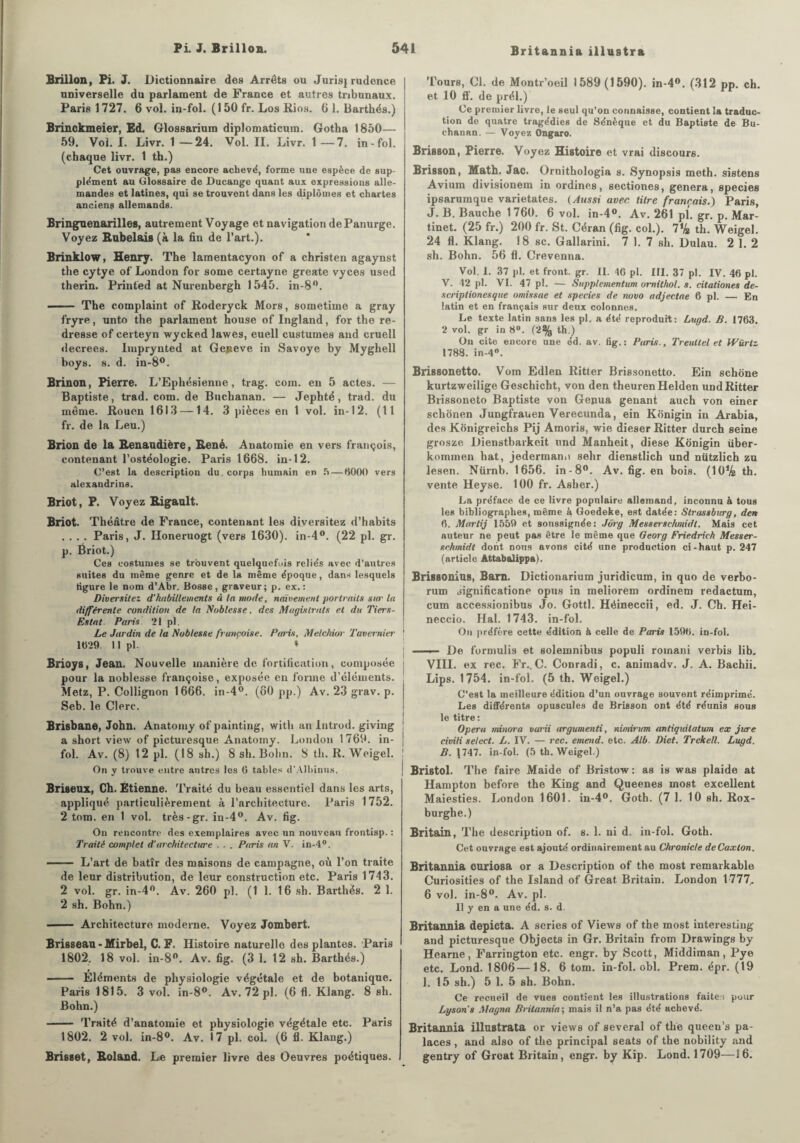 Britannia illustra Brillon, Pi. J. Dictionnaire des Arrêts ou Jurisj rudence universelle du parlament de France et autres tribunaux. Paris 1 727. 6 vol. in-fol. (150 fr. Los Rios. 6 1. Barthés.) Brinckmeier, Ed, Glossarium diplomaticum. Gotha 1850— 59. Vol. I. Livr. 1—24. Vol. II. Livr. 1—7. in-fol. (chaque livr. 1 th.) Cet ouvrage, pas encore achevé, forme une espèce de sup¬ plément au Glossaire de Ducange quant aux expressions alle¬ mandes et latines, qui se trouvent dans les diplômes et chartes anciens allemands. Bringuenarilles, autrement Voyage et navigation de Panurge. Voyez Rabelais (à la fin de l’art.). Brinklow, Henry. The lamentacyon of a christen agaynst the cytye of London for some certayne greate vyces used therin. Printed at Nurenbergh 1545. in-8°. —— The complaint of Roderyck Mors, sometime a gray fryre, unto the parlament house of Ingland, for the re¬ dresse of certeyn wycked lawes, euell custumes and cruell decrees. Imprynted at Geneve in Savoye by Myghell boys. s. d. in-8°. Brinon, Pierre. L’Ephésienne, trag. com. en 5 actes. — Baptiste, trad. com. de Buchanan. — Jephté , trad. du meme. Rouen 1613 —14. 3 pièces en 1 vol. in-12. (11 fr. de la Leu.) Brion de la Renaudière, René. Anatomie en vers françois, contenant l’ostéologie. Paris 1668. in-12. C’est la description du . corps humain en 5 — 6000 vers alexandrins. Briot, P. Voyez Rigault. Briot- Théâtre de France, contenant les diversitez d’habits .... Paris, J. Iloneruogt (vers 1630). in-4°. (22 pl. gr. p. Ëriot.) Ces costumes se trouvent quelquefois reliés avec d’autres suites du môme genre et de la même époque, dans lesquels ligure le nom d’Abr. Bosse, graveur; p. ex.: Diversitez d’habillements à la mode, naïvement portraits sur la différente condition de la Noblesse, des Magistrats et du Tiers- Estat. Paris. 21 pl. Le Jardin de ta Noblesse frunçoise. Paris, Melckior Tavernier 1629. 11 pl. » Brioys, Jean. Nouvelle manière de fortification, composée pour la noblesse françoise, exposée en forme d’éléments. Metz, P. Collignon 1666. in-4°. (80 pp.) Av. 23 grav. p. Seb.le Clerc. Brisbane, John. Anatomy of painting, witli an Introd. giving a short view of picturesque Anatomy. London 1769. in¬ fol. Av. (8) 12 pl. (18 sh.) 8 sh. Bolm. S th. R. Weigel. ! On y trouve entre autres les G tables d'Alhinus. Briseux, Ch. Etienne. Traité du beau essentiel dans les arts, appliqué particulièrement à l’architecture. Paris 1752. 2 tom. en 1 vol. très-gr. in-4°. Av. fig. On rencontre des exemplaires avec un nouveau frontisp. : Traité complet d'architecture . . . Paris an V. in-4°. --L’art de batîr des maisons de campagne, où l’on traite de leur distribution, de leur construction etc. Paris 1743. 2 vol. gr. in-4°. Av. 260 pl. (1 1. 16 sh. Barthés. 2 1. 2 sh. Bohn.) —- Architecture moderne. Voyez Jombert. Br iss eau • Mirbel, C. F. üistoire naturelle des plantes. Paris 1802. 18 vol. in-8°. Av. fig. (3 1. 12 sh. Barthés.) - Eléments de physiologie végétale et de botanique. Paris 1815. 3 vol. in-8°. Av. 72 pl. (6 fl. Klang. 8 sh. Bohn.) - Traité d’anatomie et physiologie végétale etc. Paris 1802. 2 vol. in-8°. Av. 17 pl. col. (6 fl. Klang.) Brissot, Roland. Le premier livre des Oeuvres poétiques. Tours, Cl. de Montr’oeil 1589(1590). in-4®. (312 pp. ch. et 10 ff. de prél.) Ce premier livre, le seul qu’on connaisse, contient la traduc¬ tion de quatre tragédies de Sénèque et du Baptiste de Bu¬ chanan. — Voyez Ongaro. Frisson, Pierre. Voyez Histoire et vrai discours. Brisson, Math. Jac. Ornithologie s. Synopsis meth. sistens Avium divisionem in ordines, sectiones, généra, species ipsarumque varietates. ( Aussi avec, titre français.) Paris, J. B. Bauche 1760. 6 vol. in-4°. Av. 261 pl. gr. p. Mar¬ tinet. (25 fr.) 200 fr. St. Céran (fig. col.). 7% th. Weigel. 24 fl. Klang. 18 sc. Gallarini. 7 1. 7 sh. Dulau. 2 1. 2 sh. Bohn. 56 fl. Crevenna. Vol. 1. 37 pl. et front, gr. II. 46 pl. III. 37 pl. IV. 46 pl. V. 42 pl. VI. 47 pl. — Supplementum omithol. s. citationes de- scriptionesque omissae et species de novo adjectae 6 pl. — En latin et en français sur deux colonnes. Le texte latin sans les pl. a été reproduit: Lugd. B. 1763. 2 vol. gr in 8°. (2% th.) On cite encore une éd. av. fig.: Paris., Treultel et IVürtz 1788. in-4°. Brissonetto. Vom Edlen Ritter Brissonetto. Ein schône kurtzweilige Geschicht, von den theurenHelden und Ritter Brissoneto Baptiste von Gepua gênant auch von einer schonen Jungfrauen Verecunda, ein Konigin in Arabia, des Konigreichs Pij Amoris, wie dieser Ritter durch seine grosze Dienstbarkeit und Manheit, diese Konigin über- kommen hat, jedermann selir dienstlich und niitzlich zu lesen. Nürnb. 1656. in-8°. Av. fig. en bois. (10% th. vente Heyse. 100 fr. Asher.) La préface, de ce livre populaire allemand, inconnu à tous les bibliographes, même à Goedeke, est datée: Strassburg, den 6. Martij 1559 et soussignée: Jôrg Messerschmidl. Mais cet auteur ne peut pas être le même que Georg Friedrich Messer- schmidt dont nous avons cité une production ci-haut p. 247 (article Attabalippa). Brissonins, Barn. Dictionarium juridicum, in quo de verbo- rum significatione opus in meliorem ordinem redactum, cum accessionibus Jo. Gottl. Héineccii, ed. J. Ch. Hei- neccio. Hal. 1743. in-fol. On préfère cette édition à celle de Paris 1596. in-fol. ■ De formulis et solemnibus populi romani verbis lib. VIII. ex rec. Fr.. C. Conradi, c. animadv. J. A. Bachii. Lips. 1754. in-fol. (5 th. Weigel.) C’est la meilleure édition d’un ouvrage souvent réimprimé. Les différents opuscules de Brisson ont été réunis sous le titre : Opéra minora varii argumenti, nimirum antiquilatum ex jure civili select. L. IV. — rec. emend. etc. Alb. Diet, Trekell. Lugd. B. 1747. in-fol. (5 th. Weigel.) Bristol. The faire Maide of Bristow: as is was plaide at Hampton before the King and Queenes most excellent Maiesties. London 1601. in-4°. Goth. (7 1. 10 sh. Rox- burghe.) Britain, The description of. s. 1. ni d, in-fol. Goth. Cet ouvrage est ajouté ordinairement au Chronicle deCaxlon. Britannia curiosa or a Description of the most remarkable Curiosities of the Island of Great Britain. London 1777,. 6 vol. in-8°. Av. pl. Il y en a une éd. s. d. Britannia depicta. A sériés of Views of the most interesting and picturesque Objecta in Gr. Britain from Drawings by Hearne, Farrington etc. engr. by Scott, Middiman , Pye etc. Lond. 1806—18. 6 tom. in-fol. obi. Prem. épr. (19 1. 15 sh.) 5 1. 5 sh. Bohn. Ce recueil de vues contient les illustrations faites pour Lysons Magna Britannia; mais il n’a pas été achevé. Britannia illustrata or views of several of the queen’s pa¬ laces , and also of the principal seats of the nobility and gentry of Great Britain, engr. by Kip. Lond. 1709—16.