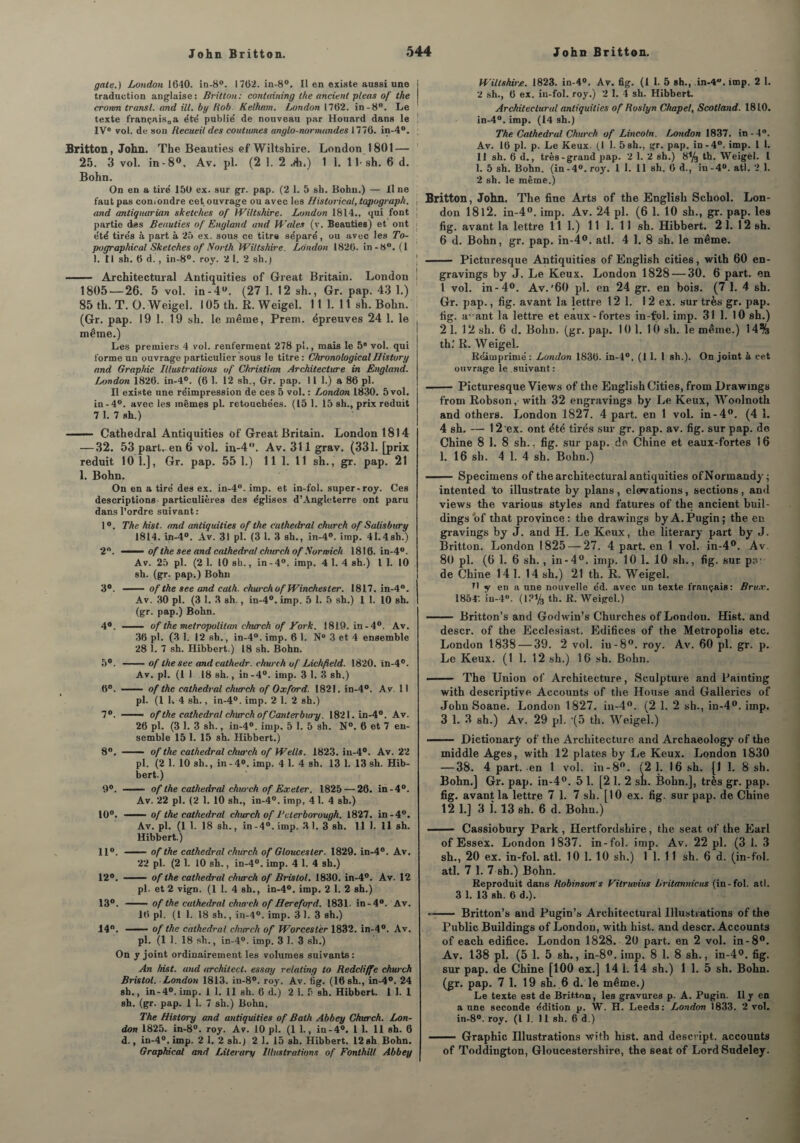 gâte.) London 1640. in-8°. 1762. in-8°. Il en existe aussi une ] traduction anglaise: Britton: containing lhe ancient pteas of the cromn transi, and ill. by Rob Kelham. London 1762. in-8°. Le texte françaisaa e'te’ publié de nouveau par Houard dans le 1 IVe vol. de son Recueil des coutumes anglo-normandes 1776. in-4°. : Britton, John. The Beauties ef Wiltshire. London 1801 — 25. 3 vol. in-8°, Av. pl. (2 1. 2 A») 1 1. 1 !• sh. 6 d. Bohn. On en a tiré 150 ex. sur gr. pap. (2 1. 5 sh. Bohn.) — Il ne faut pas confondre cet ouvrage ou avec les Historical, topograph. j and antiquarian sketches of Wiltshire. London 1614., qui font ; partie des Beauties of England and Wales (y. Beauties) et ont > été tirés à part à 25 ex. sous ce titre séparé, ou avec les To- pographical Sketches of North Wiltshire, London 1826. in-8°. (1 I. tl sh. 6 d., in-8°. roy. 2 1. 2 sh.) - Architectural Antiquities of Great Britain. London ! 1805 — 26. 5 vol. in-4°. (27 1. 12 sh., Gr. pap. 43 1.) 85 th. T. O. Weigel. 105 th. R. Weigel. 11 1. 11 sh. Bohn. i (Gr. pap. 19 1. 19 sh. le même, Prem. épreuves 24 1. le même.) Les premiers 4 vol. renferment 278 pî,, mais le 5° vol. qui forme un ouvrage particulier sous le titre : ChronologicalUistory and Graphie Illustrations of Christian Architecture in England. London 1826. in-4°. (6 1. 12 sh., Gr. pap. 11 1.) a 86 pl. Il existe une réimpression de ces 5 vol. : London 1830. 5 vol. in-4°. avec les mêmes pl. retouchées. (15 1. 15 sh., prix réduit 7 1. 7 sh.) —— Cathédral Antiquities of Great Britain. London 1814 — 32. 53 part, en 6 vol. in-4°. Av. 311 grav. (331. [prix réduit 10 1.], Gr. pap. 55 1.) 11 1. 11 sh., gr. pap. 21 1. Bohn. On en a tiré des ex. in-4°. imp. et in-fol. super-roy. Ces descriptions particulières des églises d’Angleterre ont paru dans l’ordre suivant: 1°. The hist. and antiquities of the cathédral church of Salisbury 1814. in-4°. Av. 31 pl. (3 1. 3 sh., in-4°. imp. 41.4sh.) 2°. ■ -■ of the see and cathédral church of Sormich 1816. in-4°. Av. 25 pl. (2 1. 10 sh., in-4°. imp. 4 1. 4 sh.) I 1. 10 sh. (gr. pap.) Bohn 3°. — of the see and cath. church of Winchester. 1817. in-4°. Av. 30 pl. (3 1. 3 sh., in-4°. imp. 5 1. 5 sh.) 1 1. 10 sh. (gr. pap.) Bohn. 4°. - of lhe metropolitan church of Vork. 1819. in-4°. Av. 36 pl. (3 1. 12 sh., in-4“. imp. 6 1. N° 3 et 4 ensemble 28 1. 7 sh. Hibbert.) 18 sh. Bohn. 5°. -of the see and cathedr. church of Lichfield. 1820. in-4°. Av. pl. (11 18 sh., in -4°. imp. 3 1. 3 sh.) 6°. - of the cathédral church of Oxford. 1821. in-4°. Av. 11 pl. (1 K 4 sh., in-4°. imp. 2 1. 2 sh.) 7°. ■■ - of the cathédral church of Canterbury. 1821. in-4°. Av. 26 pl. (3 1. 3 sh., in-4°. imp. 5 1. 5 sh. N°. 6 et 7 en¬ semble 15 1. 15 sh. Hibbert.) 8°. - of the cathédral church of Wells. 1823. in-4°. Av. 22 pl. (2 1. 10 sh., in-4°. imp. 4 1. 4 sh. 13 1. 13 sh. Hib¬ bert.) 9°. — of the cathédral church of Exeter. 1825 — 26. in-4°. Av. 22 pl. (2 1. 10 sh., in-4°. imp, 4 1. 4 sh.) 10°. —— of the cathédral church of Bcierborough. 1827. in-4°. Av. pl. (1 1. 18 sh., in -4°. imp, 3 1. 3 sh. 11 1. 11 sh. Hibbert.) 11°. -of the cathédral church of Gloucester. 1829. in-4°. Av. 22 pl. (2 1. 10 sh., in-4°. imp. 4 1. 4 sh.) 12°. - of the cathédral church of Bristol. 1830. in-4°. Av. 12 pl. et 2 vign. (1 1. 4 sh., in-4°. imp. 2 1. 2 sh.) 13°. - of the cathédral chui'ch of Hereford. 1831- in-4°. Av. 16 pl. (1 1. 18 sh., in-4°. imp. 31. 3 sh.) 14°. —— of the cathédral church of Worcesler 1832. in-4°. Av. pl. (1 1. 18 sh., in-4°. imp. 3 1. 3 sh.) On y joint ordinairement les volumes suivants: An hist. and architect. essay relating to Redcliffe church Bristol. London 1813. in-8°. roy. Av. fig. (16 sh., in-4°. 24 sh., in-4°. imp. 11. 11 sh. 6 d.) 2 1. 5 sh. Hibbert. 1 1. 1 sh. (gr. pap. 1 1. 7 sh.) Bohn. The History and antiquities of Bath Abbey Church. Lon¬ don 1825. in-8°. roy. Av. 10 pl. (1 L, in-4°. 1 1. 11 sh. 6 d., in-4°.imp. 2 1. 2 sh.) 2 1. 15 sh. Hibbert. 12 sh. Bohn. Graphical and Literary Illustrations of Fonthill Abbey Wiltshire. 1823. in-4°. Av. fig. (1 1. 5 sh., in-4u. imp. 2 1. 2 sh., 6 ex. in-fol. roy.) 2 1. 4 sh. Hibbert. Architectural antiquities of Roslyn Chapel, Scotland. 1810. in-4°. imp. (14 sh.) The Cathedr al Church of Lincoln. London 1837. in - 4°. Av. 16 pl. p. Le Keux. (1 1. 5sh., gr. pap. in-4°. imp. 1 1. 11 sh. 6 d., très-grand pap. 2 1. 2 sh.) 8% th. Weigel. I 1. 5 sh. Bohn. (in-4°. roy. 1 1. 11 sh. 6 d., in-4°. atl. 2,1. 2 sh. le même.) Britton, John. The fine Arts of the English School. Lon¬ don 1812. in-4°. imp. Av. 24 pl. (6 1. 10 sh., gr. pap. les fig. avant la lettre 111.) 11 1. 11 sh. Hibbert. 21. 12 sh. 6 d. Bohn, gr. pap. in-4°. atl. 4 1. 8 sh. le même. - Picturesque Antiquities of English cities, with 60 en- gravings by J. Le Keux. London 1828 — 30. 6 part, en 1 vol. in-4°. Av.'60 pl. en 24 gr. en bois. (7 1. 4 sh. Gr. pap., fig. avant la lettre 12 1. 12 ex. sur très gr. pap. fig. a^ant la lettre et eaux-fortes in-fol. imp. 31 1. 10 sh.) 2 1. 12 sh. 6 d. Bohn. (gr. pap. 10 1. 10 sh. le même.) 14% th.‘ R. Weigel. Réimprimé: London 1836. in-4°. (1 1. I sh.). On joint à cet ouvrage le suivant : - Picturesque Views of the English Cities, from Drawmgs from Robson, with 32 engravings by Le Keux, Woolnoth and others. London 1827. 4 part, en 1 vol. in-4°. (4 1. 4 sh. — 12 ex. ont été tirés sur gr. pap. av. fig. sur pap. de Chine 8 1. 8 sh.. fig. sur pap. de Chine et eaux-fortes 16 1. 16 sh. 4 1. 4 sh. Bohn.) - Specimens of the architectural antiquities ofNormandy; intented to illustrate by plans, elervations, sections, and views the various styles and fatures of the ancient buil¬ dings of that province: the drawings by A. Pugin; the en gravings by J. and H. Le Keux, the literary part by J. Britton. London 1825 — 27. 4 part, en 1 vol. in-4°. Av 80 pl. (6 1. 6 sh. , in-4°. imp. 10 1. 10 sh., fig. sur pn de Chine 14 1. 14 sh.) 21 th. R. Weigel. B y en a une nouvelle éd. avec un texte français : Brux. 1854'. iu-4°. (l?% th. R. Weigel.) - Britton’s and Godwin’s Cherches of London. Hist. and descr. of the Ecclesiast. Edifices of the Metropolis etc. London 1838 — 39. 2 vol. iu-8°. roy. Av. 60 pl. gr. p. Le Keux. (1 1. 12 sh.) 16 sh. Bohn. ■- The Union of Architecture, Sculpture and Painting with descriptive Accounts of the House and Galleries of John Soane. London 1827. in-4°. (2 1. 2 sh., in-4°. imp. 3 1. 3 sh.) Av. 29 pl. -(5 th. Weigel.) —— Dictionarÿ of the Architecture and Archaeology of the middle Ages, with 12 plates by Le Keux. London 1830 — 38. 4 part, en 1 vol. in-8°. (2 1. 16 sh. [1 1. 8 sh. Bohn.] Gr. pap. in-4°. 5 1. [2 I. 2 sh. Bohn.], très gr. pap. fig. avant la lettre 7 1. 7 sh. [10 ex. fig. sur pap. de Chine 12 1.] 3 î. 13 sh. 6 d. Bohn.) - Cassiobury Park , Hertfordslïire, the seat of the Earl of Essex. London 1837. in-fol. imp. Av. 22 pl. (3 1. 3 sh., 20 ex. in-fol. atl. 10 1. 10 sh.) 1 1. 11 sh. 6 d. (in-fol. atl. 7 1. 7 sh.) Bohn. Reproduit dans Robinson's Vilruvius Britannicus (in-fol. atl. 3 1. 13 sh. 6 d.). -Britton’s and Pugin’s Architectural Illustrations of the Public Buildings of London, with hist. and descr. Accounts of each édifice. London 1828. 20 part, en 2 vol. in-8°. Av. 138 pl. (5 1. 5 sh., in-8°. imp. 8 1. 8 sh., in-4°. fig. sur pap. de Chine [100 ex.] 14 1. 14 sh.) 1 1. 5 sh. Bohn. (gr. pap. 7 1. 19 sh. 6 d. le même.) Le texte est de Britton, les gravures p. A. Pugin. Il y en a une seconde édition p. W. H. Leeds: London 1833. 2 vol. in-8°. roy. (I 1. Il sh. 6 d.) - Graphie Illustrations with hist. and desevipt. accounts of Toddington, Gloucestershire, the seat of LordSudeley.