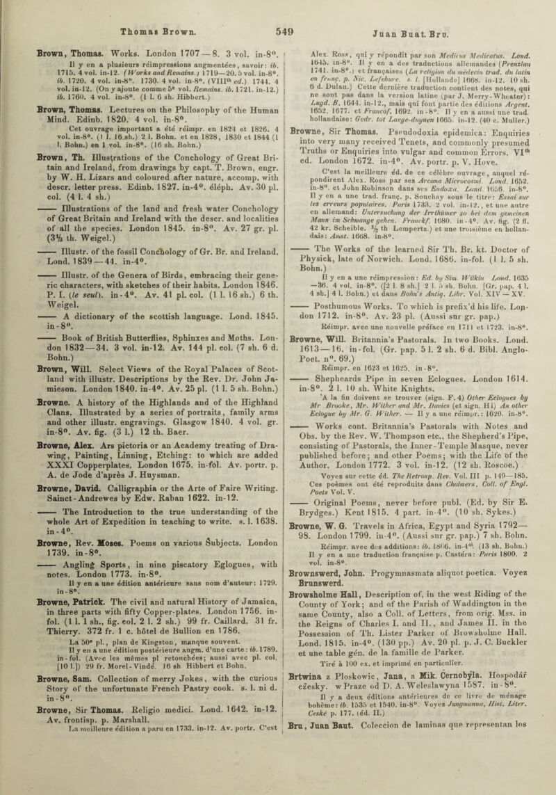 Juan Buat. Bru. Brown, Thomas. Works. London 1707 — 8. 3 vol. in-8°. Il y en a plusieurs réimpressions augmentées, savoir: ib. 1715. 4 vol. in-12. (Works and Remains.) 1719—20.5vol. in-8°. ib. 1720. 4 vol. in-8°. 1730. 4 vol. in-8°. (VIIIlh ed.) 1744. 4 vol. in-12. (On y ajoute comme 5e vol. Remains. ib. 1721. in-12.) ib. 1760. 4 vol. in-8°. (I I. 6 sh. Hibbert.) Brown, Thomas. Lectures on the Philosopby of the Human Mind. Edinb. 1820. 4 vol. in-8°. Cet ouvrage important a été réimpr. en 1824 et 1826. 4 vol. in-8°. (I J. 16 sh.) 2 1. Bohn. et en 1828, 1830 et 1844 (1 1. Bohn.) en 1 vol. in-8°. (16 sh. Bohn.) Brown, Th. Illustrations of the Conchology of Great Bri- tain and Ireland, from drawings by capt. T. Brown, engr. by W. H. Lizars and coloured after nature, accomp. with descr. letter press. Edinb. 1827. in-4°. éléph. Av. 30 pl. col. (4 1. 4 sh.) - Illustrations of the land and fresh water Conchology of Great Britain and Ireland with the descr. and localities of ail the species. London 1845. in-8°. Av. 27 gr. pl. (3% th. Weigel.) - Illustr. of the fossil Conchology of Gr. Br. and Ireland. Lond. 1839 —44. in-4°. - Illustr. of the Généra of Birds, embracing their gene- ric characters, with sketches of their habits. London 1846. P. I. (le seul), in-4°. Av. 41 pl. col. (1 1. 16 sh.) 6 th. Weigel. - A dictionary of the scottish language. Lond. 1845. in - 8°. - Book of British Butterflies, Sphinxes and Moths. Lon¬ don 1832 — 34. 3 vol. in-12. Av. 144 pl. col. (7 sh. 6 d. Bohn.) Brown, Will. Select Views of the Royal Palaces of Scot- land with illustr. Descriptions by the Rev. Dr. John Ja- mieson. London 1840. in-4°. Av. 25 pl. (1 1. 5 sh. Bohn.) Browne. A history of the Highlands and of the Highland Clans. Illustrated by a sériés of portraits, family arms and other illustr. engravings. Glasgow 1840. 4 vol. gr. in-8°. Av. fig. (3 1.) 12 th. Baer. Browne, Alex. Ars pictoria or an Academy treating of Dra- wing, Painting, Linning, Etching: to wbich are added XXXI Copperplates, London 1675. in-fol. Av. portr. p. A. de Jode d’après J. Huysman. Browne, David. Calligraphia or the Arte of Faire Writing. Sainct- Andrewes by Edw. Raban 1622. in-12. - The Introduction to the true understanding of the whole Art of Expédition in teaching to write. s. 1. 1638. in - 4°. Browne, Rev. Hoses. Poems on varions Subjects. London 1739. in-8°. - Angling Sports, in nine piscatory Eglogues, with notes. London 1773. in-8°. Il y en a une édition antérieure sans nom d’auteur: 1729. in-8°. Browne, Patrick. The civil and natural History of Jamaica, in three parts with fifty Copper-plates. London 1756. in¬ fol. (1 1. 1 sh., fig. col. 2 1. 2 sh.) 99 fr. Caillard. 31 fr. Thierry. 372 fr. 1 c. hôtel de Bullion en 1786. La 50® pl., plan de Kingston, manque souvent. Il y en a une édition postérieure augm. d’une carte : ib. 1789. in-fol. (Avec les mêmes pl retouchées; aussi avec pl. col. [10 1.]) 29 fr. Morel-Vindé. 16 sh Hibbert et Bohn. Browne, Sam. Collection of merry Jokes, with the curious Story of the unfortunate French Pastry cook. s. 1. ni d. in-8°. Browne, Sir Thomas. Religio medici. Lond. 1642. in-12. Av. frontisp. p. Marshall. La meilleure édition a paru en 1733. in-12. Av. portr. C’est Alex. Ross, qui y répondit par son Medicus Medicatus. Lond. 1645. in-8°. Il y en a des traductions allemandes (Prenzlau 1741. in-8°.| et françaises (La religion du médecin trad. du latin en franc, p. Mc. Lefebure. s. I. [Hollande] 1668. in-12. 10 sh. 6 d. Dulau.) Cette dernière traduction contient des notes, qui ne sont pas dans la version latine (par J. Merry-Wheater) : Lugd. B. 1644. in-12., mais qui font partie des éditions Argent. 1652. 1677. et Francof. 1692. in-8u. Il y en a aussi une trad. hollandaise: Gedr. tôt Laege-duynen 1665. in-12. (40 c. Muller.) Browne, Sir Thomas. Pseudodoxia epideniica: Enquiries into very many received Tenets, and conimonly presumed Truths or Enquiries into vulgar and couimon Errors. VI,h ed. London 1672. in-4°. Av. portr. p. V. Hove. C’est la meilleure éd. de ce célèbre ouvrage, auquel ré¬ pondirent Alex. Ross par ses Arcana Microcosmi. Lond. 1652. in-8°. et John Robinson dans ses Endoxa. Lond. 1656. in-8°. Il y en a une trad. franç. p. Souchay sous le titre: Essai sur les erreurs populaires. Paris 1733. 2 vol. in-12., et une autre en allemand: Untersuchung der Jrrlhümer so bei dent gemeinen Mann im Schwange gehen. Franckf. 1680. in-4°. Av. fig. (2 fl. 42 kr. Scheible. (4 th Lempertz.) et une troisième en hollan¬ dais: Ainsi. 1668. in-8°. —— The Works of the learned Sir Th. Br. kt. Doctor of Physick, late of Norwich. Lond. 1686. in-fol. (1 1. 5 sh. Bohn.) Il y en a une réimpression : Ed. by Sim. Witkin Lond. 1635 — 36. 4 vol. in-8°. ([2 1. 8 sh.] 2 1. 5 sh. Bohn. [Gr. pap. 4 1. 4 sh.] 4 1. Bohn.) et dans Bohn s Anliq. Libr. Vol. XIV — XV. - Posthumous Works. To which is prefix’d his lif'e. Lop- don 1712. in-8°. Av. 23 pl. (Aussi sur gr. pap.) Réimpr. avec une nouvelle préface en 1711 et 1723. in-8°. Browne, Will. Britannia’s Pastorals. In two Books. Lond. 1613—16. in-fol. (Gr. pap. 5 1. 2 sh. 6 d. Bibl. Anglo- Poet. n°. 69.) Réimpr. en 1623 et 1625. in-8°. - Shepheards Pipe in seven Eclogues. London 1614. in-8°. 2 1. 10 sh. White Knights. ’A la fin doivent se trouver (sign. F. 4) Othei' Eclogues by Mr Brooke, Mr. Wilher and Air. Duvies (et sign. Hi) An other Ecloyue by Air. G. Wilher. — Il y a une réimpr.: 1620. in-8“. ——— Works cont. Britannia’s Pastorals with Notes and Obs. by the Rev. W. Thompson etc., the Shepherd’s Pipe, consisting of Pastorals, the Inner-Temple Masque, never published before; and other Poems; with the Life of the Author. London 1772. 3 vol. in-12. (12 sh. Roscoe.) Voyez sur cette éd. The Retrosp. Rev. Vol. III p. 149—185. Ces poèmes ont été reproduits dans Chahners, Coll, of Engl. Poets Vol. V. — Original Poems, never before publ. (Ed. by Sir E. Brydges.) Kent 1815. 4 part. in-4°. (10 sh. Sykes.) Browne, W. G. Travels in Africa, Egypt and Syria 1792— 98. London 1799. in-4°. (Aussi sur gr. pap.) 7 sh. Bohn. Réimpr. avec des additions: ib. 1866. in-4°\ (13 sh. Bohn.) Il y en a une traduction française p. Castéra: Paris 1800. 2 vol. in-8°. Brownswerd, John. Progymnasmata aliquot poetica. Voyez Brun8werd. Browsholme Hall, Description of, in the west Ridiug of the County of York; and of the Parish of Waddington in the sanie County, also a Coll, of Letters, frnm orig. Mss. in the Reigns of Charles I. and II., and James II. in the Possession of Th. Lister Parker of Browsholme Hall. Lond. 1815. in-4°. (130 pp.) Av. 20 pl, p. J. C. Buckler et une table gén. de la famille de Parker. Tiré à 100 ex. et imprimé en particulier. Brtwina z Ploskowic, Jana, a Mik. Cernobÿla. Hospodar czesky. w Praze od D. A. Weleslawyna 1 587. in-8°. Il y a deux éditions antérieures de ce livre de ménage bohème: ib. 1535 et 1540. in-8°. Voyez Jungmanna, Ilisl. Liter. Ceské p. 177. (éd. IL) Bru, Juan Baut. Coleccion de laminas que representan 1ns