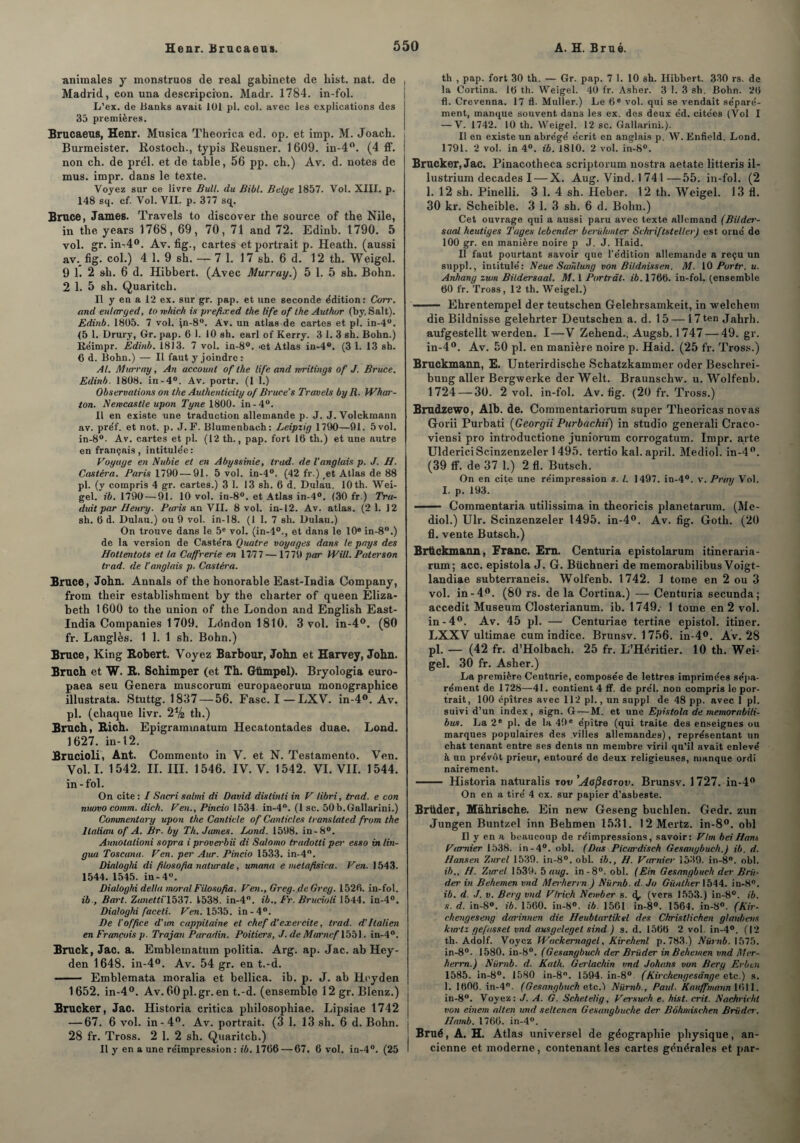 animales y monstruos de real gabinete de hist. nat. de , Madrid, con una descripcinn. Madr. 1784. in-fol. L’ex. de Banks avait 101 pl. col. avec les explications des 35 premières. Brucaeus, Henr. Musica Theorica ed. op. et imp. M. Joach. i Burmeister. Rostoch., typis Reusner. 1609. in-4°. (4 ff. | non ch. de prél. et de table, 56 pp. ch.) Àv. d. notes de mus. impr. dans le texte. Voyez sur ce livre Bull, du Bill. Belge 1857. Vol. XIII. p. 148 sq. cf. Vol. VII. p. 377 sq. Bruce, James. Travels to discover the source of the Nile, in the years 1768, 69, 70, 71 and 72. Edinb. 1790. 5 vol. gr. in-A0. Av. fig., cartes «t portrait p. Heath. (aussi av. fig. col.) 4 1. 9 sh. —- 7 1. 17 sh. 6 d. 12 th. Weigel. 9 1. 2 sh. 6 d. Hibbert. (Avec Murray.) 5 1. 5 sh. Bohn. 2 1. 5 sh. Quaritch. Il y en a 12 ex. sur gr. pap. et une seconde édition: Corr. and enlarged, to mhich is preftxed the life of the Author (by. Sait). Edinb. 1805. 7 vol. fn-8°. Av. un atlas de cartes et pl. in-4°. <5 1. Drury, Gr. pap. 6 1. 10 sh. earl of Kerry. 3 1. 3 sh. Bohn.) Réimpr. Edinb. 1813. 7 vol. in-8°. >et Atlas in-4°. (3 1. 13 sh. € d. Bohn.) — Il faut y joindre ; Al. Murray, An accounl of the life and writings of J. Bruce. Edinb. 1808. in-4°. Av. portr. (1 1.) Observations on the Authenticity of Bruce’s Travels by R. IVhar- ton. Newcastle upon Tyne 1800. in-4°. Il en existe une traduction allemande p. J. J. Volekmann av. préf. et not. p. J. F. Blumenbach: Leipzig 1790—91. 5 vol. in-8°- Av. cartes et pl. (12 th., pap. fort 16 th.) et une autre en français, intitulée: Voyage en Nubie et en Abyssinie, trud. de l'anglais p. J. H. Castéra. Paris 1790 — 91. 5 vol. in-4°. (42 fr.) et Atlas de 88 pl. (y compris 4 gr. cartes.) 3 1. 13 sh. 6 d. Djulau. lOth. Wei- gel. ib. 1790 — 91. 10 vol. in-8°. et Atlas in-4°. (30 fr.) Tra¬ duit par Henry. Paris un VII. 8 vol. in-12. Av. atlas. (2 1. 12 sh. 6 d. Dulau.) ou 9 vol. in-18. (1 1. 7 sh. Dulau.) On trouve dans le 5e vol. (in-40., et dans le 10e in-8°.) de la version de Castéra Quatre voyages dans le pays des Hottentots et la Caffrerie en 17/77 — 1779 par Will. Pater son trad. de l’anglais p. Castéra. Bruce, John. Annals of the honorable East-India Company, from their establishment by the charter of queen Eliza¬ beth 1600 to the union of the London and English East- India Companies 1709. London 1810. 3 vol. in-4°. (80 fr. Langlès. 1 1. 1 sh. Bohn.) Bruce, King E,obert. Voyez Barbour, John et Harvey, John. Bruch et W. B.. Schimper (et Th. Gtimpel). Bryologia euro- paea seu Généra muscorum europaeorum monographice illustrata. Stuttg. 1837— 56. Fasc. I — LXV. in-4°. Av. pl. (chaque livr. 2V2 th.) Bruch, Bich. Epigraminatum Hecatontades duae. Lond. 1627. in-12. Brucioli, Ant. Commente in V. et N. Testamento. Ven. Vol. I. 1542. II. III. 1546. IV. V. 1542. VI. VIL 1544. in - fol. On cite : I Sacri salmi di David distinti in V libri, trad. e con nuovo comm. dich. Ven., Pincio 1534. in-4°. (1 sc, SOb.Gallarini.) Commentary upon the Canticle of Canticles translated from the Italien of A. Br. by Th. James. Lond. 1598. in-8°. Annolalioni sopra i proverbii di Salomo tradotti per esso inlin- gua Toscana. Ven. per Aur. Pincio 1533. in-4°. Dialoghi di filoso.fia naturale, umana e meta/isica. Ven. 1543. 1544. 1545. in-4°. Dialoghi delta moral Filoso fia. Ven., Greg.deGreg. 1526. in-fol. ib , Bart. Zanetti'lb’Sl. 1538. in-4°. ib., Fr. Brucioli 1544. in-4°. Dialoghi faceti. Ven. 1535. in-4°. De l’office d’un cappitaine et chef d'exercite, trad. d’Italien en François p. Trajan Paradin. Poitiers, J. de Marnef 1551. in-4°. Bruck, Jac. a. Emblematum politia. Arg. ap. Jac. ab Hey- den 1648. in-4°. Av. 54 gr. en t.-d. —— Emblemata moralia et bellica. ib. p. J. ab Hoyden 1652. in-4°. Av. 60pl.gr. en t.-d. (ensemble 12gr. Blenz.) Brucker, Jac. Historia critica pliilosophiae. Lipsiae 1742 — 67. 6 vol. in-4°. Av. portrait. (3 1. 13 sh. 6 d. Bohn. 28 fr. Tross. 2 1. 2 sh. Quaritcb.) Il y en a une réimpression : ib. 1766 — 67. 6 vol. iu-4°. (25 th , pap. fort 30 th. — Gr. pap. 7 1. 10 sh. Hibbert. 330 rs. de la Cortina. 16 th. Weigel. 40 fr. Asher. 3 1. 3 sh. Bohn. 26 fl. Crevenna. 17 fl. Muller.) Le 6 e vol. qui se vendait séparé¬ ment, manque souvent dans les ex. des deux éd. citées (Vol I — V. 1742. 10 th. Weigel. 12 sc. Gallarini.). Il en existe un abrégé écrit en anglais p. W. Enfield. Lond. 1791. 2 vol. in 4°. ib. 1810. 2 vol. in-8°. Brucker, Jac. Pinacotheca scriptorum nostra aetate litteris il- lustrium décades I — X. Aug. Vind. 1 741—55. in-fol. (2 1. 12 sh. Pinelli. 3 1. 4 sh. Heber. 12 th. Weigel. 13 fl. 30 kr. Scheible. 3 1. 3 sh. 6 d. Bolm.) Cet ouvrage qui a aussi paru avec texte allemand (Bildei'- saal heutiges Tages lebender berühmter SchriftstellerJ est orné de 100 gr. en manière noire p J. J. Haid. Il faut pourtant savoir que l'édition allemande a reçu un suppl., intitulé: Neue Samlung von Bildnissen. M. 10 Portr. u. Anhang zum Bildersaal. M. 1 Portrât. ib. 1766. in-fol. (ensemble 60 fr. Tross, 12 th. Weigel.) - Ehrentempel der teutschen Gelehrsamkeit, in welchem die Bildnisse gelehrter Deutschen a. d. 15 — 17ten Jabrh. aufgestellt werden. I—V Zehend., Augsb. 1747 — 49. gr. in-4°. Av. 50 pl. en manière noire p. Haid. (25 fr. Tross.) Bruckmann, E. Unterirdische Scbatzkammer oder Beschrei- bung aller Bergwerke derWelt. Braunschw. u. Wolfenb. 1724 — 30. 2 vol. in-fol. Av. fig. (20 fr. Tross.) Brudzewo, Alb. de. Comraentariorum super Theoricas novas Gorii Purbati (Georgii Purbachii) in studio generali Craco- viensi pro introductione juniorum corrogatum. Impr. arte UldericiScinzenzeler 1495. tertio kal. april. Mediol. in-4°. (39 ff. de 37 1.) 2 fl. Butsch. On en cite une réimpression s. I. 1497. in-4°. v. Pray Vol. I. p. 193. ■ — Commentaria utilissima in theoricis planetarum. (Me¬ diol.) Ulr. Scinzenzeler 1495. in-4°. Av. fig. Goth. (20 fl. vente Butsch.) Brttckmann, Franc. Ern. Centuria epistolarum itineraria- rum; acc. epistola J. G. Büchneri de memorabilibus Voigt- landiae subterraneis. Wolfenb. 1742. 1 tome en 2 ou 3 vol. in-4°. (80 rs. de la Cortina.) — Centuria secunda; accedit Muséum Closterianum. ib. 1749. 1 tome en 2 vol. in-4°. Av. 45 pl. — Centuriae tertiae epistol. itiner. LXXV ultimae cum indice. Brunsv. 1756. in-4°. Av. 28 pl. — (42 fr. d’Holbach. 25 fr. L’Héritier. 10 th. Wei¬ gel. 30 fr. Asher.) La première Centurie, composée de lettres imprimées sépa¬ rément de 1728—41. contient 4 ff. de prél. non compris le por¬ trait, 100 épîtres avec 112 pl., un suppl de 48 pp. avec 1 pl. suivi d’un index, sign. G — M. et une Epistola de memorabili¬ bus. La 2e pl. de la 49 e épître (qui traite des enseignes ou marques populaires des villes allemandes), représentant un chat tenant entre ses dents nn membre viril qu’il avait enlevé à un prévôt prieur, entouré de deux religieuses, manque ordi nairement. - Historia naturalis zov 'Ao^earov. Brunsv. 1727. in-4° On en a tiré 4 ex. sur papier d’asbeste. Brüder, Màhrische. Ein new Geseng buchlen. Gedr. zun Jungen Buntzel inn Behmen 1531. 12Mertz. in-8°. obi Il y en a beaucoup de réimpressions, savoir: Vhn beiHans Vamier 1538. in-4°. obi. (Dus Picwdisch Gesanybuch.) ib. d. Hansen Zurel 1539. in-8°. obi. ib., H. Varnier 1539. in-8°. obi. ib., H. Zurel 1539. b aug. in-8°. obi. (Ein Gesangbuch der Bra¬ der in Behemen vnd Merherrn ) Nürnb. d. Jo Gicather 1544. in-8°. ib. d. J. v. Berg vnd V/rick Newber s. <b (vers 1553.) in-8°. ib. s. d. in-8°. ib. 1560. in-8°. ib. 1561 in-8°. 1564. in-8°. (Kir- chengeseng darinnen die Heubtartikel des Christlichen glanbens kwtz gefasset vnd ausgeleget sind ) s. d. 1566 2 vol. in-4°. (12 th. Adolf. Voyez Wtickemagel. Kirehenl p.783.) Nürnb. 1575. in-8°. 1580. in-8°. (Gesangbuch der Brüder in Behemen vnd Mer- herrn.) Nürnb. d. Kath. Gerlacliin vnd Johatis von Berg Erbtn 1585. in-8°. 1580 in-8. 1594. in-8° (Kirchengesdnge e te.) s. 1. 1606. in-4°. (Gesangbuch etc.) Nürnb., Paul. Kauffmarin 1611. in-8°. Voyez: J. A. G. Schetelig, Versuch e. hist. crit. Nachricht von einem alten und seltenen Gesangbuche der Bôhmischen Brüder. Hamb. 1766. in-4°. Brué, A. H. Atlas universel de géographie physique, an¬ cienne et moderne , contenant les cartes générales et par-