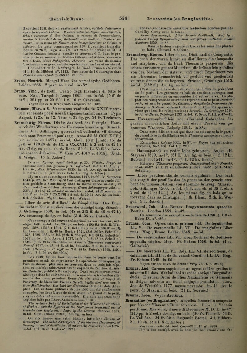 Tl contient 15 ff. de prél. renfermant le titre, epistola dedicatoria sopra la sequmte Cubain. Al Reuerendissimo Signor don Sapatino, abbale succesxor di Sun Quintino et vescouo di Casamarchiano, sonetto in Iode de l'Asino, Declamalione al studioso, diuoto et pio lettore, et vn molto pio Sonetto circa la significatione de l’Asino et pulledro. Le texte, commençant au 16me f., contient trois dia¬ logues en 26 ff., sign. À—Dz. Au verso du dernier se lit: A l’Asino Cillenico (sonnet); ensuite se trouvent 6 ff. dont le pre¬ mier porte ce sommaire : L'Asino Cillenico del Noldno. Interlocu- tori l’Asino, Micco Pilhagorico, Mercurio. Au verso du dernier f. se trouve une grav. en bois représentant un âne et un cheval. Une collection de 15 ouvrages de Giord. Bruno a été vendu 61 1. 19 sh. Hibbert n°. 1122. Une autre de 18 ouvrages dans Bohi s Guineu Cotai, p. 368 sq. 42 1. et. Bruno, Henrick. Mengel Moes van verscheydte Gedichten. Leiden 1666. 2 part, en 1 vol. in-8°. Bruno, Vinc., da Melfi. Teatro degli Inventori di tutte le cose. Nap., Tarquinio Longo 1603. pet. in-fol. (5 fl', de prél., 291 pp. et 20 ff.) 1 fl. 10 st. Crevenna. Voyez sur ce le livre Catal. Cicognara n°. 1605. Brunone, Hart, a S. Vertumnus vanitatis. in XXIV metro- rum schemata poesi morali trigesies transformatus. Typis August. 1725. in-12. Titre et 32 fig. gr. 24 fr. Techener. Brunschwig, Hieron. Dis ist das buch der Cirurgia. Hant- wirck der Wundartzny von Hyerôimo brùsehwig. Straszb. durch Joh. Grüninger, getruckt vn vollendet vff dinstag nach sant Peter vnnd pauls tag. Anno dni M. CCC. XCVij (sic au lieu de 1497). in-fol. Goth. (6 ff. [plutôt 15] de prél. et 120 ffi ch. de IX à CXXVIII k 2 col. de 42 1.) Av. 47 fig. en bois. (4 th. Rose. 50 fr. La Vallière [avec une souscr. différente. V. Hain n°. 4017 et 4018]. 18 th. R. Weigel. 15 fr. Asher.) (Voyez: Nyerup, Spicit. bibliogr. p. 26. Walch., Progr. de nonnullis libris ant. german. p. 7. Uffenbach, Cat. t. II. App. p. 10.) ib., Alex. Weyszenhorn 1539. in-4°. Av. fig. en bois par le maître H. B. (3 fl. 36 kr. Scheible. 3*4 th. Rose.) Il y en a une contrefaçon : Slrassb. 1497. in-fol. (v. Serapeum 1844. p. 32. 157. 206.) qu’il faut distinguer d’une seconde édi¬ tion publiée à Strassbourg dans la même année in-fol., et d’une troisième édition: Augspurg, ffanns Schônsperger Ano . . . XCVij (1497.) vu volendet im decëber. iri-fol. (6 ff. non ch. et 120 ff. ch. de IX à CXXViij à 2 col. de 39 1.) Av. fig. en bois. 6 fl. Scheible. 2*4 th. Rose. 8 th. Weigel. - Liber de arte distillandi de Simplicibus. Das Buch der rechtenKunst zu distilieren die eintzigê ding. Strassb., J. Grüninger 1500. in-fol. (48 et 212 ff. de 46 et 47 1.) Av. beaucoup de fig. en bois. (3 fl. 36 kr. Butsch.) Cet ouvrage a été souvent réimprimé, savoir: Strassb., Grü¬ ninger 1505. in-fol. Av. 200 gr. en bois. (192 ff.) 2 th. R. Wei¬ gel. 1508. (1516.) 1514. (7 fl. Scheible.) 1519. (330 ff. — 1*4 th. Lempertz. 1 fl. 48 kr. Beck.) 1521. (3 fl. 30 kr. Scheible.) 1523. 1528. 1531. in-fol. (2 th. R. Weigel. 6 fl. 30 kr. Scheible.) 1532. in-fol. (5 fr. Asher.) 1537. in-fol. (4 fl. 48 kr. Scheible.) 1540. (4 fl. 48 kr. Scheible. —Avec le Thésaurus pauperum.) Frankf 1537. in-4°. (4 fl. 48 kr. Scheible. 2 fl. 24 kr. Beck.) 1580. (Hermisg. v. G. Ryjf. — 2 fl. 48 kr. Butsch.) 1595. 1597. in-fol. (3 fl. 36 kr. Scheible.) Les (238) fig. en bois imprimées dans le texte sont les premières essais de représenter les opérations chimiques par l’art de dessin: plusieurs se trouvent deux ou trois fois répé¬ tées ou insérées arbitrairement ou copiées de l’édition du Hor- tus Saiiitatis, publié à Strassbourg. Dans ces réimpressions-ci ainsi que dans les suivantes éd. on a ajouté une traduction alle¬ mande des deux premiers livres (de vita s mu et longu) de l’ouvrage de Marsilius Ficinus De vita triplici libri très sous le titre Medicinarius, Das buch der Gesuntheit faite par Joh. Adel- phus. Les éditions publiées depuis 1540 ont été entièrement changées, les deux livres de destination, le grand et le petit, y ayant été. entièrement entremêlés. Il y en a une traduction anglaise faite par Lawr. Andrewes sous le titre : The vertuose Boke of Distgllacion of the Wa ter s of ail Maner «f Berbes, rvith the Fygures of the Stg/latories translated ont of Duysche inlo Englysshe. Irnpr. by the Laurens Andrene 1527. in-fol. Goth. (Black letter.) Av. fig. en bois. On cite encore une autre édition, intitulée: Jherome of Brunsmyke The noble Experyence of the virtuous Bandyivork of Surgery — and of destination. (Southwark) Petrus Treveris 1525. in-fol. (1 1. 16 sh. Inglis n°. 397.) Brusantino (ou Brugiantino). Nous en^connaissons aussi une traduction hohème par Jâu Gewicky Cerny sous le titre : Jeron. Braunssweyk. Liber de arte destillandi. Knij hy o prawém Vmënij Dystylloivdnij aneb mod pdlenj. m Holom. u Jana Gwithera 1559. in-8°. Dans le herbier y ajouté on trouve les noms des plantes en latin, allemand et bohème. Brunschwig, Hieron. Liber de arte Distillandi de Compositis. Das buch der waren kunst zu distillieren die Composita und simplicia, vnd dz Buch Thésaurus pauperum, Ein schatz der armen gênant Micarium, die brôsamlein gefallen von den büchern der Artzny, vnd durch Experiment von mir Jheronimo brunschwick vff geclubt vnd geoffenbart zu trost denen die es begeren. Strassb., Grüninger 1512. in-fol. (362 ff.) Av. fig. en bois. C’est le grand livre de distillation, qui diffère du précédent ou du petit. Les gravures en bois de ces deux ouvrages sont en partie différentes ou empruntées à d’autres livres. La plu¬ part des réimpressions suivantes reproduisent le petit Destillir- buch, et non le grand (v. Choulant, Graphische lncunabeln fur Naturg. u. Medicin. Leipzig 1858. in-8°. p. 75 — 85), qui ne re¬ vient que dans les réimpressions : Strassb., Jo. Grüninger 1519. in-fol. et Barth. Grüninger 1532. in-fol. V. Gras, P. III. p. 42—45. ■ Hausarzneybüchlein von allerhand Gebrechen des ganzen menschlichen Leibs mit einem Tractat von ge- brannten Wassern. Leipzig 1591. in-8°. Dans cette édition ainsi que dans les suivantes la 5® partie du grand livre de distillation ou le Thésaurus pauperum se trouve séparément. Réimprimé: Leipzig 1601. in-8°. — Voyez sur cet auteur Marchand, Dict. hist. Vol. I. p. 290. - Haussapoteck zu yeden leibs gebresten. Augsp. (H. Stayner) 1539. in-4°. (81 ff.) Av. fig. en bois. (1 fl. 12 kr. Butsch.) ib. 1541. in-4°. (1 fl. 12 kr. Beck.) Réimpr. : (Thésaurus pauperum. Bausapotheck etc ) Franck f. 1573. in-8°. (1 fl. 12 kr. Scheible.) 1579. in-8°. (2 fl. 24 kr. Scheible.) - Liber pestilentialis de venenis epidimie. Das buch der vergift der pestilètz das da genat ist der gemein ster- bent der Trüsen Blatren, von Jeronimo brüswig. Strassb., Joh. Grüninger 1500. in-fol. (4 ff. non ch. et 36 ff. ch. à 2 col. de 41 et 42 1.) Av. les mêmes fig. en bois qui se trouvent dans sa Chirurgie. (1 th. Blenz. 2 th. R. Wei¬ gel. 4 fl. Butsch.) Brunswerd, .Toh. Joa. Brunsv. Progymnasmata quaedam Poetica. London 1589. in-4°. On rencontre des exempl. avec la date de 1590. (1 I. 3 sh. Heber IX. n°. 486.) Brunus, Conr. Opéra tria n. primum edd. De legationibus LL. Y. De caeremoniis LL. VI. De imaginibus Liber unus. Mog., Franc. Behem 1548. in-fol. —— De seditionibus LL. VI. Joa. Cochlaei de Seditiosis appendix triplex. Mog., Fr. Behem 1550. in-fol. (4 sc. Gallarini.) - De haereticis LL. VI. Adj. LL. VI. de seditiosis, de calumniis LL. III. et de Universali Concilio LL. IX. Mog., Fr. Behem 1549. in-fol. Voyez sur ces ouvr. de Brunus Pray Vol. I. p. 194 sq. Brunus. Lud. Carmen sapphicum ad agendas Deo gratias ir. adventu ill. doin. Maximiliani Austriae novique Burgundiae ducis. Ejusdem Bruni de illius Maximiliani ex Germania in Belgas adventu ac felici conjugio gratulatio. Lov., Joa. de Westf'alia 1477. mense novembri. in-4°. Av. le portr. de Max. gr. en bois. (21 fr. Servais.) Brunus, Leon. Voyez Aretinus. Brusantino (ou Brugiantino). Angelica inamorata composta per Messer Vincentio Brus, ferrarese. Irnpr. in Venetia per Franc. Marcolini, il mese di Décembre M. D. L. in-4°. (240 pp. à 2 col.) Av. fig. en bois. (30 fr. Floncel. 54 fr. La Vallière. 24 fr. 50 c. Régnault Bretel. 3 1. Hibbert. 2 1. 10 sh. et 4 1. 6 d. Heber.) Voyez sur cette éd. Bibl. Costabi/i P. II. n°. 4838. Il y a des exempl. avec la date de 1553 (trois 1 ont été