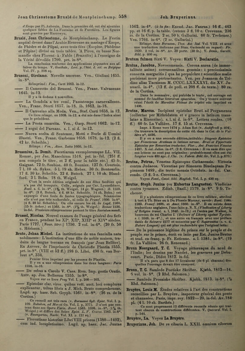 d'Esope par Pi. Aubouin. Dans la première éd. ont été’ ajoutées quelques fables de La Fontaine et de Furetière. Les ligures sont gravées par Harrewyn. Bruslé, Jean Chrisostome, de Montpleincliamp. Le Festin nuptial dressé dans l’Arabie Heureuse au mariage d’Esope, de Phèdre et de Pilpai, avec trois fées (Esopine, Phèdrine et Pilpine) divisé en trois tables. 'A Pirou, en basse Nor¬ mandie chez Florent-à-Fable (Bruxelles) à l’enseigne de la Vérité dévoilée 1700. pet. in-8°. La conclusion renferme des applications piquantes aux af¬ faires du temps. V. Goethals, Lect. p. l’hist. d. sci. en Belgique Vol. IV. p. 208 sq. Brnsoni, Girolamo. Novelle amorose. Ven., Giuliani 1655. in-8°. Réimprimé: Ven., Curti 1663. in-12. - Il Camerotto del Brusoni. Ven., Franc. Valvasenze 1645. in-12. Il y a là dedans 4 nouvelles. - La Gondola a tre remi, Passatempo carnevallesco. Ven., Franc. Storti 1657. in-18. ib. 1662. in-18. — Il Carrozino alla Moda. Ven., Stef. Curti 1658. in 12. Ce livre réimpr. en 1668. in-12. a été mis dans l’Index ainsi que le précédent. - La Peota smarrita. Ven., Gasp. Storti 1662. in-12. - I sogni del Parnaso. s. 1. ni d. in-12. - Nuova scelta di Sentenze, Motti e Burle di Uomini illustri. Ven., Franc. Garbezza 1658. 1678. in-12. (2 fl. 42 kr. Scheible.) Réimpr.: Ven., Aless. Zatta 1666. in-12. Brusonius, L. Domit. Facetiarum exemplorumque LL. VIL Romae, per Jac. Mazochium 1518. pet. in-fol. (251 ff. non compris le titre, et 2 if. pour la table etc.) 45 fr. Gaignat. 72 fr. Soubise. 40 fr. Bonnier. 127 fr. Courtois. 7 1. 10 sh. Sykes. 5 1. 19 sh. Heber. 30 fr. Boutourlin. 17 fl. 30 kr. Scheible. 22 fl. Butsch. 27 1. 10 sh. Bland- ford. 3 1. Bohn. 18 th. Weigel. C’est la seule édition originale de ces dites facéties qui n’a pas été tronquée. Celle, soignée par Cnr. Lycosthènes, Basil, s. d. in-4°. (1% th. Weigel. 14 gr. Wagner.) ib. 1559. in-4°. (3 fl. Butsch. 4 fl. 48 kr. Scheible. 14 sh. Bohn.) est expurgée d’une foule de fautes typographiques. Néanmoins elle n’est pas très recherchée, ni celle de Franef. 1600. in-8°. (4 fl. 48 kr. Scheible). On cite encore les éd. de Lugd. 1560. (15 fr. Asher.) et 1562. in-8°. (1% th. Weigel.) Romae 1536. in-fol. Plusieurs réimpressions portent le titre Saeculum mundi. Brussel, Nicolas. Nouvel examen de l’usage général des fiefs en France, pendant les XIe, XIIe, XIIIe et XIVe siècles. Paris 1727. (Nouv. titre:) 1750. 2 vol. in-4°. (20 fr. 50 c. Hérisson.) Bruto, Jehan Michel. La institutione de una fanciulla nata nobilmente: L’institution d’une fille de noble maison, tra¬ duite de langue toscane en françois (par Jean Bellère). En Anvers, de l’imprimerie de Christofle Plantin 1555. pet. in-8°. (VIII et 52 ff.) 198 fr. Libri. 490 fr. van Bor- luut n°. 334. Pemier livre imprimé par les presses de Plantin. Il y en a une réimpression dans les deux langues : Paris 1558. in-16. - De rebus a Carolo V. Caes. Rom. Imp. gestis Oratio. A.ntv. ap. Joa. Bellerum 1555. in-8°. Voyez sur ce livre Pray Vol. I. p. 200 — 203. - Epistolae clar. viror. quibus vett. auct. loci complures explicantur, tribus libris a J. Mick. Bruto comprehensae. Lugd. ap. haer. Seb. Grypli. 1561. in-8°. (26 rs. de la Cortina.) Ce recueil est, très rare (v. Bvrmanni Syll. Epist. Vol. I. p. 109. Ruhnken. ad Mtereli Op. Vol. I. p. 377). Il n’est pas con¬ tenu dans ses Opéra Varia. Berol. 1583. 1698. in-8°. (1% th. Weigel.) et diffère des Select. Epist. L. V. Cracou. 1583. in-8°. (v. Baumgarlen, Nachr. Vol. XI. p. 122 sq.) - Florentinae historiae Libri VIII priores (1380—1492), cum ind. locupletissimo. Lugd. ap. haer. Jac. Juntae 1562. in-4°. (à la fin: Excud. Jac. Faurus.) 16 ff., 463 pp. et 1 6 ff. p. la table, (retenu 3 fl. 10 c. Crevenna. 236 rs. de la Cortina. 2 sc. 50 b. Gallarini. 60 fr. Techener.) Ven. 1764. in-4°. (2 sc. Gallarini.) Réimpr. dans Bnrmann, Thés. Ant. Ital. Vol. VIII. et avec une traduction italienne par Stan. Gatteschi en regard: Fir. 1830. 2 vol. in-8°. Av. 30 portr. (30 fr.) V. Denis, Garelli. Bibl. p. 400 sq. Brutum fulmen Sixti V. Voyez: Sixti V. Declaratio. Brutus, Jacobus, Novocomensis. Corona aurea (de immor- talitate anime) corruscantibus gemmis: Z preciosissimis conserta margaritis ï qua lie perpulchre t scientifice matie parisiensi more pertractantur. Ven. per Joannem de Tri- dino alias Tacuinum M. CCCC. LXXXXVI. die XV. Ja- nuarii. in-4°. (12 ff. de prél. et 208 ff. de texte.) 80 rs. de la Cortina. Dans le sommaire, qui précède le texte, cet ouvrage est nommé De laudibus lilterarum opusculum. On y trouve souvent réuni l’écrit de Marsilius Ficinus De triplici vita imprimé en 1496. Brutus, Marcus. Incipiunt epistolae Bruti. ad Pergamenos (collectae per Mithridatem et e graeco in latinum trans- latae a Rinuccino). s. 1. ni d. in-8°. Lettres rondes. (10 ff.) 60 fr. La Vallière. 17 fl. 15 st. Crevenna. Impr. à Rome vers 1474 p. Adam Rot (v. Audijfrcdi p.404). On trouvera la description de cette éd. dans le Cat. de ht Val¬ lière n°. 4426. Il y en a une seconde édition,intitulée : Diogenis Epistolae per Franciscum Aretinum in latinum versae. Bruti et Yppocratis Epistolae per Renuccium traduetae. Flor., Ant. Francisci Venelus 1487. X cal. Julias. in-4°. (2 fl. Crevenna.) Il va sans dire que ces lettres ne sont pas originales : probablement elles ont été forgées vers 400 apr. J.Chr. (v. Fabric. Bibl. Gr. Vol.I. p.679.) Brutus, Petrus, Venetus Episcopus Catbarensis. Victoria contra Judaeos. Vicentiae per Simonem Biuelaquam Pa- piensem 1489, die tertio mensis Octobris. in-fol. Car. ronds. (3 fl. 5 c. Crevenna.) Voyez Fossi, Calai bibl. Magliab. Vol. I. p. 430 sq. Brutus, Steph. Junius (ou Hubertus Languetus). Vindiciae contra tyrannos. Edinb. (Basil.) 1579. in-8. 9 fr. Te¬ chener. Il y a plusieurs réimpressions de ce livre célèbre, attribué à tort à Th. Bèze ou à Du Plessis Mornay, savoir: Basil. 1580. 1589. Franef. 1608. et Amst. 1660. in-8°. Il en existe deux traductions anglaises, l’nne faite p. N. Y. (Vindicationof Liberty of Religion transi, s. 1. 1646. in-12.) et l’autre par Walker, le bourreau du roi Charles I. (Defence of Liberty against Tyrànts. s. I. 1648. in-40.), et une autre en français avec une préface datée de Soleurre 1577 et souscrite par C. Superantius (c. v. d. Hubert Longuet) qui est plus recherchée que l’original latin: - De la puissance légitime du prince sur le peuple et du peuple sur le prince, écrit en latin par Est. Junius Brutus et trad. en franç. p. Fr. Estienne. s. 1. 1581. in-8°. (19 fr. La Vallière. 26 fr. Renouard.) Bruun Neergaard, T. C. Voyage pittoresque du nerd de l’Italie; les dessins par Naudet, les gravures par Debu- court. Paris, Didot 1812. in-fol. Il n’a paru que 8 des 17 livraisons (de 6 pl. chacune) des¬ quelles l’ouvrage devait être composé. Bruun, T. C. Samlede Poetiske Skrifter. Kjerbh. 1812—14. 6 vol. in-8°. (2 Rbd. Salomon.) --Samlede Prosaiske Skrifter. Kjfcbh. 1813. in-8°. (% Rbd. Salomon.) Bruyère, Louis M. Études relatives à l’art des constructions recueillies par L. Bruyère, inspecteur général des ponts et chaussées. Paris, impr. roy. 1822—29. in-fol. Av. 184- pl. (4 1. 10 sh. Barthés.) Ce sont proprement 12 différents recueils réunis qui trai¬ tent chacun de constructions différentes. V. Quêrurd. Vol. I. p. 544. Bruyère, La. Voyez La Bruyère. Bruyerinus, Joh. De re cibaria L. XXII. omnium ciborum