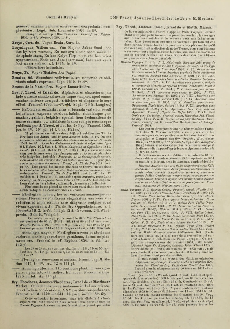 généra, omnium gentium moribus usu comprobata, com- plectentes. Lugd., Seb. Honoratus 1560. in-8°. Rëimpr. et revu p. Otho Casmann: Francof. ap. Palthen. 1600. in-8°. Norimb. 1659. in-8°. Bruyn, Corn. de. Voyez Bruin, Corn. de. Bruyningens, Willem van. Van Sinjoor Jakus Smul, hoe dat liy wert verraen, En met syn bloote neers moest in de spinde staen, En hoe Kalyn Flep-muts van hem wiert uytgestreken, Ende aen Joos (haer man) haer voet van’t bed moest steken. s. 1. 1645. in-4°. Célèbre farce hollandaise. Bruys, Er. Voyez Histoire des Papes. Bruxias, Ad. Simonides redivivus s. ars memoriae et obli- vionis tabulis expressa. Lips. 1610. in-4°. Bruzen de la Martinière. Voyez Lamartinière. Bry, J. Theod. et Israël de. Alphabeta et characteres jam inde a creato mundo ad nostra usque tempora apud omnes omnino nationes usurpati, artifieiose et eleganter in aere efficti. Francof. 1596. in-4°. obi. 51 pl. (18 fr. Langlès.) - Eirlblemata secularia: mira et jucunda varietate seculi hujus more expressa versibus. latinis, rithmicisque ger- manicis, gallicis, belgicis : speciali item declamatione de amore exomata .... artifieiose in aere sculpta recenterque publicata per J. Theod. et Jo. Isr. de Bry. Francof. 1596. pet. in-4°. 101 pl. (4 1. 9 sh. Heber.) 21 pl. de ce recueil avaient déjà été publiées par Th. de Bry dans son Stamm- und Wapen-Büchlein 1592. in-4°. On cite encore les éditions suivantes des Emblemata secularia. Francof. 1593. in-4°. (Avec les Emblemata nobililate et vulgo sçitu digna 9 1. Heber. 19 1. 8 sh. 6 d. White Knights.) et Oppenhemii 1611. in-4°. (3 1. 10 sh. Heber VI. nn. 1033.). Il y a aussi une édi¬ tion postérieure avec des changements et avec des planches très fatiguées , intitulée: Pourtraict de la Cosmographie morale, c'est - d - dire une centurie des plus belles inventions .... pour pré¬ senter et corriger les moeurs. Francf., J. Th. de Bry 1614. pet in-4°. Une partie des mêmes planches se trouve encore dans le Proscenium vitae humanae sive Emblematum saccularium . . . dé¬ cades seplem. Francof, Th. de Bry 1621. pet in - 4°. Av. 72 emblèmes, 1 front, et I pl intitulée : typus amicitine, reproduit: Francof. ad M., impensis Guill. Fitzeri 1627. in-4°. Les explica¬ tions Sont en vers latins, allemands, français et hollandais. Plusieurs de ces planches ont reparu aussi dans le3 oeuvres emblématiques de Boissard citées ci-haut. - Florilegium novum, hoc est varrorum maximeque ra- riorum Florum ac Plantarum singularium una cum suis radicibus et cepis eicones aere diligenter scnlptae et ad vivurn expressae a Jo. Th. de Bry Oppenheimense. s. 1. (Oppctih.) 1612. in-fol. 1 11 pl. (2 fi. Crevenna. 2 fl.Wind- precht. J th. R. Weigel.) Ce même ouvrage porte aussi le titre New Blimbuch et est composé de 90 pl. (Plr 1 —86. 88 et 89 et 2 pl. non num., d’après Pritzel: Pl. 1—78., et 9 pl. non ch.) Les 2e et 3e par¬ ties ont paru en 1614 et 1618. Voyez ci-haut p.443. Blnmbuch. - Anthologia magna s. Florilegium novum et absolutum variorum maximeque rariorum germinum, florum ac plan¬ tarum etc. Francof. in off. Bryiana 1626. in-fol. Av. 142 pl. Les Ie et 2e pl. ne sont pas ch., les pl. 23', 37' et 50' sont doubles, la 111' pl, est omise, les pl. sont cotées de 1— 116. et I —22. - Florilegium rénovation et auctum. Francof. ap. M. Me¬ rian 1641. in-4°. Av. 32 et 141 pl. - AnthologiaMeriana, 115 continens plant., florum egre- gie sculptas tab. add. indice. Ed. nova. Francof. et Lips. 1776. in-fol. Av. 115 pl. Bry, Theodorus, Joannes Theodorus, Israël de etMatthaeus Merian. Collectiones peregrinationum in Indiam orienta- lem et Indiam occidentalem, XXV partibus comprehensae. Francof. ad M. 1590—1634. 25 part, in-fol. Av. fig. Cette collection importante, mais très difficile à réunir aujourd’hui, est divisée en deux séries; l’une porte le nom de Grands Voyages à cause de son format plus grand que celui Bry, Theod., Joannes Theod., Israël de et Matth. Merian. de la seconde série ; l’autre s’appelle Petits Voyages, comme étant d’un plus petit format. La première contient les voyages aux Indes occidentales et la seconde ceux aux Indes orien¬ tales. Une description exacte des volumes, qui forment ces deux séries, demandant un espace beaucoup plus ample qu’il convient aux limites étroites de notre Trésor, nous nous bornons à renvoyer tout simplement nos lecteurs aux meilleures sources sur ce recueil célèbre, et à la citation des dates des éditions originales des volumes détachés. Grands Voyages. I Série. P. I. Admiranda Narratio fida lamen de commodis et incolarum rilibus Virginiue. Francof. ad M. Typ. Joa. H echel. ap. Sig. Feierabend 1590. P. IL Brevis narra¬ tio eorum quae in Florida Americae provincia Gallis acciderunt etc. quae est seeunda pars Americae ib. 1591. ; P. III. Ame- ricae tertia pars memorabilem provinciae Brasiliae historiam continens. ib. 1592.; P. IV. Americae pars quarto s. insignis et admirqnda hisloria de reperta primuni Occidentali India a Christ. Columbo etc. ib. 1594. ; P. V. Americae pars quinta. ib. 1595.; P. VI. Americae pars sexla. ib 1596.; P. VII. Americae pars septima. ib. 1599.; P. VIII. Americae pars octava. ib. p. Matth. Becker 1599.; P. IX. Americae nona et postvema pars. ib. 1602.; P. X. Americae pars décima. Oppenhemii Typis Hier. Ga/leri 1619.; P. XI. Americae pars undecima. ib. 1619.; P. XI. Appendix. Amer. Tomi undecimi Appendix. Francof., Typis Joh. Hofer 1620.; P. XII Novi Orbis pars duodecima. Francof. sumpt. Haeredum Joh. Theod. de Bry 1624.; P. XHI. Décima tertia pars Historiae Ameri- canae. Francof. ad M. sumptibus Meriani civis et chalcogr. Francof. 1634. Les 9 premières parties ont été réimprimées à Franc¬ fort chez M. Merian en 1634, mais il y a encore des contrefaçons de ces parties avec les dates des éditions originales et d’autres des 6m“ {Oppenh., Hier. Galler. 1617.), 7m® (1625), 8m® (Francof., Typis Er. Kâmpfferi 1625.) tomes avec des dates plus récentes qu’ont peut facilement distinguer d’après les renseignements donnés p. Mr. de Bure. Il faut annexer à cette édition originale des 13 vol. deux cahiers séparés contenant 10 ff. imprimés en 1634 et publiés p.Mérian, avec le titre suiv. employé double : Historia Americae sive novi Orbis comprehendens in XIII sectionibus exactissimam descriptionem vastissimarum et muttis abhinc saeculis incognilarum terratum, quae nune passim Indiue Occidentalis nomine vulgo usurpantur : cum eleganlissimis tabulis et figtiris aeri incisis neenon Eleneho sectionum et Indice Capilum ac rerum praecipuurum. Fran¬ cof., sumptibus M Meriani unno 1634. Petits Voyages. P. I. Regnum Congo. Francof. excud. Wolffg. Riiji- ter 1598. ; P. II. Pars Seeunda Indiae Orientalis. ib. 1599.; P. III. Tertia Pars Indiue Oriettlalis. Francof., exc. Matth. Becker 1601.; P. IV. Pars quarla Indiae Orientalis. Fran,- cof. ap. M. Becker 1601. ; /’. V. IJuinta Pars Indiae Orien¬ talis. ib. ap. eund. 1601.; P. VI. Indiae Orientalis Pars VI. ib. ex off. Wolffg. Richter. 1694. (1603.); P. VII. Indiae Or. Pars VII. ib. ap. eund. 1606.; P. VIII. Indiae Orient. Pars VIII. ib. 1607.; P. IX. Indiae Orientalis Purs IX. ib. 1012. (Snpp/émentum Nonae Partis, ib. 1613.); P. X. Indiae Orient. P. X. ib., Typis viduae Matth. Beckeri 1613.; P. XI. Indiae Orientalis P. XI. Oppenh. Typis Hier. Galteri 1619 ; P. XII. Historiarum Orient Indiae TomusXll. Fran¬ cof. ap. H'ilh. Fizzerum anglum bibliopolam 1628. (Cette dernière partie est la plus rare de toutes celles qui ser¬ vent à former la Collection des Petits Voyages.) On con¬ naît des réimpressions du premier (1624), du second {Francof. typis Er. Kâmpfer, impensis Wilh. Fitzeri 1628 ), du troisième {ib. 1629 ), du dixième {ib. 1633) tome, mais sans doute il y en aussi pour les 4 — 9 tomes, -mais les deux derniers n’ont pas été répétés. Il faut réunir à ce recueil des éditions originales VAppendix regni Congo. Francof. studio et sumptibus Hae- redtan Joa. Theod deBry, Typis Casp. Rotclii Anno 1625, destiné pour la réimpression du 1er tome en 1624 et de¬ venu très rare. Vendu (ex. relié en 26 vol. ayant 16 part, doubles et quel¬ ques relations séparées) 1600 fr. Gaignat; en 10 vol. (avec les Gr. Voy. doubles, éd. de 1634.) 2551 fr. Gouttard; en 15 vol. (avec 24 part, doubles 2' éd. et 1 vol. de relations sép.) 1950 fr. La Vallière; en 21 vol. (av. 17 part, doubles et 5 relations séparées) 4802 fr. Camus de Limare; en 12 vol. 1512 fr. St. Céran; en 29 vol. (ayant doubles les 9 parties des Gr. Voy., 2® éd., les 4 prem. parties des mêmes, éd. de 1634, les 13 part, des Pet. Voy. en allemand, lr® éd., et plusieurs rel. sép.) 6300 fr. Brienne ; en 24 vol. (lr® éd. avec presque toutes les