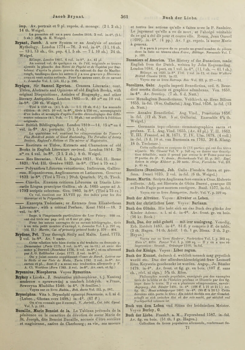 Bach der Liebe. imp. Av. portrait et 9 pl. représ. d. monogr. (2 1. 2 sh.) I 14 th. Weigel. La première éd en a paru London 1816. 2 vol. in-4° (5 1. 5 sh ) 26% th. R. Weigel. Bryant, Jacob. A new System or an Analysis of ancient Mytliology. London 1774 — 76. 3 vol. in-4°. (3 1. 16 sh. — 131. 13 sh., Gr. pap. 4 1. 5 sh. — 7 1. 10 sh.) 24 th. Weigel. Réimpr. London 1807. 6 vol. in-8°. Av. 41 pl. Au second vol. de quelques ex. de l’e'd. originale se trouve ajoutée la planche des Noces de Psyché et de Cupidon par Har- tolozzi d’après la pierre gravée du cabinet du duc de Marlbo- rough, tandisque dans les autres il y a une gravure p. Sherwin : ceux-ci sont moins estimés. Pour les autres ouvr. de ce savant v. Lowndes Vol. I. (éd. II.) p. 296. Brydges, Sir Samuel Egerton. Censura Literaria: cont. Titles, Abstracts and Opinions of old English Books, with original Disquisitions, Articles of Biography, and other literary Antiquities. London 1805 — 9. 40 noa en 10 vol. in-8°. (30 th. Weigel.) Tiré à 150 ex. (4 1. 5 sh. — 5 1. 12 sh. 6 d.) La seconde édition: ib. 1815. 10 vol. in-8°.Atirée à 250 ex., accompagnée d’un index et arrangée d’après l’ordre chronologique des diffé¬ rentes sciences (4 1. 9 sh. — 7 1. 10 sh.) est préférée à l’édition originale. / - British Bibliographer. London 1810 —14. 15n°*en4 vol. in-8°. Av. portraits. (5 1. 5 sh.) Le quatrième vol. contient les réimpressions de Tusser’s Fine Hwidred .points of Good Husbtmdry, The Parudise of duinty ■ Devises, Enylund's Helicon et The mirror of Magistrales. - Restituta or Titles, Extracts and Characters of old Books in English Literature revived. London 1814. 28 n°* en 4 vol. in-8°. (2 1. 2 sh.) 8 th. Weigel. — — Res literariae. Vol. I. Naples 1821. Vol. II. Rome 1821. Vol. III. Genève 1822. in-8°. (Tiré à 75 ex.) --Polyanthea Librorum vetustiorum, Italicorum, Gallico- rum, Hispanicorum, Anglicanorum et Latinorum. Gencvae 1822. in-8°. (Tiré à 75 ex.) 20sh. Quaritch. 5s/5 th. Tieck. - Cimelia. Examen criticum Librorum ex Diariis Lite- rariis Lingua praecipue Gallica, ab A. 1665 usque ad A. 1792 scriptis selectum. Gen. 1803. in-8°. (Tiré à 75 ex.) Ce vol. contient sur XLVIII pp. des index pour les Res literariae et la Polyanthea. — Excerpta Tudoriana; or Extracts from Elizabethean Literature, with a critical Préfacé. Kent 1814—18. 2 vol. in-8°. Impr. à l’imprimerie particulière de Lee Priory. 100 ex. ont été tirés sur pap. ord. et 6 sur gr. pap. Pour les autres ouvrages de ce savant bibliographe, tirés à un très petit nombre d’exempl. v. Lowndes Vol. I. p. 297 sq. (éd. II.) Martin, Cat. of privately printed books p. 379 — 404. Brydone, Pet. Tour tbrough Sicily and Malta. Lond. 1773. 2 vol. in-8°. Av. 1 carte. Cette rélation très bien écrite a été traduite en français p. Demeunier (Paris 1775. ‘2 vol. in-8°. ou in-1‘2.) et avec des notes p.’Derveil (Neuchâtel 1776. 2 vol. in-8°.) et en allemand par J. G. Zollikofer (Leipz. 1777. 2 vol. in-8° ). On y joint comme supplément: Comte de Borch, Lettres sur la Sicile et sur l’isle de Malte. Turin 1782. 2 vol. in-8°. Av. cartes et pl., dont il y a aussi une traduction allemande p F. A. Cl. Werthes (Bern 1783. 2 vol. in-8°. Av. cart. et fig.) Bryennius, Nicephorus. Voyez Byzantina. Brykcy z Licska , J. Sententiae philosophicae, t. j. Naucenj mudrcuw o zprawowànj a saudech lidskych. wPraze, Sewervna Mladsiho 1540. in-4°. (8 feuilles.) Voyez sur ce livre Batbin., Boh. docta Vol. III. p. 187. Brynolphus. Vita b. Brynolphi episcopi Scarensis. s. 1. ni d. (Lubec., Ghotan vers 1498.) in-4°. (67 F) On n’en connaît que 2 exempt. V. Aurivill., Cat. bibl. Upsal. Vol. I. p. 141. Bucaille, Marie Benoist de la. Le Tableau prétendu de la pénitence ou le caractère de dévotion de soeur Marie de St. Joseph, dite Benoist Bucaille, accusée d’être sorcière et magicienne, native de Cherbourg; sa vie, ses moeurs et toutes les actions qu’elle a faites avec le P. Saulnier. Le jugement qu’elle a eu de mort, et l’abrégé véritable de ce qui a été dit pour et contre elle. Rouen, Jean Oursel (1699). in-4°. (4 pp.) Av. 1 gr. représ, la soeur Marie à genoux. Il a paru à propos de ce procès un grand nombre de pièces dont la liste se trouve chez Frère, Bibliogr. Normande Vol. I. p. 160. Bucamers of America. The History of the Bucaniers, made English from the Dutch, written by John Esquemeling. London 1684. 4part, en 1 vol. in-4°. ( I 1. 1 sh. — 41.1 sh.) Réimpr. en 1699. in-8°. 1741. 2 vol. in-12. et dans Walkers British Classics 1810. in-12. Voyez sur ce livre Retrosp. Rev Vol. III. p. 27 — 51. Bncelinns, Gabr. Aquila imperii Benedictina, ord. S. Bene- dicti mérita distincte et graphice adumbrans. Ven. 1651. in-4°. Av. frontisp. (7 sh. 6 d. Nutt.) - Menologium Benedictinum. Veldkireh. ap. Henr.Bilium 1655. in-fol. (6sc. Gallarini.) Aug. Vind. 1656. in-fol. (12 sh. Nutt.) - Annales Benedictini. Aug. Vind., Praetorius 1656. in-fol. (12 sh. Nutt. 5 sc. Gallarini. Ensemble 4% th. Weigel.) - Germania topo-chrono-stemmatographica sacra et profana. T. I. Aug. Vind. 1655. (Av. 42 pl.) T. II. 1662. T. III. Francof. ad M. 1671. T. IV. Ulm. 1678. (4 voll.) in-fol. (S fl. 10 st. van Burmania en 1763. 20 fl. Klang. 18 fr. Techener.) Cette collection se compose de (12) parties qui ont des titres séparés. Mr. Clément Vol. V. p. 346 sq. en donne une descrip¬ tion détaillée, mais il prend par erreur le 4e Tome pour une ‘2e partie du 3e. V. Denis, Biicherkunde Vol II. p. 307. Zapf, Reisen in einige Klôster p. 39 note. Gras, Verzeichn. Vol. III. p. 45 sq. Bucelinus (Buzelinus), Joh. Gallo-Flandria Sacra et pro¬ fana. Duaci 1625. 2 vol. in-fol. (6 th. Weigel.) Bucer, Martin. Scripta Anglicana fere omnia a Conr. Huberto collecta. Adj. est Historia dé Obitu Buceri, quaeque illi et Paulo Fagio post mortem contigere. Basil. 1 577. in-fol. Voyez sur ce livre Baumycrrten, Nachr. Vol. V. p. 329 sq. Buch der Altvâter. Voyez: Altvàter et Leben. Buch der christlichen Leer. Voyez: Barlaam. Buch des Glücks. Hie hebt sich an das Buch des glücks der Kinder Adams, s. 1. ni d. in-4°. Av. front, gr. en bois. ' (36 kr. Beck.) Buch, Das, der zehë gebott — mit irer auslegung. Venedig, Erh. Ratdolt 1483. in-4°. 81 ff. y compris 3 If. de table. (3 th. Hagen. 14 th. Adolf. 1 th. 1 gr. Blenz. 3 th. 3 gr. Heyse.) Voyez sur ce livre Riederer, Nachrichten Vol. I. p. 303 sq. Bain n°. 4034. Panzer Vol. I. p. 138 sq. — Il y en a une ré¬ impression : Strassb., Griininger 1516. in-fol. Buch der Kônige. Voyez: Liber regum. Buch der Kunnst, dadurch d. weltlicb mensch mag geystlich werdè etc. Das der allerdurchleuchtigistê fraw Leonorè Rom. Keyserin geschenckt ist worden. Augsp., Jo. Barnier 1478. in-4°. Av. front, et fig. gr. en bois. (107 ff. sans ch., réel, ni sign.) 5% th. Rose. Philosophie morale populaire, enseignée par des exemples tirés de la bible et de l’histoire profane et illustrée par des fig. impr. dans le texte. Il y en a plusieurs réimpressions, savoir: Augspurg, Joh. Barnier 1491. in-4°. (108 ff. à 21 et 221.) Av. fig. ib.. Bans schônsperger 1497. in-4°. (95 ff. à 26 1.) Cette dernière édit, porte le titre : Fin loblich büchlin von der Gemahel- schafft so sich zmischen Got vn der sele macht, gar niitzlich vnd fruchtperlich zelessen ist. Buch von dem Leben vnd Sitten der heidnischen Meister. Voyez Burley, G. Buch der Liebe. Frankft. a. M., Feyerabend 1587. in-fol. Av. fig. en bois. (51 th. 1 gr. Hagen.) Collection de livres populaires allemands, renfermant Oe¬ il