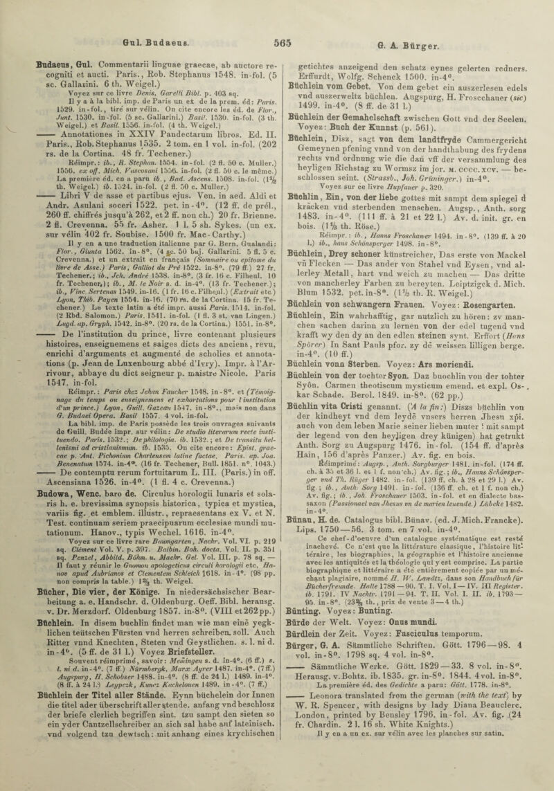 G. A. Bürger. Bndaeus, Gui. Commentarii liuguae graecae, ab auctore re- cognîti et aucti. Paris., Rob. Stephanus 1548. in-fol. (5 sc. Gallarini. 6 th. Weigel.) Voyez sur ce livre Denis, Garelli Bibl. p. 403 sq. Il y a à la bibl. imp. de Paris un ei de la prem. éd: Paris. 1529. in-fol., tire' sur vélin. On cite encore les éd. de flor., Junt. 1530. in-fol. (5 sc. Gallarini.) Basil. 1530. in-fol. (3 th. Weigel.) et Basil. 1556. in-fol. (4 th. Weigel.) - Annotationes in XXIV Pandectarum libros. Ed. II. Paris., Rob. Stephanus 1535. 2 tom. en 1 vol. in-fol. (202 rs. de la Cortina. 48 fr. Techener.) Réimpr.: ib., R. Stephan. 1554. in-fol. (2 fl. 50 c. Muller.) 1556. exoff. Mich. Vaseosani 1556. in-fol. (2 fl. 50 c. le même.) La première éd. en a paru ib., Bad. Ascens. 1508. in-fol. (1% th. Weigel.) ib. 1524. in-fol. (2 fl. 50 c. Muller.) - Libri V de asse et partibus ejus. Ven. in aed. Aldi et Andr. Asulaui soceri 1522. pet. in-4°. (12 ff. de prél., 260 ff. chiffrés jusqu’à 262, et 2 ff. non ch.) 20 fr. Brienne. 2 fl. Crevenna. 55 fr. Asher. 1 1. 5 sh. Sykes. (un ex. sur vélin 402 fr. Soubise. 1500 fr. Mac-Carthy.) Il y en a une traduction italienne par G. Bern. Gualandi: Flor., Giunta 1562. in-8°. (4 flp. 50 baj. Gallarini. 5 fl. 5 c. Crevenna.) et un extrait en français (Sommaire ou epitome du livre de Asse.) Paris, Galliol du Pré 1522. in-8°. (79 ff.) 27 fr. Techener.; ib., Jeh. André 1538. in-8°. (3 fr. 16 c. Filheul. 10 fr. Techener,); ib., M. le Noir b. d. in-4°. (13 fr. Techener.); ib.. Fine. Sertenas 1549. in-16. (I fr. 16 c. Filheul.) {Extrait etc.) Lyon, Tkib. Payen 1554. in-16. (70r“s. de la Cortina. 15 fr. Te¬ chener.) Le texte latin a été impr. aussi Paris. 1514. in-fol. (2 Rbd. Salomon.) Paris. 1541. in-fol. (1 fl. 3 st. van Lingen.) Lugd. ap. Gryph. 1542. in-8°. (20 rs. de la Cortina.) 1551. in-8°. - De l’institution du prince, livre contenant plusieurs histoires, enseignemens et saiges dicts des anciens, revu, enrichi d’arguments et augmenté de scholies et annota¬ tions (p. Jean de Luxenbourg abbé d’Ivry). Impr. à l’Ar- rivour, abbaye du dict seigneur p. maistre Nicole. Paris 1547. in-fol. Réimpr.: Paris chez Jehan Faucher 1548. in-8°. et (Témoig¬ nage du temps ou enseignemens et exhortations pour l institution d'un prince.) Lyon, Gui II. GaZeait 1547. in-8°., mais non dans G. Budaei Opéra. Basil 1557. 4 vol. in-fol. La bibl. imp. de Paris possède les trois ouvrages suivants de Guill. Budée impr. sur vélin: De studio literarum recte insti- tuendo. Paris. 1532.; Dephilologia. ib. 1532. ; et De (ransitu hel- lenismi ad crislianismum. ib. 1535. On cite encore : Epist. grae¬ cae p. Anl. Pichonium Charletiscm latine faclae. Paris, ap. Joa. Benenatum 1574. in-4®. (16 fr. Techener, Bull. 1851. n°. 1043.) - De contemptu rerum fortuitarum L. III. (Paris.) in off. Ascensiana 1526. in-4°. (I fl. 4 c. Crevenna.) Budowa, Wenc. baro de. Circulus horologii lunaris et Sola¬ ris h. e. brevissima synopsis historica, typica et mystica, variis fig. et emblem. illustr., repraesentans ex V. et N. Test, continuam seriem praecipuarum ecclesiae mundi mu- tationum. Hanov., typis Wechel. 1616. in-4°. Voyez sur ce livre rare Buumgarten, Nachr. Vol. VI. p. 219 sq. Clément Vol. V. p. 397. Balbin. Boh. docta. Vol. II. p. 351 sq. Penzel, Abbild. Bôhm. u. Maehr. Gel. Vol. III. p. 78 sq. — Il faut y réunir le Gnomon apotogeticus circuli horologii etc. Ha¬ nov apud Aubrianos et Clementem Sehleich 1618. in-4°. (98 pp. non compris la table.) 1% th. Weigel. Bûcher, Die vier, der Kônige. In niedersàchsischer Bear- beitung a. e. Handschr. d. Oldenburg. Oeff. Bibl. herausg. v. Dr. Merzdorf. Oldenburg 1857. in-8°. (VIII et262pp.) Büchlein. In disem buchlin findet man wie man einè yegk- lichen teütschen Fttrsten vnd herren schreiben. soll. Auch Ritter vnnd Knecliten, Steten vnd Geystlichen. s. 1. ni d. in-40. (5 ff. de 31 1.) Voyez Briefsteller. Souvent réimprimé, savoir: Meiidngen s. d. in-4°. (6 ff.) s. I. ni d. in-4°. (7 ff.) Nürmbergk, Marx Ayrer 1487. in-4°. (7ff.) Augspiirg, H. Schobser 1488. in-4°. (8 ff. de 24 1.) 1489. in-4°. (8 ff. à 24 l.) Leypczk, Kuncz Kachelouen 1489. in-4°. (7 ff.) Büchlein der Titel aller Stânde. Eynn büchelein dor Innen die titel ader überschrift aller ^tende. anfang vndbeschlosz der briefe clerlich begriffen sint. tzu sampt den sieten so ein yder Cantzellschreiber an sich sal habe anf lateinisch. vnd volgend tzu dewtsch: mit anhang eines krycliischen getichtes anzeigend den schatz eynes gelerten redners. Erffurdt, Wolfg. Schenck 1500. in-4°. Büchlein vom Gebet. Von dem gebet ein auszerlesen edels vnd auszerweltz büchlen. Angspurg, H. Froscchauer (sic) 1499. in-4°. (8 ff. de 31 1.) Büchlein der Gemahelschaft zwischen Gott vnd der Seelen. Voyez: Buch der Kunnst (p. 561). Büchlein, Disz, sagt von dem landtfryde Cammergericht Gemeynen pfening vnnd von der handthabung des frydens rechts vnd ordnung wie die dan vff der versammlung des heyligen Richstag zu Wormsz im jor. m. cccc.xcv. — be- schlossen seint. (Slrassb., Joh. Qrïininger.) in-4°. Voyez sur ce livre Hupfauer p. 320. Bttchlin, Ein, von der liebe gottes mit sampt dem spiegel d kràcken vnd sterbenden menschen. Augsp., Anth. sorg 1483. in-4. (111 ff. à 21 et 22 1.) Av. d. init. gr. en bois. (1% th. Rose.) Réimpr.: ib., JJanns Froschamer 1494. in-8°. (139 ff. à 20 1.) ib., bons Schônsperger 1498. in -8°. Büchlein, Drey schoner künstreicher, Das erste von Mackel vnFlecken — Das ander von Stahel vnd Eysen, vnd al- lerley Metall, hart vnd weich zu machen— Das dritte von mancherley Farben zu bereyten. Leiptzigck d. Mich. Blnm 1532. pet.in-8. (D/s th. R. Weigel.) Büchlein von schwangern Frauen. Voyez: Rosengarten. Büchlein, Ein wahrhafftig, gar nutzlich zu horen: zv man- chen sachen darinn zu lernen von der edel tugend vnd krafft wy den dy an den edlen steinen synt. Erffort (Hans Sporer) In Sant Pauls pfor. zy dè weissen lilligen berge. in-4. (10 ff.) Büchlein vonn Sterben. Voyez : Ars moriendi. Büchlein von der tochter Syon. Daz buochlin von der tohter Syôn. Carmen theotiscum mysticum emend. et expi. Os- . kar Sehade. Berol. 1849. in-8. (62 pp.) Büchlin vita Cristi genannt. (’4 la fin:) Diszs biichlin von der kindheyt vnd dem leydè vnsers herren Jhesu xj5i. auch von dem leben Marie seiner lieben muter i mit sampt der legend von den heyjigen drey künigen) hat getrukt Anth. Sorg zu Augspurg 1476. in-fol. (154 ff. d’après Hain, 156 d’après Panzer.) Av. fig. en bois. Ééimprimé: Augsp., Anth. Sorgburger 1481. in-fol. (174 ff. ch. à 35 et 36 1. et I f. non'ch.) Av. fig. ; ib., Hanns Schônsper¬ ger vnd Th. Riiger 1482. in-fol. (139 ff. ch. à 28 et 29 1.) Av. fig.; ib., Anth: Sorg 1491. in-fol. (136 ff. ch. et 1 f. non ch.) Av. fig.; ib., Joh. Froschauer 1503. in-fol. et en dialecte bas- saxon (Passionnel van Jhesus vn de marien leuende.) Lübeke 1482. in-4°. Bünan, H. de. Catalogus bibl.Bünav. (ed. J.Mich.Francke). Lips. 1750 — 56. 3 tom. en 7 vol. in-4°. Ce chef-d’oeuvre d’un catalogue systématique est resté inachevé. Ce n’est que la littérature classique, l’histoire lit¬ téraire, les biographies, la géographie et l’histoire ancienne avec les antiquités et la théologie qui y est comprise. La partie biographique et littéraire a été entièrement copiée par un mé¬ chant plagiaire, nommé II. W. Lanâtz, dans son Handbucli für Bûcherfreunde. Halle 1788 — 90. T. I. Vol. I — IV. III Register. ib. 1791. IV Nachtr. 1791 —94. T. IL Vol. I. IL ib. 1793 — 95. in-8°. (23% th., prix de vente 3 — 4 th.) Bünting. Voyez : Bunting. Bürde der Welt. Voyez: Onu s mundi. Bürdlein der Zeit. Voyez: Fasciculus temporum. Bürger, G. A. Sammtliche Schriften. Gott. 1796 — 98. 4 vol. in-8°. 1798 sq. 4 vol. in-8°. — Sammtliche Werke. Gott. 1829 — 33. 8 vol. in-8. Herausg. v.Bohtz. ib. 1835. gr. in-8°. 1844. 4vol. in-8°. La première éd. des Gedichte a paru: Gôit. 1778. in-8°. - Leonora translated from the german (tvilh lhe lext) by W. R. Spencer, with designs by lady Diana Beauclerc. London, printed by Bensley 1796. in-fol. Av. fig. .(24 fr. Chardin. 2 1. 16 sh. White Knights.) Il y en a un ex. sur vélin avec les planches sur satin.