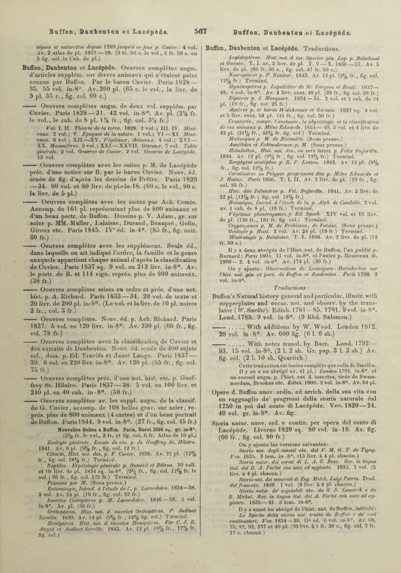 siques et naturelles depuis 1789 jusqu'à ce joui p. Cuvier. 4 vol. Av. & atlas de pl. 1827 — 28. (3 fr. 50 c. le vol., 2 fr. 50 c. ou 3 fig. col. le Cal», de pl.) Buffon, Daubenton et Lacépède. Oeuvres complètes augm. d’articles stipplém. sur divers animaux qui n’étaient, point connus par Buffon. Par le baron Cuvier. Paris 1828 — 35. 55 vol. in-8. Av. 260 pl. (65 c. le vol., la livr. de 5 pl. 35 c., fig. col. 60 c.) - Oeuvres complètes augm. de deux vol. supplém. par Cuvier. Paris 1828 — 31. 42 vol. in-8**. Av.pl. (2% fr. le vol., le cah. de 8 pl. 1% fr., fig. col. 3% fr.) Vol. I. II. Théorie de la terre. 1828. 2 vol.; III. IV. Miné¬ raux. 2 vol.; V. Epoques de la nature. 1 vol.; VI — XI. Miné¬ raux. 0 vol.; XII—«XV. Végétaux, Animaux. 4 vol.; XVI — XX. Mammifères. 5 vol. ; XXI — XXVII. Oiseaux. 7 vol. Table générale. 2 vol. Oeuvres de Cuvier. 2 vol. Oeuvres de Lacépède. 13 vol. - Oeuvres complètes avec les suites p. M. de Lacépède préc. d’une notice sur B. par le baron Cuvier. Nouv. éd. ornée de fig. d’après les dessins de Prêtre. Paris 1829 — 34. 80 vol. et 80 livr. de plw-in-18. (60 c. le vol., 90 c. la livr. de 5 pl.) - Oeuvres complètes avec les suites par Ach. Comte. Accomp. de 161 pl. représentant plus de 800 animaux et d’un beau portr. de Buffon. Dessins .p. V. Adam, gr. sur acier p. MM. Muller, Lalaisse, Durand, Beaupré, Golin, Giroux etc. Paris 1845. IVe éd. in-4°. (85 fr., fig. noir. 60 fr.') - Oeuvres complètes avec les supplémens. Seule éd., dans laquelle on ait indiqué l’ordre, la famille et le genre auxquels appartient chaque animal d’après la classification de Cuvier. Paris 1837 sq. 9 vol. en 212 livr. in-8. Av. le portr. de B. et 114 vign. représ, plus de 800 animaux. (38 fr.) - Oeuvres complètes mises en ordre et préc. d’une not. hist. p. A. Richard. Paris 1833 — 34. 20 vol. de texte et 20 livr. de 200 pl. in-8. (Le vol. etlalivr.de 10 pl. noires 2 fr., col. 3 fr.) - Oeuvres complètes. Nouv. éd. p. Ach. Richard. Paris 1837. 5 vol. en 120 livr. in-8°. Av. 230 pl. (60 fr., fig. col. 78 fr.) - Oeuvres complètes avec la classification de Cuvier et des extraits de Daubenton. Nouv. éd. ornée de 400 sujets col., dess. p. Ed. Traviés et Janet Lange. Paris 1837 — 39. 6 vol. en 220 livr. in-8. Av. 120 pl. (55 fr., fig. col. 75 fr.) - Oeuvres complètes préc. d’une not. hist. etc. p. Geof¬ froy St. Hilaire. Paris 1837 — 38. 5 vol. en 100 livr. et 240 pl. en 40 cah. in-8. (50 fr.) - Oeuvres complètes av. les suppl. augm. de la classif. de G. Cuvier, accomp. de 108 belles grav. sur acier, re¬ prés. plus de 800 animaux (4 cartes) et d’un beau portrait de Buffon. Paris 1844. 9 vol. in-8°. (27 fr., fig. col. 45 fr.) Nouvelles Suites à Buffon. Paris, Roret 1834 64. gr. in-8. (572 fr. le vol., 3 fr. et fig. col. 6 fr. Atlas île 10 pl.) Zoologie générale, Essais de etc. p. Js. Geoffroy St. Hilaire. 1841. Av. 8 pl. (9*4 fr., fig. col. 12 fr.) Cétacés, Ilist. nul. des, p. F. Cuvier. 1838. Av. 22 pl. (12*4 fr., fig. col. 18*4 fr.) Termine'. Reptiles. Erpétologie générale p. Duméril et Bibron. 10 voll. et 10 livr. de pl. 1834 sq. in-8°. (9*4 fr., fig. col. 12*4 fr. le vol ; 95 fr., fig. col. 125 fr.) Terminé. Poissons par M. (Sous presse.) Entomologie, Introd. à l’étude de I’, p. Lacordaire. 1834—38. 2 vol. Av. 24 pl (19 fr., fig. col. 22 fr.) Insectes Coléoptères p. M. Lacordaire. 1846 — 58. 5 vol. in-8°. Av. pl. (38 fr.) Orthoptères. Hist. nat. d. insectes Orthoptères. P. Audinet Serville. 1839. Av. 14 pl. (9*4 fr., 12*4 fig. col.) Terminé. Hémiptères. Hist. nat. d. insectes Hémiptères. Par C. J. B. Amyot et Audinet Serville. 1843. Av. 12 pl- (9*4 fr., 12*4 fr. fig. col. J Buffon, Daubenton et Lacépède. Traductions. Lépidoptères. Hist. nat. d. ins. Species gén. Lep p. Boisduval et Guenée. T. I. av. 2 livr. de pl. T. V — X. 1836 — 57. Av. 5 livr. de pl. (66 fr. 50 c., fig. col. 87 fr. 50 c.) Neuroptères p. P. Rambur. 1842. Av. 12 pl. (9*4 fr., figr. col. 12*4 fr.) Terminé. Hyménoptères p. Lepetletier de St. Faryeau et Brulé. 1837— 48. 4 vol. in-8°. Av. 4 livr. cont. 48 pl. (38 fr., fig. col. 50 fr.) Diptères p. J. Macquart. 1834 — 35. 2 vol. et 2 cah. de 24 pl. (19 fr., fig. col 25 fr.) Aptères p. te baron Wahkenaer et Gervais. 1837 sq. 4 vol. et 5 livr. cont. 52 pl. (41 fr., fig. col. 56 fr.) Crustacés, compr. l'anatomie, ta physiologie et la classification de ces animaux p. M Une Edwards. 1834 — 40. 3 vol. et 4 livr. de 42 pl. (31*4 fr., 43*4 fr. fig. col.) Terminé. Mollusques p. M. de Blainville. (Sous presse.) Annélides et Eehinodermes p. M. (Sous presse.) Helminthes, Hist. nat. des, ou vers intest. p. Félix Dujardin. 1844. Av. 12 pl. (9*4 fr., fig. col. 12*4 fr.) Terminé. Zoophytes acalèphes p. R. P. Lesson. 1843. Av. 12 pl. (9*4 fr., fig. col. 12*4 fr.) Coralliaires ou Polypes proprement dits p. Milne Edwards et J. H aime. Paris 1856. T. I. II. Av. 2 livr. de pl. (19 fr., fig. col. 25 fr.) Hist. des Infusoires p. Fel. Dujardin. 1841. Av. 2 livr. de 22 pl. (12*4 fr. ; fig. col. 18l4 fr.) Botanique, Introd. d l’étude de la, p. Alph. de Cmdollè. 2 vol. av. 1 cah. de 8 pl. (16 fr.) Terminé. Végétaux phanérogames, p. Ed. Spaeh. XIV vol. et 15 livr. de pl. (136 fr., 181 fr. fig. col.) Terminé. Cryptogames p. M. de Brébisson, de Falaise. (Sous presse.) Géologiep Huot. 2 vol. Av. 24 pl. (19 fr.) Terminé. Minéralogie p. Dela/osse. T. I. 1856. Av. 2 livr. de pl. (12 fr. 50 c.) Il y a deux abrégés de l’Hist. nat. de Buffon, l’un publié p. Bernard: Paris 1804. Il vol. in-8°. et l’autre p. Rousseau ib. 1800—2. 4 vol. in-8°. Av. 174 pl. (30 fr.) On y ajoute: Observations de Lamoignon - Malesherbes sur F hist. nat. gén. et part, de Buffon et Daubenton. Paris 1798. 2 vol. in-8°. Traductions : Buffon’sNaturalhistory general and particular, illustr. with eopperplates and occas. not. and observ. by the trans¬ later ( W.Smellie). Edinb. 1781 — 85. 1791. 9 vol. in-8. Lond. 1785.. 9 vol. in-8. (9 Rbd. Salomon.) ——.With additions by W. Wood. London 1812. 20 vol. in-8. Av. 600 fig. (6 1. 6 sb.) ..With notes transi, by Barr. Lond. 1792 — 93. 15 vol. in-8°. (2 1. 2 sh. Gr. pap. 3 1. 3 sh.) Av. fig. col: (2 1. 10 sh. Quaritch.) Cette traduction est moins complète que celle de Smellie, Il y en a un abrégé av. 41 pl. : London 1791. in-8°. et un second augm. p. l’hist. nat d. insectes, tirée de Swam- merdam, Brookes etc. Edinb. 1800. 2 vol. in-8°. Av. 64 pl. Opéré d. Buffon nuov. ordin. ed arrich. délia sua vita con un ragguaglio de’ progressi délia storia naturale dal 1750 in poi dal conte di Lacépède. Ven. 1820 — 24. 40 vol. gr. in-8°. Av. fig. Storia natur. nuov. ord. e contin. per opéra del conte di Lacépède. Livorno 1829 sq. 80 vol. in-18. Av. fig. (60 fr., fig. col. 80 fr.) On y ajoute les versions suivantes: . Storia nat. degli insetli etc. dal F. M. G. T. de Tigny. Ven. 1835. 3 torn, in-8°. (15 livr. h 4 pl. chacun.) Storia natur. dei vermi di L. A. G. Dose. Rec. in lingua ital. dal D. A. Farini con note ed aggiimte. 1835. 1 vol. (5 livr. à 4 pl. chacun.) Storia nat. dei minerali di Eug. Melch. Luigi Palrin. Trad. dal francese. 1836 1 vol. (6 livr. à 4 pl. chacun.) Storia natur. de’ vegetabili etc. da G. B. Lamarck e da B. Mirbel. Rec. in lingua ital. dal A. Farini con note ed ag- giunte. 1835—41. 3 toni. in-8°. Il y a aussi un abrégé de l’hist. nat. de Buffon, intitule: Lo Spirilo délia storia nat. tratlo da Buffon e da' suoi conlinualori. Ven. 1834 — 39. IL ed. 6 vol. in-8°. Av. 68, 75, 82, 93, 137 et 40 pl. (70 livr. A 1 fr. 30 c., fig. col. 2 fr.