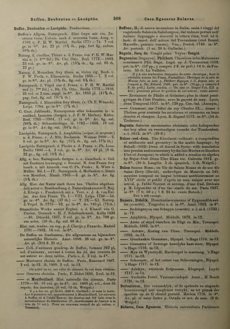 Buffon, Daubenton et Lacépède. Traductions. Buffon’s Allgem. Naturgesch. Eine freye mit ein. Zu- satzen venn. Uebers. nacli d. neuosten franz. Ausg. v. 1769 v. F. H. W. Martini. Berlin 1771—74. 7 vol. gr. in-8°. Av. 22 pl. (5% th., pap. fort fig. enlum. 10% tb.) Naturg. d. vierfüss. Tliiere a. d. Franz, von F. H. W. Mar¬ tini u. (v. 6lenBd.) Bb. Cbr. Otto. Berl. 1772—1802. 23 vol. gr. in-8. Av. pl. (19% tb., fig. col. 66 th. 22 gr.) Naturg. d. Menschen frey übers. m. vielen eig. Beob. v. F. W. Freib. v. Ulmenstein. Berlin 1805 — 7. 2 vol. gr. in-8°. Av. pl. (5% th., fig. enl. 6% th.) . Naturgesch. d. Vogel aus d. Franz, v. F. H. W. Martini und (v. 7lon Bd.) v. Bh. Ch. Otto. Berlin 1772 — 1810. 35 vol. et 2 tom. suppl. in-8°. Av. 1683 pl. (41% th., pap. fort, fig. enl. 181% th.) Naturgesch. d. Mineralien frey übers. (v. Ch.E. Wünsch). Leipz. 1784. gr. in-8°. (lVath.) C. Gust. Jablonski, Natursystem aller bekannten in- u. ausland. Insecten (fortges. v. J. F. W. Herbst). Kafer. Berl. 1785—1804. Il vol. gr. in-8°. Av. fig. enl. (96% th.) Schinetterlinge. ib. 1783—1806. 10 vol. gr. in-8°. Av. fig. enl. (6472 th.) Lacépède, Naturgesch. d. Amphibien (ovipar. et serpents.) a. d. Franz, v. J. Mth. Bechstein. Weimar 1800 — 2. 5 vol. gr. in-8°. Av. fig. (15% th., fig. enl. 1773 tli.) Lacépède Naturgesch. d. Fische a. d. Franz, v. Ph. Loos. Berlin 1800 — 4. 2 vol. gr. in-8°. Av. 44 pl. (6 th. 22 gr., fig. col. 10% th.) Allg. u. bes. Naturgesch. fortges. v. e. Gesellsch. v. Gel. mit Zusatzen herausgeg. v. Sonnini. N. dem Franz, frey bearb. u. mit Anmerk. von C. Ph, Funke, K. Witte u. Müller. Bd. I—-IV. Naturgesch. d. Mollusken v. Denis von Montfort. Hamb. 1803 — 8. gr. in-8°. Av. fig. (5% th.) Allg. Hist. der Natur nach ihren- bes. Theilen abgehan- delt. nebst e. Beschreibung d. NaturalienkammerS.Maj. d. Konigs v. Frankreich mit e. Yorr. v. J. A. von Hal¬ ler. Aus dem Franz. Th. I — VIII. Leipz. 1750 — 54. gr. in-4°. Av. fig. (37 th.) — T. IX—XI. Naturg. d.Vôgel. ib. 1775 — 82. gr. in-4°. Av. 146 pl. (12 th.) Sâmmtliche Werke sammt Ergânz. n. d. Klassif. von G. Cuvier. Deutsch v. H. J. Schaltenbrandt. Kolln 1836 — 40. Düsseld. 1837. 9 vol. gr. in-8°. Av. 700 gr. sur acier. (50 th., fig. enl. 80 th.) Hist. nat. traduc. en esp. p. J. Clavijo y Faxardo. Madrid 1791 — 1802. 16 vol. in-8°. De Buffon en Daubenton, De allgemeene en bijzondere natuurlijke Historié. Amst. 1808. 26 vol. gr. in-4°. Av. pl. (214 fl. 25 st.) •- Coll, d’animaux quadnip. de Buffon, formant 362 pl, col. d’animaux, servant à toutes les éd. des oeuvres de cet auteur av. deux tables. Paris s. d. 2 vol. in-4°. —— Morceaux choisis de Buffon. Paris, Renouard 1807. 2 vol. in-12. ib. 1809. 2 vol. in-12'. Ou a tiré un ex. sur vélin de chacune de ces deux éditions. - Oeuvres choisies. Paris, F. Didot 1850. 2 vol. in-18. ——— et Montbeillard. Hist. naturelle des oiseaux. Paris1 1770 — 86. 10 vol. gr. in-4°. Av. 1008 pl. col., dont 35 représ, des insectes. (9 vol. 15 th. Weigel.) Il y a des ex. gr. in-fol. (820 fr. Caillard.) et sans le texte. Les (5 premiers vol. appartiennent à Montbeillard, les suivants à Buffon et à l’abbé Bexon: les dessins ont été faits sous la surintendance de Daubenton (V. Avertissement de Couleur à la tête du 7 e vol.). Pour un nouveau recueil de pl. enlum. v. Tenuninck. Buffone, II, di nuova invenzione in Italia, ossia i viaggi del vagabondo Salsiccia Salisburgese, dal tedesco portati nell’ italiano linguaggio e descritti in ottava rima, trad. ed il- lustr. di annot. dell’ autore del Toscanismo (cioè Bened. Marcello, patrizio veneto). Ven., Bortoli 1740. in-8°. Av. portrait. (1 sc. 20 b. Gallarini.) Bugnin, Jacq. de. Congié prins. Voyez: Congié. Bugnonius (Bugnyon), Philibert. Chronicon urbisMatissanae concinnavit Phil. Bugn. Lugd. ap. J. Tornaesium 1559. pet. in-8°. (53’pp., y compris 2 ff. de prél.) 14 fr. deFon- tette. 55 fr. La Vallière. Il y a une traduction française de cette chronique, dont le véritable auteur fut Franç. Fustaillier : Chronique de la ville de Moscou faite en latin p. Philibert- Bugnyon J. C. Depuis mise en fvançois p. Nie. Edoard. 1500. pet. in-8°. (72 pp., y compris 2 ff. de prél.) Lettr. rondes. — On cite (v.'Goujet Vol. XII. p. 454.) plusieurs pièces de poésies de cet auteur, entre autres: - Erotasmes de Phidie et Gelasine; plus le chant pané¬ gyrique de l’isle Pontine, avec la gayeté de may. Lyon, Jean Temporal 1557. in-8°. 128 pp. Car. ital. (Anonym.) - Comment, sur l’édict du roy Charles IX., donné à Tholose pour contenir les seruiteurs et semantes en leurs deuoirs et charges. Lyon, B. Rigaud 1572. in-8°. (54 fr. Techeuer.) Bugunta Salerius encomiastes ebrietatis oder Lobsprecher der bey allen vn verstendigen veracht der Trunkenheit. s. 1. 1612. in-8°. (39 ff.) Buhae - ood - deen. The Klioolasut-oolhisab: a compendium of' arithmetic and geometry: in the arabic language, by BuhaE-OOD-Deen of Amool in Syria: with translation into persian andcommentary by the late MuoluweeRuoshun Ulee of Juonpoor; to which is added a treatise on algebra by Nujm-Ood-Deen Ulee Khan etc. Calcutta 1812. gr. in-8°. (30 fr. Langlès. 5 sh. Quaritch. 3 th. Weigel.) 1 Buhez Santez Nonn, ou Vie de Sainte Nonne et de son fils Saint-Devy (David), archevêque de Menevie en 549, mystère composé en langue bretonne antérieurement au XVIIe siècle et publié d’après un man. unique avec une introd, p. l’abbé Sionnet et accomp. d’une trad. littérale p. M. Légonidec et d’un fac-similé du ms. Paris 1837. in-8°. (7 fr. 50 c. ; 1 fl. 24 kr. vente Butsch.) Tiré à 2U0 exernpl. Buisero, Diderik. Heautontimorumenos of Eygenzelfskw-el- ler (comédie). Tongerloo s. d. in-4°. Amst. 1682. in-4w. - Bedriegeryen van Schapyn {comédie), s. 1. ni d. (1733.) in -12. - Amphitrio, Blyspel. Middelb. 1679. in-12. - Arete of stryd tüsschen de Pligt en Min, Treurspel. Middelb. 1692. in-8°. - Astrate, Koning van Tirus. Treurspel. Middelb. 1693. in-12. - Geschaakte Gesusters, Blyspel. ’sHagel716. in-12. - Gezusters of bewooge huwelyks haat sters, Blyspel. ’s Hage 1716. in-12. - Myn en Wynstrydt, Harderspel in maatzang. ’s Hage 1717. in-12. - Schoonste, of het ontzet van Scheveningen, Blyspel. ’s Hage 1717. in-12. - Arlekyn, versierde Erfgenaam, Klugtspel. Leyde 1717. in-12. - Verliefde Poè'et, Vastenavondspel. Amst., H. Bosch 1721. in-12. Buitenleven, Het vermaaklyk, of de spelende en zingende boerenvreugd met zangkunst verrykt, en tôt gemak der speelers op de G sleutel gesteld. Harlem 1716. in-4°. Av. pl. et eaux fortes p. Ostade et not. de mus. (6 th. Weigel.) Bulaeus, Caes. Egasseus. Historia universitatis Parisiensis