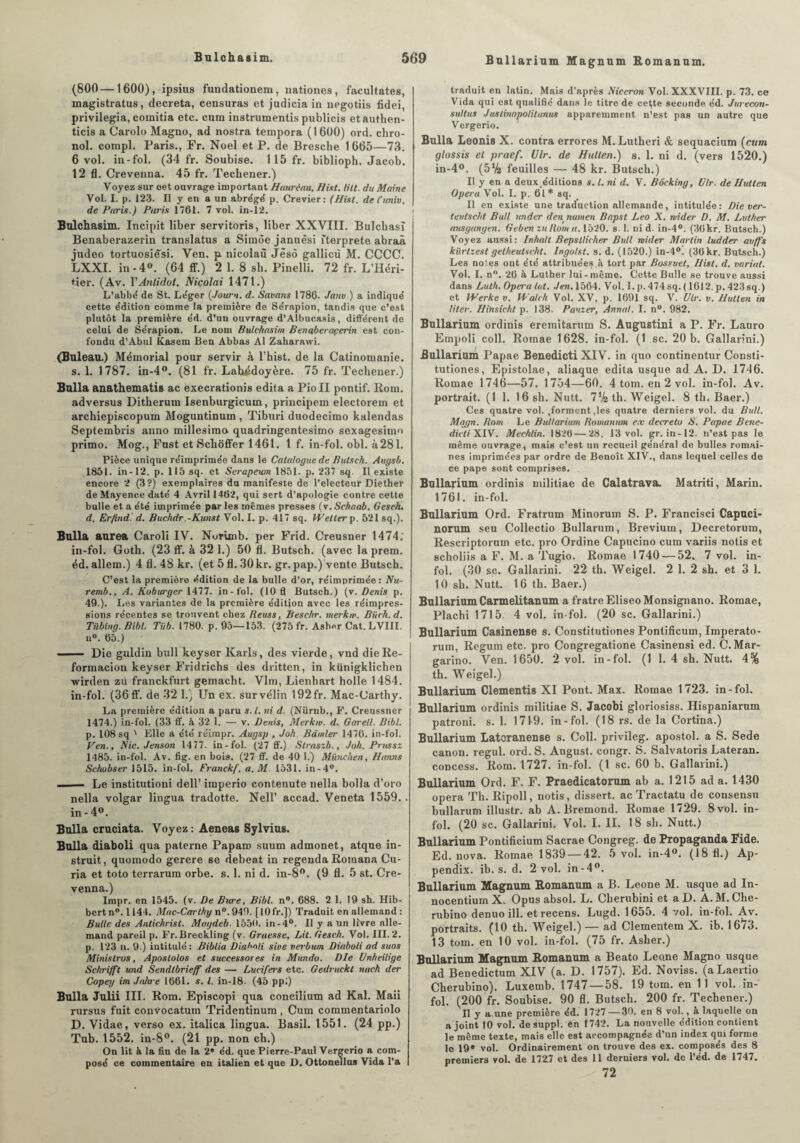 (800 — 1600), ipsius fundationem, nationes , facultates, magistratus, décréta, censuras et judicia in negotiis fidei, privilégia, comitia etc. cura instrumenté publicis etauthen- ticis a Carolo Magno, ad nostra tempora (1600) ord. chro- nol. compl. Paris., Fr. Noël et P. de Bresche 1665—73. 6 vol. in-fol. (34 fr. Soubise. 115 fr. biblioph. Jacob. 12 fl. Crevenna. 45 fr. Techener.) Voyez sur oet ouvrage important Haurâau, H lit. tilt, du Maine Vol. I. p. 123. Il y en a un abrégé p. Crevier: (Hisl. del’univ. de Paris.) Paris 1761. 7 vol. in-12. Bulchasim. Incipit liber servitoris, liber XXVIII. Bulchasî Benaberazerin translatus a Simôe januêsi fterprete abraà judeo tortuosiesi. Ven. p nicolaù Jësô gallicù M. CCCC. LXXI. in-4°. (64 ff.) 2 1. 8 sh. Pinelli. 72 fr. L’Héri¬ tier. (Av. VAnlidot. Nicolai 1471.) L’abbé de St. Léger (Jouru. d. Savons 1786. Janv.) a indiqué cette édition comme la première de Sérapion, tandis que c’est plutôt la première éd. d’un ouvrage d’Albucasis, différent de celui de Sérapion. Le nom Bulchasim Benaberaçerin est con¬ fondu d’Abul Kasem Ben Abbas Al Zaharawi. (Buleau.) Mémorial pour servir à l’hist. de la Catinomanie. s. 1. 1787. in-4°. (81 fr. Lahédoyère. 75 fr. Techener.) Bulla anathematis ac execrationis édita a PioII pontif. Rom. adversus Ditherum Isenburgicum, principem electorem et archiepiscopum Moguntinum , Tiburi duodecimo kalendas Septembris anno millesimo quadringentesimo sexagesimo primo. Mog., Fust et Scbôffer 1461. 1 f. in-fol. obi. à281. Pièce unique réimprimée dans le Catalogue de Putsch. Augsb. 1851. in-12. p. 115 sq. et Serapeum 1851. p. 237 sq. Il existe encore 2 (3?) exemplaires du manifeste de l’electeur Diether de Mayence daté 4 Avril 1462, qui sert d’apologie contre cette bulle et a été imprimée par les mêmes presses (v.Schaab. Geseh. d. Erfindl d. Buchdr.-Kunst Vol. I. p. 417 sq. Wetter p. 521 sq.). Bulla aurea Caroli IV. Norimb. per Frid. Creusner 1474.' in-fol. Goth. (23 ff. à 32 1.) 50 fl. Butsch. (avec laprem. éd.allem.) 4 fl. 48 kr. (et5fl.30kr. gr.pap.) vente Butsch. C’est la première édition de la bulle d'or, réimprimée: Nu- remb., A. Koburger 1477. in-fol. (10 fl Butsch.) (v. Denis p. 49.). Les variantes de la première édition avec les réimpres¬ sions récentes se trouvent chez Reuss, Beschr. merkw. Biich, d. Tiibing. Bibl. Tüb. 1780. p. 95—153. (275 fr. Asher Cat. LVIII. n°. 65.) ■-Die guldin bull keyser Karls, des vierde, vnd dieRe- formacion keyser Fridrichs des dritten, in kiinigklichen wirden zù franckfurt gemacht. Vlm, Lienbart holle 1484. in-fol. (36 ff. de 32 1.) Un ex. sur vélin 192fr. Mac-Carthy. La première édition a paru s.l. ni d. (Nürnb., F. Creussner 1474.) in-fol. (33 ff. à 32 1. — v. Denis, Merkw. d. Garell. Bibl. p. 108 sq ' Elle a été réirapr. Augsp , Joh. Bander 1476. in-fol. Ven., Nie. Jenson 1477. in-fol. (27 ff.) Straszb., Juh. Prussz 1485. in-fol. Av. fig. en bois. (27 ff. de 40 1.) München, Hanns Schobser 1515. in-fol. Franckf. a. M 1531. in-4°. -- Le institutioni dell’ imperio contenute nella bolla d’oro nella volgar lingua tradotte. Nell’ accad. Veneta 1559.. in - 4°. Bulla cruciata. Voyez: Aeneas Sylvius. Bulla diaboli qua paterne Paparo suum admonet, atque in¬ struit, quomodo gerere se debeat in regenda Rotoana Cu¬ ria et toto terrarum orbe. s. 1. ni d. in-8°. (9 fl. 5 st. Cre¬ venna.) Impr. en 1545. (v. De Bure, Bibl. n°. 688. 2 1. 19 sh. Hib- bertn°.1144. Mac-Carthy n°. 949. [10 fr.]) Traduit en allemand : Butte des Antichrist. Magdeb. 1550. in-4b. Il y a un livre alle¬ mand pareil p. Fr.Breckling (v. Graesse, Lit. Gesch. Vol. III. 2. p. 123 n. 9.) intitulé: Biblia Dial'oli sine verbum Diaboli ad suos MinisIros, Apostolos et successores in Mundo. Die Unheilige Schrijft und Sendlbrieff des — Lucifert etc. Gedruckt tiach der Copey im Jtda-e 1661. s. I. in-18. (45 ppi) Bulla Julii III. Rom. Episcopi qua concilium ad Kal. Maii rursus fuit convocatum Tridentinum , Cum commentariolo D. Vidae, verso ex. italica lingua. Basil. 1551. (24 pp.) Tub. 1552. in-8°. (21 pp. non ch.) On lit à la fin de la 2* éd. que Pierre-Paul Vergerio a com¬ posé ce commentaire en italien et que D. Ottonellus Vida l’a traduit en latin. Mais d’après Niceron Vol. XXXVIII. p. 73. ce Vida qui est qualifié dans le titre de ce(te seconde éd. Jurecon- sullus Justinopolitanus apparemment n’est pas un autre que Vergerio. Bulla Leonis X. contra errores M. Lutheri & sequacium (cum glossis el praef. Ulr. de Hutten.) s. 1. ni d. (vers 1520.) in-4°. (5% feuilles — 48 kr. Butsch.) Il y en a deux.éditions s. I. ni d, V. Bôcking, Ulr. de Hutten Opéra Vol. I. p. 61* sq. Il en existe une traduction allemande, intitulée: Die ver- teulscht Bull under den namen Bapst Léo X. mider D. M. Luther ausgangen. Geben zullom a. 1520. s. 1. ni d. in-4°. (30kr. Butsch.) Voyez aussi: Inhalt Bepsllicher Bull wider Martin ludder auffs kïirtzest getheulscht. Ingolst. s. d. (1520.) in-4°. (36 kr. Butsch.) Les notes ont été attribuées.à tort par Bossuet, Hisl. d. variai. Vol. I. n°. 26 à Luther lui-même. Cette Bulle se trouve aussi dans Luth. Opéra lut. J en. 1564. Vol. I. p. 474 sq. ( 1612. p. 423 sq.) et Werkev. Walch Vol. XV. p. 1691 sq. Y. Ulr. v. Hutten in litev. Hihsicht p. 138. Pauzer, Annal. I. n°. 982. Bullarium ordinis eremitarum B. Augustini a P. Fr. Lauro Empoli coll. Romae 1628. in-fol. (1 sc. 20 b. Gallarini.) Bullarium Papae Benedicti XIV. in quo continentur Consti- tutiones, Epistolae, aliaque édita usque ad A. D. 1746. Romae 1746—57. 1754—60. 4 tom. en 2 vol. in-fol. Av. portrait. (1 1. 16 sh. Nutt. lik th. Weigel. 8 th. Baer.) Ces quatre vol. ,forment ,les quatre derniers vol. du Bull. Mqgn. Rom Le Bullarium. Romannm e.v décréta G. Papae Bene- dicliXlV. Mechlin. 1826 — 28. 13 vol. gr. in-12. n’e3t pas le même ouvrage, mais c’est un recueil général de bulles romai¬ nes imprimées par ordre de Benoît XIV., dans lequel celles de ce pape sont comprises. Bullarium ordinis militiae de Calatrava. Matriti, Marin. 1761. in-fol. Bullarium Ord. Fratrum Minorum S. P. Francisci Capuci- uorum seu Collectio Bullarum, Brévium, Decretorum, Rescriptorum etc. pro Ordine Capucino cum variis notis et scholiis a F. M. a Tugio. Romae 1740 — 52. 7 vol. in¬ fol. (30 sc. Gallarini. 22 th. Weigel. 2 1. 2 sh. et 3 1. 10 sh. Nutt. 16 th. Baer.) Bullarium Carmelitanum a fratre Eliseo Monsignano. Romae, Plachi 1715. 4 vol. in-fol. (20 sc. Gallarini.) Bullarium Casinense s. Constitutiones Pontificum, Imperato- rum, Regum etc. pro Congregatione Casinensi ed. C.Mar- garino. Ven. 1650. 2 vol. in-fol. (1 1. 4 sh. Nutt. 4% th. Weigel.) Bullarium Clementis XI Pont. Max. Romae 1723. in-fol. Bullarium ordinis militiae S. Jacobi gloriosiss. Hispaniarum patroni. s. 1. 1719. in-fol. (18 rs. de la Cortina.) Bullarium Latcranense s. Coll, privileg. apostol. a S. Sede canon, regul. ord. S. August. congr. S. Salvatoris Lateran. concess. Rom. 1727. in-fol. (1 sc. 60 b. Gallarini.) Bullarium Ord. F. F. Praedicatorum ab a. 1215 ad a. 1430 opéra Th. Ripoll, notis, dissert, ac Tractatu de consensu bullarutn illustr. ab A. Bremond. Romae 1729. 8vol. in¬ fol. (20 sc. Gallarini. Vol. I. II. 18 sh. Nutt.) Bullarium Pontificium Sacrae Congreg. de Propaganda Fide. Ed. nova. Romae 1839 — 42. 5 vol. in-4°. (18 fl.) Ap- pendix. ib. s. d. 2 vol. in-4°. Bullarium Magnum Romanum a B. Leone M. usque ad In- nocentium X. Opus absol. L. Clierubini et aD. A.M. Che- rubino denuo ill. et recens. Lugd. 1655. 4 vol. in-fol. Av. portraits. (10 th. Weigel.) — ad Clementem X. ib. 1673. 13 tom. en 10 vol. in-fol. (75 fr. Asher.) Bullarium Magnum Romanum a Beato Leone Magno usque ad Benedictum XIV (a. D. 1757). Ed. Noviss. (aLaertio Cherubino). Luxemb. 1747 — 58. 19 tom. en 11 vol. in¬ fol. (200 fr. Soubise. 90 fl. Butsch. 200 fr. Techener.) Il y a une première éd. 1727—30. en 8 vol., à laquelle on a joint 10 vol. de suppl. en 1742. La nouvelle édition contient le même texte, mais elle est accompagnée d’un index qui forme le 19* vol. Ordinairement on trouve des ex. composés des 8 premiers vol. de 1727 et des 11 derniers vol. de l’éd. de 1747. 72