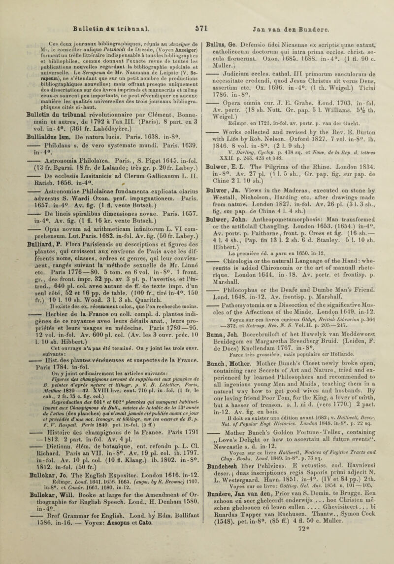 Ces deux journaux bibliographiques, répnis au Anzeiger de Mi. le conseiller aulique Petzholdt de Dresde, (Voyez Anzeiger) forment un trèfle littéraire indispensable à tous les bibliographes et bibliophiles, comme donnant l’exacte revue de toutes les publications nouvelles regardant la bibliographie spéciale et universelle. Le Serapeum de Mr. Naumann de Leipsic (V. Se- rapenm), ne s’étendant que sur un petit nombre de productions bibliographiques nouvelles ; mais offrant presque uniquement des dissertations sur des livres imprimés et manuscrits et même ceux-ci souvent peu importants, ne peut révendiquer en aucune manière les qualités universelles des trois journaux bibliogra¬ phiques cités ci-haut. Bulletin du tribunal révolutionnaire par Clément, Bonne- main et autres, de 1792 à l’an III. (Paris). 8 part, en 3 vol. in -4°. (361 fr. Labédoyère.) Bullialdus Ism. De natura lucis. Paris. 1638. in-8°. - Philolaus s. de vero systemate mundi. Paris. 1639. in - 4°. Astronomia Philolaïca. Paris., S. Piget 1645. in-fol. (13 fr. Bcarzi. 18 fr. de Lalande; très gr. p.20fr. Labey.) - De ecclesiis Lusitanicis ad Clernm Gallicanum L. II. Ratisb. 1656. in-4°. «• - Astronomiae Philolaicae fundamenta explicata clarius adversus S. Wardi Oxon. prof, impugnationem. Paris. 1657. in-4°. Av. fig. (1 fl. vente Butsch.) -» De lineis spiralibus dimensiones novae. Paris. 1657. in-4°. Av. fig. (1 fl. 16 kr. vente Butsch.) - Opus novum ad arithmeticam infinitorum L. VI com- prehensum. Lut. Paris. 1682. in-fol. Av. fig. (50 fr. Labey.) Bulliard, P. Flora Parisiensis ou descriptions et figures des plantes, qui croissent aux environs de Paris avec les dif¬ férents noms, classes, ordres et genres, qui leur convien¬ nent, rangés suivant la méthode sexuelle de Mr. Linné etc. Paris 1776 — 80. 5 tom. en 6 vol. in-8°. 1 front, gr., des front, impr. 32 pp. av. 3 pl. p. l’avertiss. et l’in- trod., 640 pl. col. avec autant de ff. de texte impr. d’un seul côté, 52 et 16 pp. de table. (100 fr., tiré in-4°. 150 fr.) 10 1. 10 sh. Wood. 3 1. 3 sh. Quaritch. Il existe des ex. récemment color., que l’on recherche moins. - Herbier de la France ou coll. compl. d. plantes indi¬ gènes de ce royaume aveo leurs détails anat., leurs pro¬ priétés et leurs usages en médecine. Paris 1780 — 95. 12 vol. in-fol. Av. 600 pl. col. (Av. les 3 ouvr. préc. 10 1. 10 sh. Hibbert.) Cet ouvrage n’a pas été terminé. On y joint les trois onvr. suivants: -- Hist. des plantes vénéneuses et suspectes de la France. Paris 1784. in-fol. On y joint ordinairement les articles suivants: Figures des champignons servant de supplément aux ptajiehes de B. peintes d'après nature et lithugr. p. ‘J. B. Letellier. Paris, Meilhac 1820 — 42. kVIII livr. cont. 710 pl. in-fol. (1 fr. le cah., 2 fr. 75 c. fig. col.) Reproduction des 601 e et 602* planches qui manquent habituel¬ lement aux Champignons de Bull., suivies de la table de la 13e année de l’atlas (des planches) qui ri avait jamais cté publiée avant ce jour et précédée d’une not. iconogr. et bibliogr. sur les oeuvres de B.p. F. V. Baspail. Paris 1840. pet. in-fol. (5 ff.) - Histoire des champignons de la France. Paris 1791 —1812. 2 part, in-fol. Av. 4 pl. - Dictionu. élém. de botanique, ent. refondu p. L. Cl. Richard. Paris an VII. in-8°. Av. 19 pl. col. ib. 1797. in-fol. Av. 10 pl. col. (10 fl. Klang.) ib. 1802. in-8°. 1812. in-fol. (50 fr.) Bullokar, Jo. The English Expositor. London 1616. in-12. Réimpr. Lond. 1641.1656. 1663. (augm. by R. Bromne) 1707. iu-8°. et Cambr. 1667. 1680. in-12. Bullokar, Will. Booke at large for the Amendment of Or¬ thographie for English Speech. Lond., H. Denham 1580. in-4°. - Bref Grammar for English. Lond. by Edm. Bollifant 1586. in-16. — Voyez: Aesopus et Cato. Bulltts, Ge. Defensio fidei Nicaenae ex scriptis quae extant, catholicorum doctorum qui intra prima eccles. christ-, se- cula floruerunt. Oxon. 1685. 1688. in-4°. (1 fl. 90 c. Muller.) - Judicium eccles. cathol. III primorum saeculorum de neçessitate credendi, quod Jésus Christus sit verus Deus, assertiim etc. Ox. 1696. in-4°. (1 th. Weigel.) Ticini 1786. iu- 8°. - Opéra omnia cur. J. E. Grabe. Lond. 1703. in-fol. Av. portr. (18 sh. Nutt. Gr. pap. 5 1. Williams. 5Vs th. Weigel.) Réimpr. en 1721. in-fol. av. portr. p. van der Gueht. - Works collected and revised by the Rev. E. Burton with Life by Rob. Nelson. Oxford 1827. 7 vol. in-8°. ib. 1846. 8 vol. in-8°. (2 1. 9 sh.) V. Darliny, Cyclop. p. 478 sq. et Nom. de la Rép. d. lettres XXII. p. 243. 423 et 548. Bulwer, E. L. The Pilgrims of the Rhine. London 1834. in-8°. Av. 27 pl. (1 1. 5 sh., Gr. pap. fig. sur pap. de Chine 2 1. 10 sh.) Bulwer, Ja. Views in the Maderas, executed on stone by Westall, Nicholson, Harding etc. after drawings made front nature. London 1827. in-fol. Av. 26 pl. (3 1. 3 sh., fig. sur pap. de Chine 4 1. 4 sh.) Bulwer, John. Anthropometamorpliosis: Man transformed or the artificiall Changling. London 1653. (1654.) in-4°. Av. portr. p. Faithorne, front, p. Cross et fig. (16 sh.— 4 1. 4 sh., Pap. fin 13 1. 2 sh. 6 d. Stanley. 5 1. 10 sh. Hibbert.) La première éd. a paru en 1650. in-12. .. Chirologia or the naturall Language of the Hand : whe- reufito is added Chironomia or the art of manuall rhéto¬ rique. London 1644. in-18. Av. portr. et frontisp. p. Marshall. - Philocophus or the Deafe and Dumbe Man’s Friend. Lond. 1648. in-12. Av. frontisp. p. Marshall. -Pathomyotomia or a Dissection of the significative Mus¬ cles of the Affections of the Minde. London 1649. in-12. Voyez sur ces livres curieux Oldys, Brilish Librarian p.364 — 372. et Retrosp. Rev. N. S. Vol. II. p. 205 — 217. Buma, Joh. Boerebruiloft of het Huwelyk van Moddeworst Bruidegom en Margaretha Breedberg Bruid. (Leiden, F. de Does) Knollendam 1767. in-8°. Farce très grossière, mais populaire en’Hollande. Buncb , Mother. Mother Bunch’s Closet newly broke open, coutaining rare Secrets of Art and Nature, tried and ex- perienced by learned Philosophers and recommended to ail ingenious young Men and Maids, teaching them in a natural way how to get good wives and husbands. By our loving friend Poor Tom, for the King, a lover of mirth, but a hasser of treason. s. 1. ni d. (vers 1770.) 2 part. in-12. Av. fig. en bois. Il doit en exister une édition avant 1682 ; v. Halliwell, Descr. Not. of Popular Engl. Historiés. London 1848. in-8°. p. 22 sq. - Mother Bunch’s Golden Fortune-Teller, containing ,,Love’s Delight or how to ascertain ail future events“. Newcastle s. d. in-12. Voyez sur ce livre Hallimell, Notices of Fugitive Tracts and Chap - Books. Lond. 1849. in-8°. p. 73 sq. Bundehesh liber Pehlvicus. E vetustiss. cod. Havniensi descr.; duas inscriptiones regis Saporis primi adjecit N. L. Westergaard. Havn. 1851. in-4°. (IV et 84 pp.) 2th. Voyez sur ce livre: Gôttiag. Gel. Anz. 1854 n. 101 —105. Bundere, Jan van den, Prior van S. Domin. te Brugge. Een schoon en seer gheleerdt onderwijs . . . hoe Christcn mê- schen gheloouen en leuen sullen .... Ghevisiteert. . . bi Ruardus Tapper van Enchusen. Thantw., Symon Cock (1548). pet. in-8°. (85 ff.) 4 fl. 50 c. Muller. 72*