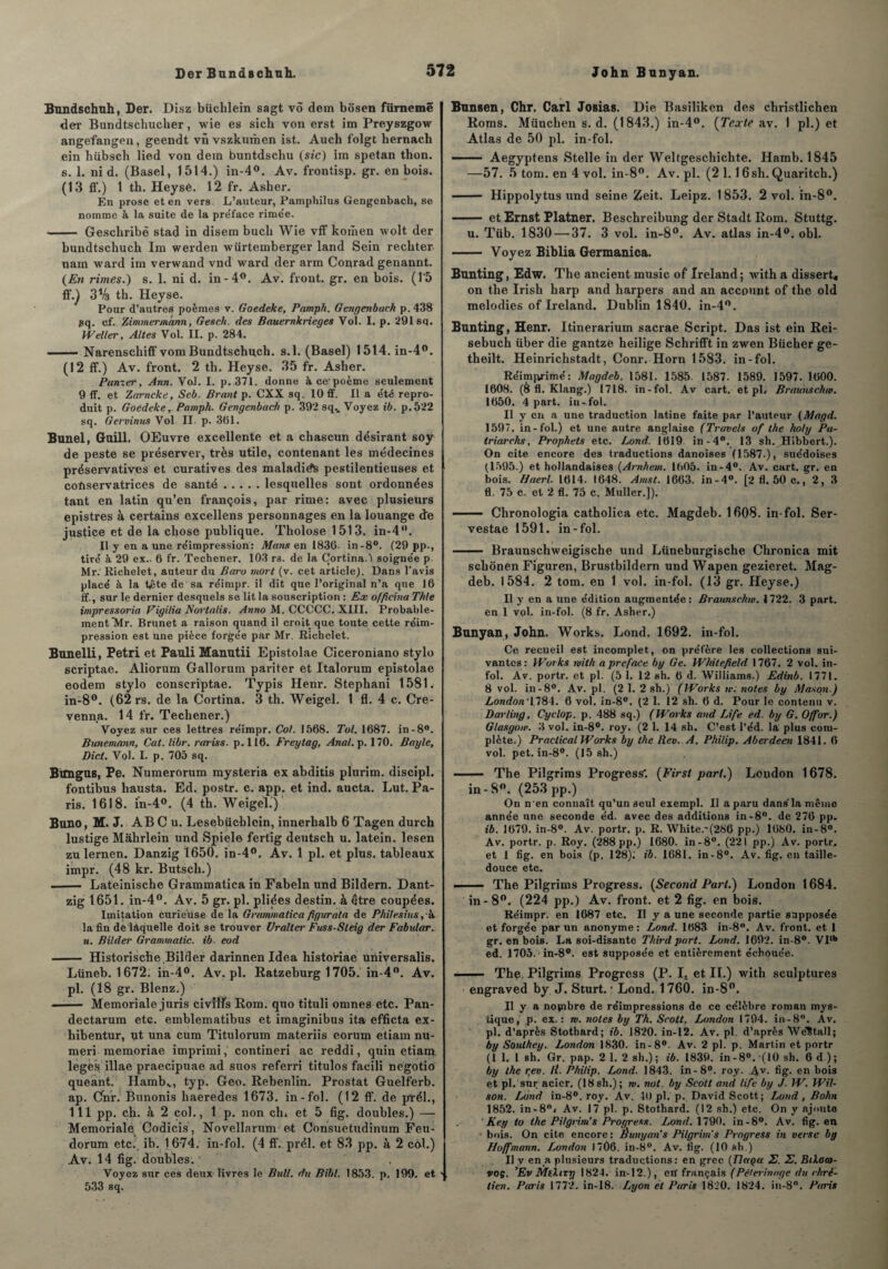 John Bnnyan. Bundschuh, Der. Disz büchlein sagt vô dem bôsen fürnemë der Bundtschucher, wie es sich von erst im Preyszgow angefangen, geendt vn vszkumen ist. Auch folgt hernach ein hübsch lied von dem buntdscliu (sic) im spetan thon, s. 1. nid. (Basel, 1514.) in-4°. Av. frontisp. gr. en bois. (13 ff.) 1 th. Heysé. 12 fr. Asher. En prose et en vers. L’auteur, Pamphilus Gengenbach, se nomme à la suite de la pre'face rimée. - Geschribè stad in disem bucb Wie vff komen wolt der bundtschucb Im werden würtemberger land Sein rechter nam ward im verwand vnd ward der arm Conrad genannt. (En rimes.) s. 1. ni d. in-4°. Av. front, gr. en bois. (l'5 ff.) 3V3 th. Heyse. Pour d’autres poèmes v. Goedeke, Pamph. Gengenbach p. 438 pq. cf. Zimmermann, G es ch. des Bauernkrieges Vol. I. p. 291 sq. Weller, Altes Vol. II. p. 284. — Narenschiff vomBundtschucb. s.l. (Basel) 1514.in-4°. (12 ff.) Av. front. 2 th. Heyse. 35 fr. Asher. Pâmer, Ann. Vol. I. p. 371. donne à ce*poème seulement 9 ff. et Zarncke, Seb. Brant p. CXX sq. 10 ff. Il a été repro¬ duit p. Goedeke, Pamph. Gengenbach p. 392 sq.. Voyez ib. p.522 sq. Gervinus Vol II. p. 361. Bunel, Guill. OEuvre excellente et a chascun désirant soy de peste se préserver, très utile, contenant les médecines préservatives et curatives des maladie pestilentieuses et conservatrices de santé.lesquelles sont ordonnées tant en latin qu’en françois, par rime: avec plusieurs epistres à certains excellens personnages en la louange de justice et de la chose publique. Tholose 1513. in-4°. Il y en a une réimpression: Mans en 1836. in-8°. (29 pp-, tiré à 29 ex.. 6 fr. Techener. 103 rs. de la Çortina.7 soignée p Mr.1 Richelet, auteur du Baro mort (v. cet article). Dans l'avis placé à la t£te de sa réimpr. il dit que l’original n’a que 16 ff., sur le dernier desquels se lit la souscription : Ex officina Thle impressoria Vigilia Nortalis. Anno M. CCCCÇ. XIII. Probable¬ ment Mr. Brunet a raison quand il croit que toute cette réim¬ pression est une pièce forgée par Mr. Richelet. Bunelli, Pétri et Pauli Manutii Epistolae Ciceroniano stylo scriptae. Aliorum Gallorum pariter et Italorum epistolae eodem stylo conscriptae. Typis Henr. Stephani 1581. in-8°. (62 rs. de la Cortina. 3 th. Weigel. 1 fl. 4 c. Cre- venna. 14 fr. Techener.) Voyez sur ces lettres réimpr. Col. I56S. Toi. 1687. in-8°. Bunemann, Cat.libr. rariss. p.116. Freytag, Anal. p. 170. Bayle, Dicl. Vol. I. p. 705 sq. Bungus, Pe. Numerorum mysteria ex abditis plurim. discipl. fontibus hausta. Ed. postr. c. app. et ind. aucta. Lut. Pa¬ ris. 1618. in-4°. (4 th. Weigel.) Buno, M. J. AB C u. Lesebiicblein, innerhalb 6 Tagen durch lustige Mahrlein und Spiele fertig deutsch u. latein. lesen zulernen. Danzig 1650. in-4°. Av. 1 pl. et plus, tableaux impr. (48 kr. Butsch.) - Lateinische Grammatica in Fabeln und Bildern. Dant¬ zig 1651. in-4°. Av. 5 gr. pl. pliées destin, à être coupées. Imitation curieuse de la Grammatica figurata de Philesitis,'k la fin de laquelle doit se trouver Uralter Fuss-Steig der Fabutar. a. Bilder Granmatic. ib. eod - Historische Bilder darinnen Idea historiae üniversalis. Lüneb. 1672: in-4°. Av.pl. Ratzeburg 1705. in-4°. Av. pl. (18 gr. Blenz.) --Memoriale juris civflfs Rom. quo tituli omnes etc. Pan- dectarum etc. emblematibus et iinaginibus ita efficta ex- hibentur, ut una cum Titulorum materiis eorum etiam nu- meri memoriae imprimi, contineri ac reddi, quin etiam leges. illae praecipuae ad suos referri titulos facili negotio queant. Hambs, typ. Geo. Rebenlin. Prostat Guelferb. ap. Gnr. Bunonis haeredes 1673. in-fol. (12 ff. de prél., 111 pp. ch. à 2 col., 1 p. non ch» et 5 fig. doubles.) — Memoriale Codicis, Novellarum et Consuetudinum Feu- dorum etc. ib. 1674. in-fol. (4 ff. prél. et 83 pp. à 2 côl.) Av. 14 fig. doubles. , Voyez sur ces deux livres le Bull, du Biht. 1853. p. 199. et 533 sq. Bunsen, Chr. Cari JoBias. Die Basiliken des christlichen Roms. München s. d. (1843.) in-4°. (Texte av. I pl.) et Atlas de 50 pl. in-fol. —— Aegyptens Stelle in der Weltgeschichte. Hamb. 1845 —57. 5 tom. en 4 vol. in-8°. Av. pl. (2 1.1 6sh. Quaritch.) - Hippolytus und seine Zeit. Leipz. 1853. 2 vol. in-8°. - et Ernst Platner. Beschreibung der Stadt Rom. Stuttg. u. Tüb. 1830 — 37. 3 vol. in-8°. Av. atlas in-4°. obi. - Voyez Biblia Germanica. Bunting, Edw. The ancient music of Ireland ; with a dissert* on the Irish harp and harpers and an account of the old mélodies of Ireland. Dublin 1840. in-4°. Bunting, Henr. Itinerarium sacrae Script. Das ist ein Rei- sebuch über die gantze heilige Schrifft in zwen Bûcher ge- theilt. Heinrichstadt, Conr. Horn 1583. in-fol. Réimprimé: Magdeb. 1581. 1585. 1587. 1589. 1597. 1600. 1608. (8 fl. Klang.) 1718. in-fol. Av cart. et pl» Braunschw. 1650. 4 part, in-fol. Il y en a une traduction latine faite par l’auteur (Magd. 1597. in-fol.) et une autre anglaise (Travels of the holy Pa¬ ir iarchs. Prophets etc. Lond. 1619 in-4°. 13 sh. Hibbert.). On cite encore des traductions danoises (1587.), suédoises (1595.) et hollandaises (Arnhern. 1605. in-4°. Av. cart. gr. en bois. Haerl. 1614. 1648. Amst. 1663. in-4°. [2 fl. 50 c., 2, 3 fl. 75 c. et 2 fl. 75 c. Muller.]). - Chronologia catholica etc. Magdeb. 1608. in-fol. Ser- vestae 1591. in-fol. - Braunschweigische und Lüneburgische Chronica mit schonen Figuren, Brustbildern und Wapen gezieret. Mag¬ deb. 1584. 2 tom. en 1 vol. in-fol. (13 gr. Heyse.) Il y en a une édition augmentée: Braunschw. 1722. 3 part, en 1 vol. in-fol. (8 fr. Asher.) Bunyan, John. Works. Lond. 1692. in-fol. Ce recueil est incomplet, on préfère les collections sui¬ vantes : Works mith a préface by Ge. Whitefield 1767. 2 vol. in¬ fol. Àv. portr. et pl. (5 1. 12 sh. 6 d. Williams.) Edinb. 1771. 8 vol. in-8°. Av. pl. (2 1. 2 sh.) (Works te. notes by Mason.) London' 1784. 6 vol. in-8°. (2 1. 12 sh. 6 d. Pour le contenu v. Darling, Cyclop. p. 488 sq.) (Works and Life ed. by G. O/for.) Glasgow. 3 vol. in-8°. roy. (2 1. 14 sh. C’est l’éd. la plus com¬ plète.) Praclical Works by the Rev. A. Philip. Aberdeen 1841. 6 vol. pet. in-8°. (15 sh.) - The Pilgrims Progressé (First part.) London 1678. in -8°. (253 pp.) On n'en connaît qu’un seul exempl. Il a paru dans'lamème année une seconde éd. avec des additions in-8°. de 276 pp- ib. 1679. in-8°. Av. portr. p. R. White.-(286 pp.) 1680. in-8°. Av. portr. p. Roy. (288 pp.) 1680. in-8°. (221 pp.) Av. portr. et 1 fig. en bois (p. 128); ib. 1681. in-8°. Av. fig. en taille- douce etc. .— The Pilgrims Progress. (Second Part.) London 1684. in - 8°. (224 pp.) Av. front, et 2 fig. en bois. Réimpr. en 1687 etc. Il y a une seconde partie supposée et forgée par un anonyme: Lond. 1683 in-8°. Av. front, et 1 gr. en bois. La soi-disante Third part. Lond. 1692. in-8°. VIth ed. 1705. in-8°. est supposée et entièrement échouée. *- The Pilgrims Progress (P. I. et II.) with sculptures engraved by J. Sturt. • Lond. 1760. in-8°. Il y a nopibre de réimpressions de ce célèbre roman mys¬ tique, p. ex.: w. notes by Th. Scott. London 1794. in-8°. Av. pl. d’après Stothard; ib. 1820. in-12. Av. pl. d’après WéStall; by Southey. London 1830. in-8°. Av. 2 pl. p. Martin et portr (1 1. 1 sh. Gr. pap. 2 1. 2 sh.) ; ib. 1839. in -8°. '(10 sh. 6 d ) ; by the r,ev. R. Philip. Lond. 1843. in-8°. roy. Av- fig- en bois et pl. sur acier. (18sh.); m. nol. by Scott and life by J. W. Wil¬ son. Lond in-8°. roy. Av. 40 pl. p. David Scott; Ixmd, Bohn 1852. in-8°» Av. 17 pl. p. Stothard. (12 sh.) etc. On y ajoute Key to the Pilgrim’s Progress. Lond. 1790. in-8°. Av. fig. en bois. On cite encore : Bunyan's Pilgritns Progress in verse by Hoffmann. London 1706. in-8°. Av. fig. (10 sh.) Il y en a plusieurs traductions: en grec (Tlaçac 2. 2. Bikato- voç. ’Ev MeXtrji 1824. in-12.), ctf français (Pèlerinage du chré¬ tien. Paris 1772. in-18. Lyon et Paris 1820. 1824. in-8. Paris