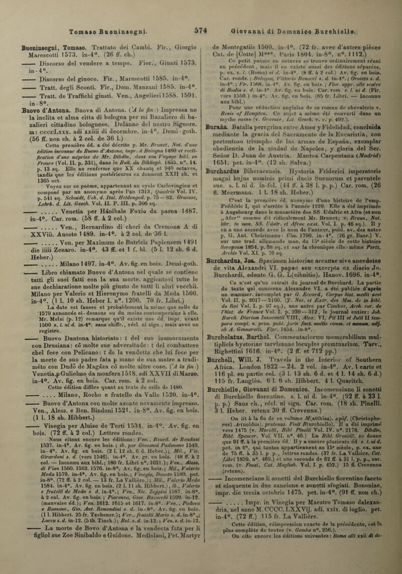 Buoniusegni, Tomaso. Trattato dei Cambi. Fir., Giorgio Marescotti 1573. in-4w. (26 ff. ch.) —— Discorso del vendere a tempo. Fior.', Giunti 1573. in- 4°. - Discorso del giuoco. Fir., Marescotti 1585. in-4°. - Tratt. degli Sconti. Fir., Dom. Manzani 1585. in-4°. - Tratt. de Traffichi giusti. Ven., Angelieri 1588. 1591. in- 8°. Bnovo d’Antona. Buova di Antona. ('A lu fin:) impressa ne la inclita et aima citta di bologna per mi Bazaliero di ba- zalieri cittadino bolognese. Delanno del nostro Signore. m: ccccLxxx. adi xxiiii di décembre. in-4°. Demi-goth. (56 ff. non ch. à 2 col. de 36 1.) Cette première éd. a été' décrite p. Mr. Brunet, Not. d’une édition inconnue du Buovo d’Antona, impr. à Bologna 1480 et recti¬ fication d'une méprise de Mr. Dibdin, dans son Voyage bibl. en France (Vol. II. p. 331), dans le Bull, du BibUoph. 1835. n°. 14. p. 13 sq. Elle ne renferme que XX chant§ et 940 octaves, tandis que les éditions postérieures en donnent XXII ch. et 1365 oct. Voyez sur ce poème, appartenant au cycle Carlovingien et composé par un anonyme après l’an 1313, Quudrio Vol. IV. p. 541 sq. Schmidt, Ueb. d. liai. Heldenged. p. 75 — 82. Graesse, Lehrb. d. Lit. Gesch. Vol. II. P. III. p. 306 sq. ...Venetia per Hànibale Foxio da parua 1487. | in-4°. Car. rom. (58 ff. à 2 col.) - .Ven., Bernardino di chori da Cremona A di XXViii. Auosto 1489. in-4°. à 2 col. de 36 1. . .Ven. per Maximum de Butricis Papiensem 1491 die iiiii Zenaro. in-4°. 43 ff. et 1 f. bl. (5 1. 12 sh. 6 d. Heber.) „..Milano 1497. in-4°. Av.fig. en bois. Demi-goth. . Libro chiamato Buovo d’Antona nel quale se contiene tutti gli suoi fatti con la sua morte, aggiontovi tutte le sue dechiaratione moite più giusto de tutti li altri vecchii. Milano per Valerio et Hieronymo fratelli da Meda 1500. in-4 °. (1 1. 10 sh. Heber I. n°. 1200. 70 fr. Libri.) La date est fausse et probablement la même que celle de 1579 annoncée ci-dessous ou du moins contemporaine à elle. Mr. Melzi (p. 12) remarque qu’il existe une éd. impr. avant 1500 s. I. m d. in-4°. sans chiffr., réel, ni sïgn., mais avec un registre. - Buovo Dantona historiato: X del suo inamoramento conDrusiana: cÔ moite sue adversitade: X del combattere chel fece con Pelicano: Z de la vendetta che lui fece per la morte de suo padre fata p mano de sua matre a tradi- mëto con Dudô de Magàza cô moite altre cose. ('A la fin:) Venetiaq)Gulielmo da montera 1518. adi XXVII diMarzo. in-4°. Av. fig. en bois. Car. rom. à 2 col. Cette édition diffère quant au texte de celle de 1480. - .... Milano, Rocho e fratello da Valle 1520. in-4°. —— Buovo d’Antona con moite azonte novamente impresso. Ven., Aless. e Ben. Bindoni 1521. in-8°. Av. fig. en bois. (1 1. 18 sh. Hibbert.) ■ - Vinegia per Aluise de Torti 1534. in-4°. Av. fig. en bois. (72 ff. à 2 col.) Lettres rondes. Nous citons encore les éditions: Ven., Bened. de Bendoni 1537. in-4°. Av. fig. en bois. ; ib. per Giovanni Padovano 1549. in-4°. Av. fig. en bois. (2 1. 12 sb. 6 d. Heber.); Mil., Vie. Girardoni s. d. (vers 1546). in-4°. Av. gr. en bois. (48 ff. à 2 col. — Inconnu aux bibl.; 180 fr. Libri n0.- 1031.); Ven.. Aless. di Vian 1560. 1562. 1576. in-8°. Av. fig. en bois.; Mil., Valerio Meda 1579. in-4°. Av. fig. en bois.; Vinegia, Donato 1580. pet. in-8°. (72 ff. à 2 col. — 13 fr. La Vallière.) ; Mil., Valerio Meda 1584. in-4°. Av. fig. en bois. (2 1. 11 sh. Hibbert.), ib., Valerio e fratelli de Meda s. d. in-40.; Ven., Nie. Zoppini 1587. in-8°. à 2 col. Av. fig. en bois. ; Piacenza, Giov. Bazacchi 1599. in-12. (mauvaise éd.J; Ven. 1612. 1615 et 1617. in-8°. Ven., Padovu e Bassano, Gio. Ant. Remondini s. d. in-8°. Av. fig. en bois. (1 1. Hibbert. 25 fr. Techener.); Ver., fratelli Mtrlo s. d. in-8%; Lucca s. d. in-12. (5 th. Tieck.); Bol. s. d. in-12. ; Ven. s. d. in-12. —. La morte de Bovo d’Antona e la vendecta fata per li figliol sue Zoe Sinibaldo e Guidone. Mediolani, Pet. Martyr de Montegatiis 1500. in-4°. (72 fr. avec d’autres pièces Cat. de [Cotte] M***. Paris 1804. in-8°. n°. 1112.) Ce petit poème en octaves se trouve ordinairement réuni au précédent, mais il en existe aussi des éditions séparées, ]>. ex. s. I. (Roina) ni d. in-4°. (8 ff. à 2 col.) Av. fig. en bois. Car. ronds. ; Bologna, Viitorio Benacci s. d. in-4°. ; Orvieto s. d. in-4°. ; Fir. 1568. in-4°. Av. fig. en bois. ; Fior. appr. aile scalee di Badia s. d. in-4°. Av. fig. en bois. Car. rom. s. I. ni d. (Fir. vers 1550.) in-4°. Av. fig. en bois. (85 fr. Libri. — Inconnu aux bibl.) Pour une rédaction anglaise de ce roman de chevalerie v. Revis of Humpton. Ce sujet a meme été converti dans un mythe russe (v. Graesse, Lit. Gesch. v. ç. p.492.). Burana. Batalla peregrina entre Amor y Fidelidad, concluida mediante la gracia del Sacramento de la Eucaristia, con portentoso triumpho de las armas de Espana, exemplar obediencia de la ciudad de Napoles, y gloria del Ser. Senor D. Juan de Austria. Mantoa Carpentana (Madrid) 1651. pet. in-4°. (12 sh. Salva.) Burchardus Biberacensis. Hystoria Friderici imperatoris magni lmjus nomiuis primi ducis Sueuoruin et pareutele sue. s. 1. ni d. in-fol. (44 ff. à 38 1. p. p.) Car. rom. (26 fl. Meermann. 1 1. 18 sh. Heber.) C’est la première éd. anonyme d’une histoire de l’emp. Frédéric I, qui s’arrête à l’année 1229. Elle a été imprimée à Augsbourg dans le monastère des SS Udalric et Afra (et non ,,Afer“ comme dit ridiculement Mr. Brunet; v. Braun, Not. libr. in mon. SS. Udalr. et Afrue exst. Vol. I. p. 46 sq.). Il y en a une seconde avec le nom de l’auteur, publ. av. des notes p. G. Ant. Christmann: Ulm. 1790. in-4°. (26 gr. Baer.) V. sur une trad. allemande man. du 15e siècle de cette histoire Serapeum 1854. p. 58 sq. et sur la chronique elle-même Pertz, Archiv Vol. XI. p. 76 sq. Burchardus, Joa. Specimen historiae arcarrae sive anecdotae de vita Alexandri VI. papae seu excerpta ex diario Jo. Burchardi, edente G. G. L(eibnitio). Hanov. 1696. in-4°. Ce n’est qu’un extrait du journal de Burchard. La partie du texte qui concerne Alexandre VI. a été publiée d’après un manuscr. incomplet par G. Eccard, Corpus hist. medii aevi Vol. II. p. 2017 — 2160. (y. Not. et Extr. des Mss. de la bibl. du Roi Vol. I. p. 97 sq.), une autre par Cimber, Arck. cia•. de l’hist. de France Vol. I. p. 230—312, le journal entier: Joh. Burch Biarium Innocenta VIH, Alex. VI, Pii IH et Julii II tem¬ para compl. n. prim. publ. juris fact. nuiltis conim. et monian. adj. ab A. Gennarelli. Fior. 1854. , in-8°. Burchelatus, Barthol. Commentariorum memorabilium mul- tiplicis hystoriae tarvisanae locuples promtuarium. Tarv., Righettini 1616. in-4°. (2 ff. et 712 pp.) Burchell, Will. J. Travels in the Intérim- of Southern Africa. London 1822-—24. 2 vol. in-4°. Av. 1 carte et 116 pl. en partie col. (3 1. 13 sh. 6 d. et 4 1. 14 sh. 6 d.) 115 fr. Langlès. 6 1. 6 sh. Hibbert. 4 1. Quaritch. Burchiello, Giovanni di Domenico. Incomenciano li sonetti di Burchiello fioreatino. s. 1. ni d. in-4°. (92 ff. à 23 1. p. p.) Sans ch., réel, ni sign. Car. rom. (18 sh. Pinelli. 3 1. Heber. retenu 30 fl. Crevenna.) On lit à la fin de ce volume Af(atthias). xpôf. (Christopho- rus) Ar(noldu8). prutenus- Finit B(nrchie)lo). Il a été imprimé vers 1475 (v. Morelli, Bibl Pinelli Vol. IV. n°.2178. Dibdin, Bibl. Spencer. Vol. VII. n°. 40.) La Bibl. Grenvill. ne donne que 91 ff. à la première éd. Il y a encore plusieurs éd. s. I. ni d. pet. in 4°. qui toutes appartiennent au 15' siècle, p. ex. une de 75 ff. à 35 1. p p-, lettres rondes. (37 fr. La Vallière. Cat. Libri 1859. n°. 469.) et une seconde de 82 ff. à 31 1. p. p., car. rom. (v. Fossi, Cat. Magliab. Vol. I. p. 452.) 15 fl. Crevenna (retenu). —-Incomenciano li sonetti del Burchiello fiorentino faceto et éloquente in due cancione e sonetti sfogiati. Bononiae, impr. die tercia octobris 1475. pet. in-4°. (91 ff. non ch.) ..Impr. in Vinegia per Maestro Tomaso dalexan- dria, nel anno M. CCCC. LXXVij. adi. xxix. di iuglio. pet. in-4°. (72 ff.) 115 fr. La Vallière. Cette édition, réimpression exacte de la précédente, est la plus complète de toutes (v. Gamba n°. 256.). On cite encore les éditions suivantes : Borna alli xxii di de-