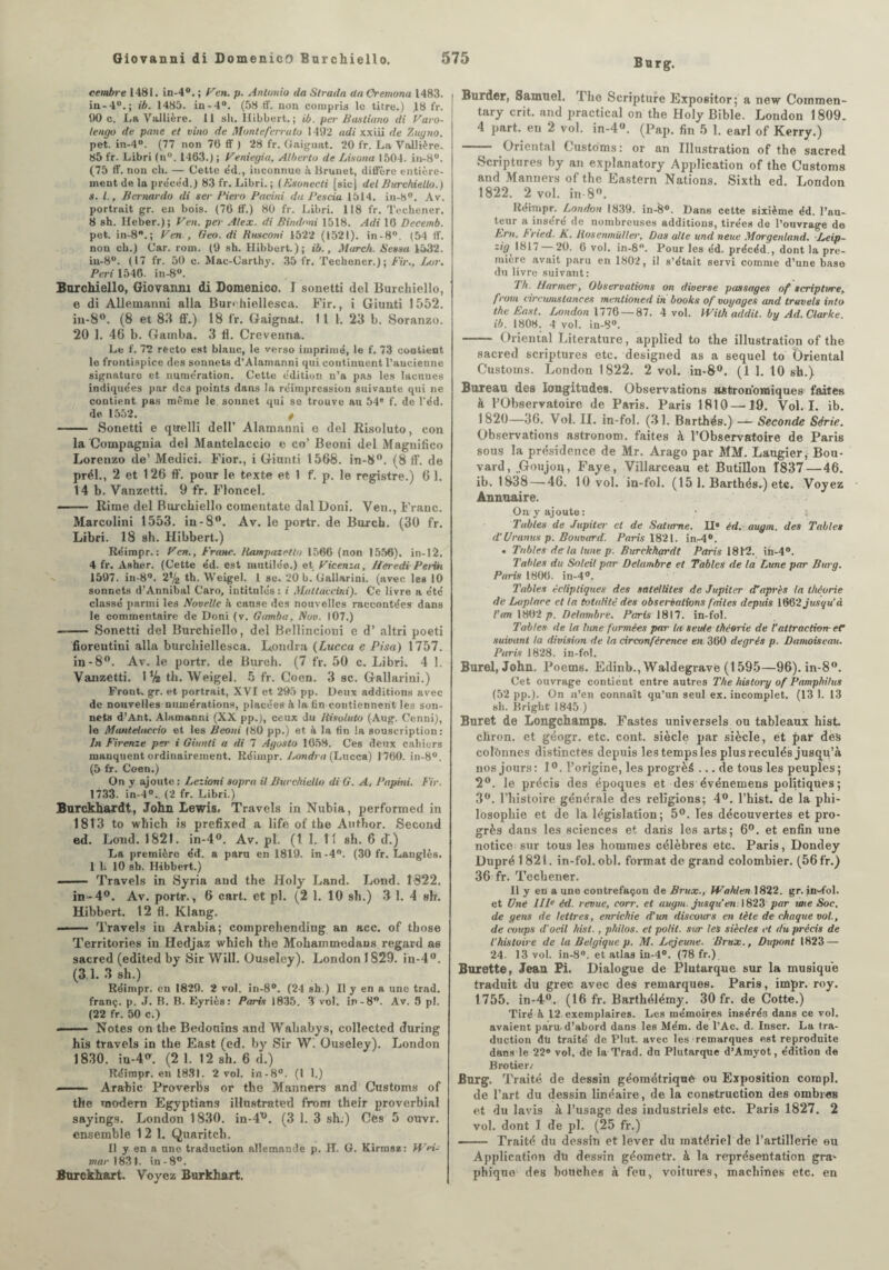 Burg. cembre 1481. in-4°. ; Feu. p. Antonio tla Strada da Oremona 1483. in-40.; ib. 1485. in-4°. (58 ff. non compris le titre.) .18 fr. 90 c. La Vallière. 11 sh. Hibbert. ; ib. per Bastiano di Faro- tengo de pane et vino de Monte ferra to 1492 adi xxiii de Zugno. pet. in-4°. (77 non 70 ff ) 28 fr. Gaignat. 20 fr. La Vallière. 85 fr. Libri (n°. 1463.) ; Feniegia, Alberto de Lisona 1504. in-8°. (75 ff. non ch. — Cette e'd., inconnue h. Hrunet, diffère entière¬ ment de la pre'ce'd.) 83 fr. Libri. ; (Esonecti [sic) del Burchiello.) s. I., Bcrnardo di ser Pievo Patini da Pescia 1514. in-b°. Av. portrait gr. en bois. (76 ff.) 80 fr. Libri. 118 fr. Techener. 8 sh. Ileber.); F en. per Alex, di Bindoni 1518. Adi 10 Deeernb. pet. in-8B.; F en., Geo. di Rmconi 1522 (1521). in-8°, (54 ff. non ch.) Car. rom. (9 sh. Hibbert.); ib., Marc/t. Senau 1532. iu-8°. (17 fr. 50 c. Mac-Carthy. 35 fr. Techener.); Fir., Lot. Péri 1546. in-8°. Burchiello, Giovanni di Domenico. I sonetti del Burchiello, e di Allematmi alla Bur* hiellesca. Fir., i Giunti 1552. in-8°. (8 et 83 ff.) 18 lr. Gaignat.. Il 1. 23 b. Soranzo. 20 1. 46 b. Gamba. 3 tl. Crevenna. Le f. 72 recto est blanc, le verso imprimé, le f. 73 contient le frontispice des sonnets d’Alamanni qui continuent l’ancienne signature et nume'ration. Cette édition n’a pas les lacunes indiquées par des points dans la réimpression suivante qui ne contient, pas même le, sonnet qui se trouve au 54' f. de l’éd. de. 1552. f - Sonetti e quelli dell’ Alamanni e del Risoluto, eon la Compagnia del Mantelaccio e co’ Beoni del Magnifico Lorenzo de’ Medici. Fior., i Giunti 1568. in-8°. (8 ff. de prél., 2 et 126 ff. pour le texte et 1 f. p. le registre.) 6 1. 14 b. Vanzetti. 9 fr. Floncel. - Rime del Burchiello comentate dal Doni. Ven., Franc. Marcolini 1553. in-8°. Av. le portr. de Burch. (30 fr. Libri. 18 sh. Hibbert.) Réimpr. : F en., Franc. Itampazrtto 1566 (non 1556). in-12. 4 fr. Asher. (Cette éd. est mutilée.) et Ficenza, lier edi- Peiirt 1597. in-8°. 2(4 th. Weigel. 1 sc. 20 b. Gallarini. (avec les 10 sonnets d’Annibal Caro, intitulés: i Mattaecini). Ce livre a été classé parmi les Novelle h cause des nouvelles raccontées dans le commentaire de Doni (v. Gamba, Nov. 107.) - Sonetti del Burchiello, del Bellincioni e d’altri poeti fiorentini alla burchiellesca. Londru (Lucca e Pisa) 1757. in-8°. Av. le portr. de Burch. (7 fr. 50 c. Libri. 4 1. Vanzetti. 1% th. Weigel. 5 fr. Coen. 3 sc. Gallarini.) Front, gr. et portrait, XVI et 295 pp. Deux additions avec de nouvelles numérations, placées à la fin contiennent les son¬ nets d’Ant. Alamanni (XX pp.), ceux du Risoluto (Aug. Cenni), le Mantetaeeio et les Beoni (80 pp.) et à la fin la souscription: In Firenze per i Giunti a di 7 Agosto 1658. Ces deux cahiers manquent ordinairement. Réimpr. Pondra (Lucca) 1760. in-8°. (5 fr. Coen.) On y ajoute: Lezioni sopra il Burchiello di G. A. Papini. Fir. 1733. in-4°. (2 fr. Libri.) Burckhardt, John Lewis, Travels in Nubia, perfonned in 1813 to winch is prefixed a life of the Author. Second ed. Lond. 1821. in-4°. Av. pi. (I 1. 11 sh. 6 <T.) La première éd. a paru en 1819. in-4°. (30 fr. Langlès. 1 li 10 sb. Hibbert.) - Travels in Syria and the Holy Land. Lond. 1322. in-4°. Av. portr. , 6 cart. et pl. (2 1. 10 sh.) 3-1. 4 sh. Hibbert. 12 fl. Klang. —— Travels in Arabia; comprehending an acc. of those Territories in Hedjaz which the Mohammedans regard as sacred (edited by Sir Will. Ouseley). London 1829. in-4°. (3 1. 3 sh.) Réimpr. en 1829. 2 vol. in-8°. (24 sh.) Il y en a une trad. franç. p. J. B. B. Eyriès: Paris 1835. 3 vol. in-8°. Av. 5 pl. (22 fr. 50 c.) - Notes on the Bedonins and Wababys, collected during his travels in the East (ed. by Sir W. Ouseley). London 1830. iu-4(r. (2 1. 12 sh. 6 d.) Réimpr. en 1831. 2 vol. in-8°. (1 1.) - Arabie Proverbs or the Manners and Customs of the modem Egyptians illnstrated from their proverbial sayings. London 1830. in-d^. (3 1. 3 sh.) Ces 5 ouvr. ensemble 12 1. Quaritch. Il y en a une traduction allemande p. H. G. Kirrosz: Wei¬ mar 1831. in-8°. Burckhart. Voyez Burkhart. Burder, Samuel. Ihe Scripture Expositor ; a new Comrnen- tary crit. and practical on the Holy Bible. London 1809. 4 part, en 2 vol. in-4°. (Pap. fin 5 1. earl of Kerry.) — Oriental Customs: or an Illustration of the sacred Scriptures by an explanatory Application of the Customs and Manners of the Eastern Nations. Sixth ed. London 1822. 2 vol, in-8°. Réimpr. London 1839. in-8°. Dans cette sixième éd. l’au¬ teur a inséré de nombreuses additions, tirées de l’ouvrage de Ern. h ried. K. Hosenmüller, Das aile und neue Morgenland. Leip¬ zig^ 1817 — 20. 6 vol. in-8°. Pour les éd. précéd., dont la pre¬ mière avait paru en 1802, il s’était servi comme d’une base du livre suivant: ’lh. Harmer, Observations on diverse passages of scripti/re, from eircumstances menlioned in books of voyages and travels into the East. London 1776 — 87. 4 vol. With addit. by Ad. Clarke ib. 1808. 4 vol. in-8°. - Oriental Literature, applied to the illustration of the sacred scriptures etc. designed as a 6equel to Oriental Customs. London 1822. 2 vol. in-8°. (1 1. 10 sh.) Bureau des longitudes. Observations astronomiques faites à l’Observatoire de Paris. Paris 1810—19. Vol. I. ib. 1820—36. Vol. II. in-fol. (31. Barthés.) — Seconde Série. Observations astronom. faites à l’Observatoire de Paris sous la présidence de Mr. Arago par MM. Laugier, Bou¬ vard, „G°ujoq, Faye, Villarceau et Butillon 1837 — 46. ib. 1838 — 46. 10 vol. in-fol. (15 1. Barthés-) etc. Voyez Annuaire. On y ajoute: ■ s Tables de Jupiter et de Saturne. H» éd. augm. des Tables d’Granits p. Bouvard. Paris 1821. in-4°. « Tables de la tune p. Burckhardt Paris 1812. ih-4°. Tables dit Soleil par Delambre et Tables de ta Lune par Burg. Paris 1806. in-4°. Tables écliptiques des satellites de Jupiter d’après la théorie de Laplace et la totalité des observations faites depuis 1662jusqu’à l’an 1802 p. Delambre. Paris 1817. in-fol. Tables de la lune formées par ta seule théorie de l’attraction- eC suivant la division de la circonférence en 360 degrés p. Damoiseau. Paris 1828. in-fol. Burel, John. Poem6. Edinb., Waldegrave (1595—96). in-8°. Cet ouvrage contient entre autres The history of Pamphilus (52 pp.). On n’en connaît qu’un seul ex. incomplet. (13 1. 13 sh. Bright 1845 ) Buret de Longchamps. Fastes universels ou tableaux hisL cliron. et géogr. etc. cont. siècle par siècle, et par dès colïmnes distinctes depuis les temps les plus reculés jusqu’à nos jours: 1°. l’origine, les progrès ... de tous les peuples; 2°. le précis des époques et des événemens politiques ; 3°. l’histoire générale des religions; 4°. l’hist. de la phi¬ losophie et de la législation; 5°. les découvertes et pro¬ grès dans les sciences et dans les arts; 6°. et enfin une notice sur tous les hommes célèbres etc. Paris, Dondey Dupré 1821. in-fol. obi. format de grand colombier. (56 fr.) 36 fr. Techener. 11 y en a une contrefaçon de Brux., Wahlen 1822. gr. in-fol. et Une IIP éd. revue, eorr. et augm. jusqu'en 1823 par me Soc. de gens de lettres, enrichie d’un discours en tète de chaque vol., de coups d'oeil hist., philos, et polit, sur les siècles et du précis de l’histoire de la Belgique p. M. Lejeune. BruX., Dupont 1823 — 24- 13 vol. in-8°. et atlas in-4°. (78 fr.) Burette, Jean Pi. Dialogue de Plutarque sur la musique traduit du grec avec des remarques. Paris, impr. roy. 1755. in-4°. (16 fr. Barthélémy. 30 fr. de Cotte.) Tiré à 12 exemplaires. Les mémoires insérés dans ce vol. avaient paru, d’abord dans les Mém. de l’Ac. d. Inscr. La tra¬ duction du traité de Plut, avec les remarques est reproduite dans le 22® vol, de la Trad. dn Plutarque d’Amyot, édition de Brotier/ Burg. Traité de dessin géométrique ou Exposition compl. de l’art du dessin linéaire, de la construction des ombr«B et du lavis à l’usage des industriels etc. Paris 1827. 2 vol. dont 1 de pl. (25 fr.) —— Traité du dessin et lever du matériel de l’artillerie ou Application du dessin géomotr. à la représentation gra* phîque des bouches à feu, voitures, machines etc. en