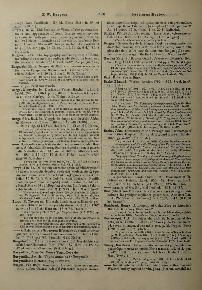 usage dans l’artillerie. IIe éd. Paris 1848. in-8°. et atlas. (30 fr.) Burgess, H. W. Eidodendron or Views of the general clia- raeter and appearance of trees, foreign and iudigenous, as connected with picturesque scenery; accomp. with bo- tan. and histor. illustrations of the ôak by professor Bur- nett. London 1827 — 32. très gr. in-fol. Av. portrait et 54 pl. litb. sur pap. de Chine. (14 1. 13 sb. 6 d.) 8 1. 8 sb. Bohn. Burgess, Bûch. The topography and antiquities of Rome, including the recent discoveries made about the forum and the via sacra. London 1831. 2 vol. in-8°. Av.pl. (31. 5sb.) Burgmair , Hans. Images de Saints et Saintes issus de la famille de l'empereur Maximilien I. Vienne 1799. in-fol. (25 fr. Asher. 1 4 fl. 30 kr. Butsch. 60 fr. Tross.) Tirage de 119 pl. de bois originales, gravées dans le pre¬ mier quart du XVIme siècle et conservées à la bibl. imp. de Vienne. .- Voyez Treitzsauerwein. Burgo, Dionysius de. Deelaratio Valerii Maximi. s. 1. ni d. in-fol. (369 ff. à 36 1. p. p.) 30 fr. d’Ourcbes. 5 1. Sykes. 15 fr. Mac-Carthy. 15 th. Weigel et Baer. Ce livre, imprimé en lettres rondes, se distingue par la sin- gulièreforme de la lettre R. On l’attribue aux presses de Men- telin à Strasbourg de 1472—1475. C’est une erreur que la traduction allemande de Valerius Maxfaite par Heinrieh de Mügeln (Atigsp. 1489. in-fol. voyez Valer.Max.), enaitété abrégée, celle-ci étantun travail original. Burgo, Giov. Batt. de. Viaggio de cinque anni in Asia, Africa ed Europa del Turco. Milano, Agnelli (1686). 3 vol. in-12. Av. fig. (51. 18 sh. Hanrott. 7 1. ,12 sb. 6d. Jleber.) L’auteur, descendant de la famille desBurgh, comtes de Clanricarde, ayant exercé les fonctions-de vicaire apostolique en Irlande, s’occupe au premier vol. de son voyage presque uniquement des événement arrivés durant son séjour dans cette île, raison pourquoi il est très recherché en Angleterre. —— Hydraulica osia trattato dell’ acque miner ali del Mas- simo, S. Mauritio, Fauera, Scultz e Borrnio ; con la guerra délia Valtellina del 1618 sino al 1638 et âître curiosité. Mil. 1689. in-12. (2 1. 12 sh. 6 .d. Hèber, avec le précé¬ dent 50 fr. Reina.) Voyez sur ce livre Bibl. Heber. Vol. VI. n°. 923 et 924 et Haller, Bibl. d. Schweitz. Gesck. Vol. VI. p.-299. Burgo, Joa. de. De septem sacranjeritorum administratione: de decem Preceptis decalogi : ceterisqj ecclesiastico2[ (que rite institutum sacerdotem haudquaqj ignorare decet) of- ficiis. 1516. ('A la fin:) Tabule, cum opuscolo, Pupilla oculi nücupato, finis : sumptibj puidorum Joa. Knoblouchi Z Pauli Gotz ciuiû l bibliopola2) Argent, plo Joannis Schotti vrbis incole. sub Annû dnh M.D.XVII. Kal’.Martii. in-4°. Voyez sur ce livre réimpr. Paris-, Wolf g. Hopylius 1510. in-4°. ib., Fr. Régnault 1518. in-4°. et Arg., Gôtz 1514. in-4°. ib.,Joa. Knoblouch. 1518. in-4°. (2 fl. 24 kr. Butsch.) Gras P. II. p. 51 sq. Burgo, P. Thomas de. Hibernia dominicana s. Historia pro- vinciae Hiberniae ordinis praedicatorum. Col. Agr. 1762. in-4°. (7 1. 15 sh. Hanrott. 16 et 7 1. Heber.) XVI pp. de prél. et 797 pp. Supplementum (s. I. 1772.) pp. 798 — 950. Le supplément et le chapitre sur l’état des protestans en Irlande sous Jacques II. manquent souvent. Malgré la rubrique de Col. Agr. l’ouvrage a été imprimé à Kilkenny p. EdmundFinn sous la direction de l’auteur lui-même. - Officia propria Sanctorum Hiberniae ab omnibus utrius- que sexus, qui ad horas Canonicas tenentur. Dublin 1 751. in-12. (121 pp.) 8 1. Bradisb. 4 sb. Heber. Burgsdorf, Fr. A. L. v. Versuch einer vollst. Geschichte ver- schiedener Holzarten. Berl. 178.3 — 87. 2 vol. in-4°. Av. 17 pl. noir, et 27 enlum. (8 fl. Klang.) Burguillos, Tome de. Voyez Vega, Lope de. Burgundia, Ant. de. Voyez Antonius de Burgundia. Burgundische Historié. Voyez Erhart. Burgus, Pet. Bapt., Genuensis. De bello Sueclco commen- tarii, quibus Gustavi Adolphi Suecorum regis in Germa- niam expeditio usque ad ipsius mortem comprehenditur. Leodii ap. Henr. Edelmann. (à la Sphère) 1633. pet. in-12. Av. 24 portr. 16 fr. Coen. 1 sc. 20 b. Gallarini. Burgus, Pet. Bapt., Genuensis. Mars Sueco-Germanicus. Col. 1641. 1644. in-12. Av. fig. (1 th. Weigel.) C’est le même ouvrage que le précédent. Burguy. Grammaire de la langue d’Oïl, ou Grammaire des dialectes français aux XIIe et XIIIe siècles, suivie d’un glossaire de tous les mots de l’ancienne langue qui se trou¬ vent dans l’ouvrage. Berlin 1853 — 56. 3 vol. in-8°. Burhan Kàti (ou Bohran Qathé, l'argument définitif). Scu- tari, Heg. 1214. (1799.) in-fol. (863 pp.) 24 th. Weigel. C’est le commentaire turc du dictionnaire persan d’Ibn Khalef par Seid Ahmed Emin Effendi, intitulé Borhani Qatiu. (.Bombay 1830. 2 vol. in-fol. Lith. 4 1. 4 sh. Quaritch. — Ré- impr. Boidaq 1251 [1836]. in-fol. — Voyez Roebuck, Th.) Buri, R. de. Voyez Bury. Burke, Edmund. Works. London 1792—1827. 8 vol. in-4°. (8 1. 8 sh.) Réimpr.: ib. 1801—27. 16 vol. in-8°. (6 1/6 sh., gr. pap. 10 1. 10 sh.) Boston (London) 1846. 9 vol. in-8°. (3 1. 13 sh. 6 d-) London 1839. 9 vol. în-8°. 1852. 8 vol. in-8^. (4 1. 16 sh.) 1854. 2 vol. in-8°. roy. ou 8 vol. in-8°tord. (1 1. 10 sh.) ib., Bohn 1857. in-8°. On y ajoute: The Epislolary Correspondence of the Rt- Hon. Edm. Burke and Dr. French Lawrence. London 1827. in-80.; Correspondence of’ Edm. B. with many eminent persons between the year 1744 and his decease in 1797 ediled by Earl Filznilliatn and Sir R. Bowke. London 1844. 4 vol. in-8u. Av. portr. (21.9sh.) 6 th. Baer. 20 fr. Asher; Memoir of E. B. by James Prior with Specimens of his Poelry and Letters etc. London 1824. in-8°. Av. portrait d’après Reynolds et autogr. ib. 1826. 2 vol. in-8°. 1839. in-8°. (10 sh. 6 d. Éd. augm.) ib. 1854. in-8°. Burke, John. Dictionary of the Peerage and Baronetage of the British Empire. Ed. by J. Bernard Burke. London 1858. gr. in-8°. (1 1. 18 sh.) La première éd. a paru en 1628. On cite du même savant: Genealogical and Heraldic History of the Extinct and Dormant Baroneteies of Êngland, Ireland and Scotland. Second ed. Lon¬ don 1844. in-8°. Av. portr. de Jacques I. et les fig. d’environ 1000 arm. gr. en bois. (1 1. 8 sh.; 14 fr. Asher.) Encyclopaedia of Heraldry or General Armory of England, Scot¬ land and lréland, compr. a Registry of ail Armorial Bearings from the earliest to the présent lime including the late grants by the Col- tegeof Arms. III ed. w.aSuppl. London, Bohn 1844. in-8°. (11.1 sh.) Royal Families of England, Scotland and Wales, with their descendants, souereigns and subjects. London 1848—51. 2 vol. in-8°. roy. (1 1. 4 sh.) - A geneal. and heraldic hist. of the Commoners of Gr. Britain and Ireland, Lond. 1836 — 38. 4 vol. gr. in-8°. Av. portr. et fig. en bois. (3 1. 12 sh.) 12% th. B.aer. - Armory of Gr. Brit. and Ireland. 1847. in-8°. Bur(c)khart von Horneck. Ein kurtze vntervveisung zu ent- haltung langwiriger leiplicher gesuntheit. Aus dem Lat. d. J. Pfeifelmann. (En rimes.) s. 1. 1507. in-4°. (3 fl. 30 kr. Butsch.) Burkhead, Henry. A Tragedy of Colas Fury or Lirenda’s Miserie. Kilkenny 1646. in-4°. Le sujet de ce drame est la révolution irlandaise, éclatée en octobre 1645. Lirenda est l’anagramme d’Irlande. Burlamaqui, J. A. Principes du droit de la nature et des gens, avec la suite ... et des additions p. de Felice: nouv. éd. revue et augm. d’une table gén. p. M. Dupin. Paris 1820. 5 vol. in-8°. (35 fr.) Il y en a une nouvelle édition avec de nouvelles reflexions p. M. Cotelle fils. Paris 1821. 2 vol. in-8°. (10 fr.) L’ouvrage célèbre a été traduit en espagnol (Paris 1825. 2 vol. in-18.) et en anglais par Th. Nugent: London 1748—52. 1763. 2 vol. in-8°. Burley, Gualterus. Liber de vita ac morib9 philosophorum poetarùque veterü) ex multis libris tractus. s. 1. ni d. pet. in - 40. (330 fr. La Vallière. 5 1. 5 sh. Hibbert. 38 fr. Mac - Carthy.) Impr. p. Ulr. Zell h Cologne en 1467. 14 ff. de table et 98 (99) ff. de texte à 27 1. p. p. Sans ch. ni sign. —— Incipit pulcher tractatu collcùs p venerabilem doctorê Walterù burley anglicù de vitapboi). Per me Amoldüter