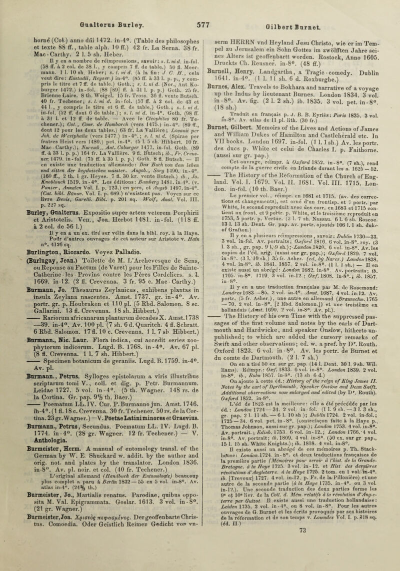 Gilbert Burnet. hornè (Col) anno dni 1472. iu-4°. (Table des philosophes et texte 88 ff., table alph. lü ff.) 42 fr. La Serna. 38 fr. Mac-Carthy. 2 1. 5 sh. Heber. Il y en a nombre de réimpressions, savoir: *. I. nid. in-fol. (58 ff. à 2 col. de 38 1., y compris 7 ff. de table.) 50 fl. Meer- mann. 1 1. 10 sh. Heber; s. I. nid. (à la fin: J C. H., cela veut dire: Eustadii, Reyseï'.) in-4°. (85 ff. à 33 1. p. p., y com¬ pris le titre et 7 ff. de table.) Goth.; s. I. ni d. (Nor., Ant.Ko- burger 1472.) in-fol. (88 [89] ff. à. 31 1. p. p.) Goth. 25 fr. Brienne Laire. 8 th. Weigel. 15 fr. Tross. 36 fl. vente Butsch. 40 fr. Techener; s. I. ni d. in-fol. (57 ff. à 2 col. de 43 et 44 1., y compris le titre et 6 ff. de table.) Goth.; s. I. ni d. in-fol. (52 ff. dont G de table.); s. I. ni d. in-4°. Goth. (98 ff. à 31 1. et 12 ff. de table. — Avec le Cleop/tilus 80 fr. Te¬ chener.); Col., Conr. de Homborch (vers 1475.) in-4°. (89 ff., dont 12 pour les deux tables.) 63 fr. La Vallière ; Lovanii per Joh. de Weslphalia (vers 1477.) in-4.; s. I. ni d. (Spirae per fratres Heist vers 1480.) pet. in-4°. (5 1. 5 sh. Hibbert. 10 fr. Mac-Carthy.); Nuremb., Ant. Coburger 1477. in-fol. Goth. (89 ff. à 33 1. p. p.) 164 fr. La Vallière. 9 fl. Butsch; ib., Fr. Creus- ner. 1479. in-fol. (75 ff. à 35 1, p. p.) Goth. 8 fl. Butsch. — Il en existe une traduction allemande : Dos Buch von dem leben vnd sillen der heydnischen maistcr. Augsb., Sorg 1490. iu-4°. (160 ff., 2 th. 1 gr. Heyse. 7 fl. 30 kr. vente Butsch.) ib., Jo. Knobloueh 1519. in-4°. Les éditions: Bamberg 1481. in-4°. (v. Panier, Annaten Vol. I. p. 123.) en yers, et Augsb. 1497. in-4°. (Cal. bibl. Bünav. Vol. I. p. 689.) n’existent pas. Voyez sur ce livre Denis, Garelli. Bibl. p. 201 sq. Wolf, Anal. Vol. III. p. 227 sq. Burley, Gualterus. Expositio super artem veterem Porphirii et Aristotelis. Ven., Joa. Herbot 1481. in-fol. (118 ff. à 2 col. de 56 1.) Il y en a un ex. tiré sur vélin dans la bibl. roy. à la Haye. Poilr d’autres ouvrages de cet auteur sur Aristote v. Hain n°. 4126 sq. Burlington, Riccardo. Voyez Palladio. (Burlugay, Jean.) Toilette de M. L’Archevesque de Sens, ou Réponse au Factum (de Varet) pour les Filles de Sainte- Catherine-les-Provins contre les Pères Cordeliers, s. I. 1669. in-12. (2 fl. Crevenna. 3 fr. 95 c. Mac-Carthy.) Burmann, Jo. Thésaurus Zeylanicus, exhibens plantas in insula Zeylana nascentes. Amst. 1737. gr. in-4°. Av. portr. gr. p. Houbraken et 110 pl. (5 Rbd. Salomon. 8 sc. Gallarini. 13 fl. Crevenna. 1 8 sh. Hibbert.) -Rariorumafricanarumplantarum décades X. Amst.1738 —39. in-4°. Av. lOOpl. (7 sh. 6d. Quaritch. 4fl.§chratt. 6 Rbd. Salomon. 17 fl. 10 c. Crevenna. 1 1. 7 sb Hibbert.) Burmann., Nie. Laur. Flora indica, cui accedit sériés zoo- pliytorum indicorum. Lugd. B. 1768. in-4°. Av. 67 pl. (8 fl. Crevenna. 1 1. 7 sh. Hibbert.) - Specimen botanicum de geraniis. Lugd. B. 1759. in-4°. Av. pl. Burmann., Petrus. Sylloges epistolarum a viris illustribus scriptarum tomi V., coll. et dig. p. Petr. Burmannum. Leidae 1727. 5 vol. in-4°. (5 th. Wagner. 148 rs. de la Cortina. Gr. pap. 9% th. Baer.) - Poematum LL.IV. Cur. P. Burmanno jun. Amst. 1746. ih-4°. (1 fl. 18 c. Crevenna. 30 fr. Techener. 50 rs. de la Cor¬ tina. 23 gr. Wagner.) —V. PoetaeLatiniminores et Graevius. Burmann., Petrus, Secundus. Poematum LL. IV. Lugd. B. 1774. in-4°. (28 gr. Wagner. 12 fr. Techener.) — V. Anthologia. Burmeister, Herm. A manual of entomology transi, of the German by W. E Shuckard w. addit. by the author and orig. not. and plates by the translator. London 1836. in-8. Av. pl. noir, et col. (40 fr. Techener.) L’original allemand (Handbuch der Entomoloqie) beaucoup plus complet a paru à Berlin 1832 — 55 en 5 vol. in-8°. Av. atlas in-4°. (24% th.) Burmeister, Jo., Martialis renatus. Parodiae, quibus oppo- sita M. Val. Epigrammata. Goslar. 1613. 3 vol. in-8°. (21 gr. Wagner.) Burmeister, Joa. Xqiotoç ntipctopivog. DergeoffenbarteChris- tus. Comoedia. Oder Geistlich Reimen Gedicht von vn- serm HERRN vnd Heyland Jesu Christo, wie er im Tem- pel zu Jérusalem ein Sohn Gottes im zwolfften Jahre sei¬ nes Alters ist geoffenbartt worden. Rostock, Anno 1605. Druckts Ch. Reusner. in-8°. (48 ff.) Burnell, Henry. Landgartha, a Tragic - comedy. Dublin 1641. in-4°. (1 1. 1 1 sh. 6 d. Roxburghe.) Eûmes, Alex. I ravels to Bokhara and narrative of a voyage up the Indus by lieutenant Bûmes. London 1834. 3 vol. in-8°. Av. fig. (2 1. 2 sh.) ib. 1835. 3 vol. pet. in-8°. (18 sh.) 1 Traduit en français p. J. B. B. Eyriès : Paris 1835. 3 vol. m-8°. Av. atlas de 11 pl. lith. (30 fr.) Burnet, Gilbert. Memoirs of the Lives and Actions of James and William Dukes of Hafnilton and Castlehèrald etc. In Vllbooks. London 1697. in-fol. (1 1.1 sh.) Av. les portr. des ducs p. White et celui de Charles I. p. Faithorne. (aussi sur gr. pap.) Cet ouvrage, réimpr. à Oxford 1852. in-8°. (7 sh.), rend compte de la guerre civile en Irlande durant les a. 1625 — 52. - The History of the Reformation of the Church of Eng- land. Vol. I. 1679. Vol. II. 1681. Vol. III. 1715. Lon¬ don. in-fol. (10 th. Baer.) Le premier vol., réimpr. en 1681 et 1715. (av. des correc¬ tions et changements), est orné d’un frontisp. et 7 portr. par White, le second reproduit avec des corr. en 1683 et 1715 con¬ tient un front, et 9 poYtr. p. White, et le troisième reproduit en 1753, 5 portr. p. Vertue. (3 1. 7 sh. Nassau. 6 1. 6 sh. Roscoe. 13 1. 13 sh. Dent. Gr. pap. av. portr. ajoutés 106 1. 1 sh. duke of Grafton.) Il y en a plusieurs réimpressions , savoir: Dublin 1730—33. 3 vol. in-fol. Av. portraits; Oxford 1816. 6 vol. in-8°. roy. (3 1. 3 sh., gr. pap. 9 1,\ 9 sh.)^London 1820. 6 vol. in-8°. Av. les copies de l’éd. orig. (aussi sur gr. pap.); Oxford 1829. 7 vol. in-8. (3 1.M0 sh.) 35 fr. Asher. (ed. by Baves.) London 1838. 4 vol. in-8°. ib. 1841. 1857. 2 vol. in-8°. (1 1. 1 sh.) — H en existe aussi un abrégé: London 1682. in-8°. Av. portraits ; ib. 1705. in-8°. 1719. 3 vol. in-12.; Oxf. 1808. in-80.; ib. 1857. in-8°. Il y en a une traduction française par M. de Rosemond: Londres 1683—85. 2 vol. in-4°. Amst. 1687. 4 vol. in-12. Av. portr. (5 fr. Asher.), une autre en allemand (Braunschrv. 1765 — 70. 2 vol. in -8°. [2 Rbd. Salomon.]) et une troisième en hollandais (Amst. 1690. 2 vol. in-8°. Av. pl.). - The History of his own Time with the suppressed pas¬ sages of the first volume and notes by the earls of Dart- mouth and Hardwicke, and speaker Onslow, hitherto un- published ; to which are added the cursory remarks of Swift and other observations ; ed. w. a pref. by Dr. Routh. Oxford 1823. 6 vol. in-8°. Av. les portr. de Burnet et du comte de Dartmouth. (2 1. 7 sh.) On en a tiré 50 ex. sur gr. pap. (14 1. Dent. 30 1. 9sh. Wil¬ liams). Réimpr.: Oxf. 1833. 6 vol. in-8°. London 1839. 2 vol. in-8°. ib-, Bo/in 1857. in-3°. (13 sh 6 d.) On ajoute à cette éd.: History of the reign of King James II. Notes by the earl of Dgrlkmoulh, Speaker Onsloiv and Dean Swift. Addilional observations non enlarged and edited (by Dr. Routh). Oxford 1852. in-8°. L’éd de 1823 est la meilleure: elle a été précédée par les éd. : London 1724—34. 2 vol. in-fol. (1 1. 9 sh.—3 1. 3 sh., gr. pap. 2 1- 11 sh.— 6 1. 10 sh ); Dublin 1724. 2 vol. in-fol.; 1725 — 34. 6 vol pet. iu-8°. (contrefaçon faite à la Haye p., Thomas Johnson, aussi sur gr. pap.) ; London 1753. 4 vol. in-8°. Av. portrait.; Edinb. 1753. 6 vol. in-12.; London 1766.'4 vol. in-8°. Av. portrait; ib. 1809. 4 vol. in-8°. (50 ex. sur gr. pap., 15 1. 15 sh. White Knights.); ib. 1818. 4 vol. in-8°. Il existe aussi un abrégé de ces mémoires p. Th. Stack- hetuse: London lTi4- in-8°. et deux traductions françaises de la première partie (Mémoires pour servir à l’hist. de lu Grande- Bretagne. à la Haye 1725. 3 vol. in-12. et H ist des dernières révolutions d’Angleterre, à la Haye 1725. 2 tom. en 1 vol: ki-4°. ib. [Trévoux] 1727. 4 vol. in-12. p. Fr. de la Pillonière) et une autre de la seconde partie (« la Haye 1735. in-4°. ou 3 vol. in-12.). Une seconde traduction des deux parties forme les 9e e) 10e livr. de la Coll. d. Mém. relatifs A la révolution d’Angle¬ terre par Guizot. Il existe aussi une traduction hollandaise : Leiden 1735. 2 vol. in-4°. ou 8 vol. in-8°. Pour les autres ouvrages de G- Burnet et les écrits provoqués par ses histoires de la réformation et de son temps v. Lowndes Vol. I. p. 318 sq. (éd. II.) 73