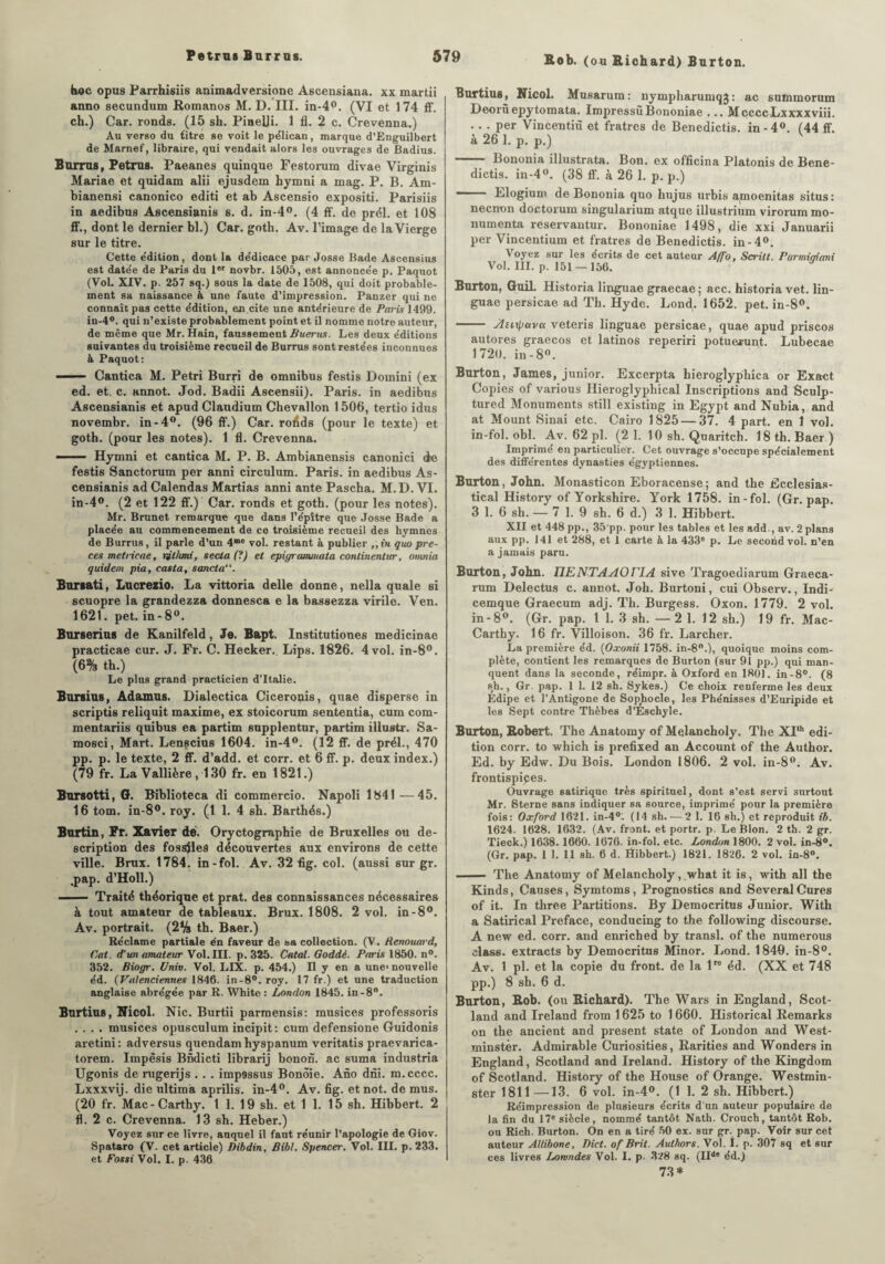 Bob. (ou Richard) Barton. hoc opus Parrhisiis animadversione Ascensiana. xx martii anno secundum Romanos M. D. III. in-4°. (VI et 174 ff. ch.) Car. ronds. (15 sh. PineUi. 1 fl. 2 c. Crevenna.) Au verso du titre se voit le pélican, marque d’Enguilbert de Marnef, libraire, qui vendait alors les ouvrages de Badius. Barras, Petrus. Paeanes quinque Festorum divae Virginis Mariae et quidam alii ejusdem hymni a mag. P. B. Am- bianensi canonico editi et ab Ascensio expositi. Parisiis in aedibus Ascensianis s. d. in-4°. (4 ff. de prél. et 108 ff., dont le dernier bl.) Car. goth. Av. l’image de la Vierge sur le titre. Cette édition, dont la dédicace par Josse Bade Ascensius est datée de Paris du 1er novbr. 1505, est annoncée p. Paquot (Vol. XIV. p. 257 sq.) sous la date de 1508, qui doit probable¬ ment sa naissance à une faute d’impression. Panzer qui ne connaît pas cette édition, en cite une antérieure de Paris 1499. in-4°. qui n’existe probablement point et il nomme notre auteur, de même que Mr. Hain, faussement Buerns. Les deux éditions suivantes du troisième recueil de Burrus sont restées inconnues à Paquot: ■ ■— Cantica M. Pétri Burri de omnibus festis Domini (ex ed. et. c. annot. Jod. Badii Ascensii). Paris, in aedibus Ascensianis et apud Claudium Chevallon 1506, tertio idus novembr. in-4°. (96 ff.) Car. rolîds (pour le texte) et goth. (pour les notes). 1 fl. Crevenna. - — Hymni et cantica M. P. B. Ambianensis canonici de festis Sanctorum per anni circulum. Paris, in aedibus As¬ censianis ad Calendas Martias anni ante Pascha. M.D. VI. in-4°. (2 et 122 ff.) Car. ronds et goth. (pour les notes). Mr. Brunet remarque que dans l’épître que Josse Bade a placée au commencement de ce troisième recueil des hymnes de Burrus, il parle d’un 4m® vol. restant à publier ,, in quo pre- ces metricae, lithmi, secla (?) et epigramnuita continentur, omnia quidem pia, casta, sancta“. Bursati, Lucrezio. La vittoria delle donne, nella quale si scuopre la grandezza donnesca e la bassezza virile. Ven. 1621. pet. in-8°. Burserius de Kanilfeld, Je. Bapt. Institutiones medicinae practicae cur. J. Fr. C. Hecker. Lips. 1826. 4 vol. in-8°. (6% th.) Le plus grand practicien d’Italie. Borsias, Adamus. Dialectica Ciceronis, quae disperse in scriptis reliquit maxime, ex stoicorum sententia, cum com- mentariis quibus ea partim supplentur, partim illustr. Sa- mosci, Mart. Lenscius 1604. in-4°. (12 ff. de prél., 470 pp. p. le texte, 2 ff. d’add. et corr. et 6 ff. p. deux index.) (79 fr. La Vallière, 130 fr. en 1821.) Bursotti, G. Biblioteca di commercio. Napoli 1841 —45. 16 tom. in-8°. roy. (1 1. 4 sb. Barthés.) Burtin, Fr. Xavier de. Oryctogrnphie de Bruxelles ou de¬ scription des fossiles découvertes aux environs de cette ville. Brux. 1784. in-fol. Av. 32 flg. col. (aussi sur gr. .pap. d’Holl.) - Traité théorique et prat. des connaissances nécessaires à tout amateur de tableaux. Brux. 1808. 2 vol. in-8°. Av. portrait. (2% th. Baer.) Réclame partiale én faveur de sa collection. (V. Henouard, Bat. d'un amateur Vol. III. p. 325. Catal. Goddè. Paris 1850. n°. 352. Biogr. Univ. Vol. LIX. p. 454.) H y en a une* nouvelle éd. (Valenciennes 1846. in-8°. roy. 17 fr.) et une traduction anglaise abrégée par R. White : London 1845. in-8°. Burtius, Nicol. Nie. Burtii parmensis: musices professons .... musices opusculum incipit: cum defensione Guidonis aretini: adversus quendam hyspanum veritatis praevarica- torem. Impèsis Bndicti librarij bonon. ac suma industria Ugonis de rugerijs . . . imp9ssus Bonôie. Ano dni. m.cccc. Lxxxvij. die ultima aprilis. in-4°. Av. flg. et not. de mus. (20 fr. Mac-Carthy. 1 1. 19 sh. et 1 1. 15 sh. Hibbert. 2 fl. 2 c. Crevenna. 13 sh. Heber.) Voyez sur ce livre, auquel il faut réunir l’apologie de Giov. Spataro (V. cet article) Dibdin, Bibl. Spencer. Vol. III. p. 233. et Fossi Vol. I. p. 436 Burtius, Nicol. Musarum: nympharumqj: ac sutnmorum Deorùepytomata. ImpressùBononiae ... MccccLxxxxviii. . . . per Vincentiù et fratres de Benedictis. in-4°. (44 ff. à 26 1. p. p.) —— Bononia illustrata. Bon. ex officina Platonis de Bene¬ dictis. in-4°. (38 ff. à 26 1. p. p.) - Elogium de Bononia quo hujus urbis amoenitas situs: neenon doctorum singularium atque illustrium virorum mo- numenta reservantur. Bononiae 1498, die xxi Januarii per Vincentium et fratres de Benedictis. in-4°. Voyez sur les écrits de cet auteur Aiïo, Scrilt. Parmiaiani Vol. III. p. 151 —156. Barton, Guil. Historia linguae graecae; acc. historiavet. lin- guae persicae ad Th. Hyde. Lond. 1652. pet. in-8°. - Anipavu veteris linguae persicae, quae apud priscos autores graecos et latinos reperiri potuerunt. Lubecae 1720. in-8°. Barton, James, junior. Excerpta hieroglyphica or Exact Copies of various Hieroglyphical Inscriptions and Sculp- tured Monuments still existing in Egypt and Nubia, and at Mount Sinai etc. Cairo 1825 — 37. 4 part, en 1 vol. in-fol. obi. Av. 62 pl. (2 1. 10 sh. Quaritch. 18 th. Baer ) Imprime en particulier. Cet ouvrage s’occupe spécialement des différentes dynasties égyptiennes. Barton, John. Monasticon Eboracense; and the Ecclesias- tical History of Yorkshire. York 1758. in-fol. (Gr. pap. 3 1. 6 sh. — 7 1. 9 sh. 6 d.) 3 1. Hibbert. XII et 448 pp., 35'pp. pour les tables et les add., av. 2 plans aux pp. 141 et 288, et 1 carte à la 433® p. Le second vol. n’en a jamais paru. Barton, John. TlENTAAOriA sive Tragoediarum Graeca- rum Delectus c. annot. Joh. Burtoni, cui Observ., Indi- cemque Graecum adj. Th. Burgess. Oxon. 1779. 2 vol. in-8°. (Gr. pap. 1 1. 3 sh. —2 1. 12 sh.) 19 fr. Mac- Carthy. 16 fr. Villoison. 36 fr. Larcher. La première éd. (Oxonii 1758. in-8°.), quoique moins com¬ plète, contient les remarques de Burton (sur 91 pp.) qui man¬ quent dans la seconde, réimpr. à Oxford en 1801. in-8°. (8 sh., Gr. pap. 1 1. 12 sh. Sykes.) Ce choix renferme les deux Edipe et l’Antigone de Sophocle, les Phénisses d’Euripide et les Sept contre Thèbes d’Eschyle. Barton, Robert. The Anatomy of Melancholy. The XIlh édi¬ tion corr. to whieh is prefixed an Account of the Author. Ed. by Edw. Du Bois. London 1806. 2 vol. in-8°. Av. frontispices. Ouvrage satirique très spirituel, dont s’est servi surtout Mr. Sterne sans indiquer sa source, imprimé pour la première fois: Oxford 1621. in-40'. (14 sh. — 2 1. 16 sh.) et reproduit ib. 1624. 1628. 1632. (Av. front, et portr. p. Le Blon. 2 th. 2 gr. Tieck.) 1638. 1660. 1676. in-fol. etc. London 1800. 2 vol. in-8°. (Gr. pap. 1 1. 11 sh. 6 d. âibbert.) 1821. 1826. 2 vol. in-8°. - The Anatomy of Melancholy, what it is, with ail the Kinds, Causes, Symtoms, Prognostics and SeveralCures of it. In three Partitions. By Democritus Junior. With a Satirical Préfacé, conducing to the following discourse. A new ed. corr. and enriched by transi, of the numerous Mass. extracts by Democritus Minor. Lond. 1849. in-8°. Av. 1 pl. et la copie du front, de la lro éd. (XX et 748 pp.) 8 sh. 6 d. Barton, Rob. (ou Richard). The Wars in England, Scot- land and Ireland from 1625 to 1660. Historical Remarks on the ancient and présent state of London and West¬ minster. Admirable Curiosities, Rarities and Wonders in England, Scotland and Ireland. History of the Kingdom of Scotland. History of the House of Orange. Westmin¬ ster 1811 —13. 6 vol. in-4°. (1 1. 2 sh. Hibbert.) Réimpression de plusieurs écrits d'un auteur populaire de la fin du 17e siècle, nommé tantôt Nath. Crouch, tantôt Rob. ou Rich. Burton. On en a tiré 50 ex. sur gr. pap. Voir sur cet auteur Allibone, Dict. of Brit. Aulhors. Vol. I. p. 307 sq et sur ces livres Lorvndes Vol. I. p. 328 sq. (Il*® éd.) 73*