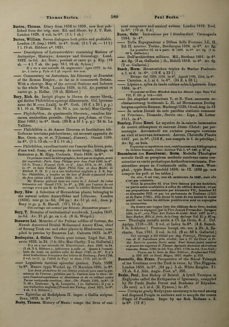 Burton, Thomas. Diary from 1656 to 1659, now first pub- lished from the orig. mss. Ed. and illustr. by J. T. Rutt. London 1828. 4 vol* in-8°. (1 1. 1 sh.) Burton, William. Seven dialogues both pithie and profitable. London (N. Ling.) 1606. in-4°. Goth. (3 1. 7 sh. — 11 1.) 1 1. 19 sh. Hibbert n°. 1621. .- Description of Leicestershire : containing Matters of Antiquitye, Historye, Armorye and Genealogy. Lond. 1622. in-fol. Av. front., portrait et carte gr. p. Kip. (18 sh. — 4 1. 7 sh. Gr. pap. 16 1. 16 sh. Sykes.) Il y en a une seconde éd. augmentée: Lynn 1777. in-fol. Av. 1 carte p. Pyle et 2 pl. repre's. des arm. • ■ Commentary on Antoninus, his Itinerary or Joumies of the Roman Empire, so far as it concerneth Britain. With a chorogr. Map of the several Stations and Indexes to the whole Work. London 1638. in-fol. Av. portrait et cartes gr. p. Dollar. (18 sh. Hibbert.) Bury, Rich. de. Incipit plogus in librum de amore libro2|., qui dicitur Philobiblon episcopi dilmenensis. Col. ïpressus anno dni M. cccc. Lxxiij. in-4°. Goth. (48 ff. à 26 1. p. p.) 6 1. 10 sh. Williams. 8 fr. 95 c. (ex. taché) Mac-Carthy. - -- Phylobyblon, de querimoniis librorum, omnibus lite- rarum amatoribus perutile. (Spirae per Johan. et Conr. Hüst 1483.) in-4°. Goth. (39 ff. à 31 1. p. p.) 24 fr. La Vallière. - Philobiblon s. de Amore librorum et Institutione bib- liothecae tractatus pulcherrimus ; cui accessit appendix de Mss. Oxon. op. et st. T(hômae). J(ames). Oxonii 1599. in-4°. (1 1. 13 sh. —2 1. 11 sh.) -Philobiblon, excellent traité sur l’amour des livres, préc. d’une trad. franç. et accomp. de notes biogr., bibliogr. et littéraires p. M. Hipp. Cocheris. Paris 1858. in-8°. Ce premier traité de bibliographie, écrit par un Anglais, avait été reproduit: Paris, Gasp. Philippe pour Jean Petit 1500. in-4°. (15 fr. Tross.) Francof. t510. in-4°. Lips. 1674. in-8°. 1703. in-4°. et dans Goldast. Epist. Philol. Cent, et chez Mader. de Bibliotk. P. II. Il y en a une traduction anglaise p. J. B. Ing- lis: Philobiblon, a treatise on the love of Books translated from the first édition 1473. London 1832. in-8°. Mr Hearne prétend dans ses notes de J. Leland: De rebus britannicis colt- Oxonii 1715. in-8°. p. 299. que l’auteur de cet ouvrage n’cst pas R. de Bury, mais le célèbre Robert Holcot. Bury, Edw. A Sélection of Hexandrian plants, belonging to the natural orders Amaryllidae and Liliaceae. London (1834). très gr. in-fol, (56 pp.) Av. 51 pl. col., dess. p. Bury et gr. p. R. Havell. (10 1. 10 sh.) Cet ouvrage est nomme' par Brunet: Alexandrian plants!! Bury, T. Remains of ecclesiastical woodtvork. London 1847. in-fol. Av. 21 pl. gr. en t.-d. (6 th. Weigel.) Busawuu Lal. Memoirs of the Puthan soldier of fortune, the Nuwab Ameerood Doulah Mohammed Ameer Khan, chief of SerongTouk etc. and other places in Hindoustan; com- piled in persian by Busawun Lal. Calcutta 1832. in-8°. Bu8bequius, A. Gislen. Omnia quae extant. Lugd. Bat., El- zevir. 1633. in-24. (1 fr. 50 c. Mac-Carthy. 2 sc. Gallarini.) Il y en a une seconde éd. Elzevirienne: Amst. 1660. in-24. (3 sh. 6 d. Hibbert.), inférieure à celle-ci. Quant à l’exacti¬ tude du texte on préfère celle de Basil. 1740. in-8°. Il y a deux traductions françaises des lettres deBusbecq: Paris 1748. 3 vol. in-12. (p. l’abbé de Foy) et Amst. 1718. pet. in-12. - Legationis turcicae epistolae quatuor. Paris. 1589. in-8°. Hanov. typis Wechel. ap. Cl.Marnium 1605. in-8°. Les deux premières de ces lettres avaient paru sans la per¬ mission de l’auteur, publiées par L. Carrion sous le titre: Bi¬ ner'a Constantinopolitanum et Amusiamm et de re militari contra Turcas instiluenda consilium. Anlv , Chr. Plan tin. 1582. in-8°. (4 fr. 50 c. Techener. % th. Lernpertz. I sc. Gallarini.) Il y en a une traduction anglaise (Travels into Turkey. Lond. 1671. in-8°. 4 sh. 6 d. Hibbert.). —— Epistolae ad Rodolphum II. imper, e Gallia scriptae. Brux. 1632. in-8°. Busby, Thomas. History of Music : compr. the lives of emi- nent composers and musical writers. London 1819. 2 vol. in-8°. (10 sh. 6 d.) Busca, Gabr. Instruzione per i Bombardieri. Carmagnola 1584. in-4°. - Délia Espugnazione e Difesa delle Fortezze LL. II. Ed. II. accresc. Torino, Bevilacqua 1598. in-4°. Av. fig. La première éd. en a paru: ib. 1585. in-4°. Av. fig. (1 sc. 50 b. Gallarini.) - Dell’architettura militare. Mil., Bordone 1601. in-4°. Av. fig. (3 sc. Gallarini.) ib., Bidelli 1619. in-4p. Av. fig. (2 sc. Gallarini.) Busch, Herm. Hecatostichon triplex de Mariae Psalterio. s. 1. nid. in - 4°. (12 ff. à 33 1.) Réimpr. Col. 1500. 1516. in-4°. Lyptzk 1503. 1516. in-4°. - Carmina. s. 1. ni d. in-4°. (34 ff. à 36 1.) - Lipsica s. sylva de laude culture urbisLipsiensis. Lips. 1504. in-4°. Voyez sur ce livre Menckéïi dans les Miscell. Lips. Nova Vol. VII. P. III. p. 514 —552. - Dé singulari auctoritate V. et N. Test, sacrorum ec- clesiastorumqj testimonio L. II. ad Hermannum Doring bergumequitemHessum. Marburgi 1529. 14cal.Aug. in-12 - In artem Donati de octo partibus oratîonis comment ex Prisciano, Diomede, Servio etc. Lips., M. Lotter 1511. in-4°. Buschey, Frère Henri. Le mystère de la saincte incarnation de nostre rédempteur et sauveur Jésus - Christ: par per¬ sonnages. Accommodé sur certains passages contenus au vieil et nouveau testament. Anvers, Christofle Plantin 1587. pet. in-8°. (116 ff., non compris le f. de privilège.) Av. fig. en bois. Voyez sur ce mystère en vers, resté inconnu aux bibliographes du théâtre français, Calai. Soleinne Vol. I. n°. 546. p. 97 sq. Busembaum (ou Busenbaum), Herm. Medulla Theologiae moralis facili ac perspicua methodo résolvons casus con- scientiae exvariis probatisque Authoribusconcinnata. Poe- nitentibus aeque ac Confessariis utilis. Monast. West- phal., typis Bern. Raesfeld 1650. in-12. (839 pp. non compris les prél. et les tables.) On cite, il est vrai, une éd. antérieure de 1645, mais elle n’est pas constatée. Voici la première éd. d’un livré fameux par ses doctrines, en partie assez semblables à celles du célèbre Sanchez, et par ses propositions condamnées par Alexandre VII, Innocent XI et Alexandre VIII. et par les parlements de Toulouse (1757) et de Paris (1761). Elle donne le texte de son auteur le moins mutilé, car toutes les éditions postérieures sont ou expurgées ou interpolées. On trouve une longue liste des éditions de ce livre, traduit deux fois en espagnol (par le Père Joseph Fernandez: Zaragoza 1664. in-40., etp. Vinc. Ant. Hahez de Aoizi: Madr. 1667. in-4°.) dans Backer, Bibl.jd. écriv. delà Comp. de Jésus. Vol. II. p. 87 sq. - Theologia moralis aucta a Cl. La Croix. S. J. Col. Agripp. 1716 — 33. 8 vol. et Index in-8°. (4 fl. Butsch. 3 th. Schletter.) Postremo locupl. etc. etc. a Fr. A. Za- charia. Ven. 1761. 3 vol. in-fol. (6 sc. 50 b. Gallarini.) Cet ouvrage a été réfuté par Ang. Franzoja, Theologia mo- rum ab H. Busenbaum prim. tradita, hem a Cl. La Croix et Fr. Ant. Zacccria ejtisdem Sociis aucta. Nimc demwn juxla suniores et praesertim angelicas D. Thomae Aquinatis doctrines ad.trutinam revocata. Bonon. 1760. in-fol. Ven, 1767. 1770. in-fol. (5sc.Gall.) Voyez sur le livre de Bus. Sch/ôzer, Briefmechsel VIII. p. 220. 263. et Gentl. Magaz. 1827. Septbr. p. 223. Busenello, Gio. Franc. Prospective of the Naval Triumph of the Venitians over the Turk in verse, by Tho. Higgons. London 1658. in-8°. (64 pp.) 5 sh. White Knights. 21. 12 sh. 6 d. Bibl. Anglo-Poet. n°. 366. Bushe, Paul, first Bishop of Bristol. A lytell Treatyse in Englysshe called the Extirpacion of Ignorancy, compyled by Sir Paule Bushe Preest and Bonhome of Edyndon. (En vers), s.l. ni d. (R. Pynsou.) in-4°. - Certayne gostly Medycynes necessary tobe vsed among wel disposed People to eschewe and to auoyde the comen Plage of Pestilens. Impr. by me Rob. Redman s. d. in-8°. (12 ff.)