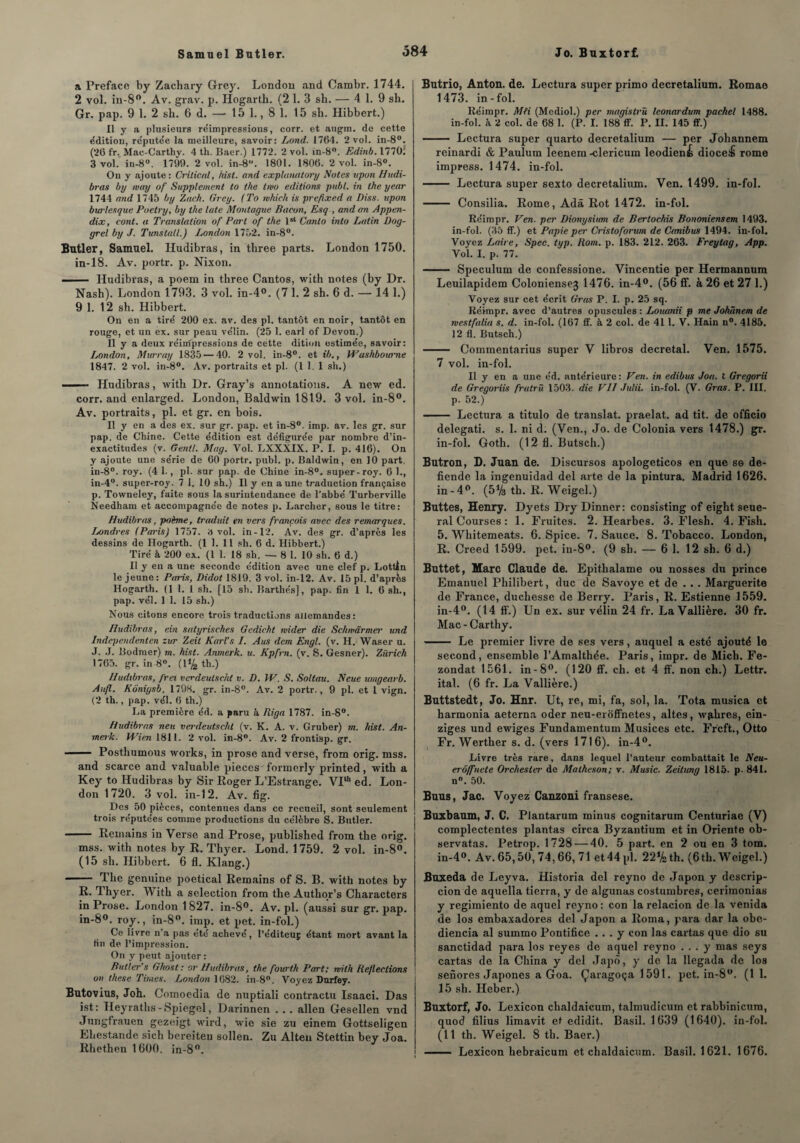 a Préfacé by Zachary Grey. London and Cambr. 1744. 2 vol. in-8°. Av. grav. p. Hogarth. (2 1. 3 sh. — 4 1. 9 sh. Gr. pap. 9 1. 2 sh. 6 d. — 15 1., 8 1. 15 sh. Hibbert.) Il y a plusieurs réimpressions, corr. et augm. de cette édition, réputée la meilleure, savoir: Lond. 1764. 2 vol. in-8°. (26 fr. Mac-Carthy. 4 th. Baer.) 1772. 2 vol. in-8°. Edinb. 1770; 3 vol.' in-8°. 1799. 2 vol. in-8. 1801. 1806. 2 vol. in-8°. On y ajoute: Crilicrd, hist. and explanatory Notes upon Hudi- bras by way of Supplément to ilie tmo éditions publ. in the year 1744 and 1745 by Zach. Grey. (To rukieh is prefixed a Diss. upon burlesque Poetry, by the late Montague Bacon, Esq , and an Appen- dix, cont. a Translation of Part of the lst Canlo into Latin Dog- grel by J. Tunstall.) London 1752. in-8°. Butler, Samuel. Hudibras, in three parts. London 1750. in-18. Av. portr. p. Nixon. ■ ■ .... Hudibras, a poem in three Cantos, with notes (by Dr. Nash). London 1793. 3 vol. in-4°. (7 1. 2 sh. 6 d. — 14 1.) 9 1. 12 sh. Hibbert. On en a tire' 200 ex. av. des pl. tantôt en noir, tantôt en rouge, et un ex. sur peau ve’lin. (25 1. earl of Devon.) Il y a deux réimpressions de cette dition estime'e, savoir: London, Murray 1835 — 40. 2 vol. in-8°. et ib., Wushbourne 1847. 2 vol. in-8°. Av. portraits et pl. (1 1. 1 sh.) —— Hudibras, with Dr. Gray’s annotations. A new ed. corr. and enlarged. London, Baldwin 1819. 3 vol. in-8°. Av. portraits, pl. et gr. en bois. Il y en a des ex. sur gr. pap. et in-8°. imp. av. les gr. sur pap. de Chine. Cette e'dition est défigurée par nombre d’in¬ exactitudes (v. Gentl. Mag. Vol. LXXXIX. P. I. p. 416). On y ajoute une série de 60 portr. publ. p. Baldwin, en 10 part, in-8°. roy. (4 1., pl. sur pàp. de Chine in-8°. super-roy. 6 1., in-4°. super-roy. 7 1. 10 sh.) Il y en a une traduction française p. Towneley, faite sous la surintendance de l’abbé Turberville Needham et accompagnée de notes p. Larcher, sous le titre: Hudibras, poème, traduit en vers françois avec des remarques. Londres (Paris) 1757. 3 vol. in-12. Av. des gr. d’après les dessins de Hogarth. (1 1. 11 sh. 6 d. Hibbert.) Tiré à 200 ex. (1 1. 18 sh. — 8 1. 10 sh. 6 d.) Il y en a une seconde édition avec une clef p. Lottin le jeune: Paris, Didot 1819. 3 vol. in-12. Av. 15 pl. d’après Hogarth. (1 1. 1 sh. [15 sh. Barthés], pap. fin 1 1. 6 sh., pap. vél. 1 1. 15 sh.) Nous citons encore trois traductions allemandes: Hudibras, ein satyrisekes Gedicht wider die Schwârmer und Independenlen zur Zeit Karl’s I. Aus dem Engl. (v. H. Waser u. J. J. Bodmer) m. hist. Anmerk. u. Kpfrn. (v. S. Gesner). Zurich 1765. gr. in 8°. (1% th.) Hudibras, fret verdeulscht v. D. VP. S. Soltau. N eue umgearb. Aufl. Kônigsb. 1798. gr. in-8°. Av. 2 portr., 9 pl. et 1 vign. (2 th., pap. vél. 6 th.) La première éd. a paru à Riga 1787. in-8°. Hudibras neu verdeutsehl (v. K. A. v. Gruber) m. hist. An¬ merk. Wien 1811. 2 vol. in-8°. Av. 2 frontisp. gr. —— Posthumous works, in prose and verse, from orig. mss. and scarce and valuable pièces formerly printed, with a Key to Hudibras by Sir Roger L’Estrange. VPh ed. Lon¬ don 1720. 3 vol. in-12. Av. fig. Des 50 pièces, contenues dans ce recueil, sont seulement trois réputées comme productions du célèbre S. Butler. - Remains in Verse and Prose, published from the orig. mss. with notes by R. Thyer. Lond. 1759. 2 vol. in-8°. (15 sh. Hibbert. 6 fl. Klang.) -- The genuine poetical Remains of S. B. with notes by R- Thyer. With a sélection from the Autlior’s Characters in Prose. London 1827. in-8°. Av. pl. (aussi sur gr. pap. in-8°. roy., in-8°. imp. et pet. in-fol.) Ce livre n’a pas été achevé, l’éditeuç étant mort avant la tin de l’impression. On y peut ajouter : Butler s Ghost: or Hudibras, the fourt.h Part; with Refleclions on these Times. London 1682. in-8°. Voyez Durfey. Butovius, Joh. Comoedia de nuptiali contractu Isaaci. Das ist: Ileyraths -Spiegel, Darinnen . . . allen Gesellen vnd Jungfrauen gezeigt wird, wie sie zu einem Gottseligcn Ehestande sich bereiten sollen. Zu Alten Stettin bey Joa. Rhethen 1600. in-8°. Butrio, Anton, de. Lectura super primo decretalium. Romao 1473. in-fol. Réimpr. MU (Mediol.) per magistrû leonardum pachel 1488. in-fol. k 2 col. de 68 1. (P. I. 188 ff. P. II. 145 ff.) - Lectura super quarto decretalium — per Johannem reinardi & Paulum leenem-clericum leodiené dioceifi rome impress. 1474. in-fol. - Lectura super sexto decretalium. Ven. 1499. in-fol. - Consilia. Rome, Adâ Rot 1472. in-fol. Réimpr. Ven. per Dionysium de Bertochis Bononiensem 1493. in-fol. (35 ff.) et Papie pe>' Cris to forum de Canibus 1494. in-fol. Voyez Laire, Spec. typ. Rom. p. 183. 212. 263. Freytag, App. Vol. I. p. 77. - Spéculum de confessione. Vincentie per Hermannum Leuilapidem Coloniensej 1476. in-4°. (56 ff. à 26 et 27 1.) Voyez sur cet écrit Gras P. I. p. 25 sq. Réimpr. avec d’autres opuscules : Louanii p me Johânem de rvestfalia s. d. in-fol. (167 ff. à 2 col. de 411. V. Hain n°. 4185. 12 fl. Butsch.) - Commentarius super V libros décrétal. Ven. 1575. 7 vol. in-fol. Il y en a une éd. antérieure: Ven. in edibus Joa. t Gregorii de Gregoriis fralrù 1503. die VII Julii. in-fol. (V. Gras. P. III. p. 52.) - Lectura a titulo de translat. praelat. ad tit. de officio delegati. s. 1. ni d. (Ven., Jo. de Colonia vers 1478.) gr. in-fol. Goth. (12 fl. Butsch.) Butron, D. Juan de. Discursos apologeticos en que se de- fiende la ingenuidad del arte de la pintura. Madrid 1626. in-4°. (5Vs th. R. Weigel.) Buttes, Henry. Dyets Dry Dinner: consisting of eight seue- ral Courses : 1. Fruités. 2. Hearbes. 3. Flesh. 4. Fish. 5. Whitemeats. 6. Spice. 7. Sauce. 8. Tobacco. London, R. Creed 1599. pet. in-8°. (9 sh. — 6 1. 12 sh. 6 d.) Buttet, Marc Claude de. Epithalame ou nosses du prince Emanuel Philibert, duc de Savoye et de . . . Marguerite de France, duchesse de Berry. Paris, R. Estienne 1559. in-4°. (14 ff.) Un ex. sur vélin 24 fr. LaVallière. 30 fr. Mac - Carthy. - Le premier livre de ses vers, auquel a esté ajouté le second, ensemble l’Amalthée. Paris, impr. de Mich. Fe- zondat 1561. in-8°. (120 ff. ch. et 4 ff. non ch.) Lettr. ital. (6 fr. La Vallière.) Buttstedt, Jo. Hnr. Ut, re, mi, fa, sol, la. Tota musica et harmonia aeterna oder neu-eroffnetes, altes, wphres, ein- ziges und ewiges Fundamentum Musices etc. Frcft., Otto Fr. Werther s. d. (vers 1716). in-4°. Livre très rare, dans lequel l’auteur combattait le Neu- erôffnete Orchesler de Malheson; v. Music. Zeitimg 1815. p- 841. n°. 50. Buus, Jac. Voyez Canzoni fransese. Buxbaum, J. C. Plantarum minus cognitarum Centuriae (V) complectentes plantas circa Byzantium et in Oriente ob- servatas. Petrop. 1728 — 40. 5 part, en 2 ou en 3 tom. in-4°. Av. 65,50, 74,66, 71 et44pl. 22%th. (6th. Weigel.) Buxeda de Leyva. Historia del reyno de Japon y descrip- cion de aquella tierra, y de algunas costumbres, cerimonias y regimiento de aquel reyno : con la relacion de la venida de los embaxadores del Japon a Roma, para dar la obe- diencia al summo Pontifice ... y con las cartas que dio su sanctidad para los reyes de aquel reyno ... y mas seys cartas de la China y del Japô, y de la llegada de los senores Japones a Goa. Çaragoça 1591. pet. in-8°. (1 1. 15 sh. Heber.) Buxtorf, Jo. Lexicon chaldaicum, talmudicuin et rabbinicura, quod filius limavit et edidit. Basil. 1639 (1640). in-fol. (11 th. Weigel. 8 th. Baer.) - Lexicon hebraicum et chaldaicum. Basil. 1621. 1676.