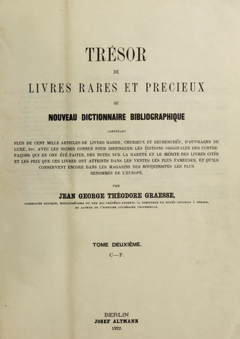 TRÉSOR DE LIVRES RARES ET PRECIEUX OR NOUVEAU DICTIONNAIRE BIBLIOGRAPHIQUE CONTENANT PLUS DE CENT MILLE ARTICLES DE LIVRES RARES, CHURIEUX ET RECHERCHES, D’OUVRAGES DE LUXE, etc. AVEC LES SIGNES CONNUS POUR DISTINGUER LES ÉDITIONS ORIGINALES DES CONTRE¬ FAÇONS QUI' EN ONT ÉTÉ FAITES, DES NOTES SUR LA RARETE ET LE MERITE DES LIVRES CITÉS ET LES PRIX QUE CES LIVRES ONT ATTEINTS DANS LES VENTES LES PLUS FAMEUSES, ET QU’ILS CONSERVENT ENCORE DANS LES MAGASINS DES BOUQUINISTES LES PLUS RENOMMÉS DE L’EUROPE, PAR JEAN GEORGE THÉODORE GRAESSE, CONSEILLER AULIQUE , BIBLIOTHECAIRE DU FEU ROI FREDERIC-AUGUSTE II, DIRECTEUR DU MUSElE JAPONAIS A DRESDE, ET AUTEUR DE L’HISTOIRE LITTERAIRE UNIVERSELLE. TOME DEUXIÈME. C — F. BERLIN JOSEF ALTMANN 1922.