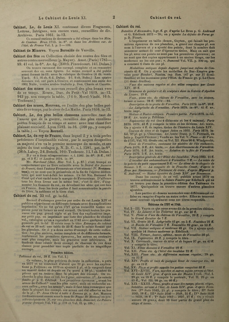 Le Cabinet de Louis XI. Cabinet, Le, de Louis XI. contenant divers Fragments, Lettres, Intrigues, non encore vues, recueillies de div. Archives. Paris 1661. in-12. Ce recueil curieux de documents a été' réimpr. dans les Mêm. de Comines. Brux. 1713. in-8°. et dans les Archives cur. de l’hist. de France Vol. I. p. 3— 109. Cabinet de Minerve. Voyez Beroalde de Verville. Cabinet des fées ou Collection choisie des contes des fées et autres contes merveilleux (p. Mayer). Amst. (Paris) 1785 — 89. 41 vol. in-8°. Av.fig. (230fr.Pixerécourt. 141. Dulau.) On trouve rarement des exempl. complets et on rencontré souvent des ex. sans figures. Le meme recueil a été publié aussi format in-12. avec la rubrique de Genève (4 th. vente Tiçck. 6 1. 16 sh. 6 d. Dulau. 9 1.9 sh. Bohn.) Les quatre derniers vol. ont paru à Genève et contiennent une suite des 1001 Nuits, contes arabes traduits p. Don. Cliavis et Cazotte. Cabinet des muses ou nouveau recueil des plus beaux vers de ce temps. Rouen, Dav. du Petit-Val 1619. in-12. 943 pp. non compris la table. (14 fr. Morel-Vindé. 1 6 fr. Techener.) Cabinet des muses, Nouveau, ou l’eslite des plus belles poé¬ sies de ce temps, parle sieur deLaMathe. Paris 1 658. in-12. Cabinet, Le, des plus belles chansons nouvelles tant de l’amour que de la guerre, recuillies des plus excellens poètes françois de ce temps et autre: avec leur chant fort plaisant recréatif. Lyon 1 592. in-1 6. (160 pp., y compris la table.) — Voyez Recueil. Cabinet, Le, du roy de France, dans lequel il y a trois perles précieuses d’inestimable valeur, par le moyen desquelles sa majesté s’en va le premier monarque du monde, et ses sujets du tout soulagez p. N. D. C. s. 1. 1581. pet. in-8°. (36 fr. Labey. 2fl.Butsch. lOfr. Techener. 11.1 sh. Dulau.) II y en a deux réimpressions: s. I. 1582. in-8°. (8 ff., 647 pp. et 5 ff.) et Londres 1624. in-8°. Mr. Marchand (Dict. Hist. Vol. I. p. 87.) s’est trompé en conjecturant que ce livre coïncide avec le Secret des finances de France, dont l’auteur Fromenteau s’est nommé (V. Froumen- teau) ; ce ne sont que le préambule et la fin de l’épître dédica- toire qui sont tout-à-fait les mêmes. Ce fut Nie. Barnaud du Crest qui s’est caché sous le masque de Fromenteau. D’ailleurs tous les deux livres ont le même but, c’est-à-dire, d’aug¬ menter les finances du roi, en dévoilant les abus qui ont lieu en France. Sous les trois perles il faut sousentendre la parole de Dieu, la noblesse et le tiers-état. Cabinet du roi. 23 vol. gr. in-fol. Recueil d’estampes gravées par ordre du roi Louis XIV et publiées séparément en différents formats avec des explications imprimées^ Ce ne fut qu’en 1727 qu’on recueillit toutes ces pièces pour en former un seul recueil. On tirait toutes les gra¬ vures sur pap. grand-aigle et au lieu des explications impr. sur petit pap. on imprimait une liste des planches de chaque vol., catalogue qu’on a reproduit en 1743 avec quelques chan¬ gements pet. in-fol II existe sous le titre Estampes du cabinet du roi en 23 volt, une table de 23 ff. dans le même format que les planches. Or il y a deux sortes d’exempl. de cette collec¬ tion : les plus anciens, moins complets et de différents formats, renferment les premières épreuves , les autres au contraire sont plus complets, mais les gravures sont inférieures. Il faudrait donc réunir deux exempl. de chacune de ces deux classes pour posséder une copie parfaite de ce magnifique ouvrage. Première édition. Tableaux du roi, 38 ff. (ou Vol. I.) Ce volume, le plus précieux de toute la collection, a paru en 1677 et ne contenait d’abord que 22 gr. avec les explica¬ tions p. Felibien: en 1679 on ajoutait 2 pl. et le rangeait dans un nouvel ordre et depuis on l’a porté à 38 pl., nombre de pièces qui se trouve dans la plupart des exempl. On re¬ cherche le plus dans ce vol. les 2 grav. suivantes : 1 °. La saincte famille gr. p. G. Edelinçk. Les premières épreuves ,, avant les armes de Colbert“ sont les plus rares, mais on recherche en¬ core celles ,,avec les armes, mais il faut bien remarquer que dans la plupart des exempl. ces armes ont été effacées au bas de la pl.; 2°. Jésus Christ à table à Emmaus gr. p. Ant. Masson (ordinairement connu sous le nom de Nappe de Masson) en pre¬ mières épreuves. (V. sur ces planches liob. Dumesnit, Le Peintre graveur français Vol. VII. p. 178 et Vol. II. p. 106.) Cabinet du roi. Batailles d'Alexandre, 5 gr. ff. gr. d’après Le Brun p. G. Audrand et G. Edelinok 1672 — 78; on y ajoute La défaite de Parus gr p. B. Picart. L’imprimeur en taille-douce, Goyton, qui faisait les pre¬ mières épreuves de ces planches, a gravé sur chaque pl. son nom à l’envers et y a ajouté des points, dont le nombre doit annoncer autant de cent d’épreuves tirées. Mais on sait que les pl. avec ces points ne sont pas les premières épreuves; ce ne sont que deé copies appartenant à un ancien tirage, car les modernes ne les ont pas ; v. Dwnesnil Vol. VII. p. 200 sq. qui a constaté 6 états de ces pl. Médaillons antiques depuis Auguste jusqu’aux en fans de Con¬ stantin il ff. ün y ajoute les médailles du Bas-Empire gra¬ vées pour Bandicri, Numism. imp. Rom. (47 gr. sur 37 demi- feuilles) et les monnaies pour l’Hist. de France gr. p. Le Clerc (11 demi-feuilles). Vues des maisons royales et des villes conquises par Louis XIV. 46 ff. Ornemens de peinture• et de sculphcre dans la Galerie d'Apollon du Louvre. 29 ff. Vues, plans etc. du château de Versailles, avec les statues, termes et vases. 78 ff. 1672 — 84. Description de la grotte de Versailles. Paris 1679. in-8°. 20 ff. Le Labyrinthe de Versailles. Paris 1679. in-8°. 41 ff. av. texte impr. Statues et Bustes antiques. Première partie. Paris 1679. in-fol. 18 ff. Av. texte p. Félibien. Tapisseries du roi (les 4 éléments et les 4 saisons). Paris 1670. 1679. 43 ff. y compris le titre et les dévises. Av. texte. On y ajoute 4 ff. de tapiss. tirées de l’histoire de Louis XIV. Couises de tètes et de bagues faites en 1662. Paris 1670. in¬ fol. 97 pl. gr. p. Chauveau. Av. texte (franç. p. C. Perrault, ou latin p. Esprit Fléchier.) Vendu av. les Vol. V. Plans — de Vers. de 1727, Vol. VI. Grotte etc. et Vol. XI. Fêtes 90 fl. Windprecht, Fêtes de Versailles, contenant les plaisirs de l'ile enchantée. Paris 1079. 9 ff. Av. texte. — Les divertissemens de Versailles. Paris 1676. 6 ff. Av. texte. — Relation de la fête de Versailles. Paris 1679. 5 ff. Av. texte. Description générale de f Hôtel des Invalides. Paris 1683. 21 ff. L’escalier des ambassadeurs « Versailles. 7 ff. — La voûte de la galerie du petit appartement 3 ff. — Le dôme de ta chapelle de Sceaux. 5 ff. — La conquête de la Franche-Comté, d'après le Brun par Simonneau. — Portement de croix, d'après Mignard p. G. Audrand. — Statue équestre de Louis XIV. par Simonneau. Dans les exempl. de ce vol. publiés avant 1679 on trouve ordinairement la Sainte Famille par Edelinçk qui ne se trouve pas dans la première édition des Tableaux de 1677. Quelquefois on trouve encore d’autres planches ajoutées. Les parties ci-dessus annoncées sont différemment re¬ liées ou rangées d’après un autre ordre. Elles se trouvent aussi souvent séparément sous ses titres respectifs. Éditions de 1727 et 1743. Vol. I—III. Voyez ce qUe nous avons dit de la première édition. Vol. IV. Le ^Louvre et les Tuileries 44 gr. sur 40 ff. Vol. V. Plans et Vues du château de Versailles, 29 ff. y compris le Grand Escalier de 7 ff. Vol. VI. Grotte 20 ff. Labyrinthe 41 gr. en 5 ff. Fontaines 21 ff. et Bassin de Versailles 7 ff. Ensemble 89 grav. en 53 ff. Vol. VII. Statues antiques et modernes 48 gr. On y ajoute quel¬ quefois 14 Statues modernes p. Edelinçk. Vol. VIII. Termes, bustes, sphinx, vases de Versailles 50 pl. Vol. IX. Tapisseries 48 ff. y compris le titre. Vol. X. Carrousels, courses de tètes et de bagues 97 gr. en 42 ff. y compris le titre. Vol. XL Fêtes données à Versailles 20 ff. Vol. XIL Plans etc dp l’hôtel des invalides 22 ff. Vol. XIII. Plans etc. de différentes maisons royales, 29 gr. en 25 ff Vol. XIV. Profils et vues de quelques lieux de remarque etc. 32 gr. en 19 fl’. Vol. XV. Plans et profils appelés les petites conquêtes 40 ff. Vol. XVI—XVIII. Vues, marches et autres sujets servant à l’hist. de Louis XIV. grav. d'après van der Meulen 3 voll. (Vol. I. 29 gr. en 18 ff. y compris le portrait, Vol. II. 29 gr. en 23 ff., Vol III. 98 gr. en 40 ff.) Vol. XIX—XXIII. Plans, profils et vues des camps, places, sièges, batailles, servant à l’hisl. de Louis XIV. grav. d’après Beau- lieu. (Ire Suite 1643, 25 pl. y compris le titre; IIe Suite 1645, 28 ff.; IIIe Suite 1646 — 1648, 31 ff.; IVe Suite 1650 — 1659, 28 ff. ; Ve Suite 1662— 1697, 27 ff) On y réunit encore 28 grav.t, dont 16 font partie du grand plan du siège d’Arras.